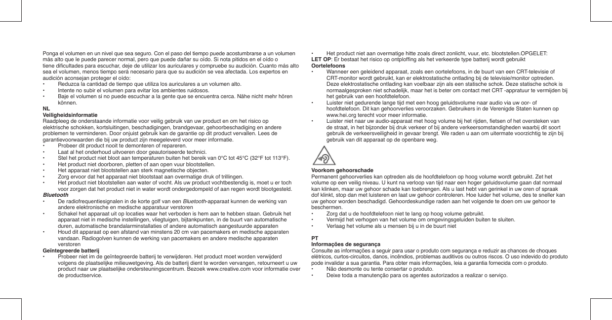 Ponga el volumen en un nivel que sea seguro. Con el paso del tiempo puede acostumbrarse a un volumenmás alto que le puede parecer normal, pero que puede dañar su oído. Si nota pitidos en el oído otiene diﬁ cultades para escuchar, deje de utilizar los auriculares y compruebe su audición. Cuanto más altosea el volumen, menos tiempo será necesario para que su audición se vea afectada. Los expertos en audición aconsejan proteger el oído:•   Reduzca la cantidad de tiempo que utiliza los auriculares a un volumen alto.•   Intente no subir el volumen para evitar los ambientes ruidosos.•   Baje el volumen si no puede escuchar a la gente que se encuentra cerca. Nähe nicht mehr hören können.NLVeiligheidsinformatieRaadpleeg de onderstaande informatie voor veilig gebruik van uw product en om het risico opelektrische schokken, kortsluitingen, beschadigingen, brandgevaar, gehoorbeschadiging en andere problemen te verminderen. Door onjuist gebruik kan de garantie op dit product vervallen. Lees de garantievoorwaarden die bij uw product zijn meegeleverd voor meer informatie.•  Probeer dit product nooit te demonteren of repareren.•  Laat al het onderhoud uitvoeren door geautoriseerde technici.•  Stel het product niet bloot aan temperaturen buiten het bereik van 0°C tot 45°C (32°F tot 113°F).•  Het product niet doorboren, pletten of aan open vuur blootstellen.•  Het apparaat niet blootstellen aan sterk magnetische objecten.•  Zorg ervoor dat het apparaat niet blootstaat aan overmatige druk of trillingen.•  Het product niet blootstellen aan water of vocht. Als uw product vochtbestendig is, moet u er toch voor zorgen dat het product niet in water wordt ondergedompeld of aan regen wordt blootgesteld.Bluetooth•   De radiofrequentiesignalen in de korte golf van een Bluetooth-apparaat kunnen de werking van andere elektronische en medische apparatuur verstoren•   Schakel het apparaat uit op locaties waar het verboden is hem aan te hebben staan. Gebruik het apparaat niet in medische instellingen, vliegtuigen, bijtankpunten, in de buurt van automatische duren, automatische brandalarminstallaties of andere automatisch aangestuurde apparaten•   Houd dit apparaat op een afstand van minstens 20 cm van pacemakers en medische apparaten vandaan. Radiogolven kunnen de werking van pacemakers en andere medische apparaten verstorenGeïntegreerde batterij•  Probeer niet im de geïntegreerde batterij te verwijderen. Het product moet worden verwijderd volgens de plaatselijke milieuwetgeving. Als de batterij dient te worden vervangen, retourneert u uw product naar uw plaatselijke ondersteuningscentrum. Bezoek www.creative.com voor informatie over de productservice.•  Het product niet aan overmatige hitte zoals direct zonlicht, vuur, etc. blootstellen.OPGELET:LET OP: Er bestaat het risico op ontplofﬁ ng als het verkeerde type batterij wordt gebruiktOortelefoons•  Wanneer een geleidend apparaat, zoals een oortelefoons, in de buurt van een CRT-televisie of CRT-monitor wordt gebruikt, kan er elektrostatische ontlading bij de televisie/monitor optreden. Deze elektrostatische ontlading kan voelbaar zijn als een statische schok. Deze statische schok is normaalgesproken niet schadelijk, maar het is beter om contact met CRT -appratuur te vermijden bij het gebruik van een hoofdtelefoon.•  Luister niet gedurende lange tijd met een hoog geluidsvolume naar audio via uw oor- of hoofdtelefoon. Dit kan gehoorverlies veroorzaken. Gebruikers in de Verenigde Staten kunnen op www.hei.org terecht voor meer informatie.•  Luister niet naar uw audio-apparaat met hoog volume bij het rijden, ﬁ etsen of het oversteken van de straat, in het bijzonder bij druk verkeer of bij andere verkeersomstandigheden waarbij dit soort gebruik de verkeersveiligheid in gevaar brengt. We raden u aan om uitermate voorzichtig te zijn bij gebruik van dit apparaat op de openbare weg.Voorkom gehoorschadePermanent gehoorverlies kan optreden als de hoofdtelefoon op hoog volume wordt gebruikt. Zet hetvolume op een veilig niveau. U kunt na verloop van tijd naar een hoger geluidsvolume gaan dat normaal kan klinken, maar uw gehoor schade kan toebrengen. Als u last hebt van gerinkel in uw oren of spraak dof klinkt, stop dan met luisteren en laat uw gehoor controleren. Hoe luider het volume, des te sneller kan uw gehoor worden beschadigd. Gehoordeskundige raden aan het volgende te doen om uw gehoor te beschermen.•   Zorg dat u de hoofdtelefoon niet te lang op hoog volume gebruikt.•   Vermijd het verhogen van het volume om omgevingsgeluiden buiten te sluiten.•   Verlaag het volume als u mensen bij u in de buurt nietPTInformações de segurançaConsulte as informações a seguir para usar o produto com segurança e reduzir as chances de choques elétricos, curtos-circuitos, danos, incêndios, problemas auditivos ou outros riscos. O uso indevido do produto pode invalidar a sua garantia. Para obter mais informações, leia a garantia fornecida com o produto.•  Não desmonte ou tente consertar o produto.•  Deixe toda a manutenção para os agentes autorizados a realizar o serviço.