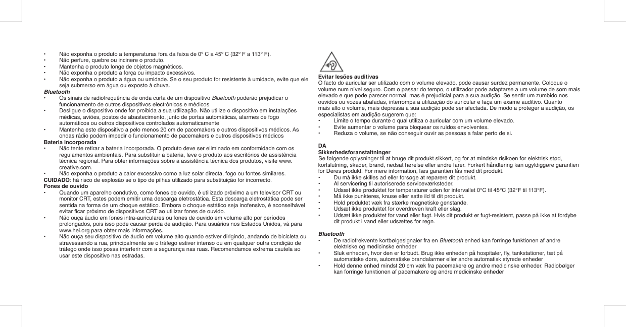 •  Não exponha o produto a temperaturas fora da faixa de 0º C a 45º C (32º F a 113º F).•  Não perfure, quebre ou incinere o produto.•  Mantenha o produto longe de objetos magnéticos.•  Não exponha o produto a força ou impacto excessivos.•  Não exponha o produto a água ou umidade. Se o seu produto for resistente à umidade, evite que ele seja submerso em água ou exposto à chuva.Bluetooth•   Os sinais de radiofrequência de onda curta de um dispositivo Bluetooth poderão prejudicar o funcionamento de outros dispositivos electrónicos e médicos•   Desligue o dispositivo onde for proibida a sua utilização. Não utilize o dispositivo em instalações médicas, aviões, postos de abastecimento, junto de portas automáticas, alarmes de fogo automáticos ou outros dispositivos controlados automaticamente•   Mantenha este dispositivo a pelo menos 20 cm de pacemakers e outros dispositivos médicos. As ondas rádio podem impedir o funcionamento de pacemakers e outros dispositivos médicosBateria incorporada•  Não tente retirar a bateria incorporada. O produto deve ser eliminado em conformidade com os regulamentos ambientais. Para substituir a bateria, leve o produto aos escritórios de assistência técnica regional. Para obter informações sobre a assistência técnica dos produtos, visite www.creative.com.•  Não exponha o produto a calor excessivo como a luz solar directa, fogo ou fontes similares.CUIDADO: há risco de explosão se o tipo de pilhas utilizado para substituição for incorrecto.Fones de ouvido•  Quando um aparelho condutivo, como fones de ouvido, é utilizado próximo a um televisor CRT ou monitor CRT, estes podem emitir uma descarga eletrostática. Esta descarga eletrostática pode ser sentida na forma de um choque estático. Embora o choque estático seja inofensivo, é aconselhável evitar ﬁ car próximo de dispositivos CRT ao utilizar fones de ouvido.•  Não ouça áudio em fones intra-auriculares ou fones de ouvido em volume alto por períodos prolongados, pois isso pode causar perda de audição. Para usuários nos Estados Unidos, vá para www.hei.org para obter mais informações.•  Não ouça seu dispositivo de áudio em volume alto quando estiver dirigindo, andando de bicicleta ou atravessando a rua, principalmente se o tráfego estiver intenso ou em qualquer outra condição de tráfego onde isso possa interferir com a segurança nas ruas. Recomendamos extrema cautela ao usar este dispositivo nas estradas.Evitar lesões auditivasO facto do auricular ser utilizado com o volume elevado, pode causar surdez permanente. Coloque o volume num nível seguro. Com o passar do tempo, o utilizador pode adaptarse a um volume de som mais elevado e que pode parecer normal, mas é prejudicial para a sua audição. Se sentir um zumbido nos ouvidos ou vozes abafadas, interrompa a utilização do auricular e faça um exame auditivo. Quantomais alto o volume, mais depressa a sua audição pode ser afectada. De modo a proteger a audição, os especialistas em audição sugerem que:•  Limite o tempo durante o qual utiliza o auricular com um volume elevado.•   Evite aumentar o volume para bloquear os ruídos envolventes.•   Reduza o volume, se não conseguir ouvir as pessoas a falar perto de si.DASikkerhedsforanstaltningerSe følgende oplysninger til at bruge dit produkt sikkert, og for at mindske risikoen for elektrisk stød, kortslutning, skader, brand, nedsat hørelse eller andre farer. Forkert håndtering kan ugyldiggøre garantien for Deres produkt. For mere information, læs garantien fås med dit produkt.•  Du må ikke skilles ad eller forsøge at reparere dit produkt.•  Al servicering til autoriserede serviceværksteder.•  Udsæt ikke produktet for temperaturer uden for intervallet 0°C til 45°C (32°F til 113°F).•  Må ikke punkteres, knuse eller satte ild til dit produkt.•  Hold produktet væk fra stærke magnetiske genstande.•  Udsæt ikke produktet for overdreven kraft eller slag.•  Udsæt ikke produktet for vand eller fugt. Hvis dit produkt er fugt-resistent, passe på ikke at fordybe dit produkt i vand eller udsættes for regn.Bluetooth•   De radiofrekvente kortbølgesignaler fra en Bluetooth enhed kan forringe funktionen af andre elektriske og medicinske enheder•   Sluk enheden, hvor den er forbudt. Brug ikke enheden på hospitaler, ﬂ y, tankstationer, tæt på automatiske døre, automatiske brandalarmer eller andre automatisk styrede enheder•   Hold denne enhed mindst 20 cm væk fra pacemakere og andre medicinske enheder. Radiobølger kan forringe funktionen af pacemakere og andre medicinske enheder