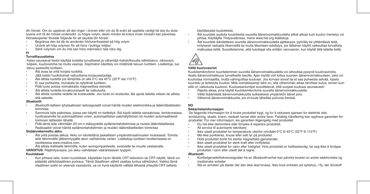 din hörsel. Om du upplever att det ringer i öronen eller om du få svårt att uppfatta vanligt tal ska du sluta lyssna och få din hörsel undersökt. Ju högre volym, desto mindre tid krävs innan hörseln kan påverkas.Hörselexperter föreslår följande för att skydda din hörsel:•   Begränsa den tid då du använder hörlurar/headset på hög volym.•   Undvik att höja volymen för att höra i bullriga miljöer.•   Sänk volymen om du inte kan höra människor tala nära dig.FITurvallisuustietoaKatso seuraavat tiedot käyttää tuotetta turvallisesti ja vähentää mahdollisuutta sähköiskun, oikosulun, tulipalo, kuulovamma tai muita vaaroja. Sopimaton käsittely voi mitätöidä takuun tuotteen. Lisätietoja, lue takuu saatavilla tuotteen.•  Älä avaa tai yritä korjata tuotetta.•  Jätä kaikki huoltotoimet valtuuttama korjausedustaja.•  Älä altista tuotetta jos lämpötila on alle 0°C sta 45°C (32°F sta 113°F).•  Ei saa puhkaista, murskata tai sytyttivät tuotteen.•  Pidä tuote poissa voimakkaita magneettisia esineitä.•  Älä altista tuotetta kovakouraisesti tai vaikutusta.•  Älä altista tuotetta vedelle tai kosteudelle. Jos tuote on kosteutta, älä upota laitetta veteen tai altista sitä sateelle.Bluetooth•   Bluetooth-laitteen lyhytaaltoiset radiosignaalit voivat häiritä muiden elektroniikka-ja lääkintälaitteiden toimintaa•   Sammuta laite paikoissa, joissa sen käyttö on kiellettyä. Älä käytä laitetta sairaaloissa, lentokoneissa, huoltoasemilla tai automaattisten ovien, automaattisten palohälyttimien tai muiden automaattisesti toimivien laitteiden lähellä•   Pidä tämä laite vähintään 20 cm:n etäisyydellä sydämentahdistimista ja muista lääkintälaitteista.  Radioaallot voivat häiritä sydämentahdistimien ja muiden lääkintälaitteiden toimintaaSisäänrakennettu akku•  Älä yritä poistaa akkua. Akku on hävitettävä paikallisten ympäristövaatimusten mukaisesti. Toimita laite lähimmälle jälleenmyyjälle akun vaihtamista varten. Lisätietoja tuotteen huoltamisesta on osoitteessa www.creative.com.•  Älä altista liialliselle lämmölle, kuten auringonpaisteelle, avotulelle tai muulle vastaavalle.VAROITUS: Räjähdysvaara, jos akku vaihdetaan vääränlaiseen tyyppiin.Kuulokkeet•  Kun johtava laite, kuten kuulokkeet, käytetään hyvin lähelle CRT television tai CRT-näyttö, tämä voi päästää sähköstaattinen purkaus. Tämä Staattinen sähkö saattaa tuntua sähköiskut. Vaikka tämä staattinen sokki on yleensä vaaratonta, se on hyvä käytäntö välttää läheistä yhteyttä CRT laitteita käyttäessäsi kuulokkeita.•  Älä kuuntele audiota kuulokkeita suurella äänenvoimakkuudella pitkiä aikoja kuin kuulon menetys voi johtaa. Käyttäjille Yhdysvalloissa, mene www.hei.org lisätietoja.•  Älä kuuntele äänilaitteesi suurella äänenvoimakkuudella ajettaessa, pyöräily tai ylittämässä tietä, erityisesti raskasta liikennettä tai muita liikenteen edellytys, jos tällainen käyttö vaikeuttaa turvallista matkustaa teillä. Suosittelemme, että kuluttajat olla erittäin varovainen, kun käytät tätä laitetta tiellä.Vältä kuulovauriotKuulokemikrofonin kuunteleminen suurella äänenvoimakkuudella voi aiheuttaa pysyviä kuulovaurioita. Aseta äänenvoimakkuus turvalliselle tasolle. Ajan myötä voit tottua suureen äänenvoimakkuuteen, joka voi kuulostaa normaalilta, mutta vahingoittaa kuuloasi. Jos korvasi soivat tai et saa puheesta selvää, lopeta kuuntelu ja tarkistuta kuulosi. Mitä voimakkaampi ääni on, sitä vähemmän aikaa tarvitsee kulua, ennen kuin sillä on vaikutusta kuuloosi. Kuuloasiantuntijat suosittelevat, että suojaat kuuloasi seuraavasti:•   Rajoita aikaa, jona käytät kuulokemikrofonia suurella äänenvoimakkuudella.•   Vältä lisäämästä äänenvoimakkuutta sulkeaksesi ympäristön äänet pois.•   Vähennä äänenvoimakkuutta, jos et kuule lähelläsi puhuvia ihmisiä.NOSikkerhetsinformasjonSe følgende informasjon for å bruke produktet trygt, og for å redusere sjansen for elektrisk støt, kortslutning, skade, brann, nedsatt hørsel eller andre farer. Feilaktig håndtering kan oppheve garantien for produktet. For mer informasjon, les garantien tilgjengelig med produktet.•  Du må ikke demontere eller forsøke å reparere produktet.•  All service til autoriserte teknikere.•  Ikke utsett produktet for temperaturer utenfor området 0°C til 45°C (32°F til 113°F).•  Må ikke punkteres, knuse eller sett fyr på produktet.•  Hold produktet borte fra sterke magnetiske gjenstander.•  Ikke utsett produktet for sterk kraft eller innﬂ ytelse.•  Ikke utsett produktet for vann eller fuktighet. Hvis produktet er fuktbestandig, tar seg ikke å fordype produktet i vann eller utsett det å regne.Bluetooth•   Kortbølgeradiofrekvenssignaler fra en Bluetooth-enhet kan påvirke bruken av andre elektroniske og medisinske enheter•   Slå av enheten på steder der den ikke skal brukes. Ikke bruk enheten på sykehus, i ﬂ y, der drivstoff 
