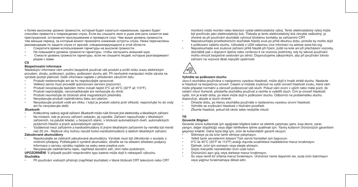 к более высокому уровню громкости, который будет казаться нормальным, однако будет способен привести к повреждению слуха. Если вы слышите звон в ушах или речь кажется вам приглушенной, остановите прослушивание и проверьте слух. Чем выше уровень громкости, тем меньше период, за который может произойти снижение остроты слуха. Ниже перечислены рекомендации по защите слуха от врачей, специализирующихся в этой области.•   Сократите время использования гарнитуры на высокой громкости.•   Не повышайте уровень громкости гарнитуры, чтобы заглушить внешний шум.•  Снизьте уровень громкости гарнитуры, если не слышите людей, которые разговаривают рядом с вами.CSBezpečnostní informaceNásledující informace vám umožní bezpečně používat váš produkt a snížit riziko úrazu elektrickým proudem, zkratu, poškození, požáru, poškození sluchu atd. Při nevhodné manipulaci může záruka na výrobek pozbýt platnosti. Další informace najdete v přiloženém záručním listu.•  Produkt nedemontujte ani se ho nepokoušejte opravovat.•  Veškerý servis musí provádět autorizovaní servisní pracovníci.•  Produkt nevystavujte teplotám mimo rozsah teplot 0°C až 45°C (32°F až 113°F).•  Produkt neprorážejte, nerozmačkávejte ani nevhazujte do ohně.• Produkt neumisťujte do blízkosti silně magnetických předmětů.•  Nevystavujte produkt nadměrnému tlaku ani úderům.•  Nevystavujte produkt vodě ani vlhku. I když je produkt odolný proti vlhkosti, neponořujte ho do vody ani ho nevystavujte dešti.Bluetooth•   Krátkovlnný radiový signál zařízení Bluetooth může rušit činnost jiné elektroniky a lékařských zařízení•   Na místech, kde je provoz zařízení zakázán, jej vypněte. Zařízení nepoužívejte v lékařských zařízeních, na palubě letadel, u čerpacích stanic, v blízkosti automatických dveří, automatických požárních hlásičů a jiných automatických zařízení•   Vzdálenost mezi zařízením a kardiostimulátory či jinými lékařskými zařízeními by neměla být menší než 20 cm . Rádiové vlny mohou narušit funkci kardiostimulátorů a dalších lékařských zařízení.Zabudované akumulátory•  Nepokoušejte se odstranit zabudované akumulátory. Výrobek musí být zlikvidován v souladu s místními předpisy. Potřebujete-li vyměnit akumulátor, obraťte se na oblastní středisko podpory. Informace o servisu výrobku najdete na webu www.creative.com.• Nevystavujte nadměrnému teplu, například sluneční záři, ohni nebo podobným.UPOZORNĚNÍ: V případě použití nesprávného typu baterie může dojít k nebezpečí výbuchu.Sluchátka• Při používání vodivých přístrojů (například sluchátek) v těsné blízkosti CRT televizorů nebo CRT monitorů může monitor nebo televizor vyslat elektrostatický výboj. Tento elektrostatický výboj může být pociťován jako elektrostatický šok. Třebaže je tento elektrostatický šok obvykle neškodný, je vhodné se při používání sluchátek vyhnout blízkému kontaktu se zařízeními CRT.• Neposlouchejte prostřednictvím sluchátek hlasitý zvuk po příliš dlouhou dobu, protože by mohlo dojít k poškození vašeho sluchu. Uživatelé z USA naleznou více informací na adrese www.hei.org.•  Neposlouchejte své zvukové zařízení příliš hlasitě při řízení, jízdě na kole ani při přecházení vozovky, obzvláště pak v dopravní špičce nebo vzniknou-li na vozovce podmínky, kdy by takové používání mohlo ohrozit bezpečné cestování po silnici. Doporučujeme zákazníkům, aby při používání tohoto zařízení na vozovce dbali nejvyšší opatrnosti.  Vyhněte se poškození sluchuJsou-li sluchátka používána s nastavenou vysokou hlasitostí, může dojít k trvalé ztrátě sluchu. Nastavte si hlasitost na bezpečnou úroveň. Časem si můžete zvyknout na vyšší úroveň hlasitosti zvuku, která vám může připadat normální a zároveň poškozovat váš sluch. Pokud vám zvoní v uších nebo máte pocit, že ostatní mluví tlumeně, přestaňte sluchátka používat a nechte si vyšetřit sluch. Čím je úroveň hlasitostivyšší, tím je kratší doba, po které může dojít k poškození sluchu. Odborníci na problematiku sluchu doporučují, abyste si sluch chránili:•   Omezte dobu, po kterou sluchátka používáte s nastavenou vysokou úrovní hlasitosti.•   Vyhněte se zvyšování hlasitosti v hlučném prostředí.•   Ztlumte hlasitost, pokud lidi okolo sebe neslyšíte mluvit.TRGüvenlik BilgileriGüvenle ürünü kullanmak için aşağıdaki bilgilere bakın ve elektrik çarpması şans, kısa devre, zarar,  yangın, değer düşüklüğü veya diğer tehlikelere işitme azaltmak için. Yanlış kullanım Ürününüzün garantisini geçersiz kılabilir. Daha fazla bilgi için, ürün ile kullanılabilir garanti okuyun.•  Sökmeye ya da ürün tamir etmeye çalışmayın.•  Yetkili tamir servislerinin listesini Tüm servis hizmetleri için başvurun.•  0°C ile 45°C (32°F ile 113°F) aralığı dışında sıcaklıklara maddelerine maruz bırakmayın.•  Delmek, ürün için ezmeyin veya ateşte etmeyin.•  Güçlü manyetik nesnelerden ürün uzak tutun.• Ürününüzü aşırı güç veya darbeye maruz bırakmayın.•  Su veya nemli bir ortama maruz bırakmayın. Ürününüz neme dayanıklı ise, suda ürün batırmayın veya yağmur bırakmamaya dikkat edin.