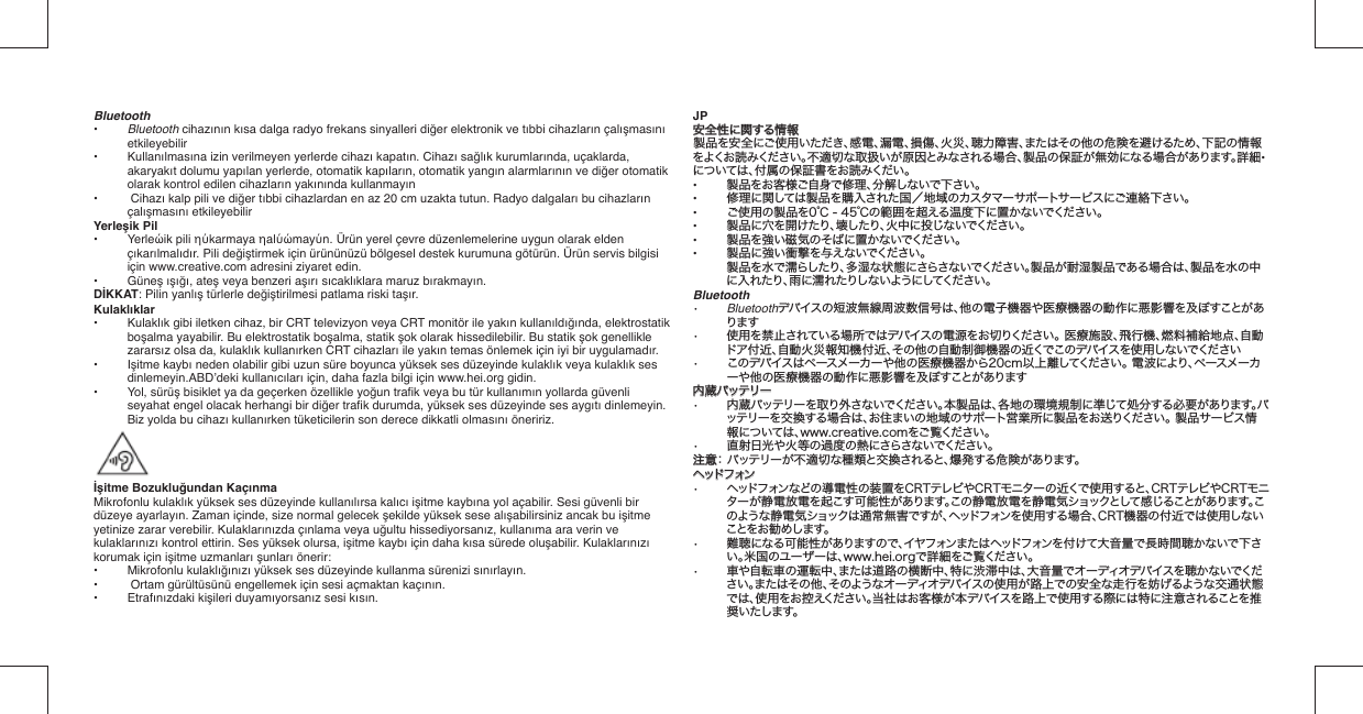 Bluetooth•   Bluetooth cihazının kısa dalga radyo frekans sinyalleri diğer elektronik ve tıbbi cihazların çalışmasını etkileyebilir• Kullanılmasına izin verilmeyen yerlerde cihazı kapatın. Cihazı sağlık kurumlarında, uçaklarda, akaryakıt dolumu yapılan yerlerde, otomatik kapıların, otomatik yangın alarmlarının ve diğer otomatik  olarak kontrol edilen cihazların yakınında kullanmayın•  Cihazı kalp pili ve diğer tıbbi cihazlardan en az 20 cm uzakta tutun. Radyo dalgaları bu cihazların çalışmasını etkileyebilirYerleşik Pil• Yerleώik pili ηύkarmaya ηalύώmayύn. Ürün yerel çevre düzenlemelerine uygun olarak elden çıkarılmalıdır. Pili değiştirmek için ürününüzü bölgesel destek kurumuna götürün. Ürün servis bilgisi için www.creative.com adresini ziyaret edin.• Güneş ışığı, ateş veya benzeri aşırı sıcaklıklara maruz bırakmayın.DİKKAT: Pilin yanlış türlerle değiştirilmesi patlama riski taşır.Kulaklıklar• Kulaklık gibi iletken cihaz, bir CRT televizyon veya CRT monitör ile yakın kullanıldığında, elektrostatik boşalma yayabilir. Bu elektrostatik boşalma, statik şok olarak hissedilebilir. Bu statik şok genellikle zararsız olsa da, kulaklık kullanırken CRT cihazları ile yakın temas önlemek için iyi bir uygulamadır.• Işitme kaybı neden olabilir gibi uzun süre boyunca yüksek ses düzeyinde kulaklık veya kulaklık ses dinlemeyin.ABD’deki kullanıcıları için, daha fazla bilgi için www.hei.org gidin.• Yol, sürüş bisiklet ya da geçerken özellikle yoğun traﬁ k veya bu tür kullanımın yollarda güvenli seyahat engel olacak herhangi bir diğer traﬁ k durumda, yüksek ses düzeyinde ses aygıtı dinlemeyin. Biz yolda bu cihazı kullanırken tüketicilerin son derece dikkatli olmasını öneririz.İşitme Bozukluğundan KaçınmaMikrofonlu kulaklık yüksek ses düzeyinde kullanılırsa kalıcı işitme kaybına yol açabilir. Sesi güvenli bir düzeye ayarlayın. Zaman içinde, size normal gelecek şekilde yüksek sese alışabilirsiniz ancak bu işitme yetinize zarar verebilir. Kulaklarınızda çınlama veya uğultu hissediyorsanız, kullanıma ara verin ve kulaklarınızı kontrol ettirin. Ses yüksek olursa, işitme kaybı için daha kısa sürede oluşabilir. Kulaklarınızı korumak için işitme uzmanları şunları önerir:•   Mikrofonlu kulaklığınızı yüksek ses düzeyinde kullanma sürenizi sınırlayın.•   Ortam gürültüsünü engellemek için sesi açmaktan kaçının.•   Etrafınızdaki kişileri duyamıyorsanız sesi kısın.JP安全性に関する情報安全性に関する情報製品を安全にご使用いただき、感電、漏電、損傷、火災、聴力障害、またはその他の危険を避けるため、下記の情報をよくお読みください。不適切な取扱いが原因とみなされる場合、製品の保証が無効になる場合があります。詳細• については、付属の保証書をお読みくだい。•  製品をお客様ご自身で修理、分解しないで下さい。•  修理に関しては製品を購入された国／地域のカスタマーサポートサービスにご連絡下さい。•  ご使用の製品を0℃ - 45℃の範囲を超える温度下に置かないでください。•  製品に穴を開けたり、壊したり、火中に投じないでください。•  製品を強い磁気のそばに置かないでください。•  製品に強い衝撃を与えないでください。 製品を水で濡らしたり、多湿な状態にさらさないでください。製品が耐湿製品である場合は、製品を水の中に入れたり、雨に濡れたりしないようにしてください。Bluetooth•   Bluetoothデバイスの短波無線周波数信号は、他の電子機器や医療機器の動作に 悪影響を及ぼすことがあります•   使用を禁止されている場所ではデバイスの電源をお切りください。 医療施設、飛行機、 燃料補給地点、自動ドア付近、自動火災報知機付近、その他の自動制御機器の近くでこ のデバイスを使用しないでください•   このデバイスはペースメーカーや他の医療機器から20cm以上離してください。 電波に より、ペースメーカーや他の医療機器の動作に悪影響を及ぼすことがあります内蔵バッテリー内蔵バッテリー•  内蔵バッテリーを取り外さないでください。本製品は、各地の環境規制に準じて処分する必要があります。バッテリーを交換する場 合は、お住まいの地域のサポート営業所に製品をお送りください。 製品サービス情報については、www.creative.comをご覧ください。•  直射日光や火等の過度の熱にさらさないでください。注意注意： バッテリーが不適切な種類と交換されると、爆発する危険があります。ヘッドフォンヘッドフォン•  ヘッドフォンなどの導電性の装置をCRTテレビやCRTモニターの近くで使用すると、CRTテレビやCRTモニターが静電放電を起こす可能性があります。この静電放電を静電気ショックとして感じることがあります。このような静電気ショックは通常無害ですが、ヘッドフォンを使用する場合、CRT機器の付近では使用しないことを お 勧め します。•  難聴になる可能性がありますので、イヤフォンまたはヘッドフォンを付けて大音量で長時間聴かないで下さい。米国のユーザーは、www.hei.orgで詳細をご覧ください。•  車や自転車の運転中、または道路の横断中、特に渋滞中は、大音量でオーディオデバイスを聴かないでください。またはその他、そのようなオーディオデバイスの使用が路上での安全な走行を妨げるような交通状態では、使用をお控えください。当社はお客様が本デバイスを路上で使用する際には特に注意されることを推奨いたします。