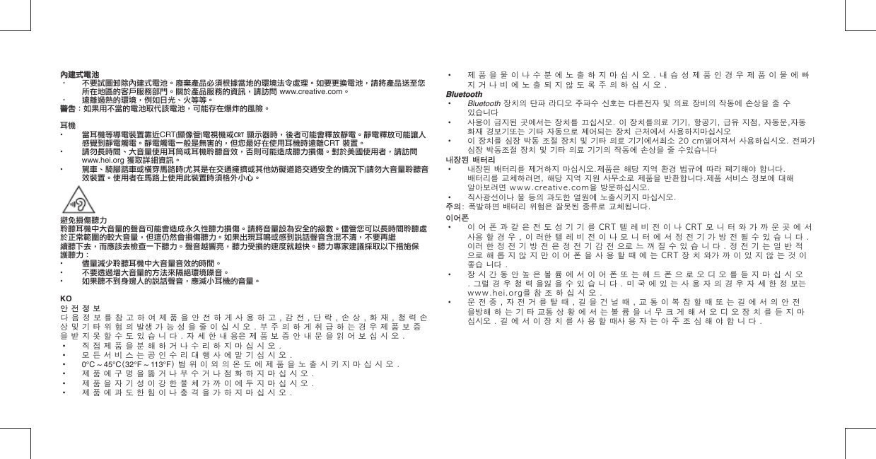 內建式電池內建式電池·  不要試圖卸除內建式電池。廢棄產品必須根據當地的環境法令處理。如要更換電池，請將產品送至您所在地區的客戶服務部門。關於產品服務的資訊，請訪問 www.creative.com。·  遠離過熱的環境，例如日光、火等等。警告警告：如果用不當的電池取代該電池，可能存在爆炸的風險。耳機•  當耳機等導電裝置靠近CRT(顯像管)電視機或CRT 顯示器時，後者可能會釋放靜電。靜電釋放可能讓人感覺到靜電觸電。靜電觸電一般是無害的，但您最好在使用耳機時遠離CRT 裝置。•  請勿長時間、大音量使用耳筒或耳機聆聽音效，否則可能造成聽力損傷。對於美國使用者，請訪問www.hei.org 獲取詳細資訊。•  駕車、騎腳踏車或橫穿馬路時(尤其是在交通擁擠或其他妨礙道路交通安全的情況下)請勿大音量聆聽音效裝置。使用者在馬路上使用此裝置時須格外小心。避免損傷聽力聆聽耳機中大音量的聲音可能會造成永久性聽力損傷。請將音量設為安全的級數。儘管您可以長時間聆聽處於正常範圍的較大音量，但這仍然會損傷聽力。如果出現耳鳴或感到說話聲音含混不清，不要再繼續聽下去，而應該去檢查一下聽力。聲音越響亮，聽力受損的速度就越快。聽力專家建議採取以下措施保護聽力：•  儘量減少聆聽耳機中大音量音效的時間。•  不要透過增大音量的方法來隔絕環境噪音。•  如果聽不到身邊人的說話聲音，應減小耳機的音量。 KO안 전 정 보안 전 정 보다 음 정 보 를 참 고 하 여 제 품 을 안 전 하 게 사 용 하 고 , 감 전 , 단 락 , 손 상 , 화 재 , 청 력 손 상 및 기 타 위 험 의 발생 가 능 성 을 줄 이 십 시 오 . 부 주 의 하 게 취 급 하 는 경 우 제 품 보 증 을 받 지 못 할 수 도 있 습 니 다 . 자 세 한 내 용은 제 품 보 증 안 내 문 을 읽 어 보 십 시 오 .•  직 접 제 품 을 분 해 하 거 나 수 리 하 지 마 십 시 오 .•  모 든 서 비 스 는 공 인 수 리 대 행 사 에 맡 기 십 시 오 .•  0°C ~ 45°C(32°F ~ 113°F) 범 위 이 외 의 온 도 에 제 품 을 노 출 시 키 지 마 십 시 오 .•  제 품 에 구 멍 을 뚫 거 나 부 수 거 나 점 화 하 지 마 십 시 오 .•  제 품 을 자 기 성 이 강 한 물 체 가 까 이 에 두 지 마 십 시 오 .•  제 품 에 과 도 한 힘 이 나 충 격 을 가 하 지 마 십 시 오 .•  제 품 을 물 이 나 수 분 에 노 출 하 지 마 십 시 오 . 내 습 성 제 품 인 경 우 제 품 이 물 에 빠 지 거 나 비 에 노 출 되 지 않 도 록 주 의 하 십 시 오 .BluetoothBluetooth•  Bluetooth 장치의 단파 라디오 주파수 신호는 다른전자 및 의료 장비의 작동에 손상을 줄 수 있습니다•  사용이 금지된 곳에서는 장치를 끄십시오. 이 장치를의료 기기, 항공기, 급유 지점, 자동문,자동 화재 경보기또는 기타 자동으로 제어되는 장치 근처에서 사용하지마십시오•  이 장치를 심장 박동 조절 장치 및 기타 의료 기기에서최소 20 cm떨어 져서 사용하십시오. 전파가 심장 박동조절 장치 및 기타 의료 기기의 작동에 손상을 줄 수있습니다내장된 배터리내장된 배터리•  내장된 배터리를 제거하지 마십시오.제품은 해당 지역 환경 법규에 따라 폐기해야 합니다. 배터리를 교체하려면, 해당 지역 지원 사무소로 제품을 반환합니다.제품 서비스 정보에 대해 알아보려면 www.creative.com을 방문하십시오.•  직사광선이나 불 등의 과도한 열원에 노출시키지 마십시오.주의주의: 폭발하면 배터리 위험은 잘못된 종류로 교체됩니다.이어폰이어폰•  이 어 폰 과 같 은 전 도 성 기 기 를 CRT 텔 레 비 전 이 나 CRT 모 니 터 와 가 까 운 곳 에 서 사용 할 경 우 , 이 러한 텔 레 비 전 이 나 모 니 터 에 서 정 전 기 가 방 전 될 수 있 습 니 다 . 이러 한 정 전 기 방 전 은 정 전 기 감 전 으로 느 껴 질 수 있 습 니 다 . 정 전 기 는 일 반 적 으로 해 롭 지 않 지 만 이 어 폰 을 사 용 할 때 에 는 CRT 장 치 와가 까 이 있 지 않 는 것 이 좋습 니다 .•  장 시 간 동 안 높 은 볼 륨 에 서 이 어 폰 또 는 헤 드 폰 으 로 오 디 오 를 듣 지 마 십 시 오 . 그럴 경 우 청 력 을잃 을 수 있 습 니 다 . 미 국 에 있 는 사 용 자 의 경 우 자 세 한 정 보는www.hei.org를 참 조 하 십 시 오 .•  운 전 중 , 자 전 거 를 탈 때 , 길 을 건 널 때 , 교 통 이 복 잡 할 때 또 는 길 에 서 의 안 전 을방해 하 는 기 타 교통 상 황 에 서 는 볼 륨 을 너 무 크 게 해 서 오 디 오 장 치 를 듣 지 마 십시오 . 길 에 서 이 장 치 를 사 용 할 때사 용 자 는 아 주 조 심 해 야 합 니 다 .