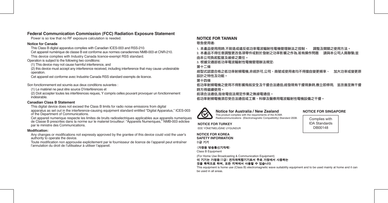 NOTICE FOR TAIWAN敬告使用者:1. 本產品使用用時,不致造成違反低功率電波輻射性電機管理辦法之控制、    調整及開關之使用方法。2. 本產品不得任意調整更改各項零件或對於發射之功率影響之作為,若有操作問題    請與本公司人員聯繫;並   由本公司負起監督及維修之責任。3. 根據交通部低功率電波輻射性電機管理辦法規定:第十二條經型式認證合格之低功率射頻電機,非經許可,公司、商號或使用者均不得擅自變更頻率、  加大功率或變更原設計之特性及功能。第十四條低功率射頻電機之使用不得影響飛航安全及干擾合法通信;經發現有干擾現象時,應立即停用,  並改善至無干擾時方得繼續使用。前項合法通信,指依電信法規定作業之無線電通信。低功率射頻電機須忍受合法通信或工業、科學及醫療用電波輻射性電機設備之干擾。Federal Communication Commission (FCC) Radiation Exposure Statement  Power is so low that no RF exposure calculation is needed.Notice for Canada  This Class B digital apparatus complies with Canadian ICES-003 and RSS-210.  Cet appareil numérique de classe B est conforme aux normes canadiennes NMB-003 et CNR-210.  This device complies with Industry Canada licence-exempt RSS standard.Operation is subject to the following two conditions:  (1) This device may not cause harmful interference, and  (2) this device must accept any interference received, including interference that may cause undesirable operation.  Cet appareil est conforme avec Industrie Canada RSS standard exempts de licence.Son fonctionnement est soumis aux deux conditions suivantes :  (1) Le matériel ne peut étre source D’interférences et  (2) Doit accepter toutes les interférences reques, Y compris celles pouvant provoquer un fonctionnement indésirable.Canadian Class B Statement  This digital device does not exceed the Class B limits for radio noise emissions from digital  apparatus as set out in the interference-causing equipment standard entitled “Digital Apparatus,” ICES-003 of the Department of Communications.  Cet appareil numerique respecte les limites de bruits radioelectriques applicables aux appareils numeriques de Classe B prescrites dans la norme sur le materiel brouilleur: “Appareils Numeriques,” NMB-003 edictee par le ministre des Communications.Modiﬁ cation:  Any changes or modiﬁ cations not expressly approved by the grantee of this device could void the user’s authority to operate the device. Toute modiﬁ cation non approuvée explicitement par le fournisseur de licence de l’appareil peut entraîner l’annulation du droit de l’utilisateur à utiliser l’appareil.Notice for Australia / New ZealandThis product complies with the requirements of the ACMA Radiocommunications  (Electromagnetic Compatibility) Standard 2008. Complies with IDA StandardsDB00148NOTICE FOR SINGAPORENOTICE FOR TURKEYEEE YÖNETMELIĞINE UYGUNDURNOTICE FOR KOREASAFETY INFORMATIONB급 기기급 기기(가정용 방송통신기자재가정용 방송통신기자재)Class B Equipment(For Home Use Broadcasting &amp; Communication Equipment)이 기기는 가정용이 기기는 가정용(B급급) 전자파적합기기로서 주로 가정에서 사용하는전자파적합기기로서 주로 가정에서 사용하는것을 목적으로 하며, 모든 지역에서 사용할 수 있습니다것을 목적으로 하며, 모든 지역에서 사용할 수 있습니다.This equipment is home use (Class B) electromagnetic wave suitability equipment and to be used mainly at home and it can be used in all areas.