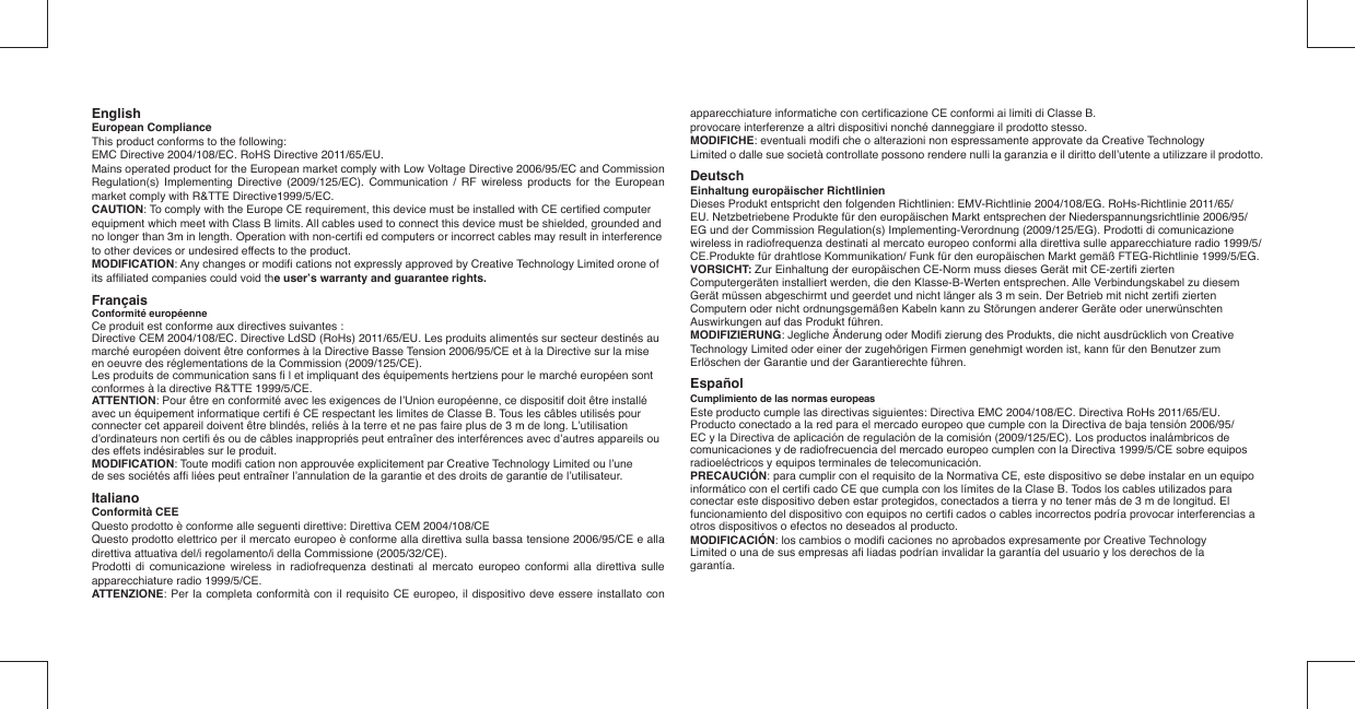 EnglishEuropean ComplianceThis product conforms to the following:EMC Directive 2004/108/EC. RoHS Directive 2011/65/EU.Mains operated product for the European market comply with Low Voltage Directive 2006/95/EC and Commission Regulation(s) Implementing Directive (2009/125/EC). Communication / RF wireless products for the European market comply with R&amp;TTE Directive1999/5/EC.CAUTION: To comply with the Europe CE requirement, this device must be installed with CE certiﬁ ed computer equipment which meet with Class B limits. All cables used to connect this device must be shielded, grounded and no longer than 3m in length. Operation with non-certiﬁ  ed computers or incorrect cables may result in interference to other devices or undesired effects to the product.MODIFICATION: Any changes or modiﬁ  cations not expressly approved by Creative Technology Limited orone of its afﬁ liated companies could void the user’s warranty and guarantee rights.Français Conformité européenneCe produit est conforme aux directives suivantes :Directive CEM 2004/108/EC. Directive LdSD (RoHs) 2011/65/EU. Les produits alimentés sur secteur destinés au marché européen doivent être conformes à la Directive Basse Tension 2006/95/CE et à la Directive sur la mise en oeuvre des réglementations de la Commission (2009/125/CE).Les produits de communication sans ﬁ  l et impliquant des équipements hertziens pour le marché européen sont conformes à la directive R&amp;TTE 1999/5/CE.ATTENTION: Pour être en conformité avec les exigences de l’Union européenne, ce dispositif doit être installé avec un équipement informatique certiﬁ  é CE respectant les limites de Classe B. Tous les câbles utilisés pour connecter cet appareil doivent être blindés, reliés à la terre et ne pas faire plus de 3 m de long. L’utilisation d’ordinateurs non certiﬁ  és ou de câbles inappropriés peut entraîner des interférences avec d’autres appareils ou des effets indésirables sur le produit.MODIFICATION: Toute modiﬁ  cation non approuvée explicitement par Creative Technology Limited ou l’unede ses sociétés afﬁ  liées peut entraîner l’annulation de la garantie et des droits de garantie de l’utilisateur.Italiano   Conformità CEE Questo prodotto è conforme alle seguenti direttive: Direttiva CEM 2004/108/CE Questo prodotto elettrico per il mercato europeo è conforme alla direttiva sulla bassa tensione 2006/95/CE e alla direttiva attuativa del/i regolamento/i della Commissione (2005/32/CE). Prodotti di comunicazione wireless in radiofrequenza destinati al mercato europeo conformi alla direttiva sulle apparecchiature radio 1999/5/CE.ATTENZIONE: Per la completa conformità con il requisito CE europeo, il dispositivo deve essere installato con apparecchiature informatiche con certiﬁ cazione CE conformi ai limiti di Classe B.provocare interferenze a altri dispositivi nonché danneggiare il prodotto stesso.MODIFICHE: eventuali modiﬁ  che o alterazioni non espressamente approvate da Creative TechnologyLimited o dalle sue società controllate possono rendere nulli la garanzia e il diritto dell’utente a utilizzare il prodotto.DeutschEinhaltung europäischer RichtlinienDieses Produkt entspricht den folgenden Richtlinien: EMV-Richtlinie 2004/108/EG. RoHs-Richtlinie 2011/65/EU. Netzbetriebene Produkte für den europäischen Markt entsprechen der Niederspannungsrichtlinie 2006/95/EG und der Commission Regulation(s) Implementing-Verordnung (2009/125/EG). Prodotti di comunicazione wireless in radiofrequenza destinati al mercato europeo conformi alla direttiva sulle apparecchiature radio 1999/5/CE.Produkte für drahtlose Kommunikation/ Funk für den europäischen Markt gemäß FTEG-Richtlinie 1999/5/EG.VORSICHT: Zur Einhaltung der europäischen CE-Norm muss dieses Gerät mit CE-zertiﬁ  zierten Computergeräten installiert werden, die den Klasse-B-Werten entsprechen. Alle Verbindungskabel zu diesem Gerät müssen abgeschirmt und geerdet und nicht länger als 3 m sein. Der Betrieb mit nicht zertiﬁ  zierten Computern oder nicht ordnungsgemäßen Kabeln kann zu Störungen anderer Geräte oder unerwünschten Auswirkungen auf das Produkt führen.MODIFIZIERUNG: Jegliche Änderung oder Modiﬁ  zierung des Produkts, die nicht ausdrücklich von Creative Technology Limited oder einer der zugehörigen Firmen genehmigt worden ist, kann für den Benutzer zum Erlöschen der Garantie und der Garantierechte führen.Español Cumplimiento de las normas europeasEste producto cumple las directivas siguientes: Directiva EMC 2004/108/EC. Directiva RoHs 2011/65/EU. Producto conectado a la red para el mercado europeo que cumple con la Directiva de baja tensión 2006/95/EC y la Directiva de aplicación de regulación de la comisión (2009/125/EC). Los productos inalámbricos de comunicaciones y de radiofrecuencia del mercado europeo cumplen con la Directiva 1999/5/CE sobre equipos radioeléctricos y equipos terminales de telecomunicación.PRECAUCIÓN: para cumplir con el requisito de la Normativa CE, este dispositivo se debe instalar en un equipo informático con el certiﬁ  cado CE que cumpla con los límites de la Clase B. Todos los cables utilizados para conectar este dispositivo deben estar protegidos, conectados a tierra y no tener más de 3 m de longitud. El funcionamiento del dispositivo con equipos no certiﬁ  cados o cables incorrectos podría provocar interferencias a otros dispositivos o efectos no deseados al producto.MODIFICACIÓN: los cambios o modiﬁ  caciones no aprobados expresamente por Creative Technology Limited o una de sus empresas aﬁ  liadas podrían invalidar la garantía del usuario y los derechos de la garantía.  