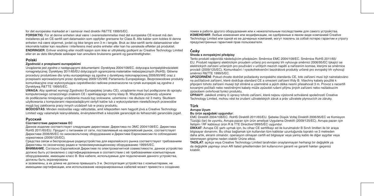 for det europeiske markedet er i samsvar med direktiv R&amp;TTE 1999/5/EC.FORSIKTIG: For at denne enheten skal være i overensstemmelse med det europeiske CE-kravet må den installeres på en CE-sertiﬁ  sert datamaskin som oppfyller grensene for Class B. Alle kabler som kobles til denne enheten må være skjermet, jordet og ikke lengre enn 3 m i lengde. Bruk av ikke-sertiﬁ  serte datamaskiner eller inkorrekte kabler kan resultere i interferens med andre enheter eller kan ha uønskede effekter på produktet.ENDRINGER: Enhver endring eller modiﬁ  kasjon som ikke er uttrykkelig godkjent av Creative Technology Limited eller en av dets tilknyttede selskaper kan annullere brukerens garanti og garantirettigheter.Polski  Zgodność z przepisami europejskimiUrządzenie jest zgodne z następującymi dokumentami: Dyrektywa 2004/108/EC. dotycząca kompatybilnościelektromagnetycznej. Dyrektywy 2011/65/EU dotyczących ograniczenia materiałów niebezpiecznych (RoHS). Główne procedury produktowe dla rynku europejskiego są zgodne z dyrektywą niskonapięciową 2006/95/WE oraz z przepisami wprowadzonymi przez dyrektywę 2009/125/WE Parlamentu Europejskiego. Bezprzewodowe produkty komunikacyjne oraz wykorzystujące częstotliwości radiowe przeznaczone na rynek europejski są zgodne z Dyrektywą R&amp;TTE 1999/5/EC.UWAGA: Aby spełniać wymogi Zgodności Europejskiej (znaku CE), urządzenie musi być podłączone do sprzętu komputerowego oznaczonego znakiem CE i spełniającego normy klasy B. Wszystkie przewody uźywane do podłåczania niniejszego urzådzenia muszå byç izolowane, uziemione i nie dłuźsze niź 3 metry. Skutkiem uźytkowania z komputerami nieposiadajåcymi certyﬁ  katów lub z wykorzystaniem niewłaßciwych przewodów mogå byç zakłócenia pracy innych urzådzeñ lub w pracy produktu.MÓDOSÍTÁS: Minden módosítás vagy változtatás, amit kifejezetten nem hagyott jóvá a Creative Technology Limited vagy valamelyik leányvállalata, érvénytelenítheti a készülék garanciáját és felhasználó garanciális jogait.Pyccкий   Соответствие директивам ЕСДанное изделие соответствует следующим директивам: Директива по ЭМС 2004/108/EC. Директива RoHS 2011/65/EU. Продукт с питанием от сети, поставляемый на европейский рынок, соответствует Директиве 2006/95/EC по низковольтному оборудованию и Директиве Еврокомиссии по соблюдению нормативов (2009/125/EC).Средства связи и беспроводные радиоустройства для европейского рынка соответствуют требованиям Директивы по оконечному радио-и телекоммуникационному оборудованию 1999/5/EC.ВНИМАНИЕ. Согласно Европейской Директиве по электромагнитной совместимости, данное устройство должно быть установлено с сертифицированным в соответствии с её требованиями компьютерным оборудованием, имеющим класс B. Все кабеля, используемые для подключения данного устройства, должны быть экранированыи заземлены, а их длина не должна превышать 3 м. Эксплуатация устройства с компьютерами, не имеющими сертификации, или использование неэкранированных кабелей может привести к созданию помех в работе другого оборудования или к нежелательным последствиям для самого устройства.ИЗМЕНЕНИЯ: Любые изменения или модификации, не одобренные в явном виде компанией Creative Technology Limited или одной из ее дочерных компаний, могут повлечь за собой потерю гарантии и утрату предусмотренных гарантией прав пользователя.ČeskyShoda s evropskými předpisyTento produkt odpovídá následujícím předpisům: Směrnice EMC 2004/108/EC. Směrnice RoHS 2011/65/EU. Produkt napájený elektrickým proudem určený pro evropský trh vyhovuje směrnici 2006/95/EC týkající se elektrických zařízení určených pro používání v určitých mezích napětí a nařízením komise, kterými se směrnice provádí (2009/125/EC). Komunikační / vysokofrekvenční bezdrátové produkty určené pro evropský trh vyhovují směrnici R&amp;TTE 1999/5/EC.UPOZORNĚNÍ: Pokud chcete dodržet požadavky evropského standardu CE, toto zařízení musí být nainstalováno na počítačové zařízení, které dodržuje standard CE a omezení zařízení třídy B. Všechny kabely použité k připojení tohoto zařízení musejí být stíněné a uzemněné a jejich délka nesmí přesahovat 3 m. Provoz s necertiﬁ  kovanými počítači nebo nestíněnými kabely může způsobit rušení příjmu jiných zařízení nebo nežádoucím způsobem ovlivňovat funkci produktu.ÚPRAVY: Jakékoli změny či úpravy tohoto zařízení, které nejsou výslovně schválené společností Creative Technology Limited, mohou vést ke zrušení uživatelských záruk a práv uživatele plynoucích ze záruky.TürkAvrupa UyumBu ürün aşağıdaki uygundur:EMC Direktiﬁ  2004/108/EC. RoHS Direktiﬁ  2011/65/EU. Şebeke Düşük Voltaj Direktiﬁ  2006/95/EC ve Komisyon Tüzüğü (lar) ile uyumlu, Avrupa pazarı için ürün ameliyat Uygulama Direktiﬁ  (2009/125/EC). Avrupa pazarı için İletişim / RF kablosuz ürün R &amp; TTE Directive1999/5/EC uygundur.DİKKAT: Avrupa CE şartı uymak için, bu cihaz CE sertiﬁ kayı ed ile kurulmalıdır B Sınıfı limitleri ile bir araya bilgisayar donanımı. Bu cihaz bağlamak için kullanılan tüm kablolar uzunluğunda topraklı ve 3 metreden daha artık, ekranlı olmalıdır. operasyon olmayan certiﬁ  ed bilgisayar veya yanlış kablo ile diğer aygıtlar veya istenmeyen girişime neden olabilir Ürüne etkisi.TADİLAT: açıkça veya Creative Technology Limited tarafından onaylanmayan herhangi bir değişiklik ya da değişiklik yapmayı onun Afﬁ  liated şirketlerinden biri kullanıcının garanti ve garanti hakları geçersiz kılabilir.    