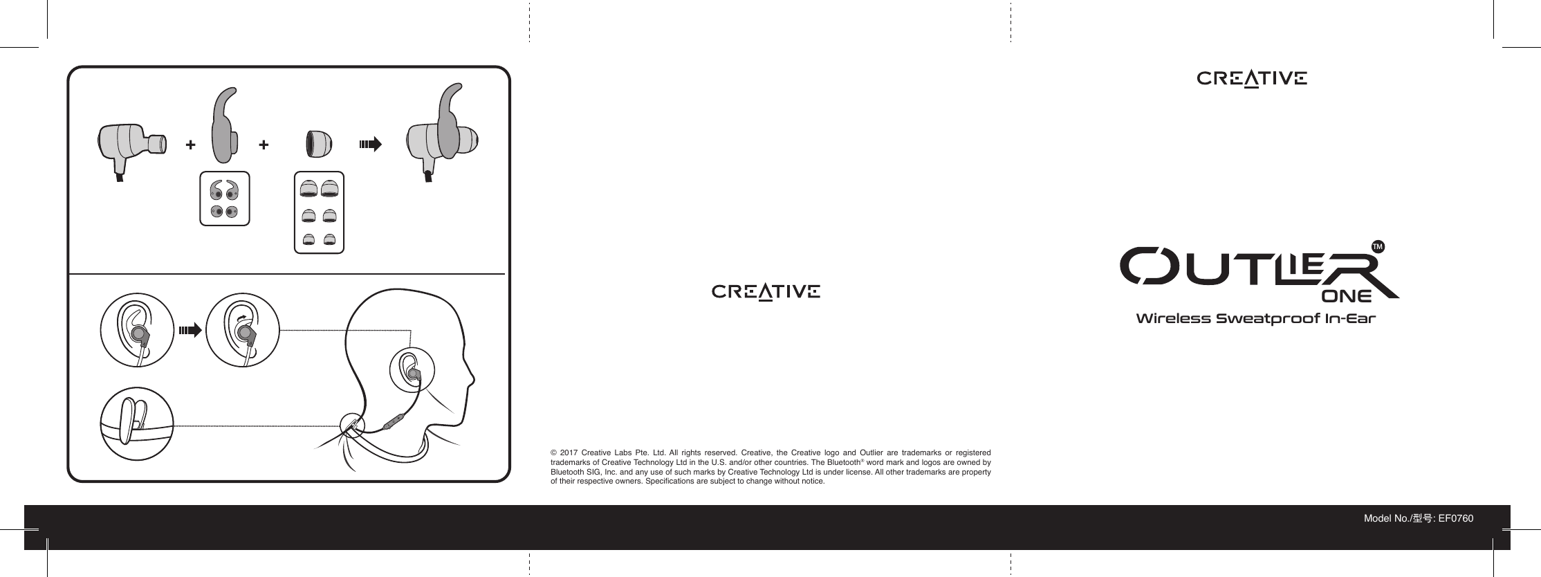 PN 03EF073000000 Rev B© 2017 Creative Labs Pte. Ltd. All rights reserved. Creative, the Creative logo and Outlier are trademarks or registered trademarks of Creative Technology Ltd in the U.S. and/or other countries. The Bluetooth® word mark and logos are owned by Bluetooth SIG, Inc. and any use of such marks by Creative Technology Ltd is under license. All other trademarks are property of their respective owners. Specifications are subject to change without notice.Wireless Sweatproof In-EarModel No./型号: EF0760ONETMLL++