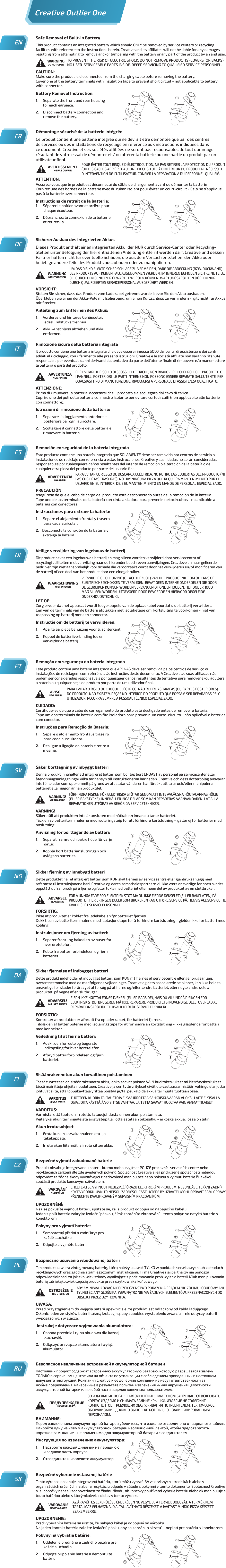 Démontage sécurisé de la batterie intégréeCe produit contient une batterie intégrée qui ne devrait être démontée que par des centres de services ou des installations de recyclage en référence aux instructions indiquées dans ce document. Creative et ses sociétés aliées ne seront pas responsables de tout dommage résultant de votre essai de démonter et / ou altérer la batterie ou une partie du produit par un utilisateur ﬁnal.ATTENTION:Assurez-vous que le produit est déconnecté du câble de chargement avant de démonter la batterieCouvrez une des bornes de la batterie avec du ruban isolant pour éviter un court-circuit - Cela ne s’applique pas à la batterie avec connecteur.Instructions de retrait de la batterie:1.     Séparer le boîtier avant et arrière pour          chaque écouteur.2.     Débranchez la connexion de la batterie   et retirez-la.FRAVERTISSEMENTNE PAS OUVRIRPOUR ÉVITER TOUT RISQUE D’ÉLECTROCUTION, NE PAS RETIRER LA PROTECTION DU PRODUIT (OU LES CACHES ARRIÈRE). AUCUNE PIÈCE SITUÉE À L’INTÉRIEUR DU PRODUIT NE NÉCESSITE D’INTERVENTION DE L’UTILISATEUR. CONFIER LA RÉPARATION À DU PERSONNEL QUALIFIÉ.Sicherer Ausbau des integrierten AkkusDieses Produkt enthält einen integrierten Akku, der NUR durch Service-Center oder Recycling-Stellen unter Befolgung der hier enthaltenen Anleitung entfernt werden darf. Creative und dessen Partner haften nicht für eventuelle Schäden, die aus dem Versuch entstehen, den Akku oder beliebige andere Teile des Produkts auszubauen oder zu manipulieren.VORSICHT:Stellen Sie sicher, dass das Produkt vom Ladekabel getrennt wurde, bevor Sie den Akku ausbauen.Überkleben Sie einen der Akku-Pole mit Isolierband, um einen Kurzschluss zu verhindern -  gilt nicht für Akkus mit Stecker.Anleitung zum Entfernen des Akkus:1.     Vorderes und hinteres Gehäuseteil          jedes Endstücks trennen.2.     Akku-Anschluss abziehen und Akku  entfernen.DEWARNUNGNICHT ÖFFNENUM DAS RISIKO ELEKTRISCHER SCHLÄGE ZU VERMEIDEN, DARF DIE ABDECKUNG (BZW. RÜCKWAND) DES PRODUKTS AUF KEINEN FALL ABGENOMMEN WERDEN. IM INNEREN BEFINDEN SICH KEINE TEILE, DIE DURCH DEN BENUTZER GEWARTET WERDEN KÖNNEN. WARTUNGSARBEITEN DÜRFEN NUR DURCH QUALIFIZIERTES SERVICEPERSONAL AUSGEFÜHRT WERDEN.ITRimozione sicura della batteria integrataIl prodotto contiene una batteria integrata che deve essere rimossa SOLO dai centri di assistenza o dai centri adibiti al riciclaggio, con riferimento alle presenti istruzioni. Creative e le società aliate non saranno ritenute responsabili per eventuali danni derivanti dal tentativo da parte dell’utente ﬁnale di rimuovere e/o manomettere la batteria o parti del prodotto.ATTENZIONE:Prima di rimuovere la batteria, accertarsi che il prodotto sia scollegato dal cavo di carica.Coprire uno dei poli della batteria con nastro isolante per evitare cortocircuiti (non applicabile alle batterie con connettore).Istruzioni di rimozione della batteria:1.     Separare l’alloggiamento anteriore e          posteriore per ogni auricolare.2.     Scollegare il connettore della batteria e   rimuovere la batteria.AVVERTENZANON APRIREPER EVITARE IL RISCHIO DI SCOSSE ELETTRICHE, NON RIMUOVERE I COPERCHI DEL PRODOTTO O I PANNELLI POSTERIORI. LE PARTI INTERNE NON POSSONO ESSERE RIPARATE DALL’UTENTE. PER QUALSIASI TIPO DI MANUTENZIONE, RIVOLGERSI A PERSONALE DI ASSISTENZA QUALIFICATO.Remoción en seguridad de la batería integradaEste producto contiene una batería integrada que SOLAMENTE debe ser removida por centros de servicio o instalaciones de reciclaje con referencia a estas instrucciones. Creative y sus ﬁliadas no serán consideradas responsables por cualesquiera daños resultantes del intento de remoción o alteración de la batería o de cualquier otra pieza del producto por parte del usuario ﬁnal.PRECAUCIÓN:Asegúrese de que el cabo de carga del producto está desconectado antes de la remoción de la batería.Tape uno de los terminales de la batería con cinta aisladora para prevenir cortocircuitos - no aplicable a baterías con conectores.Instrucciones para extraer la batería:1.     Separe el alojamiento frontal y trasero          para cada auricular.2.    Desconecte la conexión de la batería y   extraiga la batería.ESADVERTENCIANO ABRIRPARA EVITAR EL RIESGO DE DESCARGA ELÉCTRICA, NO RETIRE LAS CUBIERTAS DEL PRODUCTO (NI LAS CUBIERTAS TRASERAS). NO HAY NINGUNA PIEZA QUE REQUIERA MANTENIMIENTO POR EL USUARIO EN EL INTERIOR. DEJE EL MANTENIMIENTO EN MANOS DE PERSONAL ESPECIALIZADO.Veilige verwijdering van ingebouwde batterijDit product bevat een ingebouwde batterij en mag alleen worden verwijderd door servicecentra of recyclingfaciliteiten met verwijzing naar de hieronder beschreven aanwijzingen. Creatieve en haar gelieerde bedrijven zijn niet aansprakelijk voor schade die veroorzaakt wordt door het verwijderen en/of modiﬁceren van de batterij of een deel van het product door een eindgebruiker.LET OP:Zorg ervoor dat het apparaat wordt losgekoppeld van de oplaadkabel voordat u de batterij verwijdert.Één van de terminals van de batterij afplakken met isolatietape om  kortsluiting te voorkomen - niet van toepassing op batterij met een connector.Instructie om de batterij te verwijderen:1.     Aparte earpiece behuizing voor &amp; achterkant.2.     Koppel de batterijverbinding los en   verwijder de batterij.NLWAARSCHUWINGNIET OPENENVERWIJDER DE BEHUIZING (OF ACHTERZIJDE) VAN HET PRODUCT NIET OM DE KANS OP ELEKTRISCHE SCHOKKEN TE VERMIJDEN. BEVAT GEEN INTERNE ONDERDELEN DIE DOOR DE GEBRUIKER KUNNEN WORDEN VERVANGEN OF ONDERHOUDEN. HET ONDERHOUD MAG ALLEEN WORDEN UITGEVOERD DOOR BEVOEGDE EN HIERVOOR OPGELEIDE ONDERHOUDSTECHNICI.PTRemoção em segurança da bateria integradaEste produto contém uma bateria integrada que APENAS deve ser removida pelos centros de serviço ou instalações de reciclagem com referência às instruções deste documento. A Creative e as suas aﬁliadas não podem ser consideradas responsáveis por quaisquer danos resultantes da tentativa para remover e/ou adulterar a bateria ou qualquer peça do produto por parte de um utilizador ﬁnal.CUIDADO:Certiﬁque-se de que o cabo de carregamento do produto está desligado antes de remover a bateria.Tape um dos terminais da bateria com ﬁta isoladora para prevenir um curto-circuito - não aplicável a baterias com conector.Instruções para Remoção da Bateria:1.     Separe o alojamento frontal e traseiro          para cada auscultador.2.     Desligue a ligação da bateria e retire a  mesma.AVISONÃO ABRIRPARA EVITAR O RISCO DE CHOQUE ELÉCTRICO, NÃO RETIRE AS TAMPAS (OU PARTES POSTERIORES) DO PRODUTO. NÃO EXISTEM PEÇAS NO INTERIOR DO PRODUTO QUE POSSAM SER REPARADAS PELO UTILIZADOR. RECORRA SEMPRE A PESSOAL TÉCNICO ESPECIALIZADO.SVSäker borttagning av inbyggt batteriDenna produkt innehåller ett integrerat batteri som bör tas bort ENDAST av personal på servicecenter eller återvinningsanläggningar vilka tar hänsyn till instruktionerna här nedan. Creative och dess dotterbolag ansvarar inte för skador som uppkommit på grund av att slutanvändaren har försökt att ta ur och/eller manipulera batteriet eller någon annan produktdel.VARNING!Säkerställ att produkten inte är ansluten med nätkabeln innan du tar ur batteriet.Täck en av batteriterminalerna med isoleringstejp för att förhindra kortslutning – gäller ej för batterier med anslutning.Anvisning för borttagande av batteri:1.     Separat främre och bakre hölje för varje         hörlur.2.     Koppla bort batterianslutningen och    avlägsna batteriet.VARNING!ÖPPNA INTEFÖRHINDRA RISKEN FÖR ELEKTRISKA STÖTAR GENOM ATT INTE AVLÄGSNA HÖGTALARNAS HÖLJE (ELLER BAKSTYCKE). INNEHÅLLER INGA DELAR SOM KAN REPARERAS AV ANVÄNDAREN. LÅT ALLA REPARATIONER UTFÖRAS AV BEHÖRIGA SERVICETEKNIKER.Sikker fjerning av innebygd batteriDette produktet har et integrert batteri som KUN skal fjernes av servicesentre eller gjenbruksanlegg med referanse til instruksjonene heri. Creative og deres samarbeidspartnere vil ikke være ansvarlige for noen skader oppstått ut fra forsøk på å fjerne og/eller tukle med batteriet eller noen del av produktet av en sluttbruker.FORSIKTIG:Påse at produktet er koblet fra ladekabelen før batteriet fjernes.Dekk til en av batteriterminalene med isolasjonstape for å forhindre kortslutning - gjelder ikke for batteri med kobling.Instruksjoner om fjerning av batteri:1.     Separer front- og bakdelen av huset for          hver øretelefon.2.     Koble fra batteriforbindelsen og fjern  batteriet.NOADVARSELIKKE ÅPNEFOR Å UNNGÅ FARE FOR ELEKTRISK STØT MÅ DU IKKE FJERNE DEKSELET (ELLER BAKPLATEN) PÅ PRODUKTET. HER ER INGEN DELER SOM BRUKEREN KAN UTFØRE SERVICE PÅ. HENVIS ALL SERVICE TIL KVALIFISERT SERVICEPERSONNEL.DASikker fjernelse af indbygget batteriDette produkt indeholder et indbygget batteri, som KUN må fjernes af servicecentre eller genbrugsanlæg, i overensstemmelse med de medfølgende vejledninger. Creative og dets associerede selskaber, kan ikke holdes ansvarlige for skader forårsaget af forsøg på at fjerne og/eller ændre batteriet, eller nogle andre dele af produktet, på vegne af en slutbruger.FORSIGTIG:Kontroller at produktet er afbrudt fra opladerkablet, før batteriet fjernes.Tildæk en af batteripolerne med isoleringstape for at forhindre en kortslutning - ikke gældende for batteri med konnektor.Vejledning til at fjerne batteri:1.     Adskil den forreste og bagerste          indkapsling for hver høretelefon.2.     Afbryd batteriforbindelsen og fjern  batteriet.ADVARSEL!MÅ IKKE ÅBNESFJERN IKKE HØJTTALERNES DÆKSEL (ELLER BAGSIDE), HVIS DU VIL UNDGÅ RISIKOEN FOR ELEKTRISK STØD. BRUGEREN MÅ IKKE REPARERE PRODUKTETS INDVENDIGE DELE. OVERLAD ALT REPARATIONSARBEJDE TIL KVALIFICEREDE SERVICETEKNIKERE.FISisäänrakennetun akun turvallinen poistaminenTässä tuotteessa on sisäänrakennettu akku, jonka saavat poistaa VAIN huoltokeskukset tai kierrätyskeskukset tässä mainittuja ohjeita noudattaen. Creative ja sen tytäryritykset eivät ole vastuussa mistään vahingoista, jotka johtuvat siitä, että loppukäyttäjä yrittää poistaa ja/tai peukaloida akkua tai muuta tuotteen osaa.VAROITUS:Varmista, että tuote on irrotettu latausjohdosta ennen akun poistamista.Peitä yksi akun terminaaleista eristysteipillä, jotta estetään oikosulku - ei koske akkua, jossa on liitin.Akun irrotusohjeet:1.     Erota kunkin korvakappaleen etu- ja          takakappale.2.     Irrota akun liitännät ja irrota sitten akku.VAROITUSEI SAA AVATATUOTTEEN KUORIA TAI TAUSTOJA EI SAA IRROTTAA SÄHKÖISKUVAARAN VUOKSI. LAITE EI SISÄLLÄ OSIA, JOITA KÄYTTÄJÄ VOISI ITSE VAIHTAA. LAITETTA SAAVAT HUOLTAA VAIN AMMATTILAISET.Bezpečné vyjmutí zabudované baterieProdukt obsahuje integrovanou baterii, kterou mohou vyjímat POUZE pracovníci servisních center nebo recyklačních zařízení dle zde uvedených pokynů. Společnost Creative a její přidružené společnosti nebudou odpovídat za žádné škody vyvstávající z nedovolené manipulace nebo pokusu o vyjmutí baterie či jakékoli součásti produktu koncovým uživatelem.UPOZORNĚNÍ:Než se pokusíte vyjmout baterii, ujistěte se, že je produkt odpojen od napájecího kabelu.Jeden z pólů baterie zakryjte izolační páskou, čímž zabráníte zkratování – tento pokyn se netýká baterie s konektoremPokyny pro vyjmutí baterie:1.     Samostatný přední a zadní kryt pro          každé sluchátko.2.     Odpojte a vyjměte baterii.CZVAROVÁNÍNEOTVÍRATCHCETE-LI SE VYHNOUT NEBEZPEČÍ ÚRAZU ELEKTRICKÝM PROUDEM, NESUNDÁVEJTE (ANI ZADNÍ) KRYT VÝROBKU. UVNITŘ NEJSOU ŽÁDNÉSOUČÁSTI, KTERÉ BY UŽIVATEL MOHL OPRAVIT SÁM. OPRAVY PŘENECHTE KVALIFIKOVANÝM SERVISNÍM PRACOVNÍKŮM.Bezpieczne usuwanie wbudowanej bateriiTen produkt zawiera zintegrowaną baterię, którą należy usuwać TYLKO w punktach serwisowych lub zakładach recyklingowych oraz zgodnie z zamieszczonymi instrukcjami. Firma Creative i jej partnerzy nie ponoszą odpowiedzialności za jakiekolwiek szkody wynikające z podejmowania prób wyjęcia baterii i/lub manipulowania baterią lub jakąkolwiek częścią produktu przez użytkownika końcowego.UWAGA:Przed przystąpieniem do wyjęcia baterii upewnić się, że produkt jest odłączony od kabla ładującego.Osłonić jeden ze styków baterii taśmą izolacyjną, aby zapobiec wystąpieniu zwarcia. - nie dotyczy baterii wyposażonych w złącze. Instrukcje dotyczące wyjmowania akumulatora:1.     Osobna przednia i tylna obudowa dla każdej          słuchawki.2.     Odłączyć przyłącze akumulatora i wyjąć  akumulator.PLOSTRZEŻENIENIE OTWIERAĆABY ZMINIMALIZOWAĆ NIEBEZPIECZEŃSTWO PORAŻENIA PRĄDEM NIE ZDEJMUJ OBUDOWY ANI TYLNEJ ŚCIANY GŁOŚNIKA. WEWNĄTRZ NIE MA ŻADNYCH ELEMENTÓW, PRZEZNACZONYCH DO OBSŁUGI PRZEZ UŻYTKOWNIKA.Безопасное извлечение встроенной аккумуляторной батареиНастоящий продукт содержит встроенную аккумуляторную батарею, которую разрешается извлечь ТОЛЬКО в сервисном центре или на объекте по утилизации с соблюдением приведенных в настоящем документе инструкций. Компания Creative и ее дочерние компании не несут ответственности за любые повреждения, нанесенные в результате попытки извлечения и/или нарушения целостности аккумуляторной батареи или любой части изделия конечным пользователем.ВНИМАНИЕ:Перед извлечением аккумуляторной батареи убедитесь, что изделие отсоединено от зарядного кабеля.Накройте одну из клемм аккумуляторной батареи изоляционной лентой, чтобы предотвратить короткое замыкание - не применимо для аккумуляторной батареи с соединителем.Инструкция по извлечению аккумулятора:1.     Настройте каждый динамик на переднюю          и заднюю часть корпуса.2.     Отсоедините и извлеките аккумулятор.RUПРЕДУПРЕЖДЕНИЕНЕ ОТКРЫВАТЬВО ИЗБЕЖАНИЕ ПОРАЖЕНИЯ ЭЛЕКТРИЧЕСКИМ ТОКОМ ЗАПРЕЩАЕТСЯ ВСКРЫВАТЬ КОРПУС ИЗДЕЛИЯ И СНИМАТЬ ЗАДНИЕ КРЫШКИ. ИЗДЕЛИЕ НЕ СОДЕРЖИТ КОМПОНЕНТОВ, ТРЕБУЮЩИХ ОБСЛУЖИВАНИЯ ПОТРЕБИТЕЛЕМ. ТЕХНИЧЕСКОЕ ОБСЛУЖИВАНИЕ ДОЛЖНО ВЫПОЛНЯТЬСЯ ТОЛЬКО КВАЛИФИЦИРОВАННЫМ ПЕРСОНАЛОМ.Bezpečné vyberanie vstavanej batérieTento výrobok obsahuje integrovanú batériu, ktorú môžu vybrať IBA v servisných strediskách alebo v organizáciách určených na zber a recykláciu odpadu v súlade s pokynmi v tomto dokumente. Spoločnosť Creative a jej pobočky nenesú zodpovednosť za žiadnu škodu, ak koncový používateľ vyberie batériu alebo ak manipuluje s touto batériou alebo s ktorýmkoľvek z dielov v tomto výrobku.UPOZORNENIE:Pred vyberaním batérie sa uistite, že nabíjací kábel je odpojený od výrobku.Na jeden kontakt batérie založte izolačnú pásku, aby sa zabránilo skratu“ - neplatí pre batériu s konektorom.Pokyny na vybratie batérie:1.     Oddelenie predného a zadného puzdra pre          každé slúchadlo.2.     Odpojte pripojenie batérie a demontujte  batériuSKVAROVANIENEOTVÁRAJTEAZ ÁRAMÜTÉS ELKERÜLÉSE ÉRDEKÉBEN NE VEGYE LE A TERMÉK DOBOZÁT. A TERMÉK NEM TARTALMAZ FELHASZNÁLÓ ÁLTAL JAVÍTHATÓ RÉSZEKET. A JAVÍTÁST MINDIG BÍZZA KÉPZETT SZAKEMBERRE.ENSafe Removal of Built-in BatteryThis product contains an integrated battery which should ONLY be removed by service centers or recycling facilities with reference to the instructions herein. Creative and its aliates will not be liable for any damages resulting from attempting to remove and/or tampering with the battery or any part of the product by an end user.CAUTION:Make sure the product is disconnected from the charging cable before removing the battery.Cover one of the battery terminals with insulation tape to prevent short circuit - not applicable to battery  with connector.Battery Removal Instruction:1.     Separate the front and rear housing for each earpiece.2.     Disconnect battery connection and remove the battery.WARNINGDO NOT OPENTO PREVENT THE RISK OF ELECTRIC SHOCK, DO NOT REMOVE PRODUCT(S) COVERS (OR BACKS). NO USER-SERVICEABLE PARTS INSIDE. REFER SERVICING TO QUALIFIED SERVICE PERSONNEL.Creative Outlier One11112 211112 211112 211112 211112 211112 211112 211112 211112 211112 211112 211112 211112 211112 211112 2