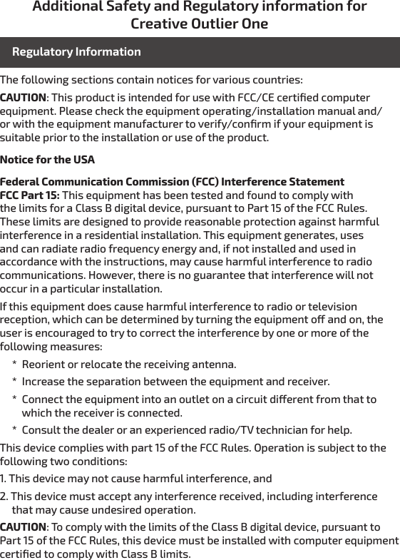 Additional Safety and Regulatory information for Creative Outlier OneThe following sections contain notices for various countries: CAUTION: This product is intended for use with FCC/CE certiﬁed computer equipment. Please check the equipment operating/installation manual and/or with the equipment manufacturer to verify/conﬁrm if your equipment is suitable prior to the installation or use of the product.Notice for the USAFederal Communication Commission (FCC) Interference Statement FCC Part 15: This equipment has been tested and found to comply with the limits for a Class B digital device, pursuant to Part 15 of the FCC Rules. These limits are designed to provide reasonable protection against harmful interference in a residential installation. This equipment generates, uses and can radiate radio frequency energy and, if not installed and used in accordance with the instructions, may cause harmful interference to radio communications. However, there is no guarantee that interference will not occur in a particular installation.If this equipment does cause harmful interference to radio or television reception, which can be determined by turning the equipment o and on, the user is encouraged to try to correct the interference by one or more of the following measures:     *  Reorient or relocate the receiving antenna.     *  Increase the separation between the equipment and receiver.     *  Connect the equipment into an outlet on a circuit dierent from that to            which the receiver is connected.     *  Consult the dealer or an experienced radio/TV technician for help.This device complies with part 15 of the FCC Rules. Operation is subject to the following two conditions:1. This device may not cause harmful interference, and2. This device must accept any interference received, including interference      that may cause undesired operation.CAUTION: To comply with the limits of the Class B digital device, pursuant to Part 15 of the FCC Rules, this device must be installed with computer equipment certiﬁed to comply with Class B limits.Regulatory Information