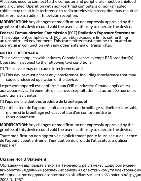 All cables used to connect to the computer and peripherals must be shielded and grounded. Operation with non-certiﬁed computers or non-shielded cables may result in interference to radio or television reception.may result in interference to radio or television reception.  MODIFICATION: Any changes or modiﬁcation not expressly approved by the grantee of this device could void the user’s authority to operate the device.Federal Communication Commission (FCC) Radiation Exposure StatementThis equipment complies with FCC radiation exposure limits set forth for an uncontrolled environment. This transmitter must nont be co-located or operating in conjunction with any other antenna or transmitter.NOTICE FOR CANADAThis device complies with Industry Canada license-exempt RSS standard(s). Operation is subject to the following two conditions: (1) This device may not cause interference, and (2) This device must accept any interference, including interference that may        cause undesired operation of the device.Le présent appareil est conforme aux CNR d’Industrie Canada applicables aux appareils radio exempts de licence. L’exploitation est autorisée aux deux conditions suivantes : (1) l’appareil ne doit pas produire de brouillage, et (2) l’utilisateur de l’appareil doit accepter tout brouillage radioélectrique subi,        même si le brouillage est susceptible d’en compromettre le        fonctionnement.MODIFICATION: Any changes or modiﬁcation not expressly approved by the grantee of this device could void the user’s authority to operate the device.Toute modiﬁcation non approuvée explicitement par le fournisseur de licence de l’appareil peut entraîner l’annulation du droit de l’utilisateur à utiliser l’appareil.Ukraine RoHS StatementОбладнання відповідає вимогам Технічного регламенту щодо обмеження використання деяких небезпечних речовин в електричному та електронному обладнанні, затвердженого постановою Кабінету Міністрів України від 3 грудня 2008 № 1057