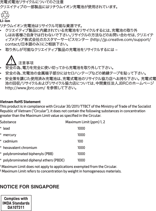 充電式電池リサイクルについてのご注意 クリエイティブの一部製品にはリチウムイオン充電池が使用されています。リチウムイオン充電池はリサイクル可能な資源です。 •  クリエイティブ製品に内蔵されている充電池をリサイクルするには、充電池の取り外 しはお客様ご自身では行わないで下さい。リサイクルの方法などのお問い合わせは、クリエイティブメディア株式会社のカスタマーサービスセンター (http://jp.creative.com/support/contact/日本語のみ）にご相談下さい。•  取り外しが可能なクリエイティブ製品の充電池をリサイクルするには –      •  安全の為、電力を完全に使い切ってから充電池を取り外して下さい。•  安全の為、充電池の金属端子部分にはセロハンテープなどの絶縁テープを貼って下さい。•  安全策を講じた使用済み充電池は、充電式電池のリサイクル協力店へお持ち下さい。 充電式電池の回収/リサイクルおよびリサイクル協力店については、中間責任法人JBRCのホームページ http://www.jbrc.com/ を参照して下さい。Li - ion注意事项!Vietnam RoHS Statement  This product is in compliance with Circular 30/2011/TTBCT of the Ministry of Trade of the Socialist Republic of Vietnam (“Circular”), it does not contain the following substances in concentration greater than the Maximum Limit value as speciﬁed in the Circular.Substance  Maximum Limit (ppm) 1, 2* lead    1000* mercury    1000* cadmium    100*  hexavalent chromium    1000*  polybrominated biphenyls (PBB)    1000*  polybrominated diphenyl ethers (PBDE)   10001 Maximum Limit does not apply to applications exempted from the Circular. 2 Maximum Limit refers to concentration by weight  in homogeneous materials.NOTICE FOR SINGAPOREComplies withIMDA StandardsDA107311