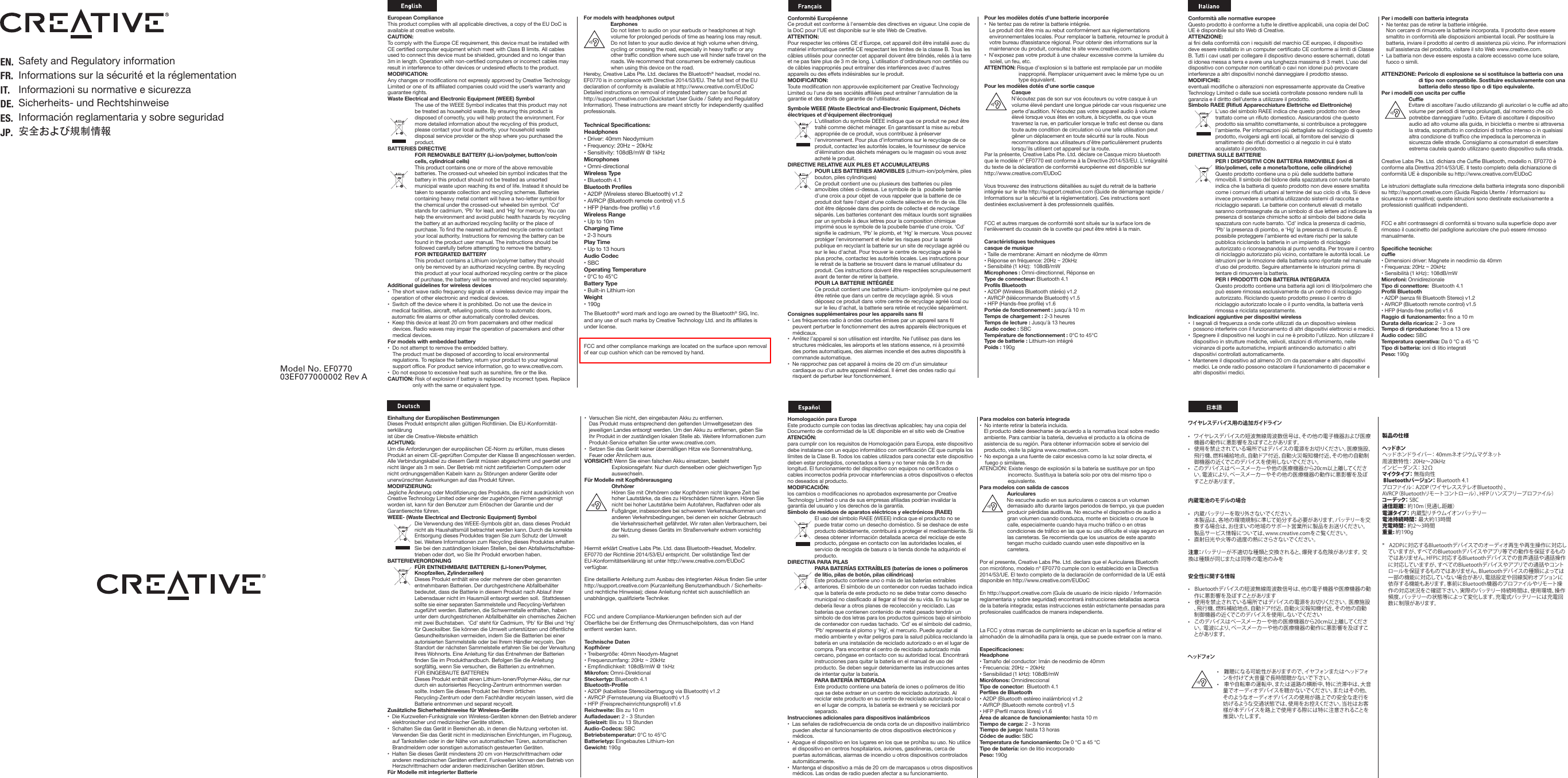 Per i modelli con batteria integrata•  Ne tentez pas de retirer la batterie intégrée.   Non cercare di rimuovere la batterie incorporata. Il prodotto deve essere smaltito in conformità alle disposizioni ambientali locali. Per sostituire la batteria, inviare il prodotto al centro di assistenza più vicino. Per informazioni sull’assistenza del prodotto, visitare il sito Web www.creative.com.•  La batteria non deve essere esposta a calore eccessivo come luce solare, fuoco o simili.ATTENZIONE: Pericolo di esplosione se si sostituisce la batteria con una di tipo non compatibile. Sostituire esclusivamente con una batteria dello stesso tipo o di tipo equivalente.Per i modelli con uscita per cuffie Cuffie Evitare di ascoltare l’audio utilizzando gli auricolari o le cuffie ad alto volume per periodi di tempo prolungati, dal momento che ciò potrebbe danneggiare l’udito. Evitare di ascoltare il dispositivo audio ad alto volume alla guida, in bicicletta o mentre si attraversa la strada, soprattutto in condizioni di traffico intenso o in qualsiasi altra condizione di traffico che impedisca la percorrenza in sicurezza delle strade. Consigliamo ai consumatori di esercitare estrema cautela quando utilizzano questo dispositivo sulla strada.Creative Labs Pte. Ltd. dichiara che Cuffie Bluetooth, modello n. EF0770 è conforme alla Direttiva 2014/53/UE. Il testo completo della dichiarazione di conformità UE è disponibile su http://www.creative.com/EUDoCLe istruzioni dettagliate sulla rimozione della batteria integrata sono disponibili su http://support.creative.com (Guida Rapida Utente / Informazioni su sicurezza e normative); queste istruzioni sono destinate esclusivamente a professionisti qualificati indipendenti.FCC e altri contrassegni di conformità si trovano sulla superficie dopo aver rimosso il cuscinetto del padiglione auricolare che può essere rimosso manualmente.Specifiche tecniche: cuffie• Dimensioni driver: Magnete in neodimio da 40mm • Frequenza: 20Hz ~ 20kHz • Sensibilità (1 kHz):: 108dB/mWMicrofoni: OnnidirezionaleTipo di connettore:  Bluetooth 4.1 Profili Bluetooth• A2DP (senza fili Bluetooth Stereo) v1.2 • AVRCP (Bluetooth remote control) v1.5 • HFP (Hands-free profile) v1.6 Raggio di funzionamento: fino a 10 mDurata della ricarica: 2 - 3 oreTempo di riproduzione: fino a 13 oreAudio codec: SBCTemperatura operativa: Da 0 °C a 45 °CTipo di batteria: ioni di litio integratiPeso: 190g•  Versuchen Sie nicht, den eingebauten Akku zu entfernen.  Das Produkt muss entsprechend den geltenden Umweltgesetzen des jeweiligen Landes entsorgt werden. Um den Akku zu entfernen, geben Sie Ihr Produkt in der zuständigen lokalen Stelle ab. Weitere Informationen zum Produkt-Service erhalten Sie unter www.creative.com.•  Setzen Sie das Gerät keiner übermäßigen Hitze wie Sonnenstrahlung, Feuer oder Ähnlichem aus.VORSICHT: Wenn Sie einen falschen Akku einsetzen, besteht Explosionsgefahr. Nur durch denselben oder gleichwertigen Typ auswechseln.Für Modelle mit Kopfhörerausgang Ohrhörer Hören Sie mit Ohrhörern oder Kopfhörern nicht längere Zeit bei hoher Lautstärke, da dies zu Hörschäden führen kann. Hören Sie nicht bei hoher Lautstärke beim Autofahren, Radfahren oder als Fußgänger, insbesondere bei schwerem Verkehrsaufkommen und anderen Verkehrsbedingungen, bei denen ein solcher Gebrauch die Verkehrssicherheit gefährdet. Wir raten allen Verbrauchern, bei der Nutzung dieses Geräts im Straßenverkehr extrem vorsichtig zu sein.Hiermit erklärt Creative Labs Pte. Ltd. dass Bluetooth-Headset, Modellnr. EF0770 der Richtlinie 2014/53/EU entspricht. Der vollständige Text der EU-Konformitätserklärung ist unter http://www.creative.com/EUDoC verfügbar.Eine detaillierte Anleitung zum Ausbau des integrierten Akkus finden Sie unter http://support.creative.com (Kurzanleitung Benutzerhandbuch / Sicherheits- und rechtliche Hinweise); diese Anleitung richtet sich ausschließlich an unabhängige, qualifizierte Techniker.FCC und andere Compliance-Markierungen befinden sich auf der Oberfläche bei der Entfernung des Ohrmuschelpolsters, das von Hand entfernt werden kann.Technische Daten Kopfhörer • Treibergröße: 40mm Neodym-Magnet • Frequenzumfang: 20Hz ~ 20kHz • Empfindlichkeit: 108dB/mW @ 1kHzMikrofon: Omni-Direktional Steckertyp: Bluetooth 4.1 Bluetooth-Profile • A2DP (kabellose Stereoübertragung via Bluetooth) v1.2 • AVRCP (Fernsteuerung via Bluetooth) v1.5 • HFP (Freisprecheinrichtungsprofil) v1.6 Reichweite: Bis zu 10 m Aufladedauer: 2 - 3 Stunden Spielzeit: Bis zu 13 Stunden Audio-Codecs: SBCBetriebstemperatur: 0°C to 45°C Batterietyp: Eingebautes Lithium-IonGewicht: 190gEuropean ComplianceThis product complies with all applicable directives, a copy of the EU DoC is available at creative website.CAUTION: To comply with the Europe CE requirement, this device must be installed with CE certified computer equipment which meet with Class B limits. All cables used to connect this device must be shielded, grounded and no longer than 3m in length. Operation with non-certified computers or incorrect cables may result in interference to other devices or undesired effects to the product.MODIFICATION: Any changes or modifications not expressly approved by Creative Technology Limited or one of its affiliated companies could void the user’s warranty and guarantee rights.Waste Electrical and Electronic Equipment (WEEE) SymbolThe use of the WEEE Symbol indicates that this product may not be treated as household waste. By ensuring this product is disposed of correctly, you will help protect the environment. For more detailed information about the recycling of this product, please contact your local authority, your household waste disposal service provider or the shop where you purchased the product.BATTERIES DIRECTIVEFOR REMOVABLE BATTERY (Li-ion/polymer, button/coin cells, cylindrical cells)This product contains one or more of the above removable batteries. The crossed-out wheeled bin symbol indicates that the battery in this product should not be treated as unsorted municipal waste upon reaching its end of life. Instead it should be taken to separate collection and recycling schemes. Batteries containing heavy metal content will have a two-letter symbol for the chemical under the crossed-out wheeled bin symbol. ‘Cd’ stands for cadmium, ‘Pb’ for lead, and ‘Hg’ for mercury. You can help the environment and avoid public health hazards by recycling the battery at an authorized recycling facility or the place of purchase. To find the nearest authorized recycle centre contact your local authority. Instructions for removing the battery can be found in the product user manual. The instructions should be followed carefully before attempting to remove the battery.FOR INTEGRATED BATTERYThis product contains a Lithium ion/polymer battery that should only be removed by an authorized recycling centre. By recycling this product at your local authorized recycling centre or the place of purchase, the battery will be removed and recycled separately.Additional guidelines for wireless devices•  The short wave radio frequency signals of a wireless device may impair the operation of other electronic and medical devices.•  Switch off the device where it is prohibited. Do not use the device in medical facilities, aircraft, refueling points, close to automatic doors, automatic fire alarms or other automatically controlled devices.•  Keep this device at least 20 cm from pacemakers and other medical devices. Radio waves may impair the operation of pacemakers and other medical devices.For models with embedded battery•  Do not attempt to remove the embedded battery.  The product must be disposed of according to local environmental regulations. To replace the battery, return your product to your regional support office. For product service information, go to www.creative.com.•  Do not expose to excessive heat such as sunshine, fire or the like.CAUTION: Risk of explosion if battery is replaced by incorrect types. Replace only with the same or equivalent type.For models with headphones output Earphones  Do not listen to audio on your earbuds or headphones at high volume for prolonged periods of time as hearing loss may result. Do not listen to your audio device at high volume when driving, cycling or crossing the road, especially in heavy traffic or any other traffic condition where such use will hinder safe travel on the roads. We recommend that consumers be extremely cautious when using this device on the road.Hereby, Creative Labs Pte. Ltd. declares the Bluetooth® headset, model no. EF0770 is in compliance with Directive 2014/53/EU. The full text of the EU declaration of conformity is available at http://www.creative.com/EUDoCDetailed instructions on removal of integrated battery can be found at http://support.creative.com (Quickstart User Guide / Safety and Regulatory Information). These instructions are meant strictly for independently qualified professionals. Conformité EuropéenneCe produit est conforme à l&apos;ensemble des directives en vigueur. Une copie de la DoC pour l&apos;UE est disponible sur le site Web de Creative.ATTENTION: Pour respecter les critères CE d&apos;Europe, cet appareil doit être installé avec du matériel informatique certifié CE respectant les limites de la classe B. Tous les câbles utilisés pour connecter cet appareil doivent être blindés, reliés à la terre et ne pas faire plus de 3 m de long. L&apos;utilisation d&apos;ordinateurs non certifiés ou de câbles inappropriés peut entraîner des interférences avec d&apos;autres appareils ou des effets indésirables sur le produit.  MODIFICATION: Toute modification non approuvée explicitement par Creative Technology Limited ou l&apos;une de ses sociétés affiliées peut entraîner l&apos;annulation de la garantie et des droits de garantie de l&apos;utilisateur.Symbole WEEE (Waste Electrical and-Electronic Equipment, Déchets électriques et d&apos;équipement électronique)L&apos;utilisation du symbole DEEE indique que ce produit ne peut être traîté comme déchet ménager. En garantissant la mise au rebut appropriée de ce produit, vous contribuez à préserver l&apos;environnement. Pour plus d’informations sur le recyclage de ce produit, contactez les autorités locales, le fournisseur de service d’élimination des déchets ménagers ou le magasin où vous avez acheté le produit.DIRECTIVE RELATIVE AUX PILES ET ACCUMULATEURSPOUR LES BATTERIES AMOVIBLES (Lithium-ion/polymère, piles bouton, piles cylindriques)Ce produit contient une ou plusieurs des batteries ou piles amovibles citées ci-dessus. Le symbole de la  poubelle barrée d&apos;une croix a pour objet de vous rappeler que la batterie de ce produit doit faire l&apos;objet d&apos;une collecte sélective en fin de vie. Elle doit être déposée dans des points de collecte et de recyclage séparés. Les batteries contenant des métaux lourds sont signalées par un symbole à deux lettres pour la composition chimique imprimé sous le symbole de la poubelle barrée d&apos;une croix. ‘Cd’ signifie le cadmium, ‘Pb’ le plomb, et ‘Hg’ le mercure. Vous pouvez protéger l&apos;environnement et éviter les risques pour la santé publique en recyclant la batterie sur un site de recyclage agréé ou sur le lieu d&apos;achat. Pour trouver le centre de recyclage agréé le plus proche, contactez les autorités locales. Les instructions pour le retrait de la batterie se trouvent dans le manuel utilisateur du produit. Ces instructions doivent être respectées scrupuleusement avant de tenter de retirer la batterie.POUR LA BATTERIE INTÉGRÉECe produit contient une batterie Lithium- ion/polymère qui ne peut être retirée que dans un centre de recyclage agréé. Si vous déposez ce produit dans votre centre de recyclage agréé local ou sur le lieu d&apos;achat, la batterie sera retirée et recyclée séparément.Consignes supplémentaires pour les appareils sans fil•  Les fréquences radio à ondes courtes émises par un appareil sans fil peuvent perturber le fonctionnement des autres appareils électroniques et médicaux.•  Arrêtez l’appareil si son utilisation est interdite. Ne l’utilisez pas dans les structures médicales, les aéroports et les stations essence, ni à proximité des portes automatiques, des alarmes incendie et des autres dispositifs à commande automatique.•  Ne rapprochez pas cet appareil à moins de 20cm d’un simulateur cardiaque ou d’un autre appareil médical. Il émet des ondes radio qui risquent de perturber leur fonctionnement. Pour les modèles dotés d’une batterie incorporée•  Ne tentez pas de retirer la batterie intégrée.   Le produit doit être mis au rebut conformément aux réglementations environnementales locales. Pour remplacer la batterie, retournez le produit à votre bureau dfassistance régional. Pour obtenir des informations sur la maintenance du produit, consultez le site www.creative.com.•  N’exposez pas votre produit à une chaleur excessive comme la lumière du soleil, un feu, etc.ATTENTION: Risque d’explosion si la batterie est remplacée par un modèle inapproprié. Remplacer uniquement avec le même type ou un type équivalent.Pour les modèles dotés d’une sortie casque Casque  N’écoutez pas de son sur vos écouteurs ou votre casque à un volume élevé pendant une longue période car vous risqueriez une perte d’audition. N’écoutez pas votre appareil audio à volume  élevé lorsque vous êtes en voiture, à bicyclette, ou que vous traversez la rue, en particulier lorsque le trafic est dense ou dans toute autre condition de circulation où une telle utilisation peut gêner un déplacement en toute sécurité sur la route. Nous recommandons aux utilisateurs d’être particulièrement prudents lorsqu’ils utilisent cet appareil sur la route.Par la présente, Creative Labs Pte. Ltd. déclare ce Casque micro bluetooth que le modèle n° EF0770 est conforme à la Directive 2014/53/EU. L&apos;intégralité du texte de la déclaration de conformité européenne est disponible sur http://www.creative.com/EUDoCVous trouverez des instructions détaillées au sujet du retrait de la batterie intégrée sur le site http://support.creative.com (Guide de démarrage rapide / Informations sur la sécurité et la réglementation). Ces instructions sont destinées exclusivement à des professionnels qualifiés.FCC et autres marques de conformité sont situés sur la surface lors de l&apos;enlèvement du coussin de la cuvette qui peut être retiré à la main.Caractéristiques techniquescasque de musique • Taille de membrane: Aimant en néodyme de 40mm • Réponse en fréquence: 20Hz ~ 20kHz • Sensibilité (1 kHz):  108dB/mW Microphones : Omni-directionnel, Réponse enType de connecteur: Bluetooth 4.1 Profils Bluetooth • A2DP (Wireless Bluetooth stéréo) v1.2 • AVRCP (télécommande Bluetooth) v1.5 • HFP (Hands-free profile) v1.6 Portée de fonctionnement : jusqu&apos;à 10 mTemps de chargement : 2-3 heures Temps de lecture : Jusqu&apos;à 13 heuresAudio codec : SBCTempérature de fonctionnement : 0°C to 45°C Type de batterie : Lithium-ion intégréPoids : 190gConformità alle normative europeeQuesto prodotto è conforme a tutte le direttive applicabili, una copia del DoC UE è disponibile sul sito Web di Creative.ATTENZIONE: ai fini della conformità con i requisiti del marchio CE europeo, il dispositivo deve essere installato in un computer certificato CE conforme ai limiti di Classe B. Tutti i cavi usati per collegare il dispositivo devono essere schermati, dotati di idonea messa a terra e avere una lunghezza massima di 3 metri. L’uso del dispositivo con computer non certificati o cavi non idonei può provocare interferenze a altri dispositivi nonché danneggiare il prodotto stesso.MODIFICHE: eventuali modifiche o alterazioni non espressamente approvate da Creative Technology Limited o dalle sue società controllate possono rendere nulli la garanzia e il diritto dell’utente a utilizzare il prodotto.Simbolo RAEE (Rifiuti Apparecchiature Elettriche ed Elettroniche)L&apos;uso del simbolo RAEE indica che questo prodotto non deve trattato come un rifiuto domestico. Assicurandosi che questo prodotto sia smaltito correttamente, si contribuisce a proteggere l&apos;ambiente. Per informazioni più dettagliate sul riciclaggio di questo prodotto, rivolgersi agli enti locali, al fornitore del servizio di smaltimento dei rifiuti domestici o al negozio in cui è stato acquistato il prodotto.DIRETTIVA SULLE BATTERIEPER I DISPOSITIVI CON BATTERIA RIMOVIBILE (ioni di litio/polimeri, celle a moneta/bottone, celle cilindriche)Questo prodotto contiene una o più delle suddette batterie rimovibili. Il simbolo del bidone della spazzatura con ruote barrato indica che la batteria di questo prodotto non deve essere smaltita come i comuni rifiuti urbani al termine del suo ciclo di vita. Si deve invece provvedere a smaltirla utilizzando sistemi di raccolta e riciclaggio separati. Le batterie con contenuti elevati di metallo saranno contrassegnate da un simbolo di due lettere ad indicare la presenza di sostanze chimiche sotto al simbolo del bidone della spazzatura con ruote barrato. ‘Cd’ indica la presenza di cadmio, ‘Pb’ la presenza di piombo, e ‘Hg’ la presenza di mercurio. È possibile proteggere l&apos;ambiente ed evitare rischi per la salute pubblica riciclando la batteria in un impianto di riciclaggio autorizzato o riconsegnandola al punto vendita. Per trovare il centro di riciclaggio autorizzato più vicino, contattare le autorità locali. Le istruzioni per la rimozione della batteria sono riportate nel manuale d&apos;uso del prodotto. Seguire attentamente le istruzioni prima di tentare di rimuovere la batteria.PER I PRODOTTI CON BATTERIA INTEGRATAQuesto prodotto contiene una batteria agli ioni di litio/polimero che può essere rimossa esclusivamente da un centro di riciclaggio autorizzato. Riciclando questo prodotto presso il centro di riciclaggio autorizzato locale o il punto vendita, la batteria verrà rimossa e riciclata separatamente.Indicazioni aggiuntive per dispositivi wireless•  I segnali di frequenza a onde corte utilizzati da un dispositivo wireless possono interferire con il funzionamento di altri dispositivi elettronici e medici.•  Spegnere il dispositivo nei luoghi in cui ne è proibito l’utilizzo. Non utilizzare il dispositivo in strutture mediche, velivoli, stazioni di rifornimento, nelle vicinanze di porte automatiche, impianti antincendio automatici o altri dispositivi controllati automaticamente.•  Mantenere il dispositivo ad almeno 20 cm da pacemaker e altri dispositivi medici. Le onde radio possono ostacolare il funzionamento di pacemaker e altri dispositivi medici.Einhaltung der Europäischen BestimmungenDieses Produkt entspricht allen gültigen Richtlinien. Die EU-Konformität-serklärung ist über die Creative-Website erhältlichACHTUNG: Um die Anforderungen der europäischen CE-Norm zu erfüllen, muss dieses Produkt an einem CE-geprüften Computer der Klasse B angeschlossen werden. Alle Verbindungskabel zu diesem Gerät müssen abgeschirmt und geerdet und nicht länger als 3 m sein. Der Betrieb mit nicht zertifizierten Computern oder nicht ordnungsgemäßen Kabeln kann zu Störungen anderer Geräte oder unerwünschten Auswirkungen auf das Produkt führen.MODIFIZIERUNG: Jegliche Änderung oder Modifizierung des Produkts, die nicht ausdrücklich von Creative Technology Limited oder einer der zugehörigen Firmen genehmigt worden ist, kann für den Benutzer zum Erlöschen der Garantie und der Garantierechte führen.WEEE- (Waste Electrical and Electronic Equipment) SymbolDie Verwendung des WEEE-Symbols gibt an, dass dieses Produkt nicht als Haushaltsmüll betrachtet werden kann. Durch die korrekte Entsorgung dieses Produktes tragen Sie zum Schutz der Umwelt bei. Weitere Informationen zum Recycling dieses Produktes erhalten Sie bei den zuständigen lokalen Stellen, bei den Abfallwirtschaftsbe-trieben oder dort, wo Sie Ihr Produkt erworben haben.BATTERIEVERORDNUNGFÜR ENTNEHMBARE BATTERIEN (Li-Ionen/Polymer, Knopfzellen, Zylinderzellen)Dieses Produkt enthält eine oder mehrere der oben genannten entnehmbaren Batterien. Der durchgestrichene Abfallbehälter bedeutet, dass die Batterie in diesem Produkt nach Ablauf ihrer Lebensdauer nicht im Hausmüll entsorgt werden soll.  Stattdessen sollte sie einer separaten Sammelstelle und Recycling-Verfahren zugeführt werden. Batterien, die Schwermetalle enthalten, haben unter dem durchgestrichenen Abfallbehälter ein chemisches Zeichen mit zwei Buchstaben.  ‘Cd’ steht für Cadmium, ‘Pb’ für Blei und ‘Hg’ für Quecksilber. Sie können die Umwelt unterstützen und öffentliche Gesundheitsrisiken vermeiden, indem Sie die Batterien bei einer autorisierten Sammelstelle oder bei Ihrem Händler recyceln. Den Standort der nächsten Sammelstelle erfahren Sie bei der Verwaltung Ihres Wohnorts. Eine Anleitung für das Entnehmen der Batterien finden Sie im Produkthandbuch. Befolgen Sie die Anleitung sorgfältig, wenn Sie versuchen, die Batterien zu entnehmen.FÜR EINGEBAUTE BATTERIENDieses Produkt enthält einen Lithium-Ionen/Polymer-Akku, der nur durch ein autorisiertes Recycling-Zentrum entnommen werden sollte. Indem Sie dieses Produkt bei Ihrem örtlichen Recycling-Zentrum oder dem Fachhändler recyceln lassen, wird die Batterie entnommen und separat recycelt.Zusätzliche Sicherheitshinweise für Wireless-Geräte•  Die Kurzwellen-Funksignale von Wireless-Geräten können den Betrieb anderer elektronischer und medizinischer Geräte stören.•  Schalten Sie das Gerät in Bereichen ab, in denen die Nutzung verboten ist. Verwenden Sie das Gerät nicht in medizinischen Einrichtungen, im Flugzeug, auf Tankstellen oder in der Nähe von automatischen Türen, automatischen Brandmeldern oder sonstigen automatisch gesteuerten Geräten.•  Halten Sie dieses Gerät mindestens 20cm von Herzschrittmachern oder anderen medizinischen Geräten entfernt. Funkwellen können den Betrieb von Herzschrittmachern oder anderen medizinischen Geräten stören. Für Modelle mit integrierter BatterieHomologación para EuropaEste producto cumple con todas las directivas aplicables; hay una copia del Documento de conformidad de la UE disponible en el sitio web de CreativeATENCIÓN: para cumplir con los requisitos de Homologación para Europa, este dispositivo debe instalarse con un equipo informático con certificación CE que cumpla los límites de la Clase B. Todos los cables utilizados para conectar este dispositivo deben estar protegidos, conectados a tierra y no tener más de 3 m de longitud. El funcionamiento del dispositivo con equipos no certificados o cables incorrectos podría provocar interferencias a otros dispositivos o efectos no deseados al producto.MODIFICACIÓN: los cambios o modificaciones no aprobados expresamente por Creative Technology Limited o una de sus empresas afiliadas podrían invalidar la garantía del usuario y los derechos de la garantía.Símbolo de residuos de aparatos eléctricos y electrónicos (RAEE)El uso del símbolo RAEE (WEEE) indica que el producto no se puede tratar como un desecho doméstico. Si se deshace de este producto debidamente, contribuirá a proteger el medioambiente. Si desea obtener información detallada acerca del reciclaje de este producto, póngase en contacto con las autoridades locales, el servicio de recogida de basura o la tienda donde ha adquirido el producto.DIRECTIVA PARA PILASPARA BATERÍAS EXTRAÍBLES (baterías de iones o polímeros de litio, pilas de botón, pilas cilíndricas)Este producto contiene uno o más de las baterías extraíbles anteriores. El símbolo de un contenedor con ruedas tachado indica que la batería de este producto no se debe tratar como desecho municipal no clasificado al llegar al final de su vida. En su lugar se debería llevar a otros planes de recolección y reciclado. Las baterías que contienen contenido de metal pesado tendrán un símbolo de dos letras para los productos químicos bajo el símbolo de contenedor con ruedas tachado. ‘Cd’ es el símbolo del cadmio, ‘Pb’ representa el plomo y ‘Hg’, el mercurio. Puede ayudar al medio ambiente y evitar peligros para la salud pública reciclando la batería en una instalación de reciclado autorizado o en el lugar de compra. Para encontrar el centro de reciclado autorizado más cercano, póngase en contacto con su autoridad local. Encontrará instrucciones para quitar la batería en el manual de uso del producto. Se deben seguir detenidamente las instrucciones antes de intentar quitar la batería.PARA BATERÍA INTEGRADAEste producto contiene una batería de iones o polímeros de litio que se debe extraer en un centro de reciclado autorizado. Al reciclar este producto en su centro de reciclado autorizado local o en el lugar de compra, la batería se extraerá y se reciclará por separado.Instrucciones adicionales para dispositivos inalámbricos•  Las señales de radiofrecuencia de onda corta de un dispositivo inalámbrico pueden afectar al funcionamiento de otros dispositivos electrónicos y médicos.•  Apague el dispositivo en los lugares en los que se prohíba su uso. No utilice el dispositivo en centros hospitalarios, aviones, gasolineras, cerca de puertas automáticas, alarmas de incendio u otros dispositivos controlados automáticamente.•  Mantenga el dispositivo a más de 20cm de marcapasos u otros dispositivos médicos. Las ondas de radio pueden afectar a su funcionamiento. Para modelos con batería integrada•  No intente retirar la batería incluida.  El producto debe desecharse de acuerdo a la normativa local sobre medio ambiente. Para cambiar la batería, devuelva el producto a la oficina de asistencia de su región. Para obtener información sobre el servicio del producto, visite la página www.creative.com.•  No exponga a una fuente de calor excesiva como la luz solar directa, el fuego o similares.ATENCIÓN: Existe riesgo de explosión si la batería se sustituye por un tipo incorrecto. Sustituya la batería solo por otra del mismo tipo o equivalente.Para modelos con salida de cascos Auriculares  No escuche audio en sus auriculares o cascos a un volumen demasiado alto durante largos periodos de tiempo, ya que pueden producir pérdidas auditivas. No escuche el dispositivo de audio a gran volumen cuando conduzca, monte en bicicleta o cruce la calle, especialmente cuando haya mucho tráfico o en otras condiciones de tráfico en las que su uso dificulte el viaje seguro en las carreteras. Se recomienda que los usuarios de este aparato tengan mucho cuidado cuando usen este dispositivo en la carretera.Por el presente, Creative Labs Pte. Ltd. declara que el Auriculares Bluetooth con micrófono, modelo nº EF0770 cumple con lo establecido en la Directiva 2014/53/UE. El texto completo de la declaración de conformidad de la UE está disponible en http://www.creative.com/EUDoCEn http://support.creative.com (Guía de usuario de inicio rápido / Información reglamentaria y sobre seguridad) encontrará instrucciones detalladas acerca de la batería integrada; estas instrucciones están estrictamente pensadas para profesionales cualificados de manera independiente.La FCC y otras marcas de cumplimiento se ubican en la superficie al retirar el almohadón de la almohadilla para la oreja, que se puede extraer con la mano.Especificaciones: Headphone  • Tamaño del conductor: Imán de neodimio de 40mm• Frecuencia: 20Hz ~ 20kHz • Sensibilidad (1 kHz): 108dB/mW Micrófonos: OmnidireccionalTipo de conector:  Bluetooth 4.1 Perfiles de Bluetooth• A2DP (Bluetooth estéreo inalámbrico) v1.2 • AVRCP (Bluetooth remote control) v1.5 • HFP (Perfil manos libres) v1.6 Área de alcance de funcionamiento: hasta 10 mTiempo de carga: 2 - 3 horasTiempo de juego: hasta 13 horas Códec de audio: SBCTemperatura de funcionamiento: De 0 °C a 45 °CTipo de batería: ion de litio incorporado Peso: 190gTechnical Specifications: Headphones• Driver: 40mm Neodymium • Frequency: 20Hz ~ 20kHz • Sensitivity: 108dB/mW @ 1kHzMicrophones• Omni-directionalWireless Type• Bluetooth 4.1Bluetooth Profiles• A2DP (Wireless stereo Bluetooth) v1.2• AVRCP (Bluetooth remote control) v1.5• HFP (Hands-free profile) v1.6Wireless Range• Up to 10mCharging Time• 2-3 hoursPlay Time• Up to 13 hoursAudio Codec• SBCOperating Temperature• 0°C to 45°CBattery Type• Built-in Lithium-ionWeight• 190gThe Bluetooth® word mark and logo are owned by the Bluetooth® SIG, Inc. and any use of such marks by Creative Technology Ltd. and its affiliates is under license.FCC and other compliance markings are located on the surface upon removal of ear cup cushion which can be removed by hand.03EF077000002 Rev AModel No. EF0770EN. Safety and Regulatory informationFR. Informations sur la sécurité et la réglementationDE. Sicherheits- und RechtshinweiseIT. Informazioni su normative e sicurezzaES. Información reglamentaria y sobre seguridadJP. 安全および規制情報日本語ワイヤレスデ バイス用 の 追 加 ガイドライン•ワイヤレスデバイスの短波無線周波数信号は、その他の電子機器および医療機器の動作に悪影響を及ぼすことがあります。•使用を禁止されている場所ではデバイスの電源をお切りください。医療施設、飛行機、燃料補給地点、自動ドア付近、自動火災報知機付近、その他の自動制御機器の近くでこのデバイスを使用しないでください。•このデバイスはペースメーカーや他の医療機器から20cm以上離してください。電波により、ペースメーカーやその他の医療機器の動作に悪影響を及ぼ すことが ありま す。内蔵電池のモデルの場合•内蔵バッテリーを取り外さないでください。 本製品は、各地の環境規制に準じて処分する必要があります。バッテリーを交換する場合は、お住まいの地域のサポート営業所に製品をお送りください。製品サービス情報については、www.creative.comをご覧ください。•直射日光や火等の過度の熱にさらさないでください。注 意：バッテリーが不適切な種類と交換されると、爆発する危険があります。交換は種類が同じまたは同等の電池のみを安全性に関する情報• Bluetoothデバイスの短波無線周波数信号は、他の電子機器や医療機器の動作に悪影響を及ぼすことがあります• 使用を禁止されている場所ではデバイスの電源をお切りください。医療施設、飛行機、燃料補給地点、自動ドア付近、自動火災報知機付近、その他の自動制御機器の近くでこのデバイスを使用しないでください• このデバイスはペースメーカーや他の医療機器から20cm以上離してください。電波により、ペースメーカーや他の医療機器の動作に悪影響を及ぼすことがあります。製品の仕様ヘ ッド ホ ンヘッドホンドライバー：40mmネオジウムマグネット周波数特性：20Hz〜20kHzインピーダンス：32Ωマ イクタ イ プ：無指向性Bluetoothバージョン：Bluetooth4.1プロファイル：A2DP（ワイヤレスステレオBluetooth)、AVRCP（Bluetoothリモートコントロール）、HFP（ハンズフリープロファイル）コーデック：SBC通信距離：約10m（見通し距離）電 源 タイプ：内蔵型リチウムイオンバッテリー電池持続時間：最大約13時間充電時間：約2〜3時間重量:約190g* A2DPに対応するBluetoothデバイスでのオーディオ再生や再生操作に対応していますが、すべてのBluetoothデバイスやアプリ等での動作を保証するものではありません。HFPに対応するBluetoothデバイスでの音声通話や通話操作に対応していますが、すべてのBluetoothデバイスやアプリでの通話やコントロールを保証するものではありません。Bluetoothデバイスの種類によっては一部の機能に対応していない場合があり、電話設定や回線契約オプションに依存する機能もあります。事前にBluetooth機器のプロファイルやリモート操作の対応状況をご確認下さい。実際のバッテリー持続時間は、使用環境、操作頻度、バッテリーの状態等によって変化します。充電式バッテリーには充電回数に制限があります。ヘ ッド フォン• 難聴になる可能性がありますので、イヤフォンまたはヘッドフォンを付けて大音量で長時間聴かないで下さい。• 車や自転車の運転中、または道路の横断中、特に渋滞中は、大音量でオーディオデバイスを聴かないでください。またはその他、そのようなオーディオデバイスの使用が路上での安全な走行を妨げるような交通状態では、使用をお控えください。当社はお客様が本デバイスを路上で使用する際には特に注意されることを推奨いたします。