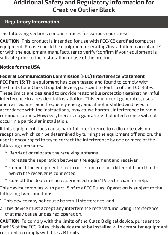 Additional Safety and Regulatory information for Creative Outlier BlackThe following sections contain notices for various countries: CAUTION: This product is intended for use with FCC/CE certiﬁed computer equipment. Please check the equipment operating/installation manual and/or with the equipment manufacturer to verify/conﬁrm if your equipment is suitable prior to the installation or use of the product.Notice for the USAFederal Communication Commission (FCC) Interference Statement FCC Part 15: This equipment has been tested and found to comply with the limits for a Class B digital device, pursuant to Part 15 of the FCC Rules. These limits are designed to provide reasonable protection against harmful interference in a residential installation. This equipment generates, uses and can radiate radio frequency energy and, if not installed and used in accordance with the instructions, may cause harmful interference to radio communications. However, there is no guarantee that interference will not occur in a particular installation.If this equipment does cause harmful interference to radio or television reception, which can be determined by turning the equipment o and on, the user is encouraged to try to correct the interference by one or more of the following measures:     *  Reorient or relocate the receiving antenna.     *  Increase the separation between the equipment and receiver.     *  Connect the equipment into an outlet on a circuit dierent from that to            which the receiver is connected.     *  Consult the dealer or an experienced radio/TV technician for help.This device complies with part 15 of the FCC Rules. Operation is subject to the following two conditions:1. This device may not cause harmful interference, and2. This device must accept any interference received, including interference      that may cause undesired operation.CAUTION: To comply with the limits of the Class B digital device, pursuant to Part 15 of the FCC Rules, this device must be installed with computer equipment certiﬁed to comply with Class B limits.Regulatory Information