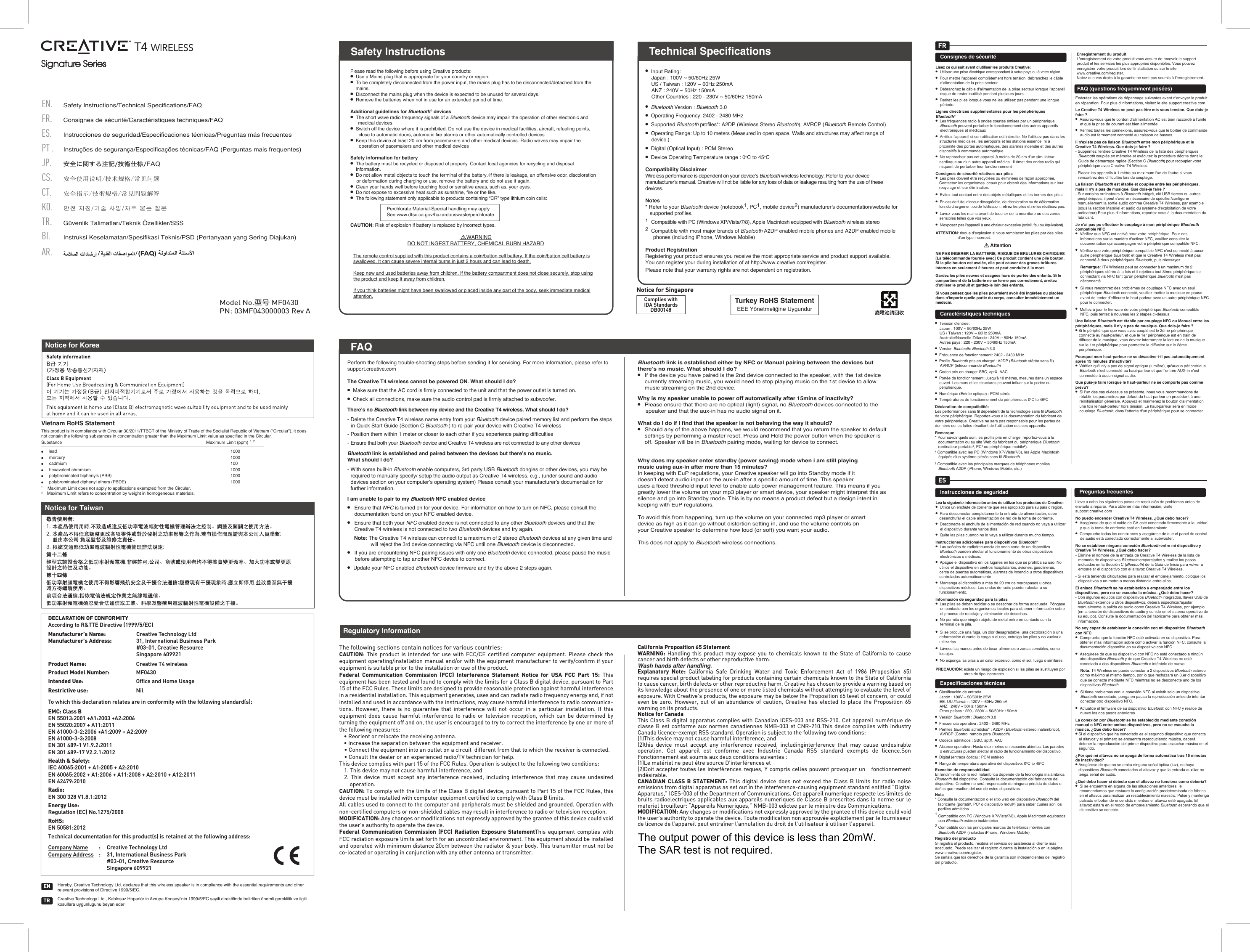 Signature Series Signature Series  Please read the following before using Creative products:·●  Use a Mains plug that is appropriate for your country or region.●  To be completely disconnected from the power input, the mains plug has to be disconnected/detached from the mains.●  Disconnect the mains plug when the device is expected to be unused for several days.●  Remove the batteries when not in use for an extended period of time.Additional guidelines for Bluetooth® devices●  The short wave radio frequency signals of a Bluetooth device may impair the operation of other electronic and medical devices●  Switch off the device where it is prohibited. Do not use the device in medical facilities, aircraft, refueling points, close to automatic doors, automatic ﬁre alarms or other automatically controlled devices●  Keep this device at least 20 cm from pacemakers and other medical devices. Radio waves may impair the operation of pacemakers and other medical devicesSafety information for battery●  The battery must be recycled or disposed of properly. Contact local agencies for recycling and disposal information. ●  Do not allow metal objects to touch the terminal of the battery.·If there is leakage, an offensive odor, discoloration or deformation during charging or use, remove the battery and do not use it again. ●  Clean your hands well before touching food or sensitive areas, such as, your eyes.●  Do not expose to excessive heat such as sunshine, ﬁre or the like.●  The following statement only applicable to products containing “CR” type lithium coin cells:  Perchlorate Material-Special handling may apply  See www.dtsc.ca.gov/hazardouswaste/perchlorateCAUTION: Risk of explosion if battery is replaced by incorrect types.     WARNINGDO NOT INGEST BATTERY, CHEMICAL BURN HAZARDThe remote control supplied with this product contains a coin/button cell battery. If the coin/button cell battery is swallowed. It can cause severe internal burns in just 2 hours and can lead to death.Keep new and used batteries away from children. If the battery compartment does not close securely, stop using the product and keep it away from children.If you think batteries might have been swallowed or placed inside any part of the body, seek immediate medical attention.Safety Instructions●  Input Rating:   Japan : 100V ~ 50/60Hz 25W  US / Taiwan : 120V ~ 60Hz 250mA  ANZ : 240V ~ 50Hz 150mA  Other Countries : 220 - 230V ~ 50/60Hz 150mA●  Bluetooth Version : Bluetooth 3.0●  Operating Frequency: 2402 - 2480 MHz●  Supported Bluetooth proﬁles*: A2DP (Wireless Stereo Bluetooth), AVRCP (Bluetooth Remote Control)●  Operating Range: Up to 10 meters (Measured in open space. Walls and structures may affect range of device.)●  Digital (Optical Input) : PCM Stereo●  Device Operating Temperature range : 0oC to 45oCCompatibility DisclaimerWireless performance is dependent on your device’s Bluetooth wireless technology. Refer to your device manufacturer’s manual. Creative will not be liable for any loss of data or leakage resulting from the use of these devices.Notes* Refer to your Bluetooth device (notebook1, PC1, mobile device2) manufacturer’s documentation/website for supported proﬁles.1  Compatible with PC (Windows XP/Vista/7/8), Apple Macintosh equipped with Bluetooth wireless stereo 2  Compatible with most major brands of Bluetooth A2DP enabled mobile phones and A2DP enabled mobile phones (including iPhone, Windows Mobile)Product RegistrationRegistering your product ensures you receive the most appropriate service and product support available. You can register your during installation of at http://www.creative.com/register.Please note that your warranty rights are not dependent on registration.Technical SpecificationsPerform the following trouble-shooting steps before sending it for servicing. For more information, please refer to support.creative.comThe Creative T4 wireless cannot be powered ON. What should I do?●  Make sure that the AC cord is firmly connected to the unit and that the power outlet is turned on.●  Check all connections, make sure the audio control pad is firmly attached to subwoofer.There’s no Bluetooth link between my device and the Creative T4 wireless. What should I do? - Delete the Creative T4 wireless name entry from your Bluetooth device paired memory list and perform the steps in Quick Start Guide (Section C Bluetooth ) to re-pair your device with Creative T4 wireless- Position them within 1 meter or closer to each other if you experience pairing difﬁculties- Ensure that both your Bluetooth device and Creative T4 wireless are not connected to any other devices Bluetooth link is established and paired between the devices but there’s no music. What should I do?- With some built-in Bluetooth enable computers, 3rd party USB Bluetooth dongles or other devices, you may be required to manually specify/ setup the audio output as Creative T4 wireless, e.g., (under sound and audio devices section on your computer’s operating system) Please consult your manufacturer’s documentation for further information.I am unable to pair to my Bluetooth NFC enabled device● Ensure that NFC is turned on for your device. For information on how to turn on NFC, please consult the documentation found on your NFC enabled device.● Ensure that both your NFC enabled device is not connected to any other Bluetooth devices and that the Creative T4 wireless is not connected to two Bluetooth devices and try again.Note: The Creative T4 wireless can connect to a maximum of 2 stereo Bluetooth devices at any given time and will reject the 3rd device connecting via NFC until one Bluetooth device is disconnected.● If you are encountering NFC pairing issues with only one Bluetooth device connected, please pause the music before attempting to tap another NFC device to connect.●  Update your NFC enabled Bluetooth device firmware and try the above 2 steps again.Bluetooth link is established either by NFC or Manual pairing between the devices but there’s no music. What should I do?●  If the device you have paired is the 2nd device connected to the speaker, with the 1st device currently streaming music, you would need to stop playing music on the 1st device to allow music streaming on the 2nd device.Why is my speaker unable to power off automatically after 15mins of inactivity?●  Please ensure that there are no optical (light) signal, no Bluetooth devices connected to the speaker and that the aux-in has no audio signal on it. What do I do if I find that the speaker is not behaving the way it should?●  Should any of the above happens, we would recommend that you return the speaker to default settings by performing a master reset. Press and Hold the power button when the speaker is off. Speaker will be in Bluetooth pairing mode, waiting for device to connect.Why does my speaker enter standby (power saving) mode when i am still playingmusic using aux-in after more than 15 minutes?In keeping with EuP regulations, your Creative speaker will go into Standby mode if itdoesn’t detect audio input on the aux-in after a specific amount of time. This speakeruses a fixed threshold input level to enable auto power management feature. This means if you greatly lower the volume on your mp3 player or smart device, your speaker might interpret this as silence and go into Standby mode. This is by no means a product defect but a design intent in keeping with EuP regulations.To avoid this from happening, turn up the volume on your connected mp3 player or smartdevice as high as it can go without distortion setting in, and use the volume controls onyour Creative speaker to determine how loud (or soft) you want your audio.This does not apply to Bluetooth wireless connections. FAQPN: 03MF043000003 Rev AModel No.型号 MF0430The following sections contain notices for various countries: CAUTION: This product is intended for use with FCC/CE certiﬁed computer equipment. Please check the equipment operating/installation manual and/or with the equipment manufacturer to verify/conﬁrm if your equipment is suitable prior to the installation or use of the product. Federal Communication Commission (FCC) Interference Statement Notice for USA FCC Part 15: This equipment has been tested and found to comply with the limits for a Class B digital device, pursuant to Part 15 of the FCC Rules. These limits are designed to provide reasonable protection against harmful interference in a residential installation. This equipment generates, uses and can radiate radio frequency energy and, if not installed and used in accordance with the instructions, may cause harmful interference to radio communica-tions. However, there is no guarantee that interference will not occur in a particular installation. If this equipment does cause harmful interference to radio or television reception, which can be determined by turning the equipment off and on, the user is encouraged to try to correct the interference by one or more of the following measures:   • Reorient or relocate the receiving antenna.  • Increase the separation between the equipment and receiver.  • Connect the equipment into an outlet on a circuit  different from that to which the receiver is connected.  • Consult the dealer or an experienced radio/TV technician for help.This device complies with part 15 of the FCC Rules. Operation is subject to the following two conditions:   1. This device may not cause harmful interference, and  2. This device must accept any interference received, including interference that may cause undesired  operation.CAUTION: To comply with the limits of the Class B digital device, pursuant to Part 15 of the FCC Rules, this device must be installed with computer equipment certiﬁed to comply with Class B limits.All cables used to connect to the computer and peripherals must be shielded and grounded. Operation with non-certiﬁed computers or non-shielded cables may result in interference to radio or television reception.  MODIFICATION: Any changes or modiﬁcations not expressly approved by the grantee of this device could void the user’s authority to operate the device.Federal Communication Commission (FCC) Radiation Exposure StatementThis equipment complies with FCC radiation exposure limits set forth for an uncontrolled environment. This equipment should be installed and operated with minimum distance 20cm between the radiator &amp; your body. This transmitter must not be co-located or operating in conjunction with any other antenna or transmitter.  California Proposition 65 Statement WARNING: Handling this product may expose you to chemicals known to the State of California to cause cancer and birth defects or other reproductive harm.Wash hands after handling. Explanatory Note: California Safe Drinking Water and Toxic Enforcement Act of 1986 (Proposition 65) requires special product labeling for products containing certain chemicals known to the State of California to cause cancer, birth defects or other reproductive harm. Creative has chosen to provide a warning based on its knowledge about the presence of one or more listed chemicals without attempting to evaluate the level of exposure. With Creative’s products, the exposure may be below the Proposition 65 level of concern, or could even be zero. However, out of an abundance of caution, Creative has elected to place the Proposition 65 warning on its products.Notice for CanadaThis Class B digital apparatus complies with Canadian ICES-003 and RSS-210. Cet appareil numérique de classe B est conforme aux normes canadiennes NMB-003 et CNR-210.This device complies with Industry Canada licence-exempt RSS standard. Operation is subject to the following two conditions:(1)This device may not cause harmful interference, and(2)this device must accept any interference received, includinginterference that may cause undesirable operation. Cet appareil est conforme avec Industrie Canada RSS standard exempts de licence.Son Fonctionnement est soumis aux deux conditions suivantes :(1)Le matériel ne peut étre source D’interférences et(2)Doit accepter toutes les interférences reques, Y compris celles pouvant provoquer un   fonctionnement indésirable.CANADIAN CLASS B STATEMENT: This digital device does not exceed the Class B limits for radio noise emissions from digital apparatus as set out in the interference-causing equipment standard entitled “Digital Apparatus,” ICES-003 of the Department of Communications. Cet appareil numerique respecte les limites de bruits radioelectriques applicables aux appareils numeriques de Classe B prescrites dans la norme sur le materiel brouilleur: “Appareils Numeriques,” NMB-003 edictee par le ministre des Communications. MODIFICATION: Any changes or modiﬁcations not expressly approved by the grantee of this device could void the user’s authority to operate the device. Toute modiﬁcation non approuvée explicitement par le fournisseur de licence de l’appareil peut entraîner l’annulation du droit de l’utilisateur à utiliser l’appareil.     Regulatory InformationFAQNotice for TaiwanNotice for KoreaVietnam RoHS Statement This product is in compliance with Circular 30/2011/TTBCT of the Ministry of Trade of the Socialist Republic of Vietnam (“Circular”), it does not contain the following substances in concentration greater than the Maximum Limit value as specified in the Circular.Substance          Maximum Limit (ppm) 1, 2●    lead                                    1000●    mercury                                    1000●    cadmium                                    100●    hexavalent chromium                                  1000●    polybrominated biphenyls (PBB)             1000●    polybrominated diphenyl ethers (PBDE)       10001    Maximum Limit does not apply to applications exempted from the Circular.2    Maximum Limit refers to concentration by weight in homogeneous materials.Safety Instructions/Technical Specifications/FAQCS.ES.PT . FR.EN.JP.Consignes de sécurité/Caractéristiques techniques/FAQInstrucciones de seguridad/Especificaciones técnicas/Preguntas más frecuentes安全使用说明/技术规格/常见问题安全に関する注記/技術仕様/FAQInstruções de segurança/Especificações técnicas/FAQ (Perguntas mais frequentes)TR.CT.KO.Güvenlik Talimatları/Teknik Özellikler/SSSBI.Instruksi Keselamatan/Spesifikasi Teknis/PSD (Pertanyaan yang Sering Diajukan)AR.안전 지침/기술 사양/자주 묻는 질문安全指示/技術規格/常見問題解答DECLARATION OF CONFORMITYAccording to R&amp;TTE Directive (1999/5/EC)Manufacturer’s Name:: Creative Technology LtdManufacturer’s Address: 31, International Business Park#03-01, Creative ResourceSingapore 609921Product Name: Creative T4 wirelessProduct Model Number: MF0430Intended Use:   Ofﬁce and Home UsageRestrictive use: NilTo which this declaration relates are in conformity with the following standard(s):EMC: Class BEN 55013:2001 +A1:2003 +A2:2006EN 55020:2007 + A11:2011EN 61000-3-2:2006 +A1:2009 + A2:2009EN 61000-3-3:2008EN 301 489-1 V1.9.2:2011 EN 301 489-17 V2.2.1:2012Health &amp; Safety: IEC 60065:2001 + A1:2005 + A2:2010EN 60065:2002 + A1:2006 + A11:2008 + A2:2010 + A12:2011EN 62479:2010Radio:EN 300 328 V1.8.1:2012Energy Use:Regulation (EC) No.1275/2008RoHS:EN 50581:2012Technical documentation for this product(s) is retained at the following address:Company Name : Creative Technology LtdCompany Address : 31, International Business Park#03-01, Creative ResourceSingapore 609921Instrucciones de seguridadEspecificaciones técnicasPreguntas frecuentesLleve a cabo los siguientes pasos de resolución de problemas antes de enviarlo a reparar. Para obtener más información, visite support.creative.comNo puedo encender Creative T4 Wireless. ¿Qué debo hacer?●  Asegúrese de que el cable de CA esté conectado firmemente a la unidad y que la toma de corriente esté en funcionamiento.●  Compruebe todas las conexiones y asegúrese de que el panel de control de audio está conectado correctamente al subwoofer.No se establece ninguna conexión Bluetooth entre mi dispositivo y Creative T4 Wireless. ¿Qué debo hacer? - Elimine el nombre de la entrada de Creative T4 Wireless de la lista de memoria de dispositivos Bluetooth emparejados y realice los pasos indicados en la Sección C (Bluetooth) de la Guía de Inicio para volver a emparejar el dispositivo con el altavoz Creative T4 Wireless.- Si está teniendo dificultades para realizar el emparejamiento, coloque los dispositivos a un metro o menos distancia entre ellosEl enlace Bluetooth se ha establecido y emparejado entre los dispositivos, pero no se escucha la música. ¿Qué debo hacer?- Con algunos equipos con dispositivos Bluetooth integrados, llaves USB de Bluetooth externos u otros dispositivos, deberá especificar/ajustar manualmente la salida de audio como Creative T4 Wireless, por ejemplo (en la sección de dispositivos de audio y sonido en el sistema operativo de su equipo). Consulte la documentación del fabricante para obtener más información.No soy capaz de establecer la conexión con mi dispositivo Bluetooth con NFC●  Compruebe que la función NFC esté activada en su dispositivo. Para obtener más información sobre cómo activar la función NFC, consulte la documentación disponible en su dispositivo con NFC.●  Asegúrese de que su dispositivo con NFC no esté conectado a ningún otro dispositivo Bluetooth y de que Creative T4 Wireless no esté conectado a dos dispositivos Bluetooth e inténtelo de nuevo. Nota: T4 Wireless se puede conectar a 2 dispositivos Bluetooth estéreo como máximo al mismo tiempo, por lo que rechazará un 3.er dispositivo que se conecte mediante NFC mientras no se desconecte uno de los dispositivos Bluetooth● Si tiene problemas con la conexión NFC al existir solo un dispositivo Bluetooth conectado, ponga en pausa la reproducción antes de intentar conectar otro dispositivo NFC.●  Actualice el firmware de su dispositivo Bluetooth con NFC y realice de nuevo los dos pasos anteriores.La conexión por Bluetooth se ha establecido mediante conexión manual o NFC entre ambos dispositivos, pero no se escucha la música. ¿Qué debo hacer?● Si el dispositivo que ha conectado es el segundo dispositivo que conecta al altavoz y el primero se encuentra reproduciendo música, deberá detener la reproducción del primer dispositivo para escuchar música en el segundo.¿Por qué mi altavoz no se apaga de forma automática tras 15 minutos de inactividad? ● Asegúrese de que no se emita ninguna señal óptica (luz), no haya dispositivos Bluetooth conectados al altavoz y que la entrada auxiliar no tenga señal de audio.¿Qué debo hacer si detecto que el altavoz no funciona como debería?●  Si se encuentra en alguna de las situaciones anteriores, le recomendamos que restaure la configuración predeterminada de fábrica en el altavoz para realizar un restablecimiento maestro. Pulse y mantenga pulsado el botón de encendido mientras el altavoz esté apagado. El altavoz estará en el modo de emparejamiento Bluetooth esperando que el dispositivo se conecte.Lea la siguiente información antes de utilizar los productos de Creative: ●  Utilice un enchufe de corriente que sea apropiado para su país o región.●  Para desconectar completamente la entrada de alimentación, debe desenchufar el cable alimentación de red de la toma de corriente.●  Desconecte el enchufe de alimentación de red cuando no vaya a utilizar el dispositivo durante varios días.●  Quite las pilas cuando no lo vaya a utilizar durante mucho tiempo.Instrucciones adicionales para dispositivos Bluetooth® ●  Las señales de radiofrecuencia de onda corta de un dispositivo Bluetooth pueden afectar al funcionamiento de otros dispositivos electrónicos o médicos.●  Apague el dispositivo en los lugares en los que se prohíba su uso. No utilice el dispositivo en centros hospitalarios, aviones, gasolineras, cerca de puertas automáticas, alarmas de incendio u otros dispositivos controlados automáticamente●  Mantenga el dispositivo a más de 20cm de marcapasos u otros dispositivos médicos. Las ondas de radio pueden afectar a su funcionamiento.Información de seguridad para la pilas●  Las pilas se deben reciclar o se desechar de forma adecuada. Póngase en contacto con los organismos locales para obtener información sobre el proceso de reciclaje y eliminación de desechos. ●  No permita que ningún objeto de metal entre en contacto con la terminal de la pila.●  Si se produce una fuga, un olor desagradable, una decoloración o una deformación durante la carga o el uso, extraiga las pilas y no vuelva a utilizarlas. ●  Lávese las manos antes de tocar alimentos o zonas sensibles, como los ojos.●  No exponga las pilas a un calor excesivo, como el sol, fuego o similares.PRECAUCIÓN: existe un riesgo de explosión si las pilas se sustituyen por otras de tipo incorrecto.●  Clasificación de entrada: Japón : 100V ~ 50/60Hz 25W  EE. UU./Taiwán : 120V ~ 60Hz 250mA ANZ : 240V ~ 50Hz 150mA  Otros países : 220 - 230V ~ 50/60Hz 150mA●  Versión Bluetooth : Bluetooth 3.0●  Frecuencia operativa : 2402 - 2480 MHz●  Perfiles Bluetooth admitidos* : A2DP (Bluetooth estéreo inalámbrico), AVRCP (Control remoto para Bluetooth)●  Códecs admitidos : SBC, aptX, AAC●  Alcance operativo : Hasta diez metros en espacios abiertos. Las paredes o estructuras pueden afectar al radio de funcionamiento del dispositivo.●  Digital (entrada óptica) : PCM estéreo ●  Rango de temperatura operativa del dispositivo: 0oC to 45oCExención de responsabilidadEl rendimiento de la red inalámbrica depende de la tecnología inalámbrica Bluetooth del dispositivo. Consulte la documentación del fabricante del dispositivo. Creative no será responsable de ninguna pérdida de datos o daños que resulten del uso de estos dispositivos.Nota* Consulte la documentación o el sitio web del dispositivo Bluetooth del fabricante (portátil¹, PC¹ o dispositivo móvil²) para saber cuáles son los perfiles admitidos.1 Compatible con PC (Windows XP/Vista/7/8), Apple Macintosh equipados con Bluetooth estéreo inalámbrico2 Compatible con las principales marcas de teléfonos móviles con Bluetooth A2DP (incluidos iPhone, Windows Mobile)Registro del productoSi registra el producto, recibirá el servicio de asistencia al cliente más adecuado. Puede realizar el registro durante la instalación o en la página www.creative.com/register.Se señala que los derechos de la garantía son independientes del registro del producto.ESConsignes de sécuritéCaractéristiques techniquesFAQ (questions fréquemment posées)Exécutez les opérations de dépannage suivantes avant d&apos;envoyer le produit en réparation. Pour plus d&apos;informations, visitez le site support.creative.com.Le Creative T4 Wireless ne peut pas être mis sous tension. Que dois-je faire?●  Assurez-vous que le cordon d&apos;alimentation AC est bien raccordé à l&apos;unité et que la prise de courant est bien alimentée.●  Vérifiez toutes les connexions, assurez-vous que le boîtier de commande audio est fermement connecté au caisson de basses.Il n&apos;existe pas de liaison Bluetooth entre mon périphérique et le Creative T4 Wireless. Que dois-je faire? - Supprimez l&apos;entrée CreativeT4 Wireless de la liste des périphériques Bluetooth couplés en mémoire et exécutez la procédure décrite dans le Guide de démarrage rapide (Section C Bluetooth) pour recoupler votre périphérique avec CreativeT4Wireless.- Placez les appareils à 1mètre au maximum l&apos;un de l&apos;autre si vous rencontrez des difficultés lors du couplage.La liaison Bluetooth est établie et couplée entre les périphériques, mais il n&apos;y a pas de musique. Que dois-je faire?- Sur certains ordinateurs à Bluetooth intégré, cléUSB tierces ou autres périphériques, il peut s&apos;avérer nécessaire de spécifier/configurer manuellement la sortie audio comme CreativeT4 Wireless, par exemple (sous la section Matériel et audio du système d&apos;exploitation de votre ordinateur) Pour plus d&apos;informations, reportez-vous à la documentation du fabricant.Je n&apos;ai pas pu effectuer le couplage à mon périphérique Bluetooth compatible NFC●  Vérifiez que NFC est activé pour votre périphérique. Pour des informations sur la manière d&apos;activer NFC, veuillez consulter la documentation qui accompagne votre périphérique compatible NFC.●  Vérifiez que votre périphérique compatible NFC n&apos;est connecté à aucun autre périphérique Bluetooth et que le Creative T4 Wireless n&apos;est pas connecté à deux périphériques Bluetooth, puis réessayez. Remarque: l&apos;T4 Wireless peut se connecter à un maximum de 2 périphériques stéréo à la fois et il rejettera tout 3ème périphérique se connectant via NFC tant qu&apos;un périphérique Bluetooth n&apos;est pas déconnecté● Si vous rencontrez des problèmes de couplage NFC avec un seul périphérique Bluetooth connecté, veuillez mettre la musique en pause avant de tenter d&apos;effleurer le haut-parleur avec un autre périphérique NFC pour le connecter.●  Mettez à jour le firmware de votre périphérique Bluetooth compatible NFC, puis tentez à nouveau les 2 étapes ci-dessus.Une liaison Bluetooth est établie par couplage NFC ou Manuel entre les périphériques, mais il n&apos;y a pas de musique. Que dois-je faire?● Si le périphérique que vous avez couplé est le 2ème périphérique connecté au haut-parleur, et que le 1er périphérique est en train de diffuser de la musique, vous devrez interrompre la lecture de la musique sur le 1er périphérique pour permettre la diffusion sur le 2ème périphérique.Pourquoi mon haut-parleur ne se désactive-t-il pas automatiquement après 15 minutes d&apos;inactivité? ●  Vérifiez qu&apos;il n&apos;y a pas de signal optique (lumière), qu&apos;aucun périphérique Bluetooth n&apos;est connecté au haut-parleur et que l&apos;entrée AUX-in n&apos;est connectée à aucun signal audio.Que puis-je faire lorsque le haut-parleur ne se comporte pas comme prévu?●  Si l&apos;un des cas ci-dessus se présente, nous vous recommandons de rétablir les paramètres par défaut du haut-parleur en procédant à une réinitialisation générale. Appuyez et maintenez le bouton d&apos;alimentation une fois le haut-parleur hors tension. Le haut-parleur sera en mode couplage Bluetooth, dans l&apos;attente d&apos;un périphérique pour se connecter.Lisez ce qui suit avant d&apos;utiliser les produits Creative:●  Utilisez une prise électrique correspondant à votre pays ou à votre région●  Pour mettre l&apos;appareil complètement hors tension, débranchez le câble d&apos;alimentation de la prise secteur.●  Débranchez le câble d&apos;alimentation de la prise secteur lorsque l&apos;appareil risque de rester inutilisé pendant plusieurs jours.●  Retirez les piles lorsque vous ne les utilisez pas pendant une longue période.Lignes directrices supplémentaires pour les périphériques Bluetooth® ●  Les fréquences radio à ondes courtes émises par un périphérique Bluetooth peuvent perturber le fonctionnement des autres appareils électroniques et médicaux●  Arrêtez l&apos;appareil si son utilisation est interdite. Ne l&apos;utilisez pas dans les structures médicales, les aéroports et les stations essence, ni à proximité des portes automatiques, des alarmes incendie et des autres dispositifs à commande automatique●  Ne rapprochez pas cet appareil à moins de 20cm d&apos;un simulateur cardiaque ou d&apos;un autre appareil médical. Il émet des ondes radio qui risquent de perturber leur fonctionnementConsignes de sécurité relatives aux piles●  Les piles doivent être recyclées ou éliminées de façon appropriée. Contactez les organismes locaux pour obtenir des informations sur leur recyclage et leur élimination. ●  Evitez tout contact entre des objets métalliques et les bornes des piles.●  En cas de fuite, d&apos;odeur désagréable, de décoloration ou de déformation lors du chargement ou de l&apos;utilisation, retirez les piles et ne les réutilisez pas. ●  Lavez-vous les mains avant de toucher de la nourriture ou des zones sensibles telles que vos yeux.●  N&apos;exposez pas l&apos;appareil à une chaleur excessive (soleil, feu ou équivalent).ATTENTION: risque d&apos;explosion si vous remplacez les piles par des piles d&apos;un type incorrect.AttentionNE PAS INGERER LA BATTERIE, RISQUE DE BRULURES CHIMIQUES[La télécommande fournie avec] Ce produit contient une pile bouton. Si la pile bouton est avalée, elle peut causer des graves brûlures internes en seulement 2 heures et peut conduire à la mort.Gardez les piles neuves et usagées hors de portée des enfants. Si le compartiment de la batterie ne se ferme pas correctement, arrêtez d&apos;utiliser le produit et gardez-le loin des enfants.Si vous pensez que les piles pourraient avoir été ingérées ou placées dans n&apos;importe quelle partie du corps, consulter immédiatement un médecin.●  Tension d&apos;entrée: Japan : 100V ~ 50/60Hz 25W  US / Taiwan : 120V ~ 60Hz 250mA Australie/Nouvelle-Zélande : 240V ~ 50Hz 150mA  Autres pays : 220 - 230V ~ 50/60Hz 150mA●  Version Bluetooth: Bluetooth 3.0●  Fréquence de fonctionnement: 2402 - 2480 MHz●  Profils Bluetooth pris en charge*: A2DP (Bluetooth stéréo sans fil) AVRCP (télécommande Bluetooth)●  Codec pris en charge: SBC, aptX, AAC●  Portée de fonctionnement: Jusqu&apos;à 10mètres, mesurés dans un espace ouvert. Les murs et les structures peuvent influer sur la portée du périphérique.●  Numérique (Entrée optique) : PCM stéréo ●  Températures de fonctionnement du périphérique: 0oC to 45oCDéclaration de compatibilité:Les performances sans fil dépendent de la technologie sans fil Bluetooth de votre périphérique. Reportez-vous à la documentation du fabricant de votre périphérique. Creative ne sera pas responsable pour les pertes de données ou les fuites résultant de l&apos;utilisation des ces appareils.Remarque* Pour savoir quels sont les profils pris en charge, reportez-vous à la documentation ou au site Web du fabricant du périphérique Bluetooth  (ordinateur portable¹, PC¹ ou périphérique mobile²).¹ Compatible avec lesPC (WindowsXP/Vista/7/8), les Apple Macintosh équipés d&apos;un système stéréo sans fil Bluetooth² Compatible avec les principales marques de téléphones mobiles Bluetooth A2DP (iPhone, Windows Mobile, etc.)FRHereby, Creative Technology Ltd. declares that this wireless speaker is in compliance with the essential requirements and other relevant provisions of Directive 1999/5/EC.Creative Technology Ltd., Kablosuz Hoparlör in Avrupa Konseyi&apos;nin 1999/5/EC sayili direktifinde belirtilen önemli gereklilik ve ilgili kosullara uygunlugunu beyan ederTRENEnregistrement du produitL’enregistrement de votre produit vous assure de recevoir le support produit et les services les plus appropriés disponibles. Vous pouvez enregistrer votre produit lors de l’installation ou sur le site www.creative.com/register.Notez que vos droits à la garantie ne sont pas soumis à l’enregistrement.Turkey RoHS StatementEEE Yönetmeliğine UygundurComplies withIDA StandardsDB00148Notice for SingaporeThe output power of this device is less than 20mW.The SAR test is not required.