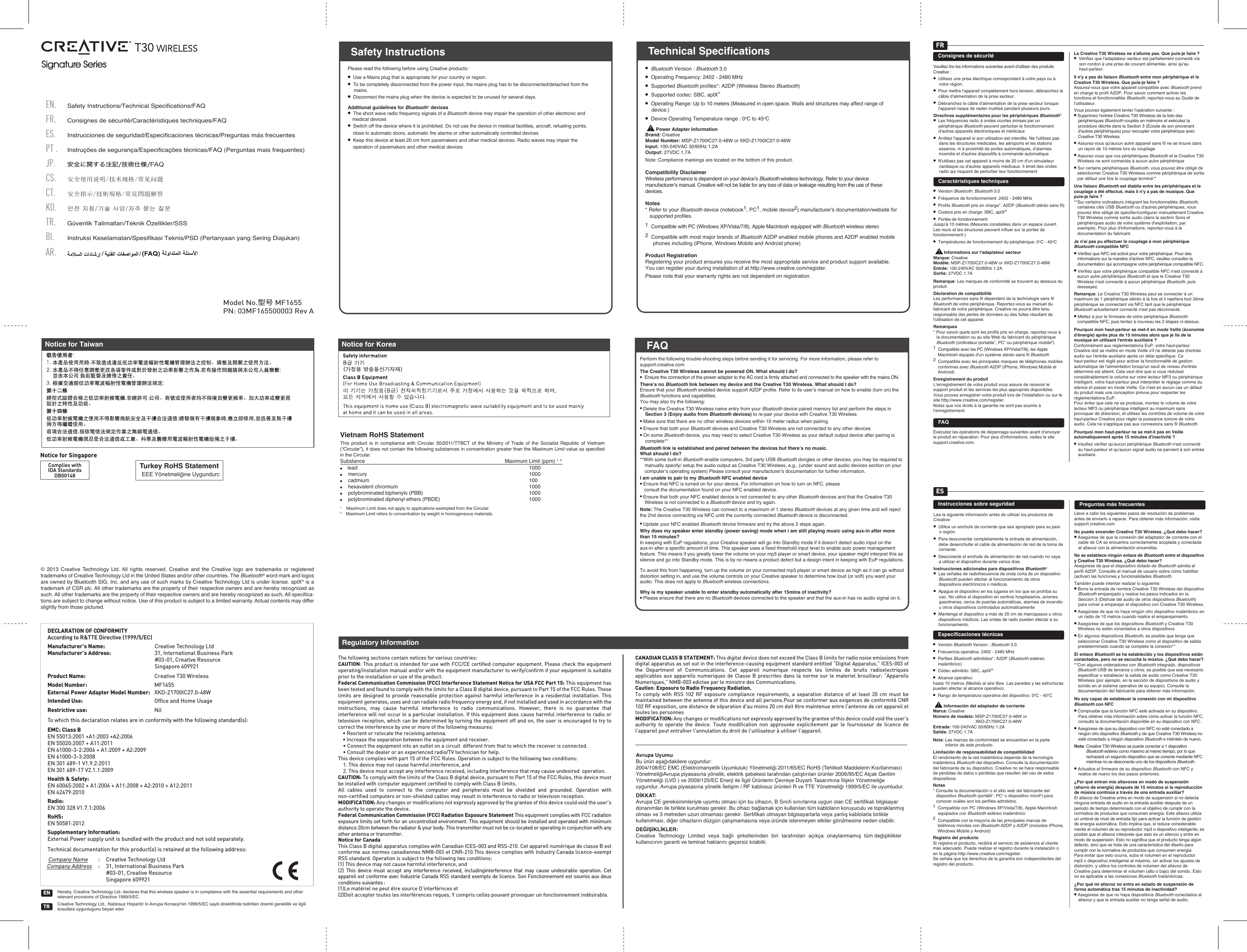 Signature Series Signature Series © 2013 Creative Technology Ltd. All rights reserved. Creative and the Creative logo are trademarks or registered trademarks of Creative Technology Ltd in the United States and/or other countries. The Bluetooth® word mark and logos are owned by Bluetooth SIG, Inc. and any use of such marks by Creative Technology Ltd is under license. aptX® is a trademark of CSR plc. All other trademarks are the property of their respective owners and are hereby recognized as such. All other trademarks are the property of their respective owners and are hereby recognized as such. All specifica-tions are subject to change without notice. Use of this product is subject to a limited warranty. Actual contents may differ slightly from those pictured.Turkey RoHS StatementEEE Yönetmeliğine UygundurcComplies withIDA StandardsDB00148Notice for SingaporeNotice for KoreaVietnam RoHS Statement This product is in compliance with Circular 30/2011/TTBCT of the Ministry of Trade of the Socialist Republic of Vietnam (“Circular”), it does not contain the following substances in concentration greater than the Maximum Limit value as specified in the Circular.Substance               Maximum Limit (ppm) 1, 2●    lead                                    1000●    mercury                                    1000●    cadmium                                    100●    hexavalent chromium                                  1000●    polybrominated biphenyls (PBB)             1000●    polybrominated diphenyl ethers (PBDE)      10001    Maximum Limit does not apply to applications exempted from the Circular.2    Maximum Limit refers to concentration by weight in homogeneous materials.Hereby, Creative Technology Ltd. declares that this wireless speaker is in compliance with the essential requirements and other relevant provisions of Directive 1999/5/EC.Creative Technology Ltd., Kablosuz Hoparlör in Avrupa Konseyi&apos;nin 1999/5/EC sayili direktifinde belirtilen önemli gereklilik ve ilgili kosullara uygunlugunu beyan ederTRENDECLARATION OF CONFORMITYAccording to R&amp;TTE Directive (1999/5/EC)Manufacturer’s Name::Creative Technology LtdManufacturer’s Address: 31, International Business Park#03-01, Creative ResourceSingapore 609921Product Name: Creative T30 WirelessModel Number: MF1655External Power Adapter Model Number: XKD-Z1700IC27.0-48WIntended Use:   Ofﬁce and Home UsageRestrictive use: NilTo which this declaration relates are in conformity with the following standard(s):EMC: Class BEN 55013:2001 +A1:2003 +A2:2006EN 55020:2007 + A11:2011EN 61000-3-2:2006 + A1:2009 + A2:2009EN 61000-3-3:2008EN 301 489-1 V1.9.2:2011EN 301 489-17 V2.1.1:2009Health &amp; Safety: EN 60065:2002 + A1:2006 + A11:2008 + A2:2010 + A12:2011EN 62479:2010 Radio:EN 300 328 V1.7.1:2006RoHS:EN 50581:2012Supplementary Information:External Power supply unit is bundled with the product and not sold separately.Technical documentation for this product(s) is retained at the following address:Company Name: Creative Technology LtdCompany Address: 31, International Business Park#03-01, Creative ResourceSingapore 609921FAQNotice for TaiwanPN: 03MF165500003 Rev AModel No.型号 MF1655Safety Instructions/Technical Specifications/FAQCS.ES.PT . FR.EN.JP.Consignes de sécurité/Caractéristiques techniques/FAQInstrucciones de seguridad/Especificaciones técnicas/Preguntas más frecuentes安全使用说明/技术规格/常见问题安全に関する注記/技術仕様/FAQInstruções de segurança/Especificações técnicas/FAQ (Perguntas mais frequentes)TR.CT.KO.Güvenlik Talimatları/Teknik Özellikler/SSSBI.Instruksi Keselamatan/Spesifikasi Teknis/PSD (Pertanyaan yang Sering Diajukan)AR.안전 지침/기술 사양/자주 묻는 질문安全指示/技術規格/常見問題解答Please read the following before using Creative products:·●  Use a Mains plug that is appropriate for your country or region.●  To be completely disconnected from the power input, the mains plug has to be disconnected/detached from the mains.●  Disconnect the mains plug when the device is expected to be unused for several days.Additional guidelines for Bluetooth® devices●  The short wave radio frequency signals of a Bluetooth device may impair the operation of other electronic and medical devices●  Switch off the device where it is prohibited. Do not use the device in medical facilities, aircraft, refueling points, close to automatic doors, automatic ﬁre alarms or other automatically controlled devices●  Keep this device at least 20 cm from pacemakers and other medical devices. Radio waves may impair the operation of pacemakers and other medical devices   Safety Instructions●  Bluetooth Version : Bluetooth 3.0●  Operating Frequency: 2402 - 2480 MHz●  Supported Bluetooth proﬁles*: A2DP (Wireless Stereo Bluetooth)●  Supported codec: SBC, aptX®●  Operating Range: Up to 10 meters (Measured in open space. Walls and structures may affect range of device.)●  Device Operating Temperature range : 0oC to 45oC        Power Adapter InformationBrand: CreativeModel Number: MSP-Z1700IC27.0-48W or XKD-Z1700IC27.0-48WInput: 100-240VAC 50/60Hz 1.2AOutput: 27VDC 1.7ANote: Compliance markings are located on the bottom of this product.Compatibility DisclaimerWireless performance is dependent on your device’s Bluetooth wireless technology. Refer to your device manufacturer’s manual. Creative will not be liable for any loss of data or leakage resulting from the use of these devices.Notes* Refer to your Bluetooth device (notebook1, PC1, mobile device2) manufacturer’s documentation/website for supported proﬁles.1  Compatible with PC (Windows XP/Vista/7/8), Apple Macintosh equipped with Bluetooth wireless stereo 2  Compatible with most major brands of Bluetooth A2DP enabled mobile phones and A2DP enabled mobile phones including (iPhone, Windows Mobile and Android phone)Product RegistrationRegistering your product ensures you receive the most appropriate service and product support available. You can register your during installation of at http://www.creative.com/register.Please note that your warranty rights are not dependent on registration.Technical SpecificationsPerform the following trouble-shooting steps before sending it for servicing. For more information, please refer to support.creative.comThe Creative T30 Wireless cannot be powered ON. What should I do?●  Ensure the connection of the power adapter to the AC cord is firmly attached and connected to the speaker with the mains ON.There’s no Bluetooth link between my device and the Creative T30 Wireless. What should I do? Ensure that your Bluetooth enabled device support A2DP profile. Refer to its user’s manual on how to enable (turn on) the Bluetooth functions and capabilities.You may also try the following:● Delete the Creative T30 Wireless name entry from your Bluetooth device paired memory list and perform the steps in Section 3 (Enjoy audio from Bluetooth devices) to re-pair your device with Creative T30 Wireless● Make sure that there are no other wireless devices within 10 meter radius when pairing● Ensure that both your Bluetooth devices and Creative T30 Wireless are not connected to any other devices● On some Bluetooth device, you may need to select Creative T30 Wireless as your default output device after pairing is complete**Bluetooth link is established and paired between the devices but there’s no music. What should I do?**With some built-in Bluetooth enable computers, 3rd party USB Bluetooth dongles or other devices, you may be required to manually specify/ setup the audio output as Creative T30 Wireless, e.g., (under sound and audio devices section on your computer’s operating system) Please consult your manufacturer’s documentation for further information.I am unable to pair to my Bluetooth NFC enabled device● Ensure that NFC is turned on for your device. For information on how to turn on NFC, please  consult the documentation found on your NFC enabled device.● Ensure that both your NFC enabled device is not connected to any other Bluetooth devices and that the Creative T30 Wireless is not connected to a Bluetooth device and try again.Note: The Creative T30 Wireless can connect to a maximum of 1 stereo Bluetooth devices at any given time and will reject the 2nd device connecting via NFC until the currently connected Bluetooth device is disconnected.● Update your NFC enabled Bluetooth device firmware and try the above 2 steps again.Why does my speaker enter standby (power saving) mode when i am still playing music using aux-in after more than 15 minutes?In keeping with EuP regulations, your Creative speaker will go into Standby mode if it doesn’t detect audio input on the aux-in after a specific amount of time. This speaker uses a fixed threshold input level to enable auto power management feature. This means if you greatly lower the volume on your mp3 player or smart device, your speaker might interpret this as silence and go into Standby mode. This is by no means a product defect but a design intent in keeping with EuP regulations.To avoid this from happening, turn up the volume on your connected mp3 player or smart device as high as it can go without distortion setting in, and use the volume controls on your Creative speaker to determine how loud (or soft) you want your audio. This does not apply to Bluetooth wireless connections.Why is my speaker unable to enter standby automatically after 15mins of inactivity?● Please ensure that there are no Bluetooth devices connected to the speaker and that the aux-in has no audio signal on it.FAQFRConsignes de sécuritéVeuillez lire les informations suivantes avant d&apos;utiliser des produits Creative:●  Utilisez une prise électrique correspondant à votre pays ou à votre région.●  Pour mettre l&apos;appareil complètement hors tension, débranchez le câble d&apos;alimentation de la prise secteur.●  Débranchez le câble d&apos;alimentation de la prise secteur lorsque l&apos;appareil risque de rester inutilisé pendant plusieurs jours.Directives supplémentaires pour les périphériques Bluetooth® ●  Les fréquences radio à ondes courtes émises par un périphérique Bluetooth peuvent perturber le fonctionnement d&apos;autres appareils électroniques et médicaux●  Arrêtez l&apos;appareil si son utilisation est interdite. Ne l&apos;utilisez pas dans les structures médicales, les aéroports et les stations essence, ni à proximité de portes automatiques, d&apos;alarmes incendie et d&apos;autres dispositifs à commande automatique●  N&apos;utilisez pas cet appareil à moins de 20cm d&apos;un simulateur cardiaque ou d&apos;autres appareils médicaux. Il émet des ondes radio qui risquent de perturber leur fonctionnementLe Creative T30 Wireless ne s&apos;allume pas. Que puis-je faire?●  Vérifiez que l&apos;adaptateur secteur est parfaitement connecté via son cordon à une prise de courant alimentée, ainsi qu&apos;au haut-parleur.Il n&apos;y a pas de liaison Bluetooth entre mon périphérique et le Creative T30 Wireless. Que puis-je faire?Assurez-vous que votre appareil compatible avec Bluetooth prend en charge le profilA2DP. Pour savoir comment activer les fonctions et fonctionnalités Bluetooth, reportez-vous au Guide de l&apos;utilisateur. Vous pouvez également tenter l&apos;opération suivante :● Supprimez l&apos;entrée Creative T30 Wireless de la liste des périphériques Bluetooth couplés en mémoire et exécutez la procédure décrite dans la Section3 (Écoute de son provenant d&apos;autres périphériques) pour recoupler votre périphérique avec Creative T30 Wireless● Assurez-vous qu&apos;aucun autre appareil sans fil ne se trouve dans un rayon de 10mètres lors du couplage● Assurez-vous que vos périphériques Bluetooth et le Creative T30 Wireless ne sont connectés à aucun autre périphérique● Sur certains périphériques Bluetooth, vous pouvez être obligé de sélectionner Creative T30 Wireless comme périphérique de sortie par défaut une fois le couplage terminé**Une liaison Bluetooth est établie entre les périphériques et le couplage a été effectué, mais il n&apos;y a pas de musique. Que puis-je faire?**Sur certains ordinateurs intégrant les fonctionnalités Bluetooth, certaines clés USB Bluetooth ou d&apos;autres périphériques, vous pouvez être obligé de spécifier/configurer manuellement Creative T30 Wireless comme sortie audio (dans la section Sons et périphériques audio de votre système d&apos;exploitation, par exemple). Pour plus d&apos;informations, reportez-vous à la documentation du fabricant.Je n&apos;ai pas pu effectuer le couplage à mon périphérique Bluetooth compatible NFC● Vérifiez que NFC est activé pour votre périphérique. Pour des informations sur la manière d&apos;activer NFC, veuillez consulter la documentation qui accompagne votre périphérique compatible NFC.● Vérifiez que votre périphérique compatible NFC n&apos;est connecté à aucun autre périphérique Bluetooth et que le Creative T30 Wireless n&apos;est connecté à aucun périphérique Bluetooth, puis réessayez.Remarque: Le Creative T30 Wireless peut se connecter à un maximum de 1 périphérique stéréo à la fois et il rejettera tout 2ème périphérique se connectant via NFC tant que le périphérique Bluetooth actuellement connecté n&apos;est pas déconnecté.● Mettez à jour le firmware de votre périphérique Bluetooth compatible NFC, puis tentez à nouveau les 2 étapes ci-dessus.Pourquoi mon haut-parleur se met-il en mode Veille (économie d&apos;énergie) après plus de 15 minutes alors que je lis de la musique en utilisant l&apos;entrée auxiliaire ?Conformément aux réglementations EuP, votre haut-parleur Creative doit se mettre en mode Veille s&apos;il ne détecte pas d&apos;entrée audio sur l&apos;entrée auxiliaire après un délai spécifique. Ce haut-parleur est réglé pour activer la fonctionnalité de gestion automatique de l&apos;alimentation lorsqu&apos;un seuil de niveau d&apos;entrée déterminé est atteint. Cela veut dire que si vous réduisez considérablement le volume sur votre lecteur MP3 ou périphérique intelligent, votre haut-parleur peut interpréter le réglage comme du silence et passer en mode Veille. Ce n&apos;est en aucun cas un défaut du produit mais une conception prévue pour respecter les réglementations EuP.Pour éviter que cela ne se produise, montez le volume de votre lecteur MP3 ou périphérique intelligent au maximum sans provoquer de distorsion, et utilisez les contrôles de volume de votre haut-parleur Creative pour régler la puissance sonore de votre audio. Cela ne s&apos;applique pas aux connexions sans fil Bluetooth.Pourquoi mon haut-parleur ne se met-il pas en Veille automatiquement après 15 minutes d&apos;inactivité?● Veuillez vérifier qu&apos;aucun périphérique Bluetooth n&apos;est connecté au haut-parleur et qu&apos;aucun signal audio ne parvient à son entrée auxiliaire.Caractéristiques techniques●  Version Bluetooth: Bluetooth 3.0●  Fréquence de fonctionnement: 2402 - 2480 MHz●  Profils Bluetooth pris en charge*: A2DP (Bluetooth stéréo sans fil)●  Codecs pris en charge: SBC, aptX®●  Portée de fonctionnement: Jusqu&apos;à 10 mètres (Mesures constatées dans un espace ouvert. Les murs et les structures peuvent influer sur la portée de fonctionnement.)●  Températures de fonctionnement du périphérique: 0oC - 45oC        Informations sur l&apos;adaptateur secteurMarque: CreativeModèle: MSP-Z1700IC27.0-48W or XKD-Z1700IC27.0-48WEntrée: 100-240VAC 50/60Hz 1.2ASortie: 27VDC 1.7ARemarque: Les marques de conformité se trouvent au dessous du produit.Déclaration de compatibilitéLes performances sans fil dépendent de la technologie sans fil Bluetooth de votre périphérique. Reportez-vous au manuel du fabricant de votre périphérique. Creative ne pourra être tenu responsable des pertes de données ou des fuites résultant de l&apos;utilisation de cet appareil.Remarques* Pour savoir quels sont les profils pris en charge, reportez-vous à la documentation ou au site Web du fabricant du périphérique Bluetooth (ordinateur portable1, PC1 ou périphérique mobile2). 1  Compatible avec les PC (Windows XP/Vista/7/8), les Apple Macintosh équipés d&apos;un système stéréo sans fil Bluetooth2  Compatible avec les principales marques de téléphones mobiles conformes avec Bluetooth A2DP (iPhone, Windows Mobile et Android)Enregistrement du produitL’enregistrement de votre produit vous assure de recevoir le support produit et les services les plus appropriés disponibles. Vous pouvez enregistrer votre produit lors de l’installation ou sur le site http://www.creative.com/register.Notez que vos droits à la garantie ne sont pas soumis à l’enregistrement.FAQExécutez les opérations de dépannage suivantes avant d&apos;envoyer le produit en réparation. Pour plus d&apos;informations, visitez le site support.creative.com.ESInstrucciones sobre seguridadEspecificaciones técnicasPreguntas más frecuentesLea la siguiente información antes de utilizar los productos de Creative: ●  Utilice un enchufe de corriente que sea apropiado para su país o región.●  Para desconectar completamente la entrada de alimentación, debe desenchufar el cable de alimentación de red de la toma de corriente.●  Desconecte el enchufe de alimentación de red cuando no vaya a utilizar el dispositivo durante varios días.Instrucciones adicionales para dispositivos Bluetooth® ●  Las señales de radiofrecuencia de onda corta de un dispositivo Bluetooth pueden afectar al funcionamiento de otros dispositivos electrónicos o médicos.●  Apague el dispositivo en los lugares en los que se prohíba su uso. No utilice el dispositivo en centros hospitalarios, aviones, gasolineras, cerca de puertas automáticas, alarmas de incendio u otros dispositivos controlados automáticamente●  Mantenga el dispositivo a más de 20cm de marcapasos u otros dispositivos médicos. Las ondas de radio pueden afectar a su funcionamiento.●  Versión Bluetooth Version : Bluetooth 3.0●  Frecuencia operativa: 2402 - 2480 MHz●  Perfiles Bluetooth admitidos*: A2DP (Bluetooth estéreo inalámbrico)●  Códec admitido: SBC, aptX®●  Alcance operativo: hasta 10 metros (Medido al aire libre. Las paredes y las estructuras pueden afectar al alcance operativo).●  Rango de temperatura operativa del dispositivo: 0oC - 45oC        Información del adaptador de corrienteMarca: CreativeNúmero de modelo: MSP-Z1700IC27.0-48W or  XKD-Z1700IC27.0-48WEntrada: 100-240VAC 50/60Hz 1.2ASalida: 27VDC 1.7ANota: Las marcas de conformidad se encuentran en la parte inferior de este producto.Limitación de responsabilidad de compatibilidadEl rendimiento de la red inalámbrica depende de la tecnología inalámbrica Bluetooth del dispositivo. Consulte la documentación del fabricante de su dispositivo. Creative no se hace responsable de pérdidas de datos o pérdidas que resulten del uso de estos dispositivos.Notas* Consulte la documentación o el sitio web del fabricante del dispositivo Bluetooth (portátil1, PC1 o dispositivo móvil2) para conocer cuáles son los perfiles admitidos. 1  Compatible con PC (Windows XP/Vista/7/8), Apple Macintosh equipados con Bluetooth estéreo inalámbrico2  Compatible con la mayoría de las principales marcas de teléfonos móviles con Bluetooth A2DP y A2DP (incluidos iPhone, Windows Mobile y Android)Registro del productoSi registra el producto, recibirá el servicio de asistencia al cliente más adecuado. Puede realizar el registro durante la instalación o en la página http://www.creative.com/register.Se señala que los derechos de la garantía son independientes del registro del producto.Lleve a cabo los siguientes pasos de resolución de problemas antes de enviarlo a reparar. Para obtener más información, visite support.creative.comNo puedo encender Creative T30 Wireless. ¿Qué debo hacer?● Asegúrese de que la conexión del adaptador de corriente con el cable de CA se encuentra correctamente acoplada y conectada al altavoz con la alimentación encendida.No se establece ningún enlace de Bluetooth entre el dispositivo y Creative T30 Wireless. ¿Qué debo hacer?Asegúrese de que el dispositivo dotado de Bluetooth admita el perfil A2DP. Consulte el manual de usuario sobre cómo habilitar (activar) las funciones y funcionalidades Bluetooth.También puede intentar realizar lo siguiente:● Borre la entrada de nombre Creative T30 Wireless del dispositivo Bluetooth emparejado y realice los pasos indicados en la Sección 3 (Disfrute del audio de otros dispositivos Bluetooth) para volver a emparejar el dispositivo con Creative T30 Wireless.● Asegúrese de que no haya ningún otro dispositivo inalámbrico en un radio de 10 metros cuando realice el emparejamiento.● Asegúrese de que los dispositivos Bluetooth y Creative T30 Wireless no estén conectados a otros dispositivos● En algunos dispositivos Bluetooth, es posible que tenga que seleccionar Creative T30 Wireless como el dispositivo de salida predeterminado cuando se complete la conexión**El enlace Bluetooth se ha establecido y los dispositivos están conectados, pero no se escucha la música. ¿Qué debo hacer?**Con algunos ordenadores con Bluetooth integrado, dispositivos Bluetooth USB de terceros u otros, es posible que sea necesario especificar o establecer la salida de audio como Creative T30 Wireless (por ejemplo, en la sección de dispositivos de audio y sonido en el sistema operativo de su equipo). Consulte la documentación del fabricante para obtener más información.No soy capaz de establecer la conexión con mi dispositivo Bluetooth con NFC● Compruebe que la función NFC esté activada en su dispositivo. Para obtener más información sobre cómo activar la función NFC, consulte la documentación disponible en su dispositivo con NFC.● Asegúrese de que su dispositivo con NFC no esté conectado a ningún otro dispositivo Bluetooth y de que Creative T30 Wireless no esté conectado a ningún dispositivo Bluetooth e inténtelo de nuevo.Nota: Creative T30 Wireless se puede conectar a 1 dispositivo Bluetooth estéreo como máximo al mismo tiempo, por lo que rechazará un segundo dispositivo que se conecte mediante NFC mientras no se desconecte uno de los dispositivos Bluetooth. ● Actualice el firmware de su dispositivo Bluetooth con NFC y realice de nuevo los dos pasos anteriores.¿Por qué entran mis altavoces en modo de suspensión (ahorro de energía) después de 15 minutos si la reproducción de música continúa a través de una entrada auxiliar?El altavoz de Creative entra en modo de suspensión si no detecta ninguna entrada de audio en la entrada auxiliar después de un periodo de tiempo determinado con el objetivo de cumplir con la normativa de productos que consumen energía. Este altavoz utiliza un umbral de nivel de entrada fijo para activar la función de gestión de energía automática. Esto implica que, si reduce considerable-mente el volumen de su reproductor mp3 o dispositivo inteligente, es posible que el altavoz interprete que esto es un silencio y entre en modo de suspensión. Esto no significa que el producto tenga algún defecto, sino que se trata de una característica del diseño para cumplir con la normativa de productos que consumen energía.Para evitar que esto ocurra, suba el volumen en el reproductor mp3 o dispositivo inteligente al máximo, sin activar los ajustes de distorsión, y utilice los controles de volumen del altavoz de Creative para determinar el volumen (alto o bajo) del sonido. Esto no es aplicable a las conexiones Bluetooth inalámbricas.¿Por qué mi altavoz no entra en estado de suspensión de forma automática tras 15 minutos de inactividad?● Asegúrese de que no haya dispositivos Bluetooth conectados al altavoz y que la entrada auxiliar no tenga señal de audio.The following sections contain notices for various countries: CAUTION: This product is intended for use with FCC/CE certiﬁed computer equipment. Please check the equipment operating/installation manual and/or with the equipment manufacturer to verify/conﬁrm if your equipment is suitable prior to the installation or use of the product. Federal Communication Commission (FCC) Interference Statement Notice for USA FCC Part 15: This equipment has been tested and found to comply with the limits for a Class B digital device, pursuant to Part 15 of the FCC Rules. These limits are designed to provide reasonable protection against harmful interference in a residential installation. This equipment generates, uses and can radiate radio frequency energy and, if not installed and used in accordance with the instructions, may cause harmful interference to radio communications. However, there is no guarantee that interference will not occur in a particular installation. If this equipment does cause harmful interference to radio or television reception, which can be determined by turning the equipment off and on, the user is encouraged to try to correct the interference by one or more of the following measures:   • Reorient or relocate the receiving antenna.  • Increase the separation between the equipment and receiver.  • Connect the equipment into an outlet on a circuit  different from that to which the receiver is connected.  • Consult the dealer or an experienced radio/TV technician for help.This device complies with part 15 of the FCC Rules. Operation is subject to the following two conditions:   1. This device may not cause harmful interference, and  2. This device must accept any interference received, including interference that may cause undesired  operation.CAUTION: To comply with the limits of the Class B digital device, pursuant to Part 15 of the FCC Rules, this device must be installed with computer equipment certiﬁed to comply with Class B limits.All cables used to connect to the computer and peripherals must be shielded and grounded. Operation with non-certiﬁed computers or non-shielded cables may result in interference to radio or television reception.  MODIFICATION: Any changes or modiﬁcations not expressly approved by the grantee of this device could void the user’s authority to operate the device.Federal Communication Commission (FCC) Radiation Exposure Statement This equipment complies with FCC radiation exposure limits set forth for an uncontrolled environment. This equipment should be installed and operated with minimum distance 20cm between the radiator &amp; your body. This transmitter must not be co-located or operating in conjunction with any other antenna or transmitter.Notice for CanadaThis Class B digital apparatus complies with Canadian ICES-003 and RSS-210. Cet appareil numérique de classe B est conforme aux normes canadiennes NMB-003 et CNR-210.This device complies with Industry Canada licence-exempt RSS standard. Operation is subject to the following two conditions:(1) This device may not cause harmful interference, and(2)  This device must accept any interference received, includinginterference that may cause undesirable operation. Cet appareil est conforme avec Industrie Canada RSS standard exempts de licence. Son Fonctionnement est soumis aux deux conditions suivantes :(1)Le matériel ne peut étre source D’interférnces et(2)Doit accepter toutes les interférences reques, Y compris celles pouvant provoquer un fonctionnement indésirable.CANADIAN CLASS B STATEMENT: This digital device does not exceed the Class B limits for radio noise emissions from digital apparatus as set out in the interference-causing equipment standard entitled “Digital Apparatus,” ICES-003 of the Department of Communications. Cet appareil numerique respecte les limites de bruits radioelectriques applicables aux appareils numeriques de Classe B prescrites dans la norme sur le materiel brouilleur: “Appareils Numeriques,” NMB-003 edictee par le ministre des Communications. Caution: Exposure to Radio Frequency Radiation.To comply with RSS 102 RF exposure compliance requirements, a separation distance of at least 20 cm must be maintained between the antenna of this device and all persons.Pour se conformer aux exigences de conformité CNR 102 RF exposition, une distance de séparation d&apos;au moins 20 cm doit être maintenue entre l&apos;antenne de cet appareil et toutes les personnesMODIFICATION: Any changes or modiﬁcations not expressly approved by the grantee of this device could void the user’s authority to operate the device. Toute modiﬁcation non approuvée explicitement par le fournisseur de licence de l’appareil peut entraîner l’annulation du droit de l’utilisateur à utiliser l’appareil.                                 Regulatory InformationAvrupa Uyumu Bu ürün aşağıdakilere uygundur:2004/108/EC EMC (Elektromanyetik Uyumluluk) Yönetmeliği.2011/65/EC RoHS (Tehlikeli Maddelerin Kısıtlanması) YönetmeliğiAvrupa piyasasına yönelik, elektrik şebekesi tarafından çalıştırılan ürünler 2006/95/EC Alçak Gerilim Yönetmeliği (LVD ) ve 2009/125/EC Enerji ile İlgili Ürünlerin Çevreye Duyarlı Tasarımına İlişkin Yönetmeliğe uygundur. Avrupa piyasasına yönelik İletişim / RF kablosuz ürünleri R ve TTE Yönetmeliği 1999/5/EC ile uyumludur.DİKKAT:Avrupa CE gereksinimleriyle uyumlu olması için bu cihazın, B Sınıfı sınırlarına uygun olan CE sertifikalı bilgisayar donanımları ile birlikte kurulması gerekir. Bu cihazı bağlamak için kullanılan tüm kabloların koruyuculu ve topraklanmış olması ve 3 metreden uzun olmaması gerekir. Sertifikalı olmayan bilgisayarlarla veya yanlış kablolarla birlikte kullanılması, diğer cihazların düzgün çalışmamasına veya üründe istenmeyen etkiler görülmesine neden olabilir.DEĞİŞİKLİKLER:Creative Technology Limited veya bağlı şirketlerinden biri tarafından açıkça onaylanmamış tüm değişiklikler kullanıcının garanti ve teminat haklarını geçersiz kılabilir.