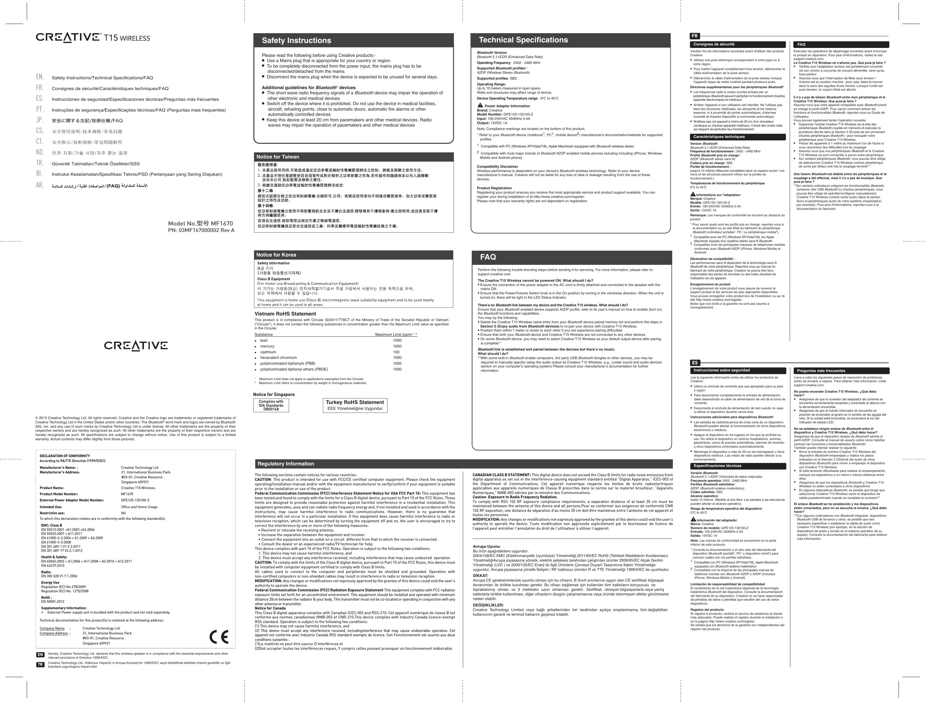 PN: 03MF167000002 Rev ASafety Instructions/Technical Specifications/FAQCS.ES.PT . FR.EN.JP.Consignes de sécurité/Caractéristiques techniques/FAQInstrucciones de seguridad/Especificaciones técnicas/Preguntas más frecuentes安全使用说明/技术规格/常见问题安全に関する注記/技術仕様/FAQInstruções de segurança/Especificações técnicas/FAQ (Perguntas mais frequentes)TR.CT.KO.Güvenlik Talimatları/Teknik Özellikler/SSSBI.Instruksi Keselamatan/Spesifikasi Teknis/PSD (Pertanyaan yang Sering Diajukan)AR.안전 지침/기술 사양/자주 묻는 질문安全指示/技術規格/常見問題解答Model No.型号 MF1670Please read the following before using Creative products:·●  Use a Mains plug that is appropriate for your country or region.●  To be completely disconnected from the power input, the mains plug has to be disconnected/detached from the mains.●  Disconnect the mains plug when the device is expected to be unused for several days.Additional guidelines for Bluetooth® devices●  The short wave radio frequency signals of a Bluetooth device may impair the operation of other electronic and medical devices●  Switch off the device where it is prohibited. Do not use the device in medical facilities, aircraft, refueling points, close to automatic doors, automatic ﬁre alarms or other automatically controlled devices●  Keep this device at least 20 cm from pacemakers and other medical devices. Radio waves may impair the operation of pacemakers and other medical devicesSafety InstructionsPerform the following trouble-shooting steps before sending it for servicing. For more information, please refer to support.creative.comThe Creative T15 Wireless cannot be powered ON. What should I do?● Ensure the connection of the power adapter to the AC cord is firmly attached and connected to the speaker with the mains ON.● Ensure that the Power/Volume Switch knob is in the On position by turning in the clockwise direction. When the unit is turned on, there will be light in the LED Status Indicator.There’s no Bluetooth link between my device and the Creative T15 wireless. What should I do? Ensure that your Bluetooth enabled device supports A2DP profile. refer to its user’s manual on how to enable (turn on) the Bluetooth functions and capabilities.You may try the following:● Delete the Creative T15 Wireless name entry from your Bluetooth device paired memory list and perform the steps in Section 2 (Enjoy audio from Bluetooth devices) to re-pair your device with Creative T15 Wireless.● Position them within 1 meter or closer to each other if you are experience pairing difficulties● Ensure that both your Bluetooth device and Creative T15 Wireless are not connected to any other devices● On some Bluetooth device, you may need to select Creative T15 Wireless as your default output device after pairing is complete**Bluetooth link is established and paired between the devices but there’s no music. What should I do?**With some built-in Bluetooth enable computers, 3rd party USB Bluetooth dongles or other devices, you may be required to manually specify/ setup the audio output as Creative T15 Wireless, e.g., (under sound and audio devices section on your computer’s operating system) Please consult your manufacturer’s documentation for further information.FAQTechnical SpecificationsBluetooth VersionBluetooth 2.1+EDR (Enhanced Data Rate)Operating Frequency:  2402 - 2480 MHzSupported Bluetooth proﬁles*: A2DP (Wireless Stereo Bluetooth)Supported proﬁles: SBCOperating Range: Up to 10 meters measured in open space. Walls and structures may affect range of device.Device Operating Temperature range : 0oC to 45oC        Power Adapter InformationBrand: CreativeModel Number: GPE125-130100-ZInput: 100-240VAC 50/60Hz 0.4AOutput: 13VDC 1ANote: Compliance markings are located on the bottom of this product.* Refer to your Bluetooth device (notebook1, PC1, mobile device2) manufacturer’s documentation/website for supported proﬁles.1  Compatible with PC (Windows XP/Vista/7/8), Apple Macintosh equipped with Bluetooth wireless stereo 2  Compatible with most major brands of Bluetooth A2DP enabled mobile phones including including (iPhone, Windows Mobile and Android phone)Compatibility DisclaimerWireless performance is dependent on your device’s Bluetooth wireless technology. Refer to your device manufacturer’s manual. Creative will not be liable for any loss of data or leakage resulting from the use of these devices.Product RegistrationRegistering your product ensures you receive the most appropriate service and product support available. You can register your during installation of at http://www.creative.com/register.Please note that your warranty rights are not dependent on registration.DECLARATION OF CONFORMITYAccording to R&amp;TTE Directive (1999/5/EC)Manufacturer’s Name: :Creative Technology LtdManufacturer’s Address: 31, International Business Park#03-01, Creative ResourceSingapore 609921Product Name: Creative T15 WirelessProduct Model Number: MF1670Intended Use:  Ofﬁce and Home UsageExternal Power Adapter Model Number: GPE125-130100-ZRestrictive use: NilTo which this declaration relates are in conformity with the following standard(s):Technical documentation for this product(s) is retained at the following address:Company Name :Creative Technology LtdCompany Address :31, International Business Park#03-01, Creative ResourceSingapore 609921EMC: Class BEN 55013:2001 +A1:2003 +A2:2006EN 55020:2007 + A11:2011EN 61000-3-2:2006 + A1:2009 + A2:2009EN 61000-3-3:2008EN 301 489-1 V1.9.2:2011EN 301 489-17 V2.2.1:2012Health &amp; Safety: EN 60065:2002 + A1:2006 + A11:2008 + A2:2010 + A12:2011EN 62479:2010 Radio:EN 300 328 V1.7.1:2006Energy UseRegulation (EC) No.278/2009Regulation (EC) No. 1275/2008RoHS :EN 50581:2012Supplementary Information:•     External Power supply unit is bundled with the product and not sold separately.Turkey RoHS StatementEEE Yönetmeliğine UygundurComplies withIDA StandardsDB00148Notice for SingaporeHereby, Creative Technology Ltd. declares that this wireless speaker is in compliance with the essential requirements and other relevant provisions of Directive 1999/5/EC.Creative Technology Ltd., Kablosuz Hoparlör in Avrupa Konseyi&apos;nin 1999/5/EC sayili direktifinde belirtilen önemli gereklilik ve ilgili kosullara uygunlugunu beyan ederTRENFAQNotice for TaiwanNotice for KoreaVietnam RoHS Statement This product is in compliance with Circular 30/2011/TTBCT of the Ministry of Trade of the Socialist Republic of Vietnam (“Circular”), it does not contain the following substances in concentration greater than the Maximum Limit value as specified in the Circular.Substance               Maximum Limit (ppm) 1, 2●    lead                                    1000●    mercury                                    1000●    cadmium                                    100●    hexavalent chromium                                  1000●    polybrominated biphenyls (PBB)             1000●    polybrominated diphenyl ethers (PBDE)      10001    Maximum Limit does not apply to applications exempted from the Circular.2    Maximum Limit refers to concentration by weight in homogeneous materials.© 2013 Creative Technology Ltd. All rights reserved. Creative and the Creative logo are trademarks or registered trademarks of Creative Technology Ltd in the United States and/or other countries. The Bluetooth® word mark and logos are owned by Bluetooth SIG, Inc. and any use of such marks by Creative Technology Ltd is under license. All other trademarks are the property of their respective owners and are hereby recognized as such. All other trademarks are the property of their respective owners and are hereby recognized as such. All specifications are subject to change without notice. Use of this product is subject to a limited warranty. Actual contents may differ slightly from those pictured.Consignes de sécuritéVeuillez lire les informations suivantes avant d&apos;utiliser des produits Creative:●  Utilisez une prise électrique correspondant à votre pays ou à votre région.●  Pour mettre l&apos;appareil complètement hors tension, débranchez le câble d&apos;alimentation de la prise secteur.●  Débranchez le câble d&apos;alimentation de la prise secteur lorsque l&apos;appareil risque de rester inutilisé pendant plusieurs jours.Directives supplémentaires pour les périphériques Bluetooth® ●  Les fréquences radio à ondes courtes émises par un périphérique Bluetooth peuvent perturber le fonctionnement d&apos;autres appareils électroniques et médicaux●  Arrêtez l&apos;appareil si son utilisation est interdite. Ne l&apos;utilisez pas dans les structures médicales, les aéroports et les stations essence, ni à proximité de portes automatiques, d&apos;alarmes incendie et d&apos;autres dispositifs à commande automatique●  N&apos;utilisez pas cet appareil à moins de 20cm d&apos;un simulateur cardiaque ou d&apos;autres appareils médicaux. Il émet des ondes radio qui risquent de perturber leur fonctionnementCaractéristiques techniquesVersion Bluetooth Bluetooth 2.1+EDR (Enhanced Data Rate)Fréquence de fonctionnement: 2402 - 2480 MHzProfils Bluetooth pris en charge*: A2DP (Bluetooth stéréo sans fil)Codecs pris en charge: SBCPortée de fonctionnement: jusqu&apos;à 10 mètres (Mesures constatées dans un espace ouvert. Les murs et les structures peuvent influer sur la portée de fonctionnement.)Températures de fonctionnement du périphérique: 0oC to 45oC       Informations sur l&apos;adaptateurMarque: CreativeModèle: GPE125-130100-ZEntrée: 100-240VAC 50/60Hz 0.4ASortie: 13VDC 1ARemarque: Les marques de conformité se trouvent au dessous du produit.* Pour savoir quels sont les profils pris en charge, reportez-vous à la documentation ou au site Web du fabricant du périphérique Bluetooth (ordinateur portable1, PC1 ou périphérique mobile2). 1  Compatible avec les PC (Windows XP/Vista/7/8), les Apple Macintosh équipés d&apos;un système stéréo sans fil Bluetooth2  Compatible avec les principales marques de téléphones mobiles conformes avec Bluetooth A2DP (iPhone, Windows Mobile et Android)Déclaration de compatibilité:Les performances sans fil dépendent de la technologie sans fil Bluetooth de votre périphérique. Reportez-vous au manuel du fabricant de votre périphérique. Creative ne pourra être tenu responsable des pertes de données ou des fuites résultant de l&apos;utilisation de cet appareil.Enregistrement du produitL’enregistrement de votre produit vous assure de recevoir le support produit et les services les plus appropriés disponibles. Vous pouvez enregistrer votre produit lors de l’installation ou sur le site http://www.creative.com/register.Notez que vos droits à la garantie ne sont pas soumis à l’enregistrement.Exécutez les opérations de dépannage suivantes avant d&apos;envoyer le produit en réparation. Pour plus d&apos;informations, visitez le site support.creative.com.Le Creative T15 Wireless ne s&apos;allume pas. Que puis-je faire?● Vérifiez que l&apos;adaptateur secteur est parfaitement connecté via son cordon à une prise de courant alimentée, ainsi qu&apos;au haut-parleur. ● Assurez-vous que l&apos;interrupteur de Mise sous tension / Volume est en position marche; pour cela, faites le tourner dans le sens des aiguilles d&apos;une montre. Lorsque l&apos;unité est sous tension, le voyant d&apos;état est allumé.Il n&apos;y a pas de liaison Bluetooth entre mon périphérique et le Creative T15 Wireless. Que puis-je faire?Assurez-vous que votre appareil compatible avec Bluetooth prend en charge le profilA2DP. Pour savoir comment activer les fonctions et fonctionnalités Bluetooth, reportez-vous au Guide de l&apos;utilisateur. Vous pouvez également tenter l&apos;opération suivante:● Supprimez l&apos;entrée Creative T15 Wireless de la liste des périphériques Bluetooth couplés en mémoire et exécutez la procédure décrite dans la Section2 (Écoute de son provenant d&apos;autres périphériques Bluetooth )  pour recoupler votre périphérique avec Creative T15 Wireless.● Placez les appareils à 1mètre au maximum l&apos;un de l&apos;autre si vous rencontrez des difficultés lors du couplage● Assurez-vous que vos périphériques Bluetooth et le Creative T15 Wireless ne sont connectés à aucun autre périphérique● Sur certains périphériques Bluetooth, vous pouvez être obligé de sélectionner Creative T15 Wireless comme périphérique de sortie par défaut une fois le couplage terminé**Une liaison Bluetooth est établie entre les périphériques et le couplage a été effectué, mais il n&apos;y a pas de musique. Que puis-je faire?**Sur certains ordinateurs intégrant les fonctionnalités Bluetooth, certaines clés USB Bluetooth ou d&apos;autres périphériques, vous pouvez être obligé de spécifier/configurer manuellement Creative T15 Wireless comme sortie audio (dans la section Sons et périphériques audio de votre système d&apos;exploitation, par exemple). Pour plus d&apos;informations, reportez-vous à la documentation du fabricant.FAQFRInstrucciones sobre seguridadLea la siguiente información antes de utilizar los productos de Creative: ●  Utilice un enchufe de corriente que sea apropiado para su país o región●  Para desconectar completamente la entrada de alimentación, debe desenchufar el cable de alimentación de red de la toma de corriente.●  Desconecte el enchufe de alimentación de red cuando no vaya a utilizar el dispositivo durante varios días.Instrucciones adicionales para dispositivos Bluetooth®●  Las señales de radiofrecuencia de onda corta de un dispositivo Bluetooth pueden afectar al funcionamiento de otros dispositivos electrónicos o médicos.●  Apague el dispositivo en los lugares en los que se prohíba su uso. No utilice el dispositivo en centros hospitalarios, aviones, gasolineras, cerca de puertas automáticas, alarmas de incendio u otros dispositivos controlados automáticamente●  Mantenga el dispositivo a más de 20cm de marcapasos u otros dispositivos médicos. Las ondas de radio pueden afectar a su funcionamiento.Especificaciones técnicasVersión BluetoothBluetooth 2.1+EDR (Velocidad de datos mejorada)Frecuencia operativa: 2402 - 2480 MHzPerfiles Bluetooth admitidos*: A2DP (Bluetooth estéreo inalámbrico)Códec admitido: SBCAlcance operativo: hasta 10 metros  (Medido al aire libre. Las paredes y las estructuras pueden afectar al alcance operativo).Rango de temperatura operativa del dispositivo: 0oC to 45oC       Información del adaptadorMarca: CreativeNúmero de modelo: GPE125-130100-ZEntrada: 100-240VAC 50/60Hz 0.4ASalida: 13VDC 1ANota: Las marcas de conformidad se encuentran en la parte inferior de este producto.* Consulte la documentación o el sitio web del fabricante del dispositivo Bluetooth (portátil1, PC1 o dispositivo móvil2) para conocer cuáles son los perfiles admitidos. 1  Compatible con PC (Windows XP/Vista/7/8), Apple Macintosh equipados con Bluetooth estéreo inalámbrico 2  Compatible con la mayoría de las principales marcas de teléfonos móviles con Bluetooth A2DP y A2DP (incluidos iPhone, Windows Mobile y Android)Limitación de responsabilidad de compatibilidadEl rendimiento de la red inalámbrica depende de la tecnología inalámbrica Bluetooth del dispositivo. Consulte la documentación del fabricante de su dispositivo. Creative no se hace responsable de pérdidas de datos o pérdidas que resulten del uso de estos dispositivos.Registro del productoSi registra el producto, recibirá el servicio de asistencia al cliente más adecuado. Puede realizar el registro durante la instalación o en la página http://www.creative.com/register.Se señala que los derechos de la garantía son independientes del registro del producto.Lleve a cabo los siguientes pasos de resolución de problemas antes de enviarlo a reparar. Para obtener más información, visite support.creative.comNo puedo encender Creative T15 Wireless. ¿Qué debo hacer?●  Asegúrese de que la conexión del adaptador de corriente se encuentra correctamente acoplada y conectada al altavoz con la alimentación encendida. ● Asegúrese de que el mando interruptor se encuentra en posición de encendido al girarlo en el sentido de las agujas del reloj. Si la unidad está encendida, se encenderá la luz del indicador de estado LED.No se establece ningún enlace de Bluetooth entre el dispositivo y Creative T15 Wireless. ¿Qué debo hacer?Asegúrese de que el dispositivo dotado de Bluetooth admita el perfil A2DP. Consulte el manual de usuario sobre cómo habilitar (activar) las funciones y funcionalidades Bluetooth.También puede intentar realizar lo siguiente:● Borre la entrada de nombre Creative T15 Wireless del dispositivo Bluetooth emparejado y realice los pasos indicados en la Sección 2 (Disfrute del audio de otros dispositivos Bluetooth) para volver a emparejar el dispositivo con Creative T15 Wireless.● Si está teniendo dificultades para realizar el emparejamiento, coloque los dispositivos a un metro o menos distancia entre ellos● Asegúrese de que los dispositivos Bluetooth y Creative T15 Wireless no estén conectados a otros dispositivos● En algunos dispositivos Bluetooth, es posible que tenga que seleccionar Creative T15 Wireless como el dispositivo de salida predeterminado cuando se complete la conexión**El enlace Bluetooth se ha establecido y los dispositivos están conectados, pero no se escucha la música. ¿Qué debo hacer?**Con algunos ordenadores con Bluetooth integrado, dispositivos Bluetooth USB de terceros u otros, es posible que sea necesario especificar o establecer la salida de audio como Creative T15 Wireless (por ejemplo, en la sección de dispositivos de audio y sonido en el sistema operativo de su equipo). Consulte la documentación del fabricante para obtener más información.Preguntas más frecuentesESThe following sections contain notices for various countries: CAUTION: This product is intended for use with FCC/CE certiﬁed computer equipment. Please check the equipment operating/installation manual and/or with the equipment manufacturer to verify/conﬁrm if your equipment is suitable prior to the installation or use of the product. Federal Communication Commission (FCC) Interference Statement Notice for USA FCC Part 15: This equipment has been tested and found to comply with the limits for a Class B digital device, pursuant to Part 15 of the FCC Rules. These limits are designed to provide reasonable protection against harmful interference in a residential installation. This equipment generates, uses and can radiate radio frequency energy and, if not installed and used in accordance with the instructions, may cause harmful interference to radio communications. However, there is no guarantee that interference will not occur in a particular installation. If this equipment does cause harmful interference to radio or television reception, which can be determined by turning the equipment off and on, the user is encouraged to try to correct the interference by one or more of the following measures:   • Reorient or relocate the receiving antenna.  • Increase the separation between the equipment and receiver.  • Connect the equipment into an outlet on a circuit  different from that to which the receiver is connected.  • Consult the dealer or an experienced radio/TV technician for help.This device complies with part 15 of the FCC Rules. Operation is subject to the following two conditions:   1. This device may not cause harmful interference, and  2. This device must accept any interference received, including interference that may cause undesired  operation.CAUTION: To comply with the limits of the Class B digital device, pursuant to Part 15 of the FCC Rules, this device must be installed with computer equipment certiﬁed to comply with Class B limits.All cables used to connect to the computer and peripherals must be shielded and grounded. Operation with non-certiﬁed computers or non-shielded cables may result in interference to radio or television reception.  MODIFICATION: Any changes or modiﬁcations not expressly approved by the grantee of this device could void the user’s authority to operate the device.Federal Communication Commission (FCC) Radiation Exposure Statement This equipment complies with FCC radiation exposure limits set forth for an uncontrolled environment. This equipment should be installed and operated with minimum distance 20cm between the radiator &amp; your body. This transmitter must not be co-located or operating in conjunction with any other antenna or transmitter.Notice for CanadaThis Class B digital apparatus complies with Canadian ICES-003 and RSS-210. Cet appareil numérique de classe B est conforme aux normes canadiennes NMB-003 et CNR-210.This device complies with Industry Canada licence-exempt RSS standard. Operation is subject to the following two conditions:(1) This device may not cause harmful interference, and(2)  This device must accept any interference received, includinginterference that may cause undesirable operation. Cet appareil est conforme avec Industrie Canada RSS standard exempts de licence. Son Fonctionnement est soumis aux deux conditions suivantes :(1)Le matériel ne peut étre source D’interférnces et(2)Doit accepter toutes les interférences reques, Y compris celles pouvant provoquer un fonctionnement indésirable.CANADIAN CLASS B STATEMENT: This digital device does not exceed the Class B limits for radio noise emissions from digital apparatus as set out in the interference-causing equipment standard entitled “Digital Apparatus,” ICES-003 of the Department of Communications. Cet appareil numerique respecte les limites de bruits radioelectriques applicables aux appareils numeriques de Classe B prescrites dans la norme sur le materiel brouilleur: “Appareils Numeriques,” NMB-003 edictee par le ministre des Communications. Caution: Exposure to Radio Frequency Radiation.To comply with RSS 102 RF exposure compliance requirements, a separation distance of at least 20 cm must be maintained between the antenna of this device and all persons.Pour se conformer aux exigences de conformité CNR 102 RF exposition, une distance de séparation d&apos;au moins 20 cm doit être maintenue entre l&apos;antenne de cet appareil et toutes les personnesMODIFICATION: Any changes or modiﬁcations not expressly approved by the grantee of this device could void the user’s authority to operate the device. Toute modiﬁcation non approuvée explicitement par le fournisseur de licence de l’appareil peut entraîner l’annulation du droit de l’utilisateur à utiliser l’appareil.                                 Regulatory InformationAvrupa Uyumu Bu ürün aşağıdakilere uygundur:2004/108/EC EMC (Elektromanyetik Uyumluluk) Yönetmeliği.2011/65/EC RoHS (Tehlikeli Maddelerin Kısıtlanması) YönetmeliğiAvrupa piyasasına yönelik, elektrik şebekesi tarafından çalıştırılan ürünler 2006/95/EC Alçak Gerilim Yönetmeliği (LVD ) ve 2009/125/EC Enerji ile İlgili Ürünlerin Çevreye Duyarlı Tasarımına İlişkin Yönetmeliğe uygundur. Avrupa piyasasına yönelik İletişim / RF kablosuz ürünleri R ve TTE Yönetmeliği 1999/5/EC ile uyumludur.DİKKAT:Avrupa CE gereksinimleriyle uyumlu olması için bu cihazın, B Sınıfı sınırlarına uygun olan CE sertifikalı bilgisayar donanımları ile birlikte kurulması gerekir. Bu cihazı bağlamak için kullanılan tüm kabloların koruyuculu  ve topraklanmış olması ve 3 metreden uzun olmaması gerekir. Sertifikalı olmayan bilgisayarlarla veya yanlış kablolarla birlikte kullanılması, diğer cihazların düzgün çalışmamasına veya üründe istenmeyen etkiler görülmesine neden olabilir.DEĞİŞİKLİKLER:Creative Technology Limited veya bağlı şirketlerinden biri tarafından açıkça onaylanmamış tüm değişiklikler kullanıcının garanti ve teminat haklarını geçersiz kılabilir.