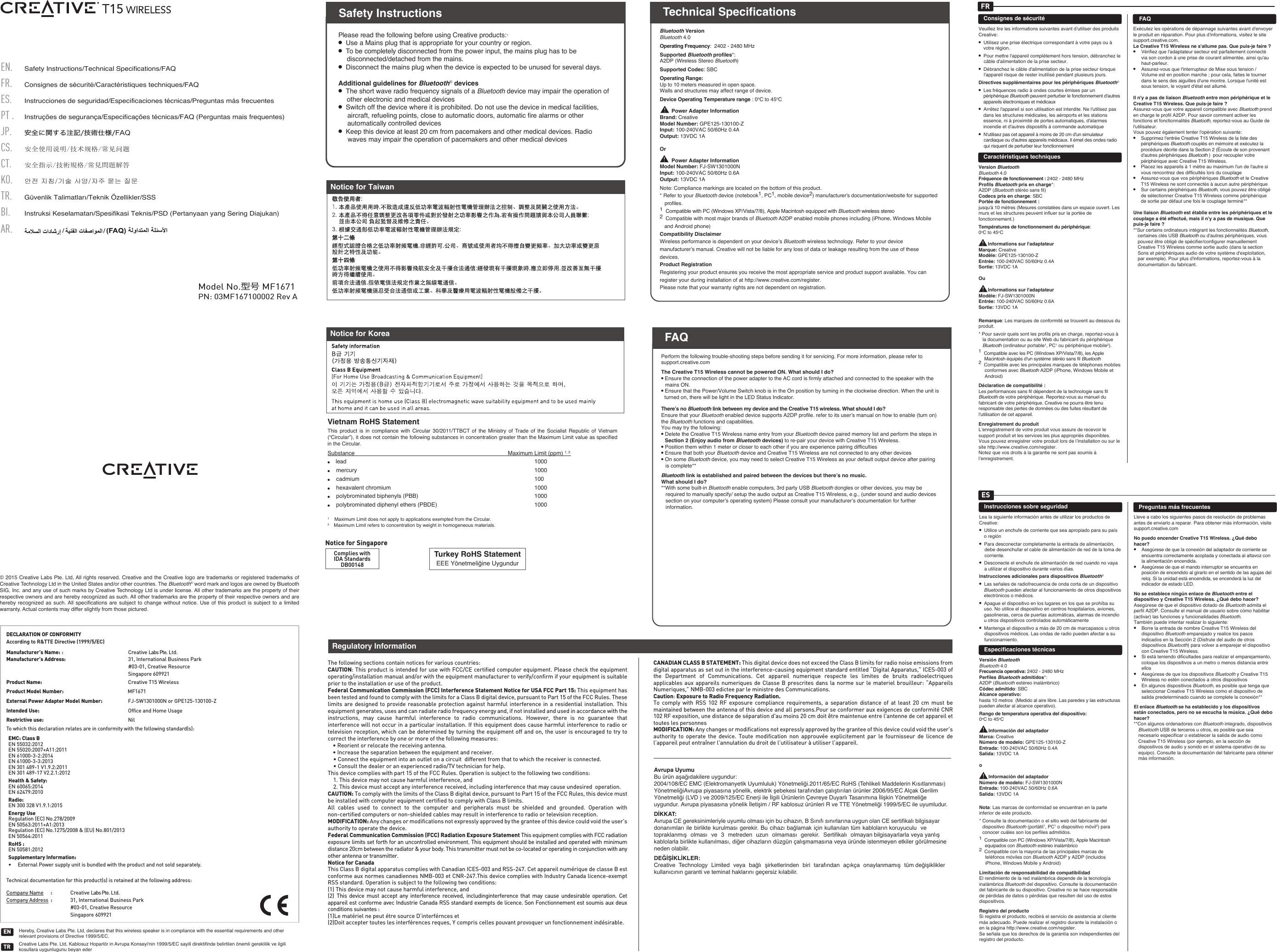 PN: 03MF167100002 Rev ASafety Instructions/Technical Specifications/FAQCS.ES.PT . FR.EN.JP.Consignes de sécurité/Caractéristiques techniques/FAQInstrucciones de seguridad/Especificaciones técnicas/Preguntas más frecuentes安全使用说明/技术规格/常见问题安全に関する注記/技術仕様/FAQInstruções de segurança/Especificações técnicas/FAQ (Perguntas mais frequentes)TR.CT.KO.Güvenlik Talimatları/Teknik Özellikler/SSSBI.Instruksi Keselamatan/Spesifikasi Teknis/PSD (Pertanyaan yang Sering Diajukan)AR.안전 지침/기술 사양/자주 묻는 질문安全指示/技術規格/常見問題解答Model No.型号 MF1671Please read the following before using Creative products:·●  Use a Mains plug that is appropriate for your country or region.●  To be completely disconnected from the power input, the mains plug has to be disconnected/detached from the mains.●  Disconnect the mains plug when the device is expected to be unused for several days.Additional guidelines for Bluetooth® devices●  The short wave radio frequency signals of a Bluetooth device may impair the operation of other electronic and medical devices●  Switch off the device where it is prohibited. Do not use the device in medical facilities, aircraft, refueling points, close to automatic doors, automatic ﬁre alarms or other automatically controlled devices●  Keep this device at least 20 cm from pacemakers and other medical devices. Radio waves may impair the operation of pacemakers and other medical devicesSafety InstructionsPerform the following trouble-shooting steps before sending it for servicing. For more information, please refer to support.creative.comThe Creative T15 Wireless cannot be powered ON. What should I do?● Ensure the connection of the power adapter to the AC cord is firmly attached and connected to the speaker with the mains ON.● Ensure that the Power/Volume Switch knob is in the On position by turning in the clockwise direction. When the unit is turned on, there will be light in the LED Status Indicator.There’s no Bluetooth link between my device and the Creative T15 wireless. What should I do? Ensure that your Bluetooth enabled device supports A2DP profile. refer to its user’s manual on how to enable (turn on) the Bluetooth functions and capabilities.You may try the following:● Delete the Creative T15 Wireless name entry from your Bluetooth device paired memory list and perform the steps in Section 2 (Enjoy audio from Bluetooth devices) to re-pair your device with Creative T15 Wireless.● Position them within 1 meter or closer to each other if you are experience pairing difficulties● Ensure that both your Bluetooth device and Creative T15 Wireless are not connected to any other devices● On some Bluetooth device, you may need to select Creative T15 Wireless as your default output device after pairing is complete**Bluetooth link is established and paired between the devices but there’s no music. What should I do?**With some built-in Bluetooth enable computers, 3rd party USB Bluetooth dongles or other devices, you may be required to manually specify/ setup the audio output as Creative T15 Wireless, e.g., (under sound and audio devices section on your computer’s operating system) Please consult your manufacturer’s documentation for further information.FAQTechnical SpecificationsBluetooth VersionBluetooth 4.0Operating Frequency:  2402 - 2480 MHzSupported Bluetooth proﬁles*: A2DP (Wireless Stereo Bluetooth)Supported Codec: SBCOperating Range: Up to 10 meters measured in open space. Walls and structures may affect range of device.Device Operating Temperature range : 0oC to 45oC        Power Adapter InformationBrand: CreativeModel Number: GPE125-130100-ZInput: 100-240VAC 50/60Hz 0.4AOutput: 13VDC 1AOr        Power Adapter InformationModel Number: FJ-SW1301000NInput: 100-240VAC 50/60Hz 0.6AOutput: 13VDC 1ANote: Compliance markings are located on the bottom of this product.* Refer to your Bluetooth device (notebook1, PC1, mobile device2) manufacturer’s documentation/website for supported proﬁles.1  Compatible with PC (Windows XP/Vista/7/8), Apple Macintosh equipped with Bluetooth wireless stereo 2  Compatible with most major brands of Bluetooth A2DP enabled mobile phones including (iPhone, Windows Mobile and Android phone)Compatibility DisclaimerWireless performance is dependent on your device’s Bluetooth wireless technology. Refer to your device manufacturer’s manual. Creative will not be liable for any loss of data or leakage resulting from the use of these devices.Product RegistrationRegistering your product ensures you receive the most appropriate service and product support available. You can register your during installation of at http://www.creative.com/register.Please note that your warranty rights are not dependent on registration.DECLARATION OF CONFORMITYAccording to R&amp;TTE Directive (1999/5/EC)Manufacturer’s Name: :Creative Labs Pte. Ltd.Manufacturer’s Address: 31, International Business Park#03-01, Creative ResourceSingapore 609921Product Name: Creative T15 WirelessProduct Model Number: MF1671Intended Use:   Ofﬁce and Home UsageExternal Power Adapter Model Number: FJ-SW1301000N or GPE125-130100-ZRestrictive use: NilTo which this declaration relates are in conformity with the following standard(s):Technical documentation for this product(s) is retained at the following address:Company Name :Creative Labs Pte. Ltd.Company Address :31, International Business Park#03-01, Creative ResourceSingapore 609921EMC: Class BEN 55032:2012EN 55020:2007+A11:2011EN 61000-3-2:2014EN 61000-3-3:2013EN 301 489-1 V1.9.2:2011EN 301 489-17 V2.2.1:2012Health &amp; Safety: EN 60065:2014EN 62479:2010 Radio:EN 300 328 V1.9.1:2015Energy UseRegulation (EC) No.278/2009EN 50563:2011+A1:2013 Regulation (EC) No.1275/2008 &amp; (EU) No.801/2013EN 50564:2011RoHS :EN 50581:2012Supplementary Information:•     External Power supply unit is bundled with the product and not sold separately.Turkey RoHS StatementEEE Yönetmeliğine UygundurComplies withIDA StandardsDB00148Notice for SingaporeHereby, Creative Labs Pte. Ltd, declares that this wireless speaker is in compliance with the essential requirements and other relevant provisions of Directive 1999/5/EC.Creative Labs Pte. Ltd, Kablosuz Hoparlör in Avrupa Konseyi&apos;nin 1999/5/EC sayili direktifinde belirtilen önemli gereklilik ve ilgili kosullara uygunlugunu beyan ederTRENFAQNotice for TaiwanNotice for KoreaVietnam RoHS Statement This product is in compliance with Circular 30/2011/TTBCT of the Ministry of Trade of the Socialist Republic of Vietnam (“Circular”), it does not contain the following substances in concentration greater than the Maximum Limit value as specified in the Circular.Substance               Maximum Limit (ppm) 1, 2●    lead                                    1000●    mercury                                    1000●    cadmium                                    100●    hexavalent chromium                                  1000●    polybrominated biphenyls (PBB)             1000●    polybrominated diphenyl ethers (PBDE)      10001    Maximum Limit does not apply to applications exempted from the Circular.2    Maximum Limit refers to concentration by weight in homogeneous materials.© 2015 Creative Labs Pte. Ltd, All rights reserved. Creative and the Creative logo are trademarks or registered trademarks of Creative Technology Ltd in the United States and/or other countries. The Bluetooth® word mark and logos are owned by Bluetooth SIG, Inc. and any use of such marks by Creative Technology Ltd is under license. All other trademarks are the property of their respective owners and are hereby recognized as such. All other trademarks are the property of their respective owners and are hereby recognized as such. All  specifications are subject to change without notice. Use of this product is subject  to  a  limited warranty. Actual contents may differ slightly from those pictured.Consignes de sécuritéVeuillez lire les informations suivantes avant d&apos;utiliser des produits Creative:●  Utilisez une prise électrique correspondant à votre pays ou à votre région.●  Pour mettre l&apos;appareil complètement hors tension, débranchez le câble d&apos;alimentation de la prise secteur.●  Débranchez le câble d&apos;alimentation de la prise secteur lorsque l&apos;appareil risque de rester inutilisé pendant plusieurs jours.Directives supplémentaires pour les périphériques Bluetooth® ●  Les fréquences radio à ondes courtes émises par un périphérique Bluetooth peuvent perturber le fonctionnement d&apos;autres appareils électroniques et médicaux●  Arrêtez l&apos;appareil si son utilisation est interdite. Ne l&apos;utilisez pas dans les structures médicales, les aéroports et les stations essence, ni à proximité de portes automatiques, d&apos;alarmes incendie et d&apos;autres dispositifs à commande automatique●  N&apos;utilisez pas cet appareil à moins de 20cm d&apos;un simulateur cardiaque ou d&apos;autres appareils médicaux. Il émet des ondes radio qui risquent de perturber leur fonctionnementCaractéristiques techniquesVersion Bluetooth Bluetooth 4.0Fréquence de fonctionnement: 2402 - 2480 MHzProfils Bluetooth pris en charge*: A2DP (Bluetooth stéréo sans fil)Codecs pris en charge: SBCPortée de fonctionnement: jusqu&apos;à 10 mètres (Mesures constatées dans un espace ouvert. Les murs et les structures peuvent influer sur la portée de fonctionnement.)Températures de fonctionnement du périphérique: 0oC to 45oC       Informations sur l&apos;adaptateurMarque: CreativeModèle: GPE125-130100-ZEntrée: 100-240VAC 50/60Hz 0.4ASortie: 13VDC 1AOu       Informations sur l&apos;adaptateurModèle: FJ-SW1301000NEntrée: 100-240VAC 50/60Hz 0.6ASortie: 13VDC 1ARemarque: Les marques de conformité se trouvent au dessous du produit.* Pour savoir quels sont les profils pris en charge, reportez-vous à la documentation ou au site Web du fabricant du périphérique Bluetooth (ordinateur portable1, PC1 ou périphérique mobile2). 1  Compatible avec les PC (Windows XP/Vista/7/8), les Apple Macintosh équipés d&apos;un système stéréo sans fil Bluetooth2  Compatible avec les principales marques de téléphones mobiles conformes avec Bluetooth A2DP (iPhone, Windows Mobile et Android)Déclaration de compatibilité:Les performances sans fil dépendent de la technologie sans fil Bluetooth de votre périphérique. Reportez-vous au manuel du fabricant de votre périphérique. Creative ne pourra être tenu responsable des pertes de données ou des fuites résultant de l&apos;utilisation de cet appareil.Enregistrement du produitL’enregistrement de votre produit vous assure de recevoir le support produit et les services les plus appropriés disponibles. Vous pouvez enregistrer votre produit lors de l’installation ou sur le site http://www.creative.com/register.Notez que vos droits à la garantie ne sont pas soumis à l’enregistrement.Exécutez les opérations de dépannage suivantes avant d&apos;envoyer le produit en réparation. Pour plus d&apos;informations, visitez le site support.creative.com.Le Creative T15 Wireless ne s&apos;allume pas. Que puis-je faire?● Vérifiez que l&apos;adaptateur secteur est parfaitement connecté via son cordon à une prise de courant alimentée, ainsi qu&apos;au haut-parleur. ● Assurez-vous que l&apos;interrupteur de Mise sous tension / Volume est en position marche; pour cela, faites le tourner dans le sens des aiguilles d&apos;une montre. Lorsque l&apos;unité est sous tension, le voyant d&apos;état est allumé.Il n&apos;y a pas de liaison Bluetooth entre mon périphérique et le Creative T15 Wireless. Que puis-je faire?Assurez-vous que votre appareil compatible avec Bluetooth prend en charge le profilA2DP. Pour savoir comment activer les fonctions et fonctionnalités Bluetooth, reportez-vous au Guide de l&apos;utilisateur. Vous pouvez également tenter l&apos;opération suivante:● Supprimez l&apos;entrée Creative T15 Wireless de la liste des périphériques Bluetooth couplés en mémoire et exécutez la procédure décrite dans la Section2 (Écoute de son provenant d&apos;autres périphériques Bluetooth )  pour recoupler votre périphérique avec Creative T15 Wireless.● Placez les appareils à 1mètre au maximum l&apos;un de l&apos;autre si vous rencontrez des difficultés lors du couplage● Assurez-vous que vos périphériques Bluetooth et le Creative T15 Wireless ne sont connectés à aucun autre périphérique● Sur certains périphériques Bluetooth, vous pouvez être obligé de sélectionner Creative T15 Wireless comme périphérique de sortie par défaut une fois le couplage terminé**Une liaison Bluetooth est établie entre les périphériques et le couplage a été effectué, mais il n&apos;y a pas de musique. Que puis-je faire?**Sur certains ordinateurs intégrant les fonctionnalités Bluetooth, certaines clés USB Bluetooth ou d&apos;autres périphériques, vous pouvez être obligé de spécifier/configurer manuellement Creative T15 Wireless comme sortie audio (dans la section Sons et périphériques audio de votre système d&apos;exploitation, par exemple). Pour plus d&apos;informations, reportez-vous à la documentation du fabricant.FAQFRInstrucciones sobre seguridadLea la siguiente información antes de utilizar los productos de Creative: ●  Utilice un enchufe de corriente que sea apropiado para su país o región●  Para desconectar completamente la entrada de alimentación, debe desenchufar el cable de alimentación de red de la toma de corriente.●  Desconecte el enchufe de alimentación de red cuando no vaya a utilizar el dispositivo durante varios días.Instrucciones adicionales para dispositivos Bluetooth®●  Las señales de radiofrecuencia de onda corta de un dispositivo Bluetooth pueden afectar al funcionamiento de otros dispositivos electrónicos o médicos.●  Apague el dispositivo en los lugares en los que se prohíba su uso. No utilice el dispositivo en centros hospitalarios, aviones, gasolineras, cerca de puertas automáticas, alarmas de incendio u otros dispositivos controlados automáticamente●  Mantenga el dispositivo a más de 20cm de marcapasos u otros dispositivos médicos. Las ondas de radio pueden afectar a su funcionamiento.Especificaciones técnicasVersión BluetoothBluetooth 4.0Frecuencia operativa: 2402 - 2480 MHzPerfiles Bluetooth admitidos*: A2DP (Bluetooth estéreo inalámbrico)Códec admitido: SBCAlcance operativo: hasta 10 metros  (Medido al aire libre. Las paredes y las estructuras pueden afectar al alcance operativo).Rango de temperatura operativa del dispositivo: 0oC to 45oC       Información del adaptadorMarca: CreativeNúmero de modelo: GPE125-130100-ZEntrada: 100-240VAC 50/60Hz 0.4ASalida: 13VDC 1Ao       Información del adaptadorNúmero de modelo: FJ-SW1301000NEntrada: 100-240VAC 50/60Hz 0.6ASalida: 13VDC 1ANota: Las marcas de conformidad se encuentran en la parte inferior de este producto.* Consulte la documentación o el sitio web del fabricante del dispositivo Bluetooth (portátil1, PC1 o dispositivo móvil2) para conocer cuáles son los perfiles admitidos. 1  Compatible con PC (Windows XP/Vista/7/8), Apple Macintosh equipados con Bluetooth estéreo inalámbrico 2  Compatible con la mayoría de las principales marcas de teléfonos móviles con Bluetooth A2DP y A2DP (incluidos iPhone, Windows Mobile y Android)Limitación de responsabilidad de compatibilidadEl rendimiento de la red inalámbrica depende de la tecnología inalámbrica Bluetooth del dispositivo. Consulte la documentación del fabricante de su dispositivo. Creative no se hace responsable de pérdidas de datos o pérdidas que resulten del uso de estos dispositivos.Registro del productoSi registra el producto, recibirá el servicio de asistencia al cliente más adecuado. Puede realizar el registro durante la instalación o en la página http://www.creative.com/register.Se señala que los derechos de la garantía son independientes del registro del producto.Lleve a cabo los siguientes pasos de resolución de problemas antes de enviarlo a reparar. Para obtener más información, visite support.creative.comNo puedo encender Creative T15 Wireless. ¿Qué debo hacer?●  Asegúrese de que la conexión del adaptador de corriente se encuentra correctamente acoplada y conectada al altavoz con la alimentación encendida. ● Asegúrese de que el mando interruptor se encuentra en posición de encendido al girarlo en el sentido de las agujas del reloj. Si la unidad está encendida, se encenderá la luz del indicador de estado LED.No se establece ningún enlace de Bluetooth entre el dispositivo y Creative T15 Wireless. ¿Qué debo hacer?Asegúrese de que el dispositivo dotado de Bluetooth admita el perfil A2DP. Consulte el manual de usuario sobre cómo habilitar (activar) las funciones y funcionalidades Bluetooth.También puede intentar realizar lo siguiente:● Borre la entrada de nombre Creative T15 Wireless del dispositivo Bluetooth emparejado y realice los pasos indicados en la Sección 2 (Disfrute del audio de otros dispositivos Bluetooth) para volver a emparejar el dispositivo con Creative T15 Wireless.● Si está teniendo dificultades para realizar el emparejamiento, coloque los dispositivos a un metro o menos distancia entre ellos● Asegúrese de que los dispositivos Bluetooth y Creative T15 Wireless no estén conectados a otros dispositivos● En algunos dispositivos Bluetooth, es posible que tenga que seleccionar Creative T15 Wireless como el dispositivo de salida predeterminado cuando se complete la conexión**El enlace Bluetooth se ha establecido y los dispositivos están conectados, pero no se escucha la música. ¿Qué debo hacer?**Con algunos ordenadores con Bluetooth integrado, dispositivos Bluetooth USB de terceros u otros, es posible que sea necesario especificar o establecer la salida de audio como Creative T15 Wireless (por ejemplo, en la sección de dispositivos de audio y sonido en el sistema operativo de su equipo). Consulte la documentación del fabricante para obtener más información.Preguntas más frecuentesESThe following sections contain notices for various countries: CAUTION: This product is intended for use with FCC/CE certiﬁed computer equipment. Please check the equipment operating/installation manual and/or with the equipment manufacturer to verify/conﬁrm if your equipment is suitable prior to the installation or use of the product. Federal Communication Commission (FCC) Interference Statement Notice for USA FCC Part 15: This equipment has been tested and found to comply with the limits for a Class B digital device, pursuant to Part 15 of the FCC Rules. These limits are designed to provide reasonable protection against harmful interference in a residential installation. This equipment generates, uses and can radiate radio frequency energy and, if not installed and used in accordance with the instructions, may cause harmful interference to radio communications. However, there is no guarantee that interference will not occur in a particular installation. If this equipment does cause harmful interference to radio or television reception, which can be determined by turning the equipment off and on, the user is encouraged to try to correct the interference by one or more of the following measures:   • Reorient or relocate the receiving antenna.  • Increase the separation between the equipment and receiver. • Connect the equipment into an outlet on a circuit  different from that to which the receiver is connected.  • Consult the dealer or an experienced radio/TV technician for help.This device complies with part 15 of the FCC Rules. Operation is subject to the following two conditions:   1. This device may not cause harmful interference, and  2. This device must accept any interference received, including interference that may cause undesired  operation.CAUTION: To comply with the limits of the Class B digital device, pursuant to Part 15 of the FCC Rules, this device must be installed with computer equipment certiﬁed to comply with Class B limits.All cables used to connect to the computer and peripherals must be shielded and grounded. Operation with non-certiﬁed computers or non-shielded cables may result in interference to radio or television reception.  MODIFICATION: Any changes or modiﬁcations not expressly approved by the grantee of this device could void the user’s authority to operate the device.Federal Communication Commission (FCC) Radiation Exposure Statement This equipment complies with FCC radiation exposure limits set forth for an uncontrolled environment. This equipment should be installed and operated with minimum distance 20cm between the radiator &amp; your body. This transmitter must not be co-located or operating in conjunction with any other antenna or transmitter.Notice for CanadaThis Class B digital apparatus complies with Canadian ICES-003 and RSS-247. Cet appareil numérique de classe B est conforme aux normes canadiennes NMB-003 et CNR-247.This device complies with Industry Canada licence-exempt RSS standard. Operation is subject to the following two conditions:(1) This device may not cause harmful interference, and(2)  This device must accept any interference received, includinginterference that may cause undesirable operation. Cet appareil est conforme avec Industrie Canada RSS standard exempts de licence. Son Fonctionnement est soumis aux deux conditions suivantes :(1)Le matériel ne peut étre source D’interférnces et(2)Doit accepter toutes les interférences reques, Y compris celles pouvant provoquer un fonctionnement indésirable.CANADIAN CLASS B STATEMENT: This digital device does not exceed the Class B limits for radio noise emissions from digital apparatus as set out in the interference-causing equipment standard entitled “Digital Apparatus,” ICES-003 of the Department of Communications. Cet appareil numerique respecte les limites de bruits radioelectriques applicables aux appareils numeriques de  Classe  B  prescrites  dans  la  norme sur le materiel brouilleur: “Appareils Numeriques,” NMB-003 edictee par le ministre des Communications. Caution: Exposure to Radio Frequency Radiation.To  comply  with  RSS  102  RF  exposure  compliance  requirements,  a  separation  distance  of  at  least  20  cm  must  be maintained between the antenna of this device and all persons.Pour se conformer aux exigences de conformité CNR 102 RF exposition, une distance de séparation d&apos;au moins 20 cm doit être maintenue entre l&apos;antenne de cet appareil et toutes les personnesMODIFICATION: Any changes or modiﬁcations not expressly approved by the grantee of this device could void the user’s authority  to  operate  the  device.  Toute  modiﬁcation  non  approuvée  explicitement  par  le  fournisseur  de  licence  de l’appareil peut entraîner l’annulation du droit de l’utilisateur à utiliser l’appareil.                                 Regulatory InformationAvrupa Uyumu Bu ürün aşağıdakilere uygundur:2004/108/EC EMC (Elektromanyetik Uyumluluk) Yönetmeliği.2011/65/EC RoHS (Tehlikeli Maddelerin Kısıtlanması) YönetmeliğiAvrupa piyasasına yönelik, elektrik şebekesi tarafından çalıştırılan ürünler 2006/95/EC Alçak Gerilim Yönetmeliği (LVD ) ve 2009/125/EC Enerji ile İlgili Ürünlerin Çevreye Duyarlı Tasarımına İlişkin Yönetmeliğe uygundur. Avrupa piyasasına yönelik İletişim / RF kablosuz ürünleri R ve TTE Yönetmeliği 1999/5/EC ile uyumludur.DİKKAT:Avrupa CE gereksinimleriyle uyumlu olması için bu cihazın, B Sınıfı sınırlarına uygun olan CE sertifikalı bilgisayar donanımları ile birlikte kurulması gerekir. Bu cihazı bağlamak için kullanılan tüm kabloların koruyuculu  ve topraklanmış olması  ve  3  metreden  uzun olmaması  gerekir.  Sertifikalı  olmayan bilgisayarlarla veya yanlış kablolarla birlikte kullanılması, diğer cihazların düzgün çalışmamasına veya üründe istenmeyen etkiler görülmesine neden olabilir.DEĞİŞİKLİKLER:Creative  Technology  Limited  veya  bağlı şirketlerinden  biri  tarafından açıkça onaylanmamış tüm değişiklikler kullanıcının garanti ve teminat haklarını geçersiz kılabilir.