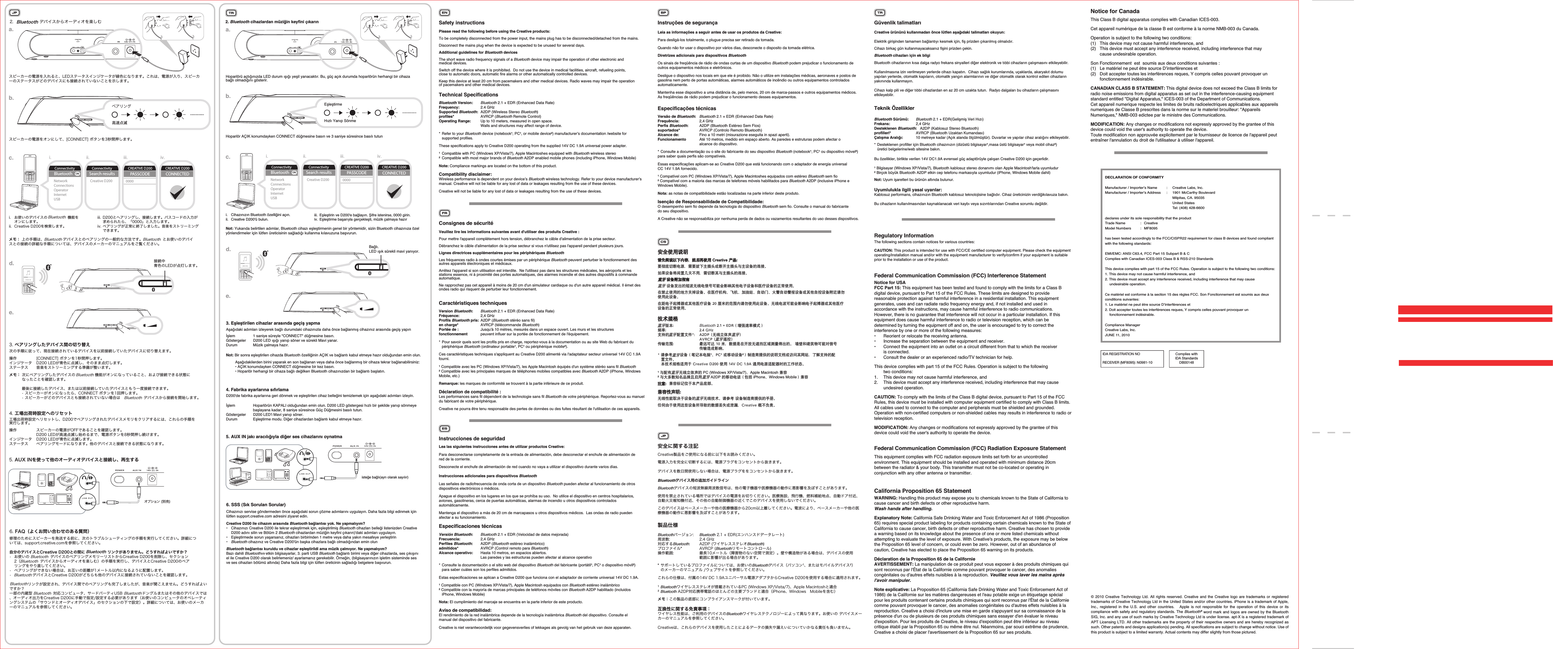 © 2010 Creative Technology Ltd. All rights reserved. Creative and the Creative logo are trademarks or registered trademarks of Creative Technology Ltd in the United States and/or other countries. iPhone is a trademark of Apple, Inc., registered in the U.S. and other countries.   Apple is not responsible for the operation of this device or its compliance with safety and regulatory standards. The Bluetooth® word mark and logos are owned by the Bluetooth SIG, Inc. and any use of such marks by Creative Technology Ltd is under license. apt-X is a registered trademark of APT Licensing LTD. All other trademarks are the property of their respective owners and are hereby recognized as such. Other patents and designs application(s) pending. All specifications are subject to change without notice. Use of this product is subject to a limited warranty. Actual contents may differ slightly from those pictured.DECLARATION OF CONFORMITYManufacturer / Importer’s Name  :  Creative Labs, Inc.Manufacturer / Importer’s Address  :  1901 McCarthy Boulevard           Milpitas, CA. 95035         United States           Tel: (408) 428-6600declares under its sole responsibility that the productTrade Name  :  CreativeModel Numbers  :  MF8095has been tested accordingly to the FCC/CISPR22 requirement for class B devices and found compliant with the following standards:EMI/EMC: ANSI C63.4, FCC Part 15 Subpart B &amp; CComplies with Canadian ICES-003 Class B &amp; RSS-210 StandardsThis device complies with part 15 of the FCC Rules. Operation is subject to the following two conditions: 1. This device may not cause harmful interference, and2. This device must accept any interference received, including interference that may cause  undesirable operation. Ce matériel est conforme à la section 15 des régles FCC. Son Fonctionnement est soumis aux deux conditions suivantes:1. Le matériel ne peut étre source D’interférences et2. Doit accepter toutes les interférences reques, Y compris celles pouvant provoquer un  fonctionnement indésirable.Compliance ManagerCreative Labs, Inc.JUNE 11, 2010ENSafety instructionsPlease read the following before using the Creative products:To be completely disconnected from the power input, the mains plug has to be disconnected/detached from the mains.Disconnect the mains plug when the device is expected to be unused for several days. Additional guidelines for Bluetooth devicesThe short wave radio frequency signals of a Bluetooth device may impair the operation of other electronic and medical devices.Switch off the device where it is prohibited.  Do not use the device in medical facilities, aircraft, refueling points, close to automatic doors, automatic fire alarms or other automatically controlled devices.Keep this device at least 20 cm from pacemakers and other medical devices. Radio waves may impair the operation of pacemakers and other medical devices.Technical SpecificationsBluetooth Version:   Bluetooth 2.1 + EDR (Enhanced Data Rate)Frequency:  2.4 GHzSupported Bluetooth:  A2DP (Wireless Stereo Bluetooth)profiles* AVRCP (Bluetooth Remote Control)Operating Range:   Up to 10 meters, measured in open space.   Walls and structures may affect range of device.* Refer to your Bluetooth device (notebook¹, PC¹, or mobile device²) manufacturer’s documentation /website for  supported profiles.These specifications apply to Creative D200 operating from the supplied 14V DC 1.9A universal power adapter.¹  Compatible with PC (Windows XP/Vista/7), Apple Macintoshes equipped with Bluetooth wireless stereo²  Compatible with most major brands of Bluetooth A2DP enabled mobile phones (including iPhone, Windows Mobile)Note: Compliance markings are located on the bottom of this product.Compatibility disclaimer: Wireless performance is dependent on your device’s Bluetooth wireless technology. Refer to your device manufacturer’s manual. Creative will not be liable for any lost of data or leakages resulting from the use of these devices.Creative will not be liable for any lost of data or leakages resulting from the use of these devices.FRConsignes de sécuritéVeuillez lire les informations suivantes avant d&apos;utiliser des produits Creative:Pour mettre l&apos;appareil complètement hors tension, débranchez le câble d&apos;alimentation de la prise secteur.Débranchez le câble d&apos;alimentation de la prise secteur si vous n&apos;utilisez pas l&apos;appareil pendant plusieurs jours.  Lignes directrices supplémentaires pour les périphériques BluetoothLes fréquences radio à ondes courtes émises par un périphérique Bluetooth peuvent perturber le fonctionnement des autres appareils électroniques et médicaux.Arrêtez l&apos;appareil si son utilisation est interdite.  Ne l&apos;utilisez pas dans les structures médicales, les aéroports et les stations essence, ni à proximité des portes automatiques, des alarmes incendie et des autres dispositifs à commande automatique.Ne rapprochez pas cet appareil à moins de 20cm d&apos;un simulateur cardiaque ou d&apos;un autre appareil médical. Il émet des ondes radio qui risquent de perturber leur fonctionnement.Caractéristiques techniquesVersion Bluetooth:   Bluetooth 2.1 + EDR (Enhanced Data Rate)Fréquence: 2,4 GHzProfils Bluetooth pris:  A2DP (Bluetooth stéréo sans fil)en charge* AVRCP (télécommande Bluetooth)Portée de :   Jusqu&apos;à 10 mètres, mesurés dans un espace ouvert. Les murs et les structures fonctionnement  peuvent influer sur la portée de fonctionnement de l&apos;équipement.* Pour savoir quels sont les profils pris en charge, reportez-vous à la documentation ou au site Web du fabricant du  périphérique Bluetooth (ordinateur portable¹, PC¹ ou périphérique mobile²).Ces caractéristiques techniques s&apos;appliquent au Creative D200 alimenté via l&apos;adaptateur secteur universel 14V CC 1.9A fourni.¹ Compatible avec les PC (Windows XP/Vista/7), les Apple Macintosh équipés d&apos;un système stéréo sans fil Bluetooth ² Compatible avec les principales marques de téléphones mobiles compatibles avec Bluetooth A2DP (iPhone, Windows Mobile, etc.)Remarque: les marques de conformité se trouvent à la partie inférieure de ce produit.Déclaration de compatibilité: Les performances sans fil dépendent de la technologie sans fil Bluetooth de votre périphérique. Reportez-vous au manuel du fabricant de votre périphérique.Creative ne pourra être tenu responsable des pertes de données ou des fuites résultant de l&apos;utilisation de ces appareils.ESInstrucciones de seguridadLea las siguientes instrucciones antes de utilizar productos Creative:Para desconectarse completamente de la entrada de alimentación, debe desconectar el enchufe de alimentación de red de la corriente.Desconecte el enchufe de alimentación de red cuando no vaya a utilizar el dispositivo durante varios días. Instrucciones adicionales para dispositivos BluetoothLas señales de radiofrecuencia de onda corta de un dispositivo Bluetooth pueden afectar al funcionamiento de otros dispositivos electrónicos o médicos.Apague el dispositivo en los lugares en los que se prohíba su uso.  No utilice el dispositivo en centros hospitalarios, aviones, gasolineras, cerca de puertas automáticas, alarmas de incendio u otros dispositivos controlados automáticamente.Mantenga el dispositivo a más de 20 cm de marcapasos u otros dispositivos médicos.  Las ondas de radio pueden afectar a su funcionamiento.Especificaciones técnicasVersión Bluetooth:   Bluetooth 2.1 + EDR (Velocidad de datos mejorada)Frecuencia:  2,4 GHzPerfiles Bluetooth:   A2DP (Bluetooth estéreo inalámbrico)admitidos*  AVRCP (Control remoto para Bluetooth)Alcance operativo:   Hasta 10 metros, en espacios abiertos.   Las paredes y las estructuras pueden afectar al alcance operativo* Consulte la documentación o el sitio web del dispositivo Bluetooth del fabricante (portátil¹, PC¹ o dispositivo móvil²)   para saber cuáles son los perfiles admitidos.Estas especificaciones se aplican a Creative D200 que funciona con el adaptador de corriente universal 14V DC 1.9A.¹ Compatible con PC (Windows XP/Vista/7), Apple Macintosh equipados con Bluetooth estéreo inalámbrico  ² Compatible con la mayoría de marcas principales de teléfonos móviles con Bluetooth A2DP habilitado (incluidos   iPhone, Windows Mobile)Nota: El cumplimiento del marcaje se encuentra en la parte inferior de este producto.Aviso de compatibilidad:   El rendimiento de la red inalámbrica depende de la tecnología inalámbrica Bluetooth del dispositivo. Consulte el manual del dispositivo del fabricante.Creative is niet verantwoordelijk voor gegevensverlies of lekkages als gevolg van het gebruik van deze apparaten.BPInstruções de segurançaLeia as informações a seguir antes de usar os produtos da Creative:Para desligá-los totalmente, o plugue precisa ser retirado da tomada.Quando não for usar o dispositivo por vários dias, desconecte o disposito da tomada elétrica.   Diretrizes adicionais para dispositivos BluetoothOs sinais de freqüência de rádio de ondas curtas de um dispositivo Bluetooth podem prejudicar o funcionamento de outros equipamentos médicos e eletrônicos.Desligue o dispositivo nos locais em que ele é proibido. Não o utilize em instalações médicas, aeronaves e postos de gasolina nem perto de portas automáticas, alarmes automáticos de incêndio ou outros equipamentos controlados automaticamente.Mantenha esse dispositivo a uma distância de, pelo menos, 20 cm de marca-passos e outros equipamentos médicos.  As freqüências de rádio podem prejudicar o funcionamento desses equipamentos.Especificações técnicasVersão de Bluetooth:   Bluetooth 2.1 + EDR (Enhanced Data Rate)Frequência:  2,4 GHzPerfis Bluetooth:   A2DP (Bluetooth Estéreo Sem Fios)suportados*  AVRCP (Controlo Remoto Bluetooth)Alcance de:   Fino a 10 metri (misurazione eseguita in spazi aperti). Funcionamento  Até 10 metros, medido em espaço aberto. As paredes e estruturas podem afectar o   alcance do dispositivo.* Consulte a documentação ou o site do fabricante do seu dispositivo Bluetooth (notebook¹, PC¹ ou dispositivo móvel²) para saber quais perfis são compatíveis.Essas especificações aplicam-se ao Creative D200 que está funcionando com o adaptador de energia universal CC 14V 1.9A fornecido.¹ Compatível com PC (Windows XP/Vista/7), Apple Macintoshes equipados com estéreo Bluetooth sem fio ² Compatível com a maioria das marcas de telefones móveis habilitados para Bluetooth A2DP (inclusive iPhone e Windows Mobile).Nota: as notas de compatibilidade estão localizadas na parte inferior deste produto.Isenção de Responsabilidade de Compatibilidade:  O desempenho sem fio depende da tecnologia do dispositivo Bluetooth sem fio. Consulte o manual do fabricante do seu dispositivo.A Creative não se responsabiliza por nenhuma perda de dados ou vazamentos resultantes do uso desses dispositivos.CSJP安全に関する注記Creative製品をご使用になる前に以下をお読みください。電源入力を完全に切断するには、電源プラグをコンセントから抜きます。デバイスを数日間使用しない場合は、電源プラグををコンセントから抜きます。 Bluetoothデバイス用の追加ガイドラインBluetoothデバイスの短波無線周波数信号は、他の電子機器や医療機器の動作に悪影響を及ぼすことがあります。使用を禁止されている場所ではデバイスの電源をお切りください。医療施設、飛行機、燃料補給地点、自動ドア付近、自動火災報知機付近、その他の自動制御機器の近くでこのデバイスを使用しないでください。このデバイスはペースメーカーや他の医療機器から20cm以上離してください。電波により、ペースメーカーや他の医療機器の動作に悪影響を及ぼすことがあります。製品仕様Bluetoothバージョン:   Bluetooth 2.1 + EDR(エンハンスドデータレート)周波数:   2.4 GHz対応するBluetooth:   A2DP (ワイヤレスステレオBluetooth)プロファイル*  AVRCP (Bluetoothリモートコントロール)操作範囲:   最長10メートル（障害物のない空間で測定）。壁や構造物がある場合は、デバイスの使用  範囲に影響が出る場合があります。* サポートしているプロファイルについては、お使いのBluetoothデバイス（パソコン¹、またはモバイルデバイス²）  のメーカーのマニュアル /ウェブサイトを参照してください。これらの仕様は、付属の14V DC 1.9Aユニバーサル電源アダプタからCreative D200を使用する場合に適用されます。¹ Bluetoothワイヤレスステレオが搭載されているPC (Windows XP/Vista/7)、Apple Macintoshと適合  ² Bluetooth A2DP対応携帯電話のほとんどの主要ブランドと適合（iPhone、Windows   Mobileを含む）メモ：この製品の底部にコンプライアンスマークが付いています。互換性に関する免責事項：  ワイヤレス性能は、ご利用のデバイスのBluetoothワイヤレステクノロジーによって異なります。お使いの デバイスメーカーのマニュアルを参照してください。Creativeは、これらのデバイスを使用したことによるデータの損失や漏えいについていかなる責任も負いません。TRGüvenlik talimatlarıCreative ürününü kullanmadan önce lütfen aşağıdaki talimatları okuyun:Elektrik girişinden tamamen bağlantıyı kesmek için, fiş prizden çıkarılmış olmalıdır.Cihazı birkaç gün kullanmayacaksanız fişini prizden çekin.  Bluetooth cihazları için ek bilgiBluetooth cihazlarının kısa dalga radyo frekans sinyalleri diğer elektronik ve tıbbi cihazların çalışmasını etkileyebilir.Kullanılmasına izin verilmeyen yerlerde cihazı kapatın.  Cihazı sağlık kurumlarında, uçaklarda, akaryakıt dolumu yapılan yerlerde, otomatik kapıların, otomatik yangın alarmlarının ve diğer otomatik olarak kontrol edilen cihazların yakınında kullanmayın.Cihazı kalp pili ve diğer tıbbi cihazlardan en az 20 cm uzakta tutun.  Radyo dalgaları bu cihazların çalışmasını etkileyebilir.Teknik ÖzelliklerBluetooth Sürümü:   Bluetooth 2.1 + EDR(Gelişmiş Veri Hızı)Frekans:  2,4 GHzDesteklenen Bluetooth:   A2DP (Kablosuz Stereo Bluetooth)profilleri*  AVRCP (Bluetooth Uzaktan Kumandası)Çalışma Aralığı:   10 metreye kadar (Açık alanda ölçülmüştür). Duvarlar ve yapılar cihaz aralığını etkileyebilir.* Desteklenen profiller için Bluetooth cihazınızın (dizüstü bilgisayar¹,masa üstü bilgisayar¹ veya mobil cihaz²)   üretici belgelerine/web sitesine bakın.Bu özellikler, birlikte verilen 14V DC1.9A evrensel güç adaptörüyle çalışan Creative D200 için geçerlidir.¹ Bilgisayar (Windows XP/Vista/7), Bluetooth kablosuz stereo donanımı olan Apple Macintosh&apos;larla uyumludur  ² Birçok büyük Bluetooth A2DP etkin cep telefonu markasıyla uyumludur (iPhone, Windows Mobile dahil)Not: Uyum işaretleri bu ürünün altında bulunur.Uyumlulukla ilgili yasal uyarılar:   Kablosuz performans, cihazınızın Bluetooth kablosuz teknolojisine bağlıdır. Cihaz üreticinizin verdiğikılavuza bakın.Bu cihazların kullanılmasından kaynaklanacak veri kaybı veya sızıntılarından Creative sorumlu değildir.Regulatory Information The following sections contain notices for various countries: CAUTION: This product is intended for use with FCC/CE certified computer equipment. Please check the equipment operating/installation manual and/or with the equipment manufacturer to verify/confirm if your equipment is suitable prior to the installation or use of the product. Federal Communication Commission (FCC) Interference Statement Notice for USAFCC Part 15: This equipment has been tested and found to comply with the limits for a Class B digital device, pursuant to Part 15 of the FCC Rules. These limits are designed to provide reasonable protection against harmful interference in a residential installation. This equipment generates, uses and can radiate radio frequency energy and, if not installed and used in accordance with the instructions, may cause harmful interference to radio communications. However, there is no guarantee that interference will not occur in a particular installation. If this equipment does cause harmful interference to radio or television reception, which can be determined by turning the equipment off and on, the user is encouraged to try to correct the interference by one or more of the following measures: •  Reorient or relocate the receiving antenna.•  Increase the separation between the equipment and receiver.•  Connect the equipment into an outlet on a circuit different from that to which the receiver  is connected.•  Consult the dealer or an experienced radio/TV technician for help.This device complies with part 15 of the FCC Rules. Operation is subject to the following  two conditions: 1.  This device may not cause harmful interference, and2.  This device must accept any interference received, including interference that may cause  undesired operation.CAUTION: To comply with the limits of the Class B digital device, pursuant to Part 15 of the FCC Rules, this device must be installed with computer equipment certified to comply with Class B limits. All cables used to connect to the computer and peripherals must be shielded and grounded. Operation with non-certified computers or non-shielded cables may results in interference to radio or television reception. MODIFICATION: Any changes or modifications not expressly approved by the grantee of this device could void the user&apos;s authority to operate the device.Federal Communication Commission (FCC) Radiation Exposure StatementThis equipment complies with FCC radiation exposure limits set forth for an uncontrolled environment. This equipment should be installed and operated with minimum distance 20cm between the radiator &amp; your body. This transmitter must not be co-located or operating in conjunction with any other antenna or transmitter.California Proposition 65 Statement WARNING: Handling this product may expose you to chemicals known to the State of California to cause cancer and birth defects or other reproductive harm.Wash hands after handling. Explanatory Note: California Safe Drinking Water and Toxic Enforcement Act of 1986 (Proposition 65) requires special product labeling for products containing certain chemicals known to the State of California to cause cancer, birth defects or other reproductive harm. Creative has chosen to provide a warning based on its knowledge about the presence of one or more listed chemicals without attempting to evaluate the level of exposure. With Creative&apos;s products, the exposure may be below the Proposition 65 level of concern, or could even be zero. However, out of an abundance of caution, Creative has elected to place the Proposition 65 warning on its products.Déclaration de la Proposition 65 de la Californie AVERTISSEMENT: La manipulation de ce produit peut vous exposer à des produits chimiques qui sont reconnus par l&apos;État de la Californie comme pouvant provoquer le cancer, des anomalies congénitales ou d&apos;autres effets nuisibles à la reproduction. Veuillez vous laver les mains après l&apos;avoir manipuler.Note explicative: La Proposition 65 (California Safe Drinking Water and Toxic Enforcement Act of 1986) de la Californie sur les matières dangereuses et l&apos;eau potable exige un étiquetage spécial pour les produits contenant certains produits chimiques qui sont reconnus par l&apos;État de la Californie comme pouvant provoquer le cancer, des anomalies congénitales ou d&apos;autres effets nuisibles à la reproduction. Creative a choisi d&apos;inclure une mise en garde s&apos;appuyant sur sa connaissance de la présence d&apos;un ou de plusieurs de ces produits chimiques sans essayer d&apos;en évaluer le niveau d&apos;exposition. Pour les produits de Creative, le niveau d&apos;exposition peut être inférieur au niveau critique établi par la Proposition 65 ou même être nul. Néanmoins, par souci extrême de prudence, Creative a choisi de placer l&apos;avertissement de la Proposition 65 sur ses produits. JP2.                   デバイスからオーディオを楽しむBluetoothBluetoothNetworkConnectionsOperatorInternetUSBONConnectivityConnectivitySearch resultsCreative D200CREATIVE D200 CREATIVE D200PASSCODE0000CONNECTEDi. ii. iii. iv.®a.b.c.d.e.接続中青色のLEDが点灯します。3. ペアリングしたデバイス間の切り替え次の手順に従って、現在接続されているデバイスを以前接続していたデバイスに切り替えます。4. 工場出荷時設定へのリセット操作  [CONNECT] ボタンを1秒間押します。インジケータ  D200 LEDが青色に点滅し、そのまま点灯します。ステータス  音楽をストリーミングする準備が整います。操作  スピーカーの電源がOFFであることを確認します。  D200 LEDが高速点滅し始めるまで、電源ボタンを8秒間押し続けます。インジケータ  D200 LEDが青色に点滅します。ステータス  ペアリングモードになります。他のデバイスと接続できる状態になります。工場出荷時設定へリセットし、D200でペアリングされたデバイスメモリをクリアするには、これらの手順を実行します。5. AUX INを使って他のオーディオデバイスと接続し、再生するi.  お使いのデバイスの 機能を  オンにします。ii.  Creative D200を検索します。Bluetoothメモ： 上の手順は、 デバイスとのペアリングの一般的な方法です。 とお使いのデバイスとの接続の詳細な手順については、デバイスのメーカーのマニュアルをご覧ください。Bluetooth Bluetoothメモ： 次にペアリングしたデバイスの 機能がオンになっていること、および接続できる状態に  なったことを確認します。  最後に接続したデバイス、または以前接続していたデバイスともう一度接続できます。    • スピーカーがオンになったら、CONNECT ボタンを1回押します。  • スピーカーがどのデバイスとも接続されていない場合は、Bluetooth 、Bluetooth デバイスから接続を開始します。BluetoothBluetoothiii.  D200とヘアリングし、接続します。パスコードの入力が  求められたら、「0000」と入力します。iv. ペアリングが正常に終了しました。音楽をストリーミング  できます。スピーカーの電源をオンにして、[CONNECT] ボタンを3秒間押します。スピーカーの電源を入れると、LEDステータスインジケータが緑色になります。これは、電源が入り、スピーカーのステータスがどのデバイスにも接続されていないことを示します。ペアリング高速点滅6. FAQ（よくお問い合わせのある質問）修理のためにスピーカーを発送する前に、次のトラブルシューティングの手順を実行してください。詳細については、support.creative.comを参照してください。自分のデバイスとCreative D200との間に リンクがありません。どうすればよいですか？•  お使いの デバイスのペアリングメモリーリストからCreative D200を削除し、セクション  2（ デバイスからオーディオを楽しむ）の手順を実行し、デバイスとCreative D200のペア  リングをやり直してください。•  ペアリングができない場合は、お互いの距離が1メートル以内になるように配置します。•  Bluetooth  BluetoothデバイスとCreative D200がどちらも他のデバイスに接続されていないことを確認します。リンクが設定され、デバイス間でのペアリングも完了しましたが、音楽が聞こえません。どうすればよいですか？一部の内蔵型 対応コンピュータ、サードパーティUSB ドングルまたはその他のデバイスでは、オーディオ出力をCreative D200に手動で指定/設定する必要があります（お使いのコンピュータのオペレーティングシステムの「サウンドとオーディオデバイス」のセクションの下で設定）。詳細については、お使いのメーカーのマニュアルを参照してください。BluetoothBluetoothBluetoothBluetooth BluetoothBluetoothBluetoothNotice for CanadaThis Class B digital apparatus complies with Canadian ICES-003. Cet appareil numérique de la classe B est conforme à la norme NMB-003 du Canada. Operation is subject to the following two conditions:(1)  This device may not cause harmful interference, and(2)  This device must accept any interference received, including interference that may   cause undesirable operation.Son Fonctionnement  est  soumis aux deux conditions suivantes :(1)  Le matériel ne peut étre source D’interférences et(2)  Doit accepter toutes les interférences reques, Y compris celles pouvant provoquer un  fonctionnement indésirable.CANADIAN CLASS B STATEMENT: This digital device does not exceed the Class B limits for radio noise emissions from digital apparatus as set out in the interference-causing equipment standard entitled &quot;Digital Apparatus,&quot; ICES-003 of the Department of Communications. Cet appareil numerique respecte les limites de bruits radioelectriques applicables aux appareils numeriques de Classe B prescrites dans la norme sur le materiel brouilleur: &quot;Appareils Numeriques,&quot; NMB-003 edictee par le ministre des Communications. MODIFICATION: Any changes or modifications not expressly approved by the grantee of this device could void the user&apos;s authority to operate the device. Toute modification non approuvée explicitement par le fournisseur de licence de l&apos;appareil peut entraîner l&apos;annulation du droit de l&apos;utilisateur à utiliser l&apos;appareil.Complies with IDA StandardsDB00148IDA REGISTRATION NORECEIVER (MF8095): N0981-10τ಍ൗႯනଃτ಍ൗႯනଃ౯༼ᄎ؇ၢ༶ୄಿƗಝޱᄣൗႯ+ZMI\Q^Mӈ௝ƥ౯༼ᄎ؇ၢ༶ୄಿƗಝޱᄣൗႯ+ZMI\Q^Mӈ௝ƥးӥֿ౔ؕ׏ჾƗྺးϠ༶ᇽҳ๯ࠎؕाᇽҳ๯თᇽനШ֬ৼࢫè೉ݛനШࢃངᇉ࠲ๆ҉ႯƗྺ౔ؕఊთᇽҳ๯֬ৼࢫèন࿰നШڿࡍᆾହനШڿࡍᆾହন࿰ন࿰നШنԢ֬ؒѶ໴ན׏ྗރढ़୆߽ႜའఊ෷׏ሷനШދ။ਖനШ֬ᆥӏൗႯèᄤ࣓ᆿൗႯ֬׀١ܸלനШèᄤ။ਖࠖܙç٭ࠖçࡍႹᅦçሸ׵૑çࠌࣥሸ׵ࣥИനШࠎఊ෷ሸ६നШڿࣔ౯༆ൗႯՕനШèᄤख׏ሷఖѹఝࠎఊ෷။ਖനШৗૣ֬ٚຽୄ౯༆ൗႯՕനШè໴ན׏Ѷढ़୆߽ႜའ׏ሷఖѹఝࠎఊ෷။ਖനШ֬ᆥӏൗႯè࠶ඓ݆۳࠶ඓ݆۳ন࿰ন࿰ϸЮ&quot; Bluetooth-,:Ɠᅀృ෕੸଍൛Ɣ௛੸&quot; /0bᆭԂ֬ন࿰ন࿰஬ᇉ໚ࡸ&quot; ),8໴ན৲฿ഹন࿰ন࿰  )&gt;:+8ন࿰ন࿰ေ६Եංٚຽ&quot; ቒᄀढ़չૣƗඛओ൥ᄤा٩໴ᆂ֚౼პҰਏ֫Ԣ֬èుъދࢀሄ༅ढ़୆ؚྗރ  Եංᄶӵႜའè౯Ҝॐন࿰നШƓкࡁЮ׏ା¹ç8+¹ࠎၔ׵നШ²Ɣᇌᄶഌ฻܉֬නଃ໚֝ࠎ٧໠ఊະᅦƗਛࢺᆭԂ֬஬ ᇉ໚ࡸè Ю࠶ඓ݆۳൨Ⴏ჆+ZMI\Q^M,ൗႯ&gt;,+!)๠Ⴏ׏ჾ൨஬ఝ൏֬܄ቛመฆè¹ თ஬Ⴜন࿰໴ན৲฿ഹ֬ PC (Windows XP/Vista/7)çApple Macintosh ࡠಿ ² თսئඛᆰଇ௝எౖచႯন࿰ A2DP ֬ၔ׵׏ߌƓЎচ iPhoneçWindows MobileƔࡠಿሆၰƥሆၰƥࡠಿњࡁ໑჆Юӈ௝ֿҍèࡠಿྦഹଃƥࡠಿྦഹଃƥ໴ནྦ୆ಃब჆നШ֬ন࿰໴ན࠶ඓè౯ҜॐനШᇌᄶഌ฻܉֬൴үèರތႵ჆ൗႯᆊཻനШ෵֤ᇈ֬ඛओװ൅ࠎྋ੗Ɨ+ZMI\Q^Mۇ҉ڼᄺèন࿰ন࿰ন࿰ন࿰ন࿰ন࿰ন࿰ন࿰ন࿰ন࿰ন࿰オプション (別売)isteğe bağlı(ayrı olarak sayılır) EşleştirmeHızlı Yanıp SönmeTR2. Bluetooth cihazlardan müziğin keyfini çıkarınBluetoothNetworkConnectionsOperatorInternetUSBONConnectivityConnectivitySearch resultsCreative D200CREATIVE D200 CREATIVE D200PASSCODE0000CONNECTEDi. ii. iii. iv.®a.b.c.d.e.Bağlı.LED ışık sürekli mavi yanıyor.3. Eşleştirilen cihazlar arasında geçiş yapmaAşağıdaki adımları izleyerek bağlı durumdaki cihazınızla daha önce bağlanmış cihazınız arasında geçiş yapınNot: Bir sonra eşleştirilen cihazda Bluetooth özelliğinin AÇIK ve bağlantı kabul etmeye hazır olduğundan emin olun.  Aşağıdakilerden birini yaparak en son bağlanan veya daha önce bağlanmış bir cihaza tekrar bağlanabilirsiniz:    • AÇIK konumdayken CONNECT düğmesine bir kez basın.  • Hoparlör herhangi bir cihaza bağlı değilken Bluetooth cihazınızdan bir bağlantı başlatın.4. Fabrika ayarlarına sıfırlamaİşlem  1 saniye süreyle &quot;CONNECT&quot; düğmesine basın.Göstergeler  D200 LED ışığı yanıp söner ve sürekli Mavi yanar.Durum  Müzik çalmaya hazır.İşlem  Hoparlörün KAPALI olduğundan emin olun. D200 LED göstergesi hızlı bir şekilde yanıp sönmeye   başlayana kadar, 8 saniye süresince Güç Düğmesini basılı tutun.Göstergeler  D200 LED&apos;i Mavi yanıp söner.Durum  Eşleştirme modu. Diğer cihazlardan bağlantı kabul etmeye hazır.D200&apos;de fabrika ayarlarına geri dönmek ve eşleştirilen cihaz belleğini temizlemek için aşağıdaki adımları izleyin.6. SSS (Sık Sorulan Sorular)Cihazınızı servise göndermeden önce aşağıdaki sorun çözme adımlarını uygulayın. Daha fazla bilgi edinmek için lütfen support.creative.com adresini ziyaret edin.Creative D200 ile cihazım arasında Bluetooth bağlantısı yok. Ne yapmalıyım?•  Cihazınızı Creative D200 ile tekrar eşleştirmek için, eşleştirilmiş Bluetooth cihazları belleği listenizden Creative   D200 adını silin ve Bölüm 2 Bluetooth cihazlardan müziğin keyfini çıkarın)&apos;daki adımları uygulayın.•  Eşleştirmede sorun yaşarsanız, cihazları birbirinden 1 metre veya daha yakın mesafeye yerleştirin•  Bluetooth cihazınız ve Creative D200&apos;ün başka cihazlara bağlı olmadığından emin olun Bluetooth bağlantısı kuruldu ve cihazlar eşleştirildi ama müzik çalmıyor. Ne yapmalıyım?Bazı dahili Bluetoothvv etkin bilgisayarlar, 3. parti USB Bluetooth bağlantı birimi veya diğer cihazlarda, ses çıkışını el ile Creative D200 olarak belirlemeniz/ ayarlamanız gerekebilir. Örneğin, (bilgisayarınızın işletim sisteminde ses ve ses cihazları bölümü altında) Daha fazla bilgi için lütfen üreticinin sağladığı belgelere başvurun.Not: Yukarıda belirtilen adımlar, Bluetooth cihazı eşleştirmenin genel bir yöntemidir, sizin Bluetooth cihazınıza özel yönlendirmeler için lütfen üreticisinin sağladığı kullanma kılavuzuna başvurun.i.  Cihazınızın Bluetooth özelliğini açın.ii.  Creative D200&apos;ü bulun.iii.  Eşleştirin ve D200&apos;e bağlayın. Şifre istenirse, 0000 girin.iv.  Eşleştirme başarıyla gerçekleşti, müzik çalmaya hazırHoparlör AÇIK konumdayken CONNECT düğmesine basın ve 3 saniye süresince basılı tutunHoparlörü açtığınızda LED durum ışığı yeşil yanacaktır. Bu, güç açık durumda hoparlörün herhangi bir cihaza bağlı olmadığını gösterir.5. AUX IN jakı aracılığıyla diğer ses cihazlarını oynatma