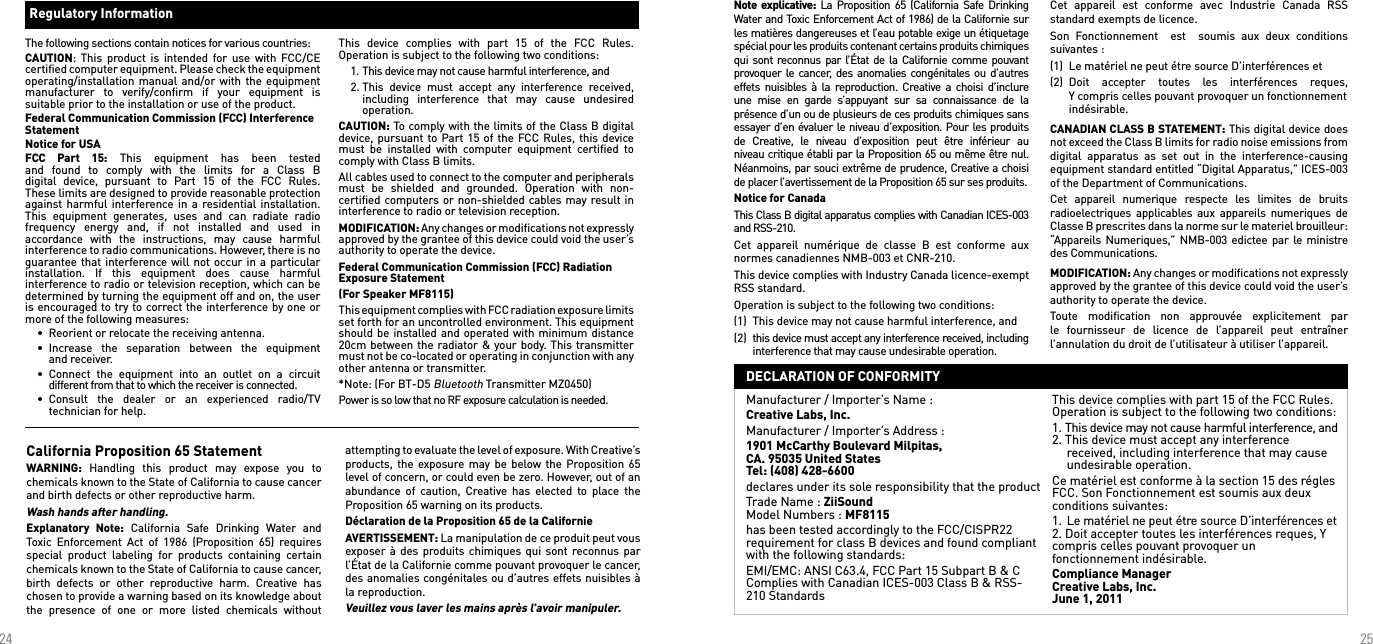 2425Regulatory Information The following sections contain notices for various countries: CAUTION:  This  product is  intended  for use with  FCC/CE certiﬁed computer equipment. Please check the equipment operating/installation manual  and/or with the  equipment manufacturer  to  verify/conﬁrm  if  your  equipment  is suitable prior to the installation or use of the product. Federal Communication Commission (FCC) Interference Statement Notice for USAFCC  Part  15:  This  equipment  has  been  tested  and  found  to  comply  with  the  limits  for  a  Class  B digital  device,  pursuant  to  Part  15  of  the  FCC  Rules.  These limits are designed to provide reasonable protection against harmful interference in a  residential installation. This  equipment  generates,  uses  and  can  radiate  radio frequency  energy  and,  if  not  installed  and  used  in accordance  with  the  instructions,  may  cause  harmful interference to radio communications. However, there is no guarantee that interference will not  occur in a particular installation.  If  this  equipment  does  cause  harmful interference to radio or television reception, which can be determined by turning the equipment off and on, the user is encouraged to try to correct the interference by one or more of the following measures:   •  Reorient or relocate the receiving antenna.  •  Increase  the  separation  between  the  equipment      and receiver.  •  Connect  the  equipment  into  an  outlet  on  a  circuit     different from that to which the receiver is connected.  •  Consult  the  dealer  or  an  experienced  radio/TV     technician for help.This  device  complies  with  part  15  of  the  FCC  Rules. Operation is subject to the following two conditions:   1. This device may not cause harmful interference, and  2. This  device  must  accept  any  interference  received,     including  interference  that  may  cause  undesired     operation.CAUTION: To comply with the limits of the Class B digital device, pursuant to Part 15  of the  FCC Rules, this device must  be  installed  with  computer  equipment  certiﬁed  to comply with Class B limits. All cables used to connect to the computer and peripherals must  be  shielded  and  grounded.  Operation  with  non-certiﬁed computers or non-shielded  cables may result in interference to radio or television reception. MODIFICATION: Any changes or modiﬁcations not expressly approved by the grantee of this device could void the user’s authority to operate the device.Federal Communication Commission (FCC) Radiation Exposure Statement  (For Speaker MF8115)This equipment complies with FCC radiation exposure limits set forth for an uncontrolled environment. This equipment should be installed and operated with  minimum distance 20cm between the radiator &amp; your body. This transmitter must not be co-located or operating in conjunction with any other antenna or transmitter.*Note: (For BT-D5 Bluetooth Transmitter MZ0450)Power is so low that no RF exposure calculation is needed.California Proposition 65 Statement WARNING:  Handling  this  product  may  expose  you  to chemicals known to the State of California to cause cancer and birth defects or other reproductive harm.Wash hands after handling. Explanatory  Note:  California  Safe  Drinking  Water  and Toxic  Enforcement  Act  of  1986  (Proposition  65)  requires special  product  labeling  for  products  containing  certain chemicals known to the State of California to cause cancer, birth  defects  or  other  reproductive  harm.  Creative  has chosen to provide a warning based on its knowledge about the  presence  of  one  or  more  listed  chemicals  without attempting to evaluate the level of exposure. With Creative’s products, the  exposure may  be  below the  Proposition 65 level of concern, or could even be zero. However, out of an abundance  of  caution,  Creative  has  elected  to  place  the Proposition 65 warning on its products.Déclaration de la Proposition 65 de la Californie AVERTISSEMENT: La manipulation de ce produit peut vous exposer à  des  produits chimiques  qui sont reconnus par l’État de la Californie comme pouvant provoquer le cancer, des anomalies congénitales ou d’autres effets nuisibles à la reproduction.Veuillez vous laver les mains après l’avoir manipuler. Note explicative: La Proposition  65 (California Safe Drinking Water and Toxic Enforcement Act of 1986) de la Californie sur les matières dangereuses et l’eau potable exige un étiquetage spécial pour les produits contenant certains produits chimiques qui sont reconnus par l’État de la Californie comme pouvant provoquer le cancer, des anomalies congénitales ou d’autres effets  nuisibles à  la reproduction.  Creative a  choisi d’inclure une  mise  en  garde  s’appuyant  sur  sa  connaissance  de  la présence d’un ou de plusieurs de ces produits chimiques sans essayer d’en évaluer le niveau d’exposition. Pour les produits de  Creative,  le  niveau  d’exposition  peut  être  inférieur  au niveau critique établi par la Proposition 65 ou même être nul. Néanmoins, par souci extrême de prudence, Creative a choisi de placer l’avertissement de la Proposition 65 sur ses produits. Notice for Canada This Class B digital apparatus complies with Canadian ICES-003 and RSS-210. Cet  appareil  numérique  de  classe  B  est  conforme  aux normes canadiennes NMB-003 et CNR-210.This device complies with Industry Canada licence-exempt RSS standard.Operation is subject to the following two conditions:(1)  This device may not cause harmful interference, and(2)  this device must accept any interference received, including    interference that may cause undesirable operation.Cet  appareil  est  conforme  avec  Industrie  Canada  RSS standard exempts de licence.Son  Fonctionnement    est    soumis  aux  deux  conditions suivantes :(1)  Le matériel ne peut étre source D’interférences et(2)  Doit  accepter  toutes  les  interférences  reques,     Y compris celles pouvant provoquer un fonctionnement    indésirable.CANADIAN CLASS B STATEMENT: This digital device does not exceed the Class B limits for radio noise emissions from digital  apparatus  as  set  out  in  the  interference-causing equipment standard entitled “Digital Apparatus,” ICES-003 of the Department of Communications. Cet  appareil  numerique  respecte  les  limites  de  bruits radioelectriques  applicables  aux  appareils numeriques  de Classe B prescrites dans la norme sur le materiel brouilleur: “Appareils  Numeriques,” NMB-003 edictee par le ministre des Communications. MODIFICATION: Any changes or modiﬁcations not expressly approved by the grantee of this device could void the user’s authority to operate the device. Toute  modiﬁcation  non  approuvée  explicitement  par le  fournisseur  de  licence  de  l’appareil  peut  entraîner l’annulation du droit de l’utilisateur à utiliser l’appareil.Manufacturer / Importer’s Name : Creative Labs, Inc.Manufacturer / Importer’s Address : 1901 McCarthy Boulevard Milpitas,  CA. 95035 United States Tel: (408) 428-6600declares under its sole responsibility that the productTrade Name : ZiiSound Model Numbers : MF8115has been tested accordingly to the FCC/CISPR22 requirement for class B devices and found compliant with the following standards:EMI/EMC: ANSI C63.4, FCC Part 15 Subpart B &amp; C Complies with Canadian ICES-003 Class B &amp; RSS-210 StandardsThis device complies with part 15 of the FCC Rules. Operation is subject to the following two conditions:1. This device may not cause harmful interference, and 2. This device must accept any interference    received, including interference that may cause    undesirable operation.Ce matériel est conforme à la section 15 des régles FCC. Son Fonctionnement est soumis aux deux conditions suivantes:1.  Le matériel ne peut étre source D’interférences et 2. Doit accepter toutes les interférences reques, Y compris celles pouvant provoquer un  fonctionnement indésirable.Compliance Manager Creative Labs, Inc. June 1, 2011DECLARATION OF CONFORMITY