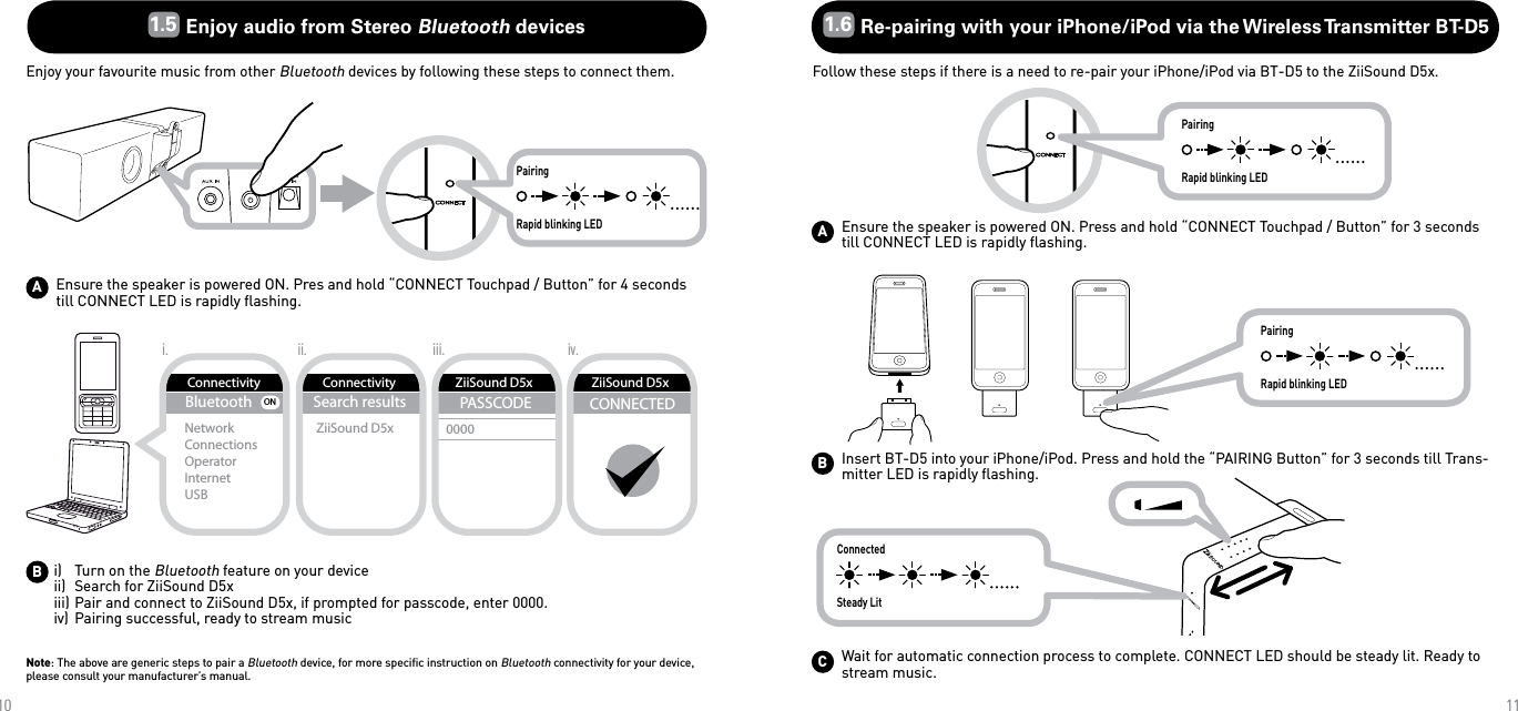 ABBluetoothNetworkConnectionsOperatorInternetUSBONConnectivityConnectivitySearch resultsZiiSound D5xZiiSound D5xPASSCODE0000CONNECTEDii.i. iii. iv.ZiiSound D5xPairingRapid blinking LEDPairingRapid blinking LEDPairingRapid blinking LEDAB10111.5 Enjoy audio from Stereo Bluetooth devicesEnjoy your favourite music from other Bluetooth devices by following these steps to connect them. 1.6 Re-pairing with your iPhone/iPod via the Wireless Transmitter BT-D5Follow these steps if there is a need to re-pair your iPhone/iPod via BT-D5 to the ZiiSound D5x.Ensure the speaker is powered ON. Pres and hold “CONNECT Touchpad / Button” for 4 seconds till CONNECT LED is rapidly ﬂashing.i)   Turn on the Bluetooth feature on your deviceii)  Search for ZiiSound D5xiii) Pair and connect to ZiiSound D5x, if prompted for passcode, enter 0000.iv) Pairing successful, ready to stream musicNote: The above are generic steps to pair a Bluetooth device, for more speciﬁc instruction on Bluetooth connectivity for your device, please consult your manufacturer’s manual.Ensure the speaker is powered ON. Press and hold “CONNECT Touchpad / Button” for 3 seconds till CONNECT LED is rapidly ﬂashing.Insert BT-D5 into your iPhone/iPod. Press and hold the “PAIRING Button” for 3 seconds till Trans-mitter LED is rapidly ﬂashing.ConnectedSteady LitCWait for automatic connection process to complete. CONNECT LED should be steady lit. Ready to stream music.