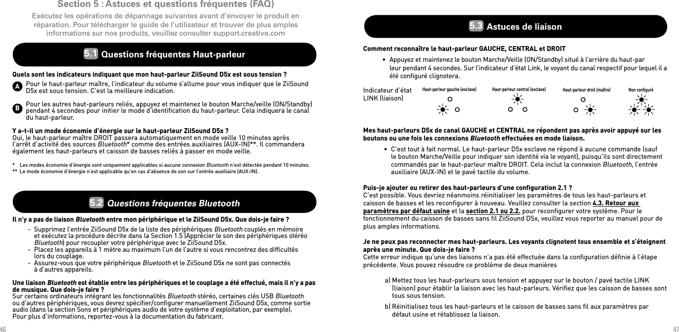 4647Section 5 : Astuces et questions fréquentes (FAQ)Exécutez les opérations de dépannage suivantes avant d’envoyer le produit en réparation. Pour télécharger le guide de l’utilisateur et trouver de plus amples informations sur nos produits, veuillez consulter support.creative.com5.1  Questions fréquentes Haut-parleurQuels sont les indicateurs indiquant que mon haut-parleur ZiiSound D5x est sous tension ?Pour le haut-parleur maître, l’indicateur du volume s’allume pour vous indiquer que le ZiiSound D5x est sous tension. C’est la meilleure indication.Pour les autres haut-parleurs reliés, appuyez et maintenez le bouton Marche/veille (ON/Standby) pendant 4 secondes pour initier le mode d’identiﬁcation du haut-parleur. Cela indiquera le canal du haut-parleur.Y a-t-il un mode économie d’énergie sur le haut-parleur ZiiSound D5x ?Oui, le haut-parleur maître DROIT passera automatiquement en mode veille 10 minutes après l’arrêt d’activité des sources Bluetooth* comme des entrées auxiliaires (AUX-IN)**. Il commandera également les haut-parleurs et caisson de basses reliés à passer en mode veille.*  Les modes économie d’énergie sont uniquement applicables si aucune connexion Bluetooth n’est détectée pendant 10 minutes.**  Le mode économie d’énergie n’est applicable qu’en cas d’absence de son sur l’entrée auxiliaire (AUX-IN).5.2  Questions fréquentes BluetoothIl n’y a pas de liaison Bluetooth entre mon périphérique et le ZiiSound D5x. Que dois-je faire ?    -  Supprimez l’entrée ZiiSound D5x de la liste des périphériques Bluetooth couplés en mémoire      et exécutez la procédure décrite dans la Section 1.5 (Apprécier le son des périphériques stéréo      Bluetooth) pour recoupler votre périphérique avec le ZiiSound D5x.  -  Placez les appareils à 1 mètre au maximum l’un de l’autre si vous rencontrez des difﬁcultés      lors du couplage.  -  Assurez-vous que votre périphérique Bluetooth et le ZiiSound D5x ne sont pas connectés      à d’autres appareils.Une liaison Bluetooth est établie entre les périphériques et le couplage a été effectué, mais il n’y a pas de musique. Que dois-je faire ?Sur certains ordinateurs intégrant les fonctionnalités Bluetooth stéréo, certaines clés USB Bluetooth ou d’autres périphériques, vous devrez spéciﬁer/conﬁgurer manuellement ZiiSound D5x, comme sortie audio (dans la section Sons et périphériques audio de votre système d’exploitation, par exemple).  Pour plus d’informations, reportez-vous à la documentation du fabricant.AB5.3  Astuces de liaisonComment reconnaître le haut-parleur GAUCHE, CENTRAL et DROIT•  Appuyez et maintenez le bouton Marche/Veille (ON/Standby) situé à l’arrière du haut-par   leur pendant 4 secondes. Sur l’indicateur d’état Link, le voyant du canal respectif pour lequel il a été conﬁguré clignotera.Mes haut-parleurs D5x de canal GAUCHE et CENTRAL ne répondent pas après avoir appuyé sur les boutons ou une fois les connexions Bluetooth effectuées en mode liaison.•  C’est tout à fait normal. Le haut-parleur D5x esclave ne répond à aucune commande (sauf le bouton Marche/Veille pour indiquer son identité via le voyant), puisqu’ils sont directement commandés par le haut-parleur maître DROIT. Cela inclut la connexion Bluetooth, l’entrée auxiliaire (AUX-IN) et le pavé tactile du volume.Puis-je ajouter ou retirer des haut-parleurs d’une conﬁguration 2.1 ?C’est possible. Vous devriez néanmoins réinitialiser les paramètres de tous les haut-parleurs et caisson de basses et les reconﬁgurer à nouveau. Veuillez consulter la section 4.3. Retour aux paramètres par défaut usine et la section 2.1 ou 2.2. pour reconﬁgurer votre système. Pour le fonctionnement du caisson de basses sans ﬁl ZiiSound DSx, veuillez vous reporter au manuel pour de plus amples informations.Je ne peux pas reconnecter mes haut-parleurs. Les voyants clignotent tous ensemble et s’éteignent après une minute. Que dois-je faire ?Cette erreur indique qu’une des liaisons n’a pas été effectuée dans la conﬁguration déﬁnie à l’étape précédente. Vous pouvez résoudre ce problème de deux manières a) Mettez tous les haut-parleurs sous tension et appuyez sur le bouton / pavé tactile LINK (liaison) pour établir la liaison avec les haut-parleurs. Vériﬁez que les caisson de basses sont tous sous tension.b) Réinitialisez tous les haut-parleurs et le caisson de basses sans ﬁl aux paramètres par défaut usine et rétablissez la liaison.Haut-parleur gauche (esclave) Haut-parleur central (esclave) Haut-parleur droit (maître) Non conﬁguréIndicateur d’état LINK (liaison)