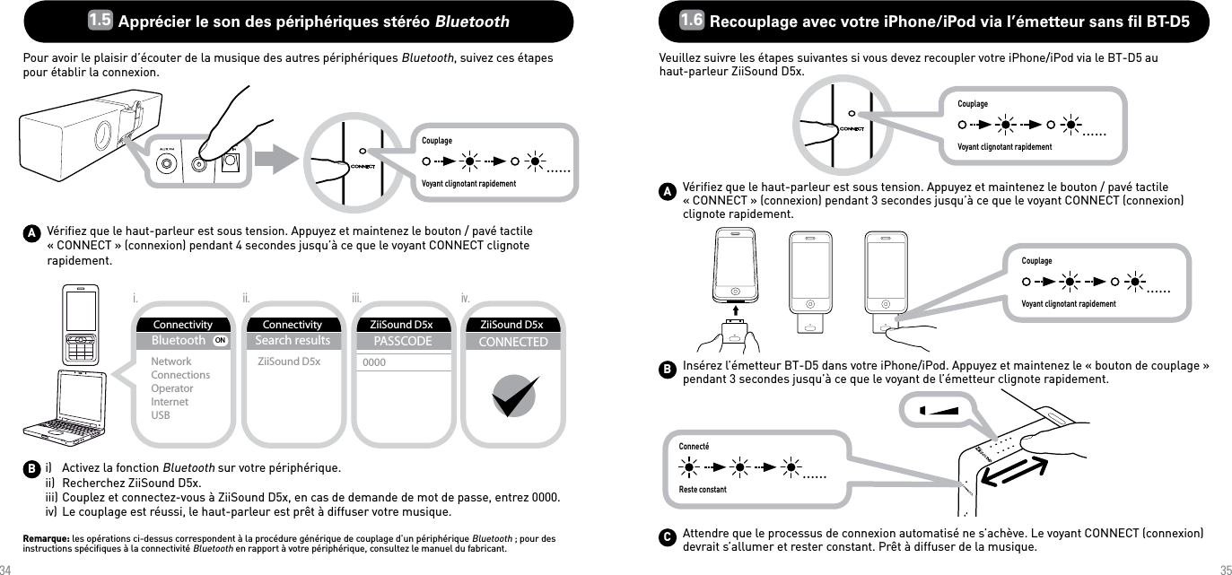 3435ABBluetoothNetworkConnectionsOperatorInternetUSBONConnectivityConnectivitySearch resultsZiiSound D5xZiiSound D5xPASSCODE0000CONNECTEDii.i. iii. iv.ZiiSound D5xCouplageVoyant clignotant rapidement1.5  Apprécier le son des périphériques stéréo Bluetooth Pour avoir le plaisir d’écouter de la musique des autres périphériques Bluetooth, suivez ces étapes pour établir la connexion.Vériﬁez que le haut-parleur est sous tension. Appuyez et maintenez le bouton / pavé tactile « CONNECT » (connexion) pendant 4 secondes jusqu’à ce que le voyant CONNECT clignote rapidement.i)   Activez la fonction Bluetooth sur votre périphérique.ii)  Recherchez ZiiSound D5x.iii) Couplez et connectez-vous à ZiiSound D5x, en cas de demande de mot de passe, entrez 0000.iv) Le couplage est réussi, le haut-parleur est prêt à diffuser votre musique.Remarque: les opérations ci-dessus correspondent à la procédure générique de couplage d’un périphérique Bluetooth ; pour des instructions spéciﬁques à la connectivité Bluetooth en rapport à votre périphérique, consultez le manuel du fabricant.CouplageVoyant clignotant rapidementConnectéReste constantCouplageVoyant clignotant rapidementABC1.6  Recouplage avec votre iPhone/iPod via l’émetteur sans ﬁl BT-D5Veuillez suivre les étapes suivantes si vous devez recoupler votre iPhone/iPod via le BT-D5 au  haut-parleur ZiiSound D5x.Vériﬁez que le haut-parleur est sous tension. Appuyez et maintenez le bouton / pavé tactile « CONNECT » (connexion) pendant 3 secondes jusqu’à ce que le voyant CONNECT (connexion) clignote rapidement.Insérez l’émetteur BT-D5 dans votre iPhone/iPod. Appuyez et maintenez le « bouton de couplage » pendant 3 secondes jusqu’à ce que le voyant de l’émetteur clignote rapidement.Attendre que le processus de connexion automatisé ne s’achève. Le voyant CONNECT (connexion) devrait s’allumer et rester constant. Prêt à diffuser de la musique.