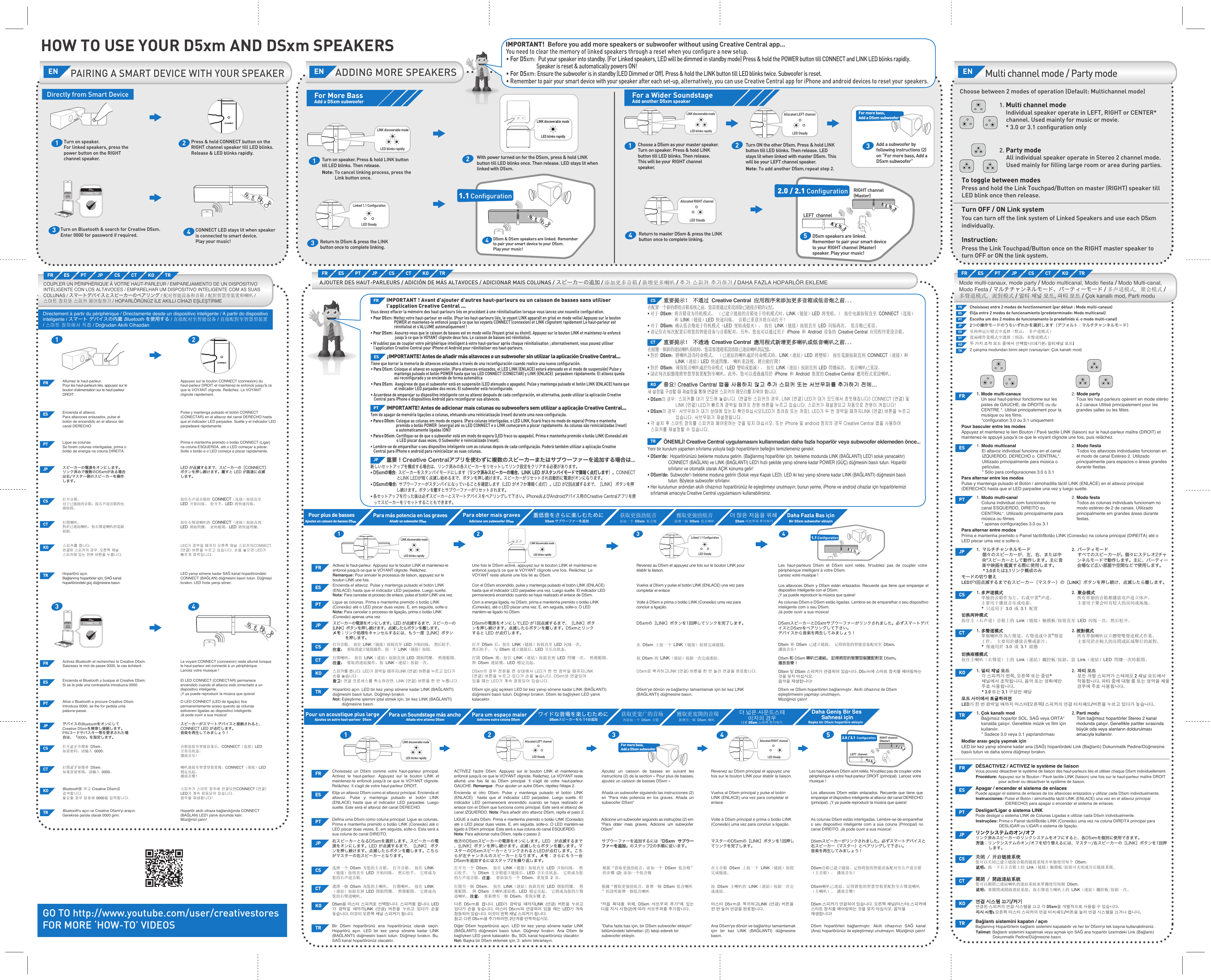 HOW TO USE YOUR D5xm AND DSxm SPEAKERSPAIRING A SMART DEVICE WITH YOUR SPEAKERADDING MORE SPEAKERSFor More BassAdd a DSxm subwooferLinked 1.1 ConﬁgurationLED Steady1LED blinks rapidlyTurn on speaker. Press &amp; hold LINK button till LED blinks. Then release.Note: To cancel linking process, press the Link button once. LINK discoverable mode24You need to clear the memory of linked speakers through a reset when you conﬁgure a new setup.• For D5xm:  Put your speaker into standby. (For Linked speakers, LED will be dimmed in standby mode) Press &amp; hold the POWER button till CONNECT and LINK LED blinks rapidly. Speaker is reset &amp; automatically powers ON!• For DSxm: Ensure the subwoofer is in standby (LED Dimmed or Off). Press &amp; hold the LINK button till LED blinks twice. Subwoofer is reset.• Remember to pair your smart device with your speaker after each set-up, alternatively, you can use Creative Central app for iPhone and android devices to reset your speakers.IMPORTANT!  Before you add more speakers or subwoofer without using Creative Central app...With power turned on for the DSxm, press &amp; hold LINK button till LED blinks once. Then release. LED stays lit when linked with D5xm.3Return to D5xm &amp; press the LINK button once to complete linking.D5xm &amp; DSxm speakers are linked. Remember to pair your smart device to your D5xm. Play your music!For a Wider SoundstageAdd another D5xm speakerLINK discoverable modeLED blinks rapidly1Choose a D5xm as your master speaker. Turn on speaker. Press &amp; hold LINK button till LED blinks. Then release. This will be your RIGHT channel speaker.Allocated LEFT channelLED Steady2Turn ON the other D5xm. Press &amp; hold LINK button till LED blinks. Then release. LED stays lit when linked with master D5xm. This will be your LEFT channel speaker.Note: To add another D5xm, , repeat step 2. Allocated RIGHT channelLED Steady42.0 / 2.1 Conﬁguration5LEFT  channelRIGHT channel(Master)Return to master D5xm &amp; press the LINK button once to complete linking.  D5xm speakers are linked. Remember to pair your smart device to your RIGHT channel (Master) speaker. Play your music!EN EN1.1 ConﬁgurationDirectly from Smart Device234CONNECT LED stays lit when speaker is connected to smart device. Play your music!Press &amp; hold CONNECT button on the RIGHT channel speaker till LED blinks. Release &amp; LED blinks rapidly.11Turn on speaker.For linked speakers, press the power button on the RIGHT channel speaker.234Turn on Bluetooth &amp; search for Creative D5xm. Enter 0000 for password if required.CONNECTEDD5xmAdd a subwoofer by following instructions (2)on “For more bass, Add a DSxm subwoofer”3For more bass, Add a DSxm subwooferCONNECTEDD5xmMulti channel mode / Party modeENChoose between 2 modes of operation (Default: Multichannel mode)Choisissez entre 2 modes de fonctionnement (par défaut: Mode multi-canaux)Elija entre 2 modos de funcionamiento (predeterminado: Modo multicanal)Escolha um dos 2 modos de funcionamento (o predeﬁnido é: o modo multi-canal)2つの操作モードのうちいずれかを選択します（デフォルト：マルチチャンネルモード）从两种运行模式中选择（默认： 多声道模式）從兩種作業模式中選擇（預設：多聲道模式）두 가지 조작 모드 중에서 선택합니다(기본: 멀티채널 모드)2 çalışma modundan birini seçin (varsayılan: Çok kanallı mod)Linked 1.1 ConﬁgurationLED SteadyAJOUTER DES HAUT-PARLEURS / ADICIÓN DE MÁS ALTAVOCES / ADICIONAR MAIS COLUNAS / スピーカーの追加 / 添加更多音箱 / 新增更多喇叭 / 추가 스피커 추가하기 / DAHA FAZLA HOPARLÖR EKLEMEPour plus de bassesAjoutez un caisson de basses DSxmxmPara más potencia en los gravesAñadir un subwoofer DSxmxmPara obter mais gravesAdicione um subwoofer DSxmxm重低音をさらに楽しむために DSxm サブウーファーを追加더 많은 저음을 위해DSxm 서브우퍼 추가하기Daha Fazla Bas içinBir DSxm subwoofer ekleyin获取更强劲低音添加一个 DSxm 低音炮Pour un acoustique plus largeAjoutez un autre haut-parleur  D5xmPara un Soundstage más anchoAñada otro altavoz D5xmPara um espaço maiorAdicione outra coluna D5xmワイドな音場を楽しむためにD5xmスピーカーをもう1台追加获取更宽广的音场再添加一个 D5xm 音箱獲取更寬闊的音場新增另一個 D5xm 喇叭더 넓은 사운드스테이지의 경우다른 D5xm 스피커 추가하기Daha Geniş Bir Ses Sahnesi içinBaşka bir D5xm hoparlörü ekleyinActivez le haut-parleur. Appuyez sur le bouton LINK et maintenez-le enfoncé jusqu&apos;à ce que le VOYANT clignote. Relâchez.Remarque: Pour annuler le processus de liaison, appuyez sur le bouton LINK une fois.스피커를 켭니다. LED가 깜박일 때까지LINK (연결) 버튼을 누르고 있다가 손을 놓습니다.참고:참고: 연결 프로세스를 취소하려면, LINK (연결) 버튼을 한 번 누릅니다.Les haut-parleurs D5xm et DSxm sont reliés. N&apos;oubliez pas de coupler votre périphérique intelligent à votre D5xm.Lancez votre musique !D5xm ve DSxm hoparlörleri bağlanmıştır. Akıllı cihazınız ile D5xm eşleştirmesini yapmayı unutmayın.Müziğinizi çalın!D5xm 및 DSxm 스피커가 연결되어 있습니다. D5xm에 스마트 장치를 페어링하는 것을 잊지 마십시오.음악을 재생합니다!LED blinks rapidlyLINK discoverable modeLINK discoverable modeLED blinks rapidlyFR ES PT JP CS CT KO TRMode multi-canaux, mode party / Modo multicanal, Modo fiesta / Modo Multi-canal, Modo Festa / マルチチャンネルモード、パーティーモード / 多声道模式, 聚会模式 / 多聲道模式, 派對模式 / 멀티 채널 모드, 파티 모드 / Çok kanallı mod, Parti moduFR ES PT JP CS CT KO TRFRKOHoparlörü açın. LED bir kez yanıp sönene kadar LINK (BAĞLANTI) düğmesini basılı tutun. Düğmeyi bırakın.Not: Eşleştirme işlemini iptal etmek için, bir kez LINK (BAĞLANTI) düğmesine basın.TRVous devez effacer la mémoire des haut-parleurs liés en procédant à une réinitialisation lorsque vous lancez une nouvelle conﬁguration.• Pour D5xm: Mettez votre haut-parleur en veille. (Pour les haut-parleurs liés, le voyant LINK apparaît en grisé en mode veille) Appuyez sur le bouton POWER et maintenez-le enfoncé jusqu&apos;à ce que les voyants CONNECT (connexion) et LINK clignotent rapidement Le haut-parleur est réinitialisé et s&apos;ALLUME automatiquement !• Pour DSxm:  Assurez-vous que le caisson de basses est en mode veille (Voyant grisé ou éteint). Appuyez sur le bouton LINK et maintenez-le enfoncé jusqu&apos;à ce que le VOYANT clignote deux fois. Le caisson de basses est réinitialisé.• N&apos;oubliez pas de coupler votre périphérique intelligent à votre haut-parleur après chaque réinitialisation; alternativement, vous pouvez utiliser l&apos;application Creative Central pour iPhone et Android pour réinitialiser vos haut-parleurs.IMPORTANT ! Avant d&apos;ajouter d&apos;autres haut-parleurs ou un caisson de basses sans utiliser l&apos;application Creative Central ...FRTiene que borrar la memoria de altavoces enlazados a través de una reconﬁguración cuando realice una nueva conﬁguración.• Para D5xm: Coloque el altavoz en suspensión. (Para altavoces enlazados, el LED LINK (ENLACE) estará atenuado en el modo de suspensión) Pulse y mantenga pulsado el botón POWER hasta que los LED CONNECT (CONECTAR) y LINK (ENLACE)  parpadeen rápidamente. El altavoz queda así reconﬁgurado y se enciende de forma automática• Para DSxm:  Asegúrese de que el subwoofer está en suspensión (LED atenuado o apagado). Pulse y mantenga pulsado el botón LINK (ENLACE) hasta que el indicador LED parpadee dos veces. El subwoofer está reconﬁgurado.• Acuerdese de emparejar su dispositivo inteligente con su altavoz después de cada conﬁguración, en alternativa, puede utilizar la aplicación Creative Central para iPhone e dispositivos Android para reconﬁgurar sus altavoces.¡IMPORTANTE! Antes de añadir más altavoces o un subwoofer sin utilizar la aplicación Creative Central...ESTem de apagar da memória ligações a colunas, efetuando uma reinicialização (reset) durante uma nova conﬁguração.• Para o D5xm: Coloque as colunas em modo de espera. (Para colunas interligadas, o LED LINK, ﬁcará fraco no modo de espera) Prima e mantenha premido o botão POWER  (energia) até os LED CONNECT e o LINK começarem a piscar rapidamente. As colunas são reinicializadas (reset) e automaticamente ligadas (ON)!• Para o DSxm: Certiﬁque-se de que o subwoofer está em modo de espera (LED fraco ou apagado). Prima e mantenha premido o botão LINK (Conexão) até o LED piscar duas vezes. O Subwoofer é reinicializado (reset).• Lembre-se de emparelhar o seu dispositivo inteligente com as colunas depois de cada conﬁguração. Poderá também utilizar a aplicação Creative Central para iPhone e android para reinicializar as suas colunas.IMPORTANTE! Antes de adicionar mais colunas ou subwoofers sem utilizar a aplicação Creative Central...PT新しいセットアップを構成する場合は、リンク済みの各スピーカーをリセットしてリンク設定をクリアする必要があります。• D5xmの場合:  スピーカーをスタンバイモードにします（リンク済みスピーカーの場合、LINK LED がスタンバイモードで薄暗く点灯します）。CONNECTとLINK LEDが短く点滅し始めるまで、ボタンを押し続けます。スピーカーがリセットされ自動的に電源がオンになります。• DSxmの場合:  サブウーファーがスタンバイになっていることを確認します（LED がオフか薄暗く点灯）。LED が2回点滅するまで、［LINK］ ボタンを押し続けます。ボタンを離すとサブウーファーがリセットされます。• 各セットアップを行った後は必ずスピーカーとスマートデバイスをペアリングして下さい。iPhoneおよびAndroidデバイス用のCreative Centralアプリを使ってスピーカーをリセットすることもできます。重要！Creative Centralアプリを使わずに複数のスピーカーまたはサブウーファーを追加する場合は...JP在配置一个新的群组音箱系统之前，您需要通过重设清除已链接音箱的记忆。• 对于 D5xm: 将音箱设为待机模式。 （已建立链接的音箱处于待机模式时，LINK（链接）LED 将变暗。） 按住电源按钮直至 CONNECT（连接）和 LINK（链接）LED 快速闪烁。 音箱已重设并将自动打开！• 对于 DSxm:  确认低音炮处于待机模式（LED 变暗或熄灭）。 按住 LINK（链接）按钮直至 LED 闪烁两次。 低音炮已重设。• 请记住在每次配置后将您的智能设备与音箱配对。另外，您也可以通过用于 iPhone 和 Android 设备的 Creative Central 应用程序重设音箱。重要提示！ 不通过 重要提示！ 不通过 Creative Central 应用程序来添加更多音箱或低音炮之前... 应用程序来添加更多音箱或低音炮之前...CS在組態一個新的連結喇叭系統時，您需要透過重設清除已連結喇叭的記憶。• 對於 D5xm：將喇叭設為待命模式。 （已連結的喇叭處於待命模式時，LINK（連結）LED 將變暗） 按住電源按鈕直到 CONNECT（連接）和 LINK（連結）LED 快速閃爍。 喇叭重設後，將自動打開！• 對於 DSxm：確保低音喇叭處於待命模式（LED 變暗或熄滅）。 按住 LINK（連結）按鈕直到 LED 閃爍兩次。 低音喇叭已重設。• 請在每次組態後將智慧型裝置配對至喇叭。此外，您可以透過適用於 iPhone 和 Android 裝置的 Creative Central 應用程式重設喇叭。重要提示！ 不透過 重要提示！ 不透過 Creative Central 應用程式新增更多喇叭或低音喇叭之前... 應用程式新增更多喇叭或低音喇叭之前...CT새 설정을 구성할 때 재설정을 통해 연결된 스피커의 메모리를 지워야 합니다.• D5xm의 경우:  스피커를 대기 모드에 놓습니다. (연결된 스피커의 경우, LINK (연결) LED가 대기 모드에서 흐릿해집니다) CONNECT (연결) 및LINK (연결) LED가 빠르게 깜박일 때까지 전원 버튼을 누르고 있습니다. 스피커가 재설정되고 자동으로 전원이 켜집니다!• DSxm의 경우:  서브우퍼가 대기 상태에 있는지 확인하십시오(LED가 흐려짐 또는 꺼짐). LED가 두 번 깜박일 때까지LINK (연결) 버튼을 누르고 있습니다. 서브우퍼가 재설정됩니다.• 각 설치 후 스마트 장치를 스피커와 페어링하는 것을 잊지 마십시오. 또는 iPhone 및 android 장치의 경우 Creative Central 앱을 사용하여 스피커를 재설정할 수 있습니다.중요! Creative Central 앱을 사용하지 않고 추가 스피커 또는 서브우퍼를 추가하기 전에...중요! Creative Central 앱을 사용하지 않고 추가 스피커 또는 서브우퍼를 추가하기 전에...KOYeni bir kurulum yaparken sıfırlama yoluyla bağlı hoparlörlerin belleğini temizlemeniz gerekir.• D5xm&apos;de:  Hoparlörünüzü bekleme moduna getirin. (Bağlanmış hoparlörler için, bekleme modunda LINK (BAĞLANTI) LED&apos;i soluk yanacaktır) CONNECT (BAĞLAN) ve LINK (BAĞLANTI) LED&apos;i hızlı şekilde yanıp sönene kadar POWER (GÜÇ) düğmesini basılı tutun. Hoparlör sıfırlanır ve otomatik olarak AÇIK konuma gelir!• DSxm&apos;de:  Subwoofer&apos;ı bekleme moduna getirin (Soluk veya Kapalı LED). LED iki kez yanıp sönene kadar LINK (BAĞLANTI) düğmesini basılı tutun. Böylece subwoofer sıfırlanır.• Her kurulumun ardından akıllı cihazınızı hoparlörünüz ile eşleştirmeyi unutmayın; bunun yerine, iPhone ve android cihazlar için hoparlörlerinizi sıfırlamak amacıyla Creative Central uygulamasını kullanabilirsiniz.ÖNEMLİ! Creative Central uygulamasını kullanmadan daha fazla hoparlör veya subwoofer eklemeden önce...TR21 31.1 Conﬁguration4Allocated LEFT channelLED Steady2LINK discoverable modeLED blinks rapidly1Allocated RIGHT channelLED Steady42.0 / 2.1  ConﬁgurationLEFT  channelRIGHT channel(Master)5For more bass, Add a DSxm subwoofer3FR ACTIVEZ l&apos;autre D5xm. Appuyez sur le bouton LINK et maintenez-le enfoncé jusqu&apos;à ce que le VOYANT clignote. Relâchez. Le VOYANT reste allumé une fois lié au D5xm principal. Il s&apos;agit de votre haut-parleur GAUCHE. Remarque: Pour ajouter un autre D5xm, répétez l&apos;étape 2.Revenez au D5xm principal et appuyez une fois sur le bouton LINK pour établir la liaison.Les haut-parleurs D5xm sont reliés. N&apos;oubliez pas de coupler votre périphérique à votre haut-parleur DROIT (principal). Lancez votre musique !Choisissez un D5xm comme votre haut-parleur principal. Activez le haut-parleur. Appuyez sur le bouton LINK et maintenez-le enfoncé jusqu&apos;à ce que le VOYANT clignote. Relâchez. Il s&apos;agit de votre haut-parleur DROIT.Ajoutez un caisson de basses en suivant les instructions (2) de la section « Pour plus de basses, ajoutez un caisson de basses DSxm »ES Encienda el otro D5xm. Pulse y mantenga pulsado el botón LINK (ENLACE)  hasta que el indicador LED parpadee. Luego suelte. El indicador LED permanecerá encendido cuando se haya realizado el enlace con el D5xm que funciona como principal. Este será el altavoz de canal IZQUIERDO. Nota: Para añadir otro altavoz D5xm, repita el paso 2.Vuelva al D5xm principal y pulse el botón LINK (ENLACE) una vez para completar el enlaceLos altavoces D5xm están enlazados. Recuerde que tiene que emparejar el dispositivo inteligente al altavoz del canal DERECHO (principal). ¡Y ya puede reproducir la música que quiera!Elija un altavoz D5xm como el altavoz principal. Encienda el altavoz. Pulse y mantenga pulsado el botón LINK (ENLACE) hasta que el indicador LED parpadee. Luego suelte. Este será el altavoz del canal DERECHO.Añada un subwoofer siguiendo las instrucciones (2) en &quot;Para más potencia en los graves. Añada un subwoofer DSxm&quot;PT LIGUE a outra D5xm. Prima e mantenha premido o botão LINK (Conexão) até o LED piscar duas vezes. E, em seguida, solte-o. O LED mantém-se ligado à D5xm principal. Esta será a sua coluna do canal ESQUERDO. Nota: Para adicionar outra D5xm, repita o passo 2.Volte à D5xm principal e prima o botão LINK (Conexão) uma vez para concluir a ligação.As colunas D5xm estão interligadas. Lembre-se de emparelhar o seu dispositivo inteligente com a sua coluna (Principal) no canal DIREITO. Já pode ouvir a sua música!Defina uma D5xm como coluna principal. Ligue as colunas. Prima e mantenha premido o botão LINK (Conexão) até o LED piscar duas vezes. E, em seguida, solte-o. Esta será a sua coluna do canal DIREITO.Adicione um subwoofer seguindo as instruções (2) em “Para obter mais graves, Adicione um subwoofer DSxm”他方のD5xmスピーカーの電源をオンにします。LED  が点滅するまで、[LINK］ボタンを押し続けます。点滅したらボタンを離します。マスターのD5xmスピーカーとリンクされるとLEDが点灯します。こちらが左チャンネルのスピーカーとなります。メモ：さらにもう一台D5xmを追加するにはステップ2を繰り返します。マスターのD5xmの［LINK］ボタンを1回押してリンクを完了します。D5xmスピーカーがリンクされました。必ずスマートデバイスと右スピーカー（マスター）とペアリングして下さい。音楽を再生してみましょう！右スピーカーとなるD5xmを選択します。スピーカーの電源をオンにします。LED が点滅するまで、［LINK］ ボタンを押し続けます。点滅したらボタンを離します。こちらがマスターの右スピーカーとなります。JP サブウーファーを追加するには「DSxm  サブウーファーを追加」のステップ2の手順に従います。CS打开另一个 D5xm。 按住 LINK（链接）按钮直至 LED 开始闪烁。 然后松手。 与 D5xm 主音箱建立链接后，LED 呈长亮状态。 它将成为您的左声道音箱。注意注意： 要添加另一个 D5xm，重复第 2 步。在主音箱 D5xm 上按一下 LINK（链接）按钮完成链接。D5xm音箱已建立链接。记得将您的智能设备配对至右声道音箱（主音箱）。 播放音乐！选择一个 D5xm 为您的主音箱。 打开音箱。 按住 LINK（链接）按钮直至 LED 开始闪烁。 然后松手。 它将成为您的右声道音箱。根据“获取更强劲低音，添加一个 DSxm 低音炮”的步骤 (2) 添加一个低音炮CT打開另一個 D5xm。 按住 LINK（連結）按鈕直到 LED 開始閃爍。 然後鬆開。 與 D5xm 主喇叭連結後，LED 穩定亮起。 它將成為您的左聲道喇叭。注意注意： 要新增另一個 D5xm，重復步驟 2。按 D5xm 主喇叭的 LINK（連結）按鈕一次完成連結。D5xm喇叭已連結。記得將您的智慧型裝置配對至右聲道喇叭（主喇叭）。 播放音樂！選擇一個 D5xm 為您的主喇叭。 打開喇叭。 按住 LINK   （連結）按鈕直到 LED 開始閃爍。 然後鬆開。 它將成為您的右聲道喇叭。根據“獲取更強勁低音，新增一個 DSxm 低音喇叭”的說明新增一個低音喇叭KO 다른 D5xm를 켭니다. LED가 깜박일 때까지LINK (연결)  버튼을 누르고 있다가 손을 놓습니다.  마스터 D5xm와 연결되어 있을 때는 LED가 계속 점등되어 있습니다. 이것이 왼쪽 채널 스피커가 됩니다.참고: 다른 D5xm을 추가하려면, 2단계를 반복하십시오.마스터 D5xm로 복귀하고LINK (연결)  버튼을 한 번 눌러 연결을 완료합니다.D5xm 스피커가 연결되어 있습니다. 오른쪽 채널(마스터) 스피커에 스마트 장치를 페어링하는 것을 잊지 마십시오. 음악을 재생합니다! D5xm을 마스터 스피커로 선택합니다. 스피커를 켭니다. LED가 깜박일 때까지LINK (연결)  버튼을 누르고 있다가 손을 놓습니다. 이것이 오른쪽 채널 스피커가 됩니다.“저음 확대를 위해, DSxm 서브우퍼 추가”에 있는 다음 지시 사항(2)에 따라 서브우퍼를 추가합니다.TRDiğer D5xm hoparlörünü açın. LED bir kez yanıp sönene kadar LINK (BAĞLANTI) düğmesini basılı tutun. Düğmeyi bırakın. Ana D5xm ile bağlıyken LED yanık kalacaktır. Bu, SOL kanal hoparlörünüz olacaktır.Not: Başka bir D5xm eklemek için, 2. adımı tekrarlayın.Ana D5xm&apos;ye dönün ve bağlantıyı tamamlamak için bir kez LINK (BAĞLANTI) düğmesine basın.D5xm hoparlörleri bağlanmıştır. Akıllı cihazınızı SAĞ kanal (Ana) hoparlörünüz ile eşleştirmeyi unutmayın. Müziğinizi çalın!Bir D5xm hoparlörünü ana hoparlörünüz olarak seçin. Hoparlörü açın. LED bir kez yanıp sönene kadar LINK (BAĞLANTI) düğmesini basılı tutun. Düğmeyi bırakın. Bu, SAĞ kanal hoparlörünüz olacaktır.&quot;Daha fazla bas için, bir DSxm subwoofer ekleyin&quot; bölümündeki talimatları (2) takip ederek bir subwoofer ekleyin.LINK discoverable modeLED blinks rapidlyCOUPLER UN PÉRIPHÉRIQUE À VOTRE HAUT-PARLEUR / EMPAREJAMIENTO DE UN DISPOSITIVO INTELIGENTE CON LOS ALTAVOCES / EMPARELHAR UM DISPOSITIVO INTELIGENTE COM AS SUAS COLUNAS / スマートデバイスとスピーカーのペアリング / 配对智能设备和音箱 / 配對智慧型裝置和喇叭 / 스마트 장치와 스피커 페어링하기 / HOPARLÖRÜNÜZ İLE AKILLI CİHAZI EŞLEŞTİRMEFR ES PT JP CS CT KO TRDirectement à partir du périphérique / Directamente desde un dispositivo inteligente / A partir do dispositivo inteligente / スマート デバイスの内蔵 Bluetooth を使用する / 直接配对至智能设备 / 直接配對至智慧型裝置 / 스마트 장치에서 직접 / Doğrudan Akıllı CihazdanAllumez le haut-parleur.Pour les haut-parleurs liés, appuyez sur le bouton d&apos;alimentation sur le haut-parleur DROIT.Appuyez sur le bouton CONNECT (connexion) du haut-parleur DROIT et maintenez-le enfoncé jusqu&apos;à ce que le VOYANT clignote. Relâchez. Le VOYANT clignote rapidement.FREncienda el altavoz.Para altavoces enlazados, pulse el botón de encendido en el altavoz del canal DERECHO.Pulse y mantenga pulsado el botón CONNECT (CONECTAR) en el altavoz del canal DERECHO hasta que el indicador LED parpadee. Suelte y el indicador LED parpadeará rápidamente.ESLigue as colunas.Se forem colunas interligadas, prima o botão de energia na coluna DIREITA.Prima e mantenha premido o botão CONNECT (Ligar) na coluna ESQUERDA, até o LED começar a piscar. Solte o botão e o LED começa a piscar rapidamente.PTスピーカーの電源をオンにします。リンク済みで複数のD5xmがある場合は右/マスター側のスピーカーを操作します。LED が点滅するまで、スピーカーの［CONNECT］ボタンを押し続けます。離すと LED が高速に点滅します。JP打开音箱。对于已链接的音箱，按右声道音箱的电源按钮。按住右声道音箱的 CONNECT（连接）按钮直至 LED 开始闪烁。 松开手，LED 将快速闪烁。CS打開喇叭。對於已連結喇叭，按右聲道喇叭的電源按鈕。按住右聲道喇叭的 CONNECT（連接）按鈕直到 LED 開始閃爍。 此時鬆開，LED 將快速閃爍。CT스피커를 켭니다.연결된 스피커의 경우, 오른쪽 채널 스피커에 있는 전원 버튼을 누릅니다.LED가 깜박일 때까지 오른쪽 채널 스피커의CONNECT (연결) 버튼을 누르고 있습니다. 손을 놓으면 LED가 빠르게 깜박입니다.KOHoparlörü açın.Bağlanmış hoparlörler için, SAĞ kanal hoparlöründeki güç düğmesine basın.LED yanıp sönene kadar SAĞ kanal hoparlöründeki CONNECT (BAĞLAN) düğmesini basılı tutun. Düğmeyi bırakın. LED hızla yanıp söner.TRActivez Bluetooth et recherchez le Creative D5xm. Saisissez le mot de passe 0000, le cas échéant.Le voyant CONNECT (connexion) reste allumé lorsque le haut-parleur est connecté à un périphérique. Lancez votre musique !FREncienda el Bluetooth y busque el Creative D5xm. Si se le pide una contraseña introduzca 0000.El LED CONNECT (CONECTAR) permanece encendido cuando el altavoz está conectado a un dispositivo inteligente. ¡Y ya puede reproducir la música que quiera!ESAtive o Bluetooth e procure Creative D5xm. Introduza 0000, se lhe for pedida uma palavra-passe.O LED CONNECT (LED de ligação) fica permanentemente aceso quando as colunas estiverem ligadas ao dispositivo inteligente. Já pode ouvir a sua música!PTデバイスのBluetoothをオンにしてCreative D5xmを検索し接続します。PINコードやパスキー等を要求された場合は、「0000」を指定します。スピーカーがスマートデバイスと接続されると、CONNECT LED が点灯します。音楽を再生してみましょう！JPBluetooth를 켜고 Creative D5xm을 검색합니다.필요할 경우 암호에 0000을 입력합니다.스피커가 스마트 장치에 연결되면CONNECT (연결) LED가 계속 점등되어 있습니다. 음악을 재생합니다!KOBluetooth&apos;u açın ve Creative D5xm&apos;yi arayın.Gerekirse parola olarak 0000 girin.Hoparlör akıllı cihaza bağlandığında CONNECT (BAĞLAN) LED&apos;i yanık durumda kalır. Müziğinizi çalın!TR1. Multi channel mode  Individual speaker operate in LEFT, RIGHT or CENTER* channel. Used mainly for music or movie.  * 3.0 or 3.1 conﬁguration only2. Party mode  All individual speaker operate in Stereo 2 channel mode. Used mainly for ﬁlling large room or area during parties.Press and hold the Link Touchpad/Button on master (RIGHT) speaker till LED blink once then release. To toggle between modesYou can turn off the link system of Linked Speakers and use each D5xm individually.Turn OFF / ON Link systemPress the Link Touchpad/Button once on the RIGHT master speaker to turn OFF or ON the link system.Instruction:1. Mode multi-canaux Un seul haut-parleur fonctionne sur les pistes de GAUCHE, de DROITE ou du CENTRE *. Utilisé principalement pour la musique ou les films.  *configuration 3.0 ou 3.1 uniquement2. Mode party  Tous les haut-parleurs opèrent en mode stéréo à 2 canaux Utilisé principalement pour les grandes salles ou les fêtes.Appuyez et maintenez le lien Bouton / Pavé tactile LINK (liaison) sur le haut-parleur maître (DROIT) et maintenez-le appuyé jusqu&apos;à ce que le voyant clignote une fois, puis relâchez.Pour basculer entre les modesFR1. Modo multicanal  El altavoz individual funciona en el canal IZQUIERDO, DERECHO o  CENTRAL*. Utilizado principalmente para música o películas.  * Sólo para configuraciones 3.0 ó 3.12. Modo fiesta  Todos los altavoces individuales funcionan en el modo de canal Estéreo 2. Utilizado principalmente para espacios o áreas grandes durante fiestas.Pulse y mantenga pulsado el Botón / almohadilla táctil LINK (ENLACE) en el altavoz principal (DERECHO) hasta que el LED parpadee una vez y luego suelte.Para alternar entre los modosES1. Modo multi-canal  Coluna individual com funcionando no canal ESQUERDO, DIREITO ou CENTRAL*. Utilizado principalmente para música ou filmes.  * apenas configurações 3.0 ou 3.12. Modo festa  Todos as colunas individuais funcionam no modo estéreo de 2 de canais. Utilizado principalmente em grandes áreas durante festas.Prima e mantenha premido o Painel táctil/Botão LINK (Conexão) na coluna principal (DIREITA) até o LED piscar uma vez e solte-o.Para alternar entre modosPT1.  マルチチャンネルモード 個々のスピーカーが、左、右、または中央*スピーカーとして動作します。主に音楽や映画を鑑賞する際に使用します。 * 3.0または3.1リンク構成のみ2.  パーティモード すべてのスピーカーが。個々にステレオ2チャンネルモードで動作します。主に、パーティー会場など広い部屋や空間などで使用します。LEDが1回点滅するまで右スピーカー（マスター）の［LINK］ボタンを押し続け、点滅したら離します。モードの切り替えJP1. 多声道模式多声道模式 单独的音箱作为左、右或中置*声道。 主要用于播放音乐或电影。 * 只适用于 3.0 或 3.1 配置2.  聚会模式聚会模式 所有单独的音箱都播放双声道立体声。 主要用于聚会时有较大的房间或场地。按住主（右声道）音箱上的 Link（链接）触摸板/按钮直至 LED 闪烁一次，然后松开。切换两种模式切换两种模式CS1. 多聲道模式多聲道模式 單個喇叭作為左聲道、右聲道或中置*聲道工作。 主要用於播放音樂或影片。 * 僅適用於 3.0 或 3.1 組態2. 派對模式派對模式 所有單個喇叭以立體聲雙聲道模式作業。 主要用於在較大的房間或區域舉行的派對。按住主喇叭（右聲道）上的 Link（連結）觸控板/按鈕，當 Link（連結）LED 閃爍一次時鬆開。切換兩種模式切換兩種模式CT1. 멀티멀티 채널채널 모드모드 각 스피커가 왼쪽, 오른쪽 또는 중앙* 채널에서 조작됩니다. 음악 또는 영화에만 주로 사용됩니다. * 3.0 또는 3.1 구성만 해당2.  파티파티 모드모드 모든 개별 스피커가 스테레오 2 채널 모드에서 작동합니다. 파티 중에 대형 룸 또는 영역을 채울 경우에 주로 사용됩니다.LED가 한 번 깜박일 때까지 마스터(오른쪽) 스피커의 연결 터치패드/버튼을 누르고 있다가 놓습니다.모드모드 사이에서사이에서 토글하려면토글하려면KO1. Çok kanallı mod Bağımsız hoparlör SOL, SAĞ veya ORTA* kanalda çalışır. Genellikle müzik ve film için kullanılır.  * Sadece 3.0 veya 3.1 yapılandırması2. Parti modu Tüm bağımsız hoparlörler Stereo 2 kanal modunda çalışır. Genellikle partiler sırasında büyük oda veya alanların doldurulması amacıyla kullanılır.LED bir kez yanıp sönene kadar ana (SAĞ) hoparlördeki Link (Bağlantı) Dokunmatik Pedine/Düğmesine basılı tutun ve daha sonra düğmeyi bırakın.Modlar arası geçiş yapmak içinTR FR DÉSACTIVEZ / ACTIVEZ le système de liaisonVous pouvez désactiver le système de liaison des haut-parleurs liés et utiliser chaque D5xm individuellement.Procédure: Appuyez sur le Bouton / Pavé tactile LINK (liaison) une fois sur le haut-parleur maître DROIT   pour activer ou désactiver le système de liaison.ES Apagar / encender el sistema de enlacesPuede apagar el sistema de enlaces de los altavoces enlazados y utilizar cada D5xm individualmente.Instrucciones: Pulse el Botón / almohadilla táctil LINK (ENLACE) una vez en el altavoz principal   (DERECHO) para apagar o encender el sistema de enlaces.PT Desligar/Ligar o sistema LINK Pode desligar o sistema LINK de Colunas Ligadas e utilizar cada D5xm individualmente.Instruções: Prima o Painel táctil/Botão LINK (Conexão) uma vez na coluna DIREITA principal para   DESLIGAR ou LIGAR o sistema de ligação.JP リンクシステムのオン/オフリンク済みスピーカーのリンクシステムをオフにすると、各D5xmを個別に使用できます。方法：リンクシステムのオン/オフを切り替えるには、マスター/右スピーカーの［LINK］ボタンを1回押  します。CS 关闭 / 开启链接系统关闭 / 开启链接系统您可以关闭已建立链接音箱的链接系统并单独使用每个 D5xm。 说明：说明：按一下右主音箱上的 Link（链接）触摸板/按钮可关闭或开启链接系统。CT 關閉 / 開啟連結系統關閉 / 開啟連結系統您可以關閉已連結喇叭的連結系統來單獨使用每個 D5xm。 说明：说明：要關閉或開啟連結系統，按右聲道主喇叭上的 LINK（連結）觸控板/按鈕一次。KO 연결연결 시스템시스템 끄기끄기/켜기켜기연결된 스피커의 연결 시스템을 끄고 각 D5xm을 개별적으로 사용할 수 있습니다.지시지시 사항사항: : 오른쪽 마스터 스피커의 연결 터치패드/버튼을 눌러 연결 시스템을 끄거나 켭니다.TR Bağlantı sistemini kapatın / açınBağlanmış Hoparlörlerin bağlantı sistemini kapatabilir ve her bir D5xm&apos;yi tek başına kullanabilirsiniz.Talimat: Bağlantı sistemini kapatmak veya açmak için SAĞ ana hoparlör üzerindeki Link (Bağlantı)  Dokunmatik Pedine/Düğmesine basın.FRESPTJPCSCTKOTRGO TO http://www.youtube.com/user/creativestores FOR MORE ‘HOW-TO’ VIDEOS Une fois le DSxm activé, appuyez sur le bouton LINK et maintenez-le enfoncé jusqu&apos;à ce que le VOYANT clignote une fois. Relâchez. Le VOYANT reste allumé une fois lié au D5xm.DSxm의 경우 전원을 켠 상태에서 LED가 한 번 깜박일 때까지LINK (연결) 버튼을 누르고 있다가 손을 놓습니다. D5xm와 연결되어 있을 때는 LED가 계속 점등되어 있습니다.DSxm için güç açıkken LED bir kez yanıp sönene kadar LINK (BAĞLANTI) düğmesini basılı tutun. Düğmeyi bırakın. D5xm ile bağlıyken LED yanık kalacaktır.Revenez au D5xm et appuyez une fois sur le bouton LINK pour établir la liaison.Encienda el altavoz. Pulse y mantenga pulsado el botón LINK (ENLACE) hasta que el indicador LED parpadee. Luego suelte.Nota: Para cancelar el proceso de enlace, pulse el botón LINK una vez.Los altavoces D5xm y DSxm están enlazados. Recuerde que tiene que emparejar el dispositivo inteligente con el D5xm.¡Y ya puede reproducir la música que quiera!ES Con el DSxm encendido, pulse y mantenga pulsado el botón LINK (ENLACE) hasta que el indicador LED parpadee una vez. Luego suelte. El indicador LED permanecerá encendido cuando se haya realizado el enlace de D5xm.Vuelva al D5xm y pulse el botón LINK (ENLACE) una vez para completar el enlaceLigue as colunas. Prima e mantenha premido o botão LINK (Conexão) até o LED piscar duas vezes. E, em seguida, solte-o.Nota: Para cancelar o processo de ligação, prima o botão LINK (Conexão) apenas uma vez.As colunas D5xm e DSxm estão ligadas. Lembre-se de emparelhar o seu dispositivo inteligente com o seu D5xm.Já pode ouvir a sua música! PT Com a energia ligada, no DSxm, prima e mantenha premido o botão LINK (Conexão), até o LED piscar uma vez. E, em seguida, solte-o. O LED mantém-se ligado no D5xm.Volte à D5xm e prima o botão LINK (Conexão) uma vez para concluir a ligação.スピーカーの電源をオンにします。LED が点滅するまで、スピーカーの[LINK］ボタンを押し続けます。点滅したらボタンを離します。メモ：リンク処理をキャンセルするには、もう一度［LINK］ボタンを押します。D5xmスピーカーとDSxmサブウーファーがリンクされました。必ずスマートデバイスとD5xmをペアリングして下さい。デバイスから音楽を再生してみましょう！JP DSxmの電源をオンにしてLED が1回点滅するまで、［LINK］ボタンを押し続けます。点滅したらボタンを離します。D5xmとリンクすると LED が点灯します。D5xmの［LINK］ボタンを1回押してリンクを完了します。打开音箱。 按住 LINK（链接）按钮直至 LED 开始闪烁。 然后松手。注意： 注意： 要取消建立链接操作，按一下 LINK（链接）按钮。D5xm 和 DSxm 已建立链接。 记得将您的智能设备配对至 D5xm。播放音乐！CS 打开 DSxm 后，按住 LINK（链接）按钮直至 LED 闪烁一次。 然后松手。 与 D5xm 建立链接后，LED 呈长亮状态。在 D5xm 上按一下 LINK（链接）按钮完成链接。打開喇叭。 按住 LINK（連結）按鈕直到 LED 開始閃爍。 然後鬆開。注意： 注意： 要取消連結操作，按 LINK（連結）按鈕一次。D5xm 和 DSxm 喇叭已連結。 記得將䓟的智慧型裝置配對至 D5xm。播放音樂！CT 打開 DSxm 後，按住 LINK（連結）按鈕直到 LED 閃爍一次。 然後鬆開。 與 D5xm 連結後，LED 穩定亮起。按 D5xm 的 LINK（連結）按鈕一次完成連結。D5xm로 복귀하고LINK (연결) 버튼을 한 번 눌러 연결을 완료합니다.D5xm&apos;ye dönün ve bağlantıyı tamamlamak için bir kez LINK (BAĞLANTI) düğmesine basın.獲取更強勁低音新增一個 DSxm 低音喇叭打開    並搜尋 D5xm。如果需要密碼，請輸入 0000。喇叭連接至智慧型裝置後，CONNECT（連接）LED 穩定亮起。 播放音樂！CT蓝牙打开    并搜索 D5xm。如需密码，请输入 0000。音箱连接至智能设备后，CONNECT（连接）LED 呈常亮状态。 播放音乐！CS蓝牙