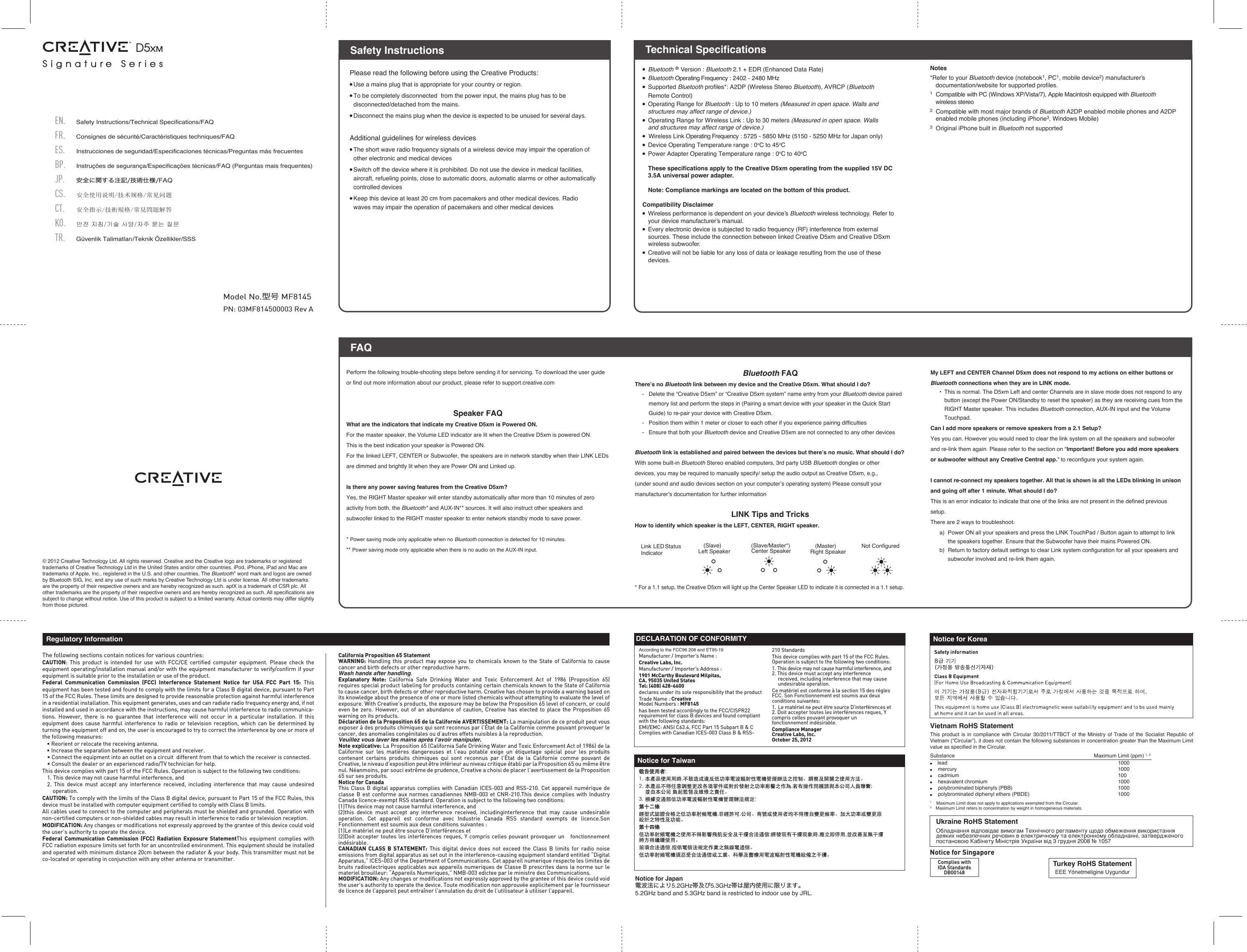 PN: 03MF814500003 Rev AModel No.型号 MF8145● Bluetooth ® Version : Bluetooth 2.1 + EDR (Enhanced Data Rate)● Bluetooth Operating Frequency : 2402 - 2480 MHz● Supported Bluetooth proﬁles*: A2DP (Wireless Stereo Bluetooth), AVRCP (Bluetooth Remote Control)● Operating Range for Bluetooth : Up to 10 meters (Measured in open space. Walls and structures may affect range of device.)● Operating Range for Wireless Link : Up to 30 meters (Measured in open space. Walls and structures may affect range of device.) ●  Wireless Link Operating Frequency : 5725 - 5850 MHz (5150 - 5250 MHz for Japan only)● Device Operating Temperature range : 0oC to 45oC● Power Adapter Operating Temperature range : 0oC to 40oC These speciﬁcations apply to the Creative D5xm operating from the supplied 15V DC 3.5A universal power adapter.  Note: Compliance markings are located on the bottom of this product.Compatibility Disclaimer●  Wireless performance is dependent on your device’s Bluetooth wireless technology. Refer to your device manufacturer’s manual.●  Every electronic device is subjected to radio frequency (RF) interference from external sources. These include the connection between linked Creative D5xm and Creative DSxm wireless subwoofer.●  Creative will not be liable for any loss of data or leakage resulting from the use of these devices.Please read the following before using the Creative Products:● Use a mains plug that is appropriate for your country or region.● To be completely disconnected  from the power input, the mains plug has to be disconnected/detached from the mains.● Disconnect the mains plug when the device is expected to be unused for several days. Additional guidelines for wireless devices● The short wave radio frequency signals of a wireless device may impair the operation of other electronic and medical devices● Switch off the device where it is prohibited. Do not use the device in medical facilities, aircraft, refueling points, close to automatic doors, automatic alarms or other automatically controlled devices● Keep this device at least 20 cm from pacemakers and other medical devices. Radio waves may impair the operation of pacemakers and other medical devicesSafety InstructionsFAQTechnical Specifications© 2012 Creative Technology Ltd. All rights reserved. Creative and the Creative logo are trademarks or registered trademarks of Creative Technology Ltd in the United States and/or other countries. iPod, iPhone, iPad and Mac are trademarks of Apple, Inc., registered in the U.S. and other countries. The Bluetooth® word mark and logos are owned by Bluetooth SIG, Inc. and any use of such marks by Creative Technology Ltd is under license. All other trademarks are the property of their respective owners and are hereby recognized as such. aptX is a trademark of CSR plc. All other trademarks are the property of their respective owners and are hereby recognized as such. All specifications are subject to change without notice. Use of this product is subject to a limited warranty. Actual contents may differ slightly from those pictured.The following sections contain notices for various countries: CAUTION: This product is intended for use with FCC/CE certiﬁed computer equipment. Please check the equipment operating/installation manual and/or with the equipment manufacturer to verify/conﬁrm if your equipment is suitable prior to the installation or use of the product. Federal Communication Commission (FCC) Interference Statement Notice for USA FCC Part 15: This equipment has been tested and found to comply with the limits for a Class B digital device, pursuant to Part 15 of the FCC Rules. These limits are designed to provide reasonable protection against harmful interference in a residential installation. This equipment generates, uses and can radiate radio frequency energy and, if not installed and used in accordance with the instructions, may cause harmful interference to radio communica-tions. However, there is no guarantee that interference will not occur in a particular installation. If this equipment does cause harmful interference to radio or television reception, which can be determined by turning the equipment off and on, the user is encouraged to try to correct the interference by one or more of the following measures:   • Reorient or relocate the receiving antenna.  • Increase the separation between the equipment and receiver.  • Connect the equipment into an outlet on a circuit  different from that to which the receiver is connected.  • Consult the dealer or an experienced radio/TV technician for help.This device complies with part 15 of the FCC Rules. Operation is subject to the following two conditions:   1. This device may not cause harmful interference, and  2. This device must accept any interference received, including interference that may cause undesired  operation.CAUTION: To comply with the limits of the Class B digital device, pursuant to Part 15 of the FCC Rules, this device must be installed with computer equipment certiﬁed to comply with Class B limits.All cables used to connect to the computer and peripherals must be shielded and grounded. Operation with non-certiﬁed computers or non-shielded cables may result in interference to radio or television reception.  MODIFICATION: Any changes or modiﬁcations not expressly approved by the grantee of this device could void the user’s authority to operate the device.Federal Communication Commission (FCC) Radiation Exposure StatementThis equipment complies with FCC radiation exposure limits set forth for an uncontrolled environment. This equipment should be installed and operated with minimum distance 20cm between the radiator &amp; your body. This transmitter must not be co-located or operating in conjunction with any other antenna or transmitter.  California Proposition 65 Statement WARNING: Handling this product may expose you to chemicals known to the State of California to cause cancer and birth defects or other reproductive harm.Wash hands after handling. Explanatory Note: California Safe Drinking Water and Toxic Enforcement Act of 1986 (Proposition 65) requires special product labeling for products containing certain chemicals known to the State of California to cause cancer, birth defects or other reproductive harm. Creative has chosen to provide a warning based on its knowledge about the presence of one or more listed chemicals without attempting to evaluate the level of exposure. With Creative’s products, the exposure may be below the Proposition 65 level of concern, or could even be zero. However, out of an abundance of caution, Creative has elected to place the Proposition 65 warning on its products.Déclaration de la Proposition 65 de la Californie AVERTISSEMENT: La manipulation de ce produit peut vous exposer à des produits chimiques qui sont reconnus par l’État de la Californie comme pouvant provoquer le cancer, des anomalies congénitales ou d’autres effets nuisibles à la reproduction.Veuillez vous laver les mains après l’avoir manipuler.Note explicative: La Proposition 65 (California Safe Drinking Water and Toxic Enforcement Act of 1986) de la Californie sur les matières dangereuses et l’eau potable exige un étiquetage spécial pour les produits contenant certains produits chimiques qui sont reconnus par l’État de la Californie comme pouvant de Creative, le niveau d’exposition peut être inférieur au niveau critique établi par la Proposition 65 ou même être nul. Néanmoins, par souci extrême de prudence, Creative a choisi de placer l’avertissement de la Proposition 65 sur ses produits.Notice for CanadaThis Class B digital apparatus complies with Canadian ICES-003 and RSS-210. Cet appareil numérique de classe B est conforme aux normes canadiennes NMB-003 et CNR-210.This device complies with Industry Canada licence-exempt RSS standard. Operation is subject to the following two conditions:(1)This device may not cause harmful interference, and(2)this device must accept any interference received, includinginterference that may cause undesirable operation. Cet appareil est conforme avec Industrie Canada RSS standard exempts de licence.Son Fonctionnement est soumis aux deux conditions suivantes :(1)Le matériel ne peut étre source D’interférences et(2)Doit accepter toutes les interférences reques, Y compris celles pouvant provoquer un   fonctionnement indésirable.CANADIAN CLASS B STATEMENT: This digital device does not exceed the Class B limits for radio noise emissions from digital apparatus as set out in the interference-causing equipment standard entitled “Digital Apparatus,” ICES-003 of the Department of Communications. Cet appareil numerique respecte les limites de bruits radioelectriques applicables aux appareils numeriques de Classe B prescrites dans la norme sur le materiel brouilleur: “Appareils Numeriques,” NMB-003 edictee par le ministre des Communications. MODIFICATION: Any changes or modiﬁcations not expressly approved by the grantee of this device could void the user’s authority to operate the device. Toute modiﬁcation non approuvée explicitement par le fournisseur de licence de l’appareil peut entraîner l’annulation du droit de l’utilisateur à utiliser l’appareil.     Regulatory InformationAccording to the FCC96 208 and ET95-19Manufacturer / Importer’s Name : Creative Labs, Inc.Manufacturer / Importer’s Address : 1901 McCarthy Boulevard Milpitas, CA. 95035 United StatesTel: (408) 428-6600declares under its sole responsibility that the productTrade Name : CreativeModel Numbers : MF8145has been tested accordingly to the FCC/CISPR22 requirement for class B devices and found compliant with the following standards:EMI/EMC: ANSI C63.4, FCC Part 15 Subpart B &amp; CComplies with Canadian ICES-003 Class B &amp; RSS-210 StandardsThis device complies with part 15 of the FCC Rules. Operation is subject to the following two conditions:1. This device may not cause harmful interference, and2. This device must accept any interference received, including interference that may cause undesirable operation.Ce matériel est conforme à la section 15 des régles FCC. Son Fonctionnement est soumis aux deux conditions suivantes:1. Le matériel ne peut étre source D’interférences et2. Doit accepter toutes les interférences reques, Y compris celles pouvant provoquer un fonctionnement indésirable.Compliance ManagerCreative Labs, Inc.October 25, 2012DECLARATION OF CONFORMITYFAQTurkey RoHS StatementEEE Yönetmeligine UygundurComplies withIDA StandardsDB00148Notice for SingaporeUkraine RoHS StatementОбладнання відповідає вимогам Технічного регламенту щодо обмеження використаннядеяких небезпечних речовин в електричному та електронному обладнанні, затвердженогопостановою Кабінету Міністрів України від 3 грудня 2008 № 1057  Notice for TaiwanNotice for KoreaVietnam RoHS Statement This product is in compliance with Circular 30/2011/TTBCT of the Ministry of Trade of the Socialist Republic of Vietnam (“Circular”), it does not contain the following substances in concentration greater than the Maximum Limit value as specified in the Circular.Substance               Maximum Limit (ppm) 1, 2●    lead                                    1000●    mercury                                    1000●    cadmium                                    100●    hexavalent chromium                                  1000●    polybrominated biphenyls (PBB)             1000●    polybrominated diphenyl ethers (PBDE)      10001    Maximum Limit does not apply to applications exempted from the Circular.2    Maximum Limit refers to concentration by weight in homogeneous materials.Safety Instructions/Technical Specifications/FAQCS.ES.BP.FR.EN.JP.Consignes de sécurité/Caractéristiques techniques/FAQInstrucciones de seguridad/Especificaciones técnicas/Preguntas más frecuentes安全使用说明/技术规格/常见问题安全に関する注記/技術仕様/FAQInstruções de segurança/Especificações técnicas/FAQ (Perguntas mais frequentes)TR.CT.KO.Güvenlik Talimatları/Teknik Özellikler/SSS안전 지침/기술 사양/자주 묻는 질문安全指示/技術規格/常見問題解答Perform the following trouble-shooting steps before sending it for servicing. To download the user guide or find out more information about our product, please refer to support.creative.comSpeaker FAQWhat are the indicators that indicate my Creative D5xm is Powered ON.For the master speaker, the Volume LED indicator are lit when the Creative D5xm is powered ON.This is the best indication your speaker is Powered ON.For the linked LEFT, CENTER or Subwoofer, the speakers are in network standby when their LINK LEDs are dimmed and brightly lit when they are Power ON and Linked up.Is there any power saving features from the Creative D5xm?Yes, the RIGHT Master speaker will enter standby automatically after more than 10 minutes of zeroactivity from both, the Bluetooth* and AUX-IN** sources. It will also instruct other speakers and subwoofer linked to the RIGHT master speaker to enter network standby mode to save power.* Power saving mode only applicable when no Bluetooth connection is detected for 10 minutes.** Power saving mode only applicable when there is no audio on the AUX-IN input. (Slave/Master*)Center Speaker (Master)Right Speaker(Slave)Left Speaker Not ConﬁguredLink LED Status IndicatorBluetooth FAQThere’s no Bluetooth link between my device and the Creative D5xm. What should I do?- Delete the “Creative D5xm” or “Creative D5xm system” name entry from your Bluetooth device paired memory list and perform the steps in (Pairing a smart device with your speaker in the Quick Start Guide) to re-pair your device with Creative D5xm.-  Position them within 1 meter or closer to each other if you experience pairing difficulties-  Ensure that both your Bluetooth device and Creative D5xm are not connected to any other devicesBluetooth link is established and paired between the devices but there’s no music. What should I do?With some built-in Bluetooth Stereo enabled computers, 3rd party USB Bluetooth dongles or otherdevices, you may be required to manually specify/ setup the audio output as Creative D5xm, e.g.,(under sound and audio devices section on your computer’s operating system) Please consult yourmanufacturer’s documentation for further informationLINK Tips and TricksHow to identify which speaker is the LEFT, CENTER, RIGHT speaker.* For a 1.1 setup, the Creative D5xm will light up the Center Speaker LED to indicate it is connected in a 1.1 setup.My LEFT and CENTER Channel D5xm does not respond to my actions on either buttons or Bluetooth connections when they are in LINK mode.  •  This is normal. The D5xm Left and center Channels are in slave mode does not respond to any button (except the Power ON/Standby to reset the speaker) as they are receiving cues from the RIGHT Master speaker. This includes Bluetooth connection, AUX-IN input and the Volume Touchpad.Can I add more speakers or remove speakers from a 2.1 Setup?Yes you can. However you would need to clear the link system on all the speakers and subwoofer and re-link them again. Please refer to the section on “Important! Before you add more speakers or subwoofer without any Creative Central app.” to reconfigure your system again.I cannot re-connect my speakers together. All that is shown is all the LEDs blinking in unison and going off after 1 minute. What should I do?This is an error indicator to indicate that one of the links are not present in the defined previous setup.There are 2 ways to troubleshoot.  a)  Power ON all your speakers and press the LINK TouchPad / Button again to attempt to link the speakers together. Ensure that the Subwoofer have their mains Powered ON.  b)  Return to factory default settings to clear Link system configuration for all your speakers and subwoofer involved and re-link them again.Notes*Refer to your Bluetooth device (notebook1, PC1, mobile device2) manufacturer’s documentation/website for supported proﬁles.1  Compatible with PC (Windows XP/Vista/7), Apple Macintosh equipped with Bluetooth wireless stereo 2  Compatible with most major brands of Bluetooth A2DP enabled mobile phones and A2DP enabled mobile phones (including iPhone3, Windows Mobile)3  Original iPhone built in Bluetooth not supportedSignature Series S i g n a t u r e   S e r i e s  Notice for Japan電波法により5.2GHz帯及び5.3GHz帯は屋内使用に限ります。5.2GHz band and 5.3GHz band is restricted to indoor use by JRL.