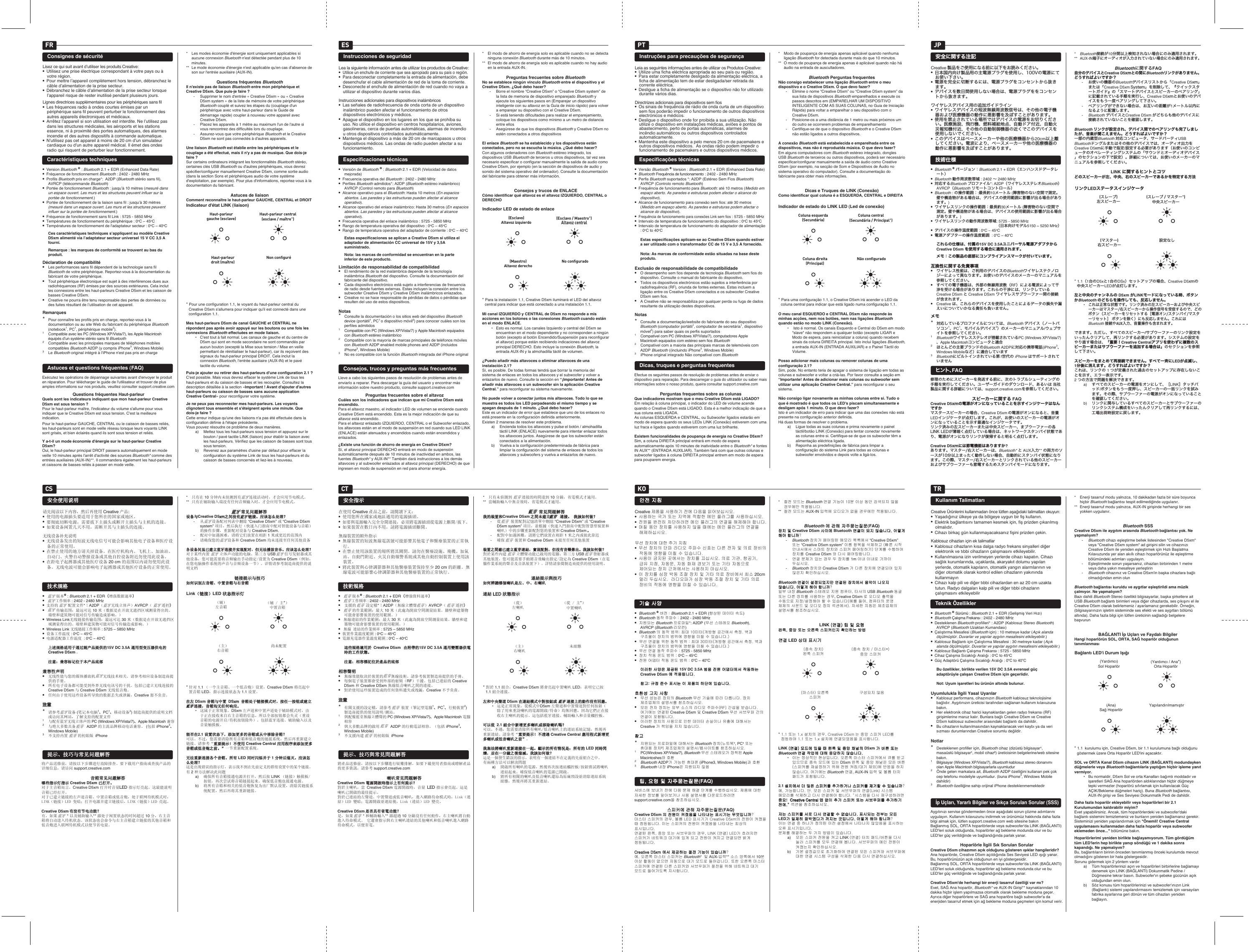 FR ESKO TRJPCS CTPTConsignes de sécuritéLisez ce qui suit avant d’utiliser les produits Creative:●  Utilisez une prise électrique correspondant à votre pays ou à votre région.●  Pour mettre l’appareil complètement hors tension, débranchez le câble d’alimentation de la prise secteur.●  Débranchez le câble d’alimentation de la prise secteur lorsque l’appareil risque de rester inutilisé pendant plusieurs jours. Lignes directrices supplémentaires pour les périphériques sans fil●  Les fréquences radio à ondes courtes émises par un périphérique sans fil peuvent perturber le fonctionnement des autres appareils électroniques et médicaux.●  Arrêtez l’appareil si son utilisation est interdite. Ne l’utilisez pas dans les structures médicales, les aéroports et les stations essence, ni à proximité des portes automatiques, des alarmes incendie et des autres dispositifs à commande automatique.●  N’utilisez pas cet appareil à moins de 20cm d’un simulateur cardiaque ou d’un autre appareil médical. Il émet des ondes radio qui risquent de perturber leur fonctionnement.Caractéristiques techniques●  Version Bluetooth ® : Bluetooth 2.1 + EDR (Enhanced Data Rate)●  Fréquence de fonctionnement Bluetooth : 2402 - 2480 MHz●  Profils Bluetooth pris en charge*:  A2DP (Bluetooth stéréo sans fil),  AVRCP (télécommande Bluetooth)●  Portée de fonctionnement Bluetooth : jusqu’à 10 mètres (mesuré dans un espace ouvert. Les murs et les structures peuvent influer sur la portée de fonctionnement.)●  Portée de fonctionnement de la liaison sans fil : jusqu’à 30 mètres (mesuré dans un espace ouvert. Les murs et les structures peuvent influer sur la portée de fonctionnement.) ●  Fréquence de fonctionnement sans fil Link : 5725 - 5850 MHz●  Températures de fonctionnement du périphérique : 0oC – 45oC●  Températures de fonctionnement de l&apos;adaptateur secteur : 0oC – 40oC Ces caractéristiques techniques s’appliquent au modèle Creative D5xm alimenté via l’adaptateur secteur universel 15VCC 3,5A fourni.  Remarque: les marques de conformité se trouvent au bas du produit.Déclaration de compatibilité● Les performances sans fil dépendent de la technologie sans fil Bluetooth de votre périphérique. Reportez-vous à la documentation du fabricant de votre périphérique.● Tout périphérique électronique est sujet à des interférences dues aux radiofréquences (RF) émises par des sources extérieures. Cela inclut les connexions entre les haut-parleurs Creative D5xm et les caisson de basses Creative DSxm.● Creative ne pourra être tenu responsable des pertes de données ou des fuites résultant de l’utilisation de cet appareil.Remarques*  Pour connaître les profils pris en charge, reportez-vous à la documentation ou au site Web du fabricant du périphérique Bluetooth (notebook1, PC1, périphérique mobile2).1    Compatible avec les PC (Windows XP/Vista/7), les Apple Macintosh équipés d’un système stéréo sans fil Bluetooth 2    Compatible avec les principales marques de téléphones mobiles compatibles Bluetooth A2DP (y compris iPhone3, Windows Mobile)3    Le Bluetooth original intégré à l&apos;iPhone n&apos;est pas pris en chargeAstuces et questions fréquentes (FAQ)Exécutez les opérations de dépannage suivantes avant d&apos;envoyer le produit en réparation. Pour télécharger le guide de l&apos;utilisateur et trouver de plus amples informations sur nos produits, veuillez consulter support.creative.comQuestions fréquentes Haut-parleurQuels sont les indicateurs indiquant que mon haut-parleur Creative D5xm est sous tension?Pour le haut-parleur maître, l&apos;indicateur du volume s&apos;allume pour vous indiquer que le Creative D5xm est sous tension. C&apos;est la meilleure indication.Pour le haut-parleur GAUCHE, CENTRAL ou le caisson de basses reliés, les haut-parleurs sont en mode veille réseau lorsque leurs voyants LINK sont grisés, et bien éclairés quand ils sont sous tension et reliés.Y a-t-il un mode économie d&apos;énergie sur le haut-parleur Creative D5xm?Oui, le haut-parleur principal DROIT passera automatiquement en mode veille 10 minutes après l&apos;arrêt d&apos;activité des sources Bluetooth* comme des entrées auxiliaires (AUX-IN)**. Il commandera également les haut-parleurs et caissons de basses reliés à passer en mode veille.*  Les modes économie d&apos;énergie sont uniquement applicables si aucune connexion Bluetooth n&apos;est détectée pendant plus de 10 minutes.**  Le mode économie d&apos;énergie n&apos;est applicable qu&apos;en cas d&apos;absence de son sur l&apos;entrée auxiliaire (AUX-IN).Questions fréquentes BluetoothIl n&apos;existe pas de liaison Bluetooth entre mon périphérique et Creative D5xm. Que puis-je faire?-  Supprimer le nom d&apos;entrée « Creative D5xm » ou « Creative D5xm system » de la liste de mémoire de votre périphérique Bluetooth couplé et suivez les étapes du (couplage d&apos;un périphérique avec votre haut-parleur dans le Guide de démarrage rapide) coupler à nouveau votre appareil avec Creative D5xm.-  Placez les appareils à 1mètre au maximum l&apos;un de l&apos;autre si vous rencontrez des difficultés lors du couplage.-  Assurez-vous que votre périphérique Bluetooth et le Creative D5xm ne sont pas connectés à d&apos;autres appareils.Une liaison Bluetooth est établie entre les périphériques et le couplage a été effectué, mais il n&apos;y a pas de musique. Que dois-je faire?Sur certains ordinateurs intégrant les fonctionnalités Bluetooth stéréo, certaines clés USB Bluetooth ou d&apos;autres périphériques, vous devrez spécifier/configurer manuellement Creative D5xm, comme sortie audio (dans la section Sons et périphériques audio de votre système d&apos;exploitation, par exemple). Pour plus d&apos;informations, reportez-vous à la documentation du fabricant.Astuces de liaisonComment reconnaître le haut-parleur GAUCHE, CENTRAL et DROIT* Pour une configuration 1.1, le voyant du haut-parleur central du Creative D5xm s&apos;allumera pour indiquer qu&apos;il est connecté dans une configuration 1.1.Mes haut-parleurs D5xm de canal GAUCHE et CENTRAL ne répondent pas après avoir appuyé sur les boutons ou une fois les connexions Bluetooth effectuées en mode liaison.  •  C&apos;est tout à fait normal. Les canaux de gauche et du centre de D5xm qui sont en mode secondaire ne sont commandés par aucun bouton (excepté la Mise sous tension / Mise en veille permettant de réinitialiser le haut-parleur), car ils reçoivent des signaux du haut-parleur principal DROIT. Cela inclut la connexion Bluetooth, l&apos;entrée auxiliaire (AUX-IN) et le pavé tactile du volume.Puis-je ajouter ou retirer des haut-parleurs d&apos;une configuration 2.1?C&apos;est possible. Mais vous devrez effacer le système Link de tous les haut-parleurs et du caisson de basses et les recoupler. Consultez la description détaillée à la section «Important! Avant d&apos;ajouter d&apos;autres haut-parleurs ou caisson de basses sans aucune application Creative Central» pour reconfigurer votre système.Je ne peux pas reconnecter mes haut-parleurs. Les voyants clignotent tous ensemble et s&apos;éteignent après une minute. Que dois-je faire?Cette erreur indique qu&apos;une des liaisons n&apos;a pas été effectuée dans la configuration définie à l&apos;étape précédente. Vous pouvez résoudre ce problème de deux manières.  a)  Mettez tous les haut-parleurs sous tension et appuyez sur le bouton / pavé tactile LINK (liaison) pour établir la liaison avec les haut-parleurs. Vérifiez que les caisson de basses sont tous sous tension.  b)  Revenez aux paramètres d&apos;usine par défaut pour effacer la configuration du système Link de tous les haut-parleurs et du caisson de basses concernés et liez-les à nouveau.Indicateur d&apos;état LINK (liaison)Haut-parleur gauche (esclave)Haut-parleur droit (maître)Non conﬁguréHaut-parleur central (esclave / maître*)安全使用说明安全使用说明请先阅读以下内容，然后再使用 Creative 产品:●  使用的电源插头要适用于您所在的国家或地区。●  要彻底切断电源，需要拔下主插头或断开主插头与主机的连接。●  如果设备闲置几天不用，需断开其与主插头的连接。无线设备补充说明●  无线设备发出的短波无线电信号可能会影响其他电子设备和医疗设备的正常使用。●  在禁止使用的地方请关掉设备。在医疗机构内、飞机上、加油站、自动门、火警自动警报设备或其他自控设备附近勿使用此设备。●  在距电子起搏器或其他医疗设备 20 cm 的范围以内请勿使用此设备。无线电波可能会影响电子起搏器或其他医疗设备的正常使用。技术规格技术规格●       版本® : Bluetooth 2.1 + EDR（增强数据速率）●       工作频率 : 2402 - 2480 MHz●  支持的     配置文件*：A2DP（    无线立体声）AVRCP（     遥控）●       传输范围：最远可达 10 米（数据是在开放无遮挡区域测量得出的。墙壁和建筑物可能对信号传输造成影响。）●  Wireless Link无线链接传输范围：最远可达 30 米（数据是在开放无遮挡区域测量得出的。墙壁和建筑物可能对信号传输造成影响。） ●  Wireless Link 无线链接工作频率 : 5725 – 5850 MHz●  设备工作温度 : 0oC – 45oC●  电源适配器工作温度  : 0oC – 40oC 上述规格适用于通过随产品提供的上述规格适用于通过随产品提供的15V DC 3.5A 通用型变压器供电的通用型变压器供电的 Creative D5xm 。 注意：兼容标记位于本产品底部注意：兼容标记位于本产品底部兼容性声明兼容性声明● 无线性能与您的媒体播放机    无线技术相关。请参考相应设备制造商提供的手册。● 所有电子设备都可能受到外界无线电讯号的干扰。包括已建立无线连接的 Creative D5xm 与 Creative DSxm 无线低音炮。● 任何由于使用这些设备所导致的数据丢失或泄漏，Creative 恕不负责。注意注意*  请参考    设备 (笔记本电脑1、PC1、移动设备2) 制造商提供的说明文档或访问其网站，了解支持的配置文件1    与配有蓝牙无线立体声的 PC (Windows XP/Vista/7)、Apple Macintosh 兼容2    与绝大多数具备      A2DP 的主流品牌移动电话兼容。 (包括 iPhone3、 Windows Mobile)3    不支持内置     的初始版 iPhone提示、技巧与常见问题解答提示、技巧与常见问题解答将产品送修前，请按以下步骤进行故障排查。要下载用户指南或查找产品的详细信息，请访问 support.creative.com音箱常见问题解答音箱常见问题解答哪些指示灯指示哪些指示灯指示 Creative D5xm 已打开。已打开。对于主音箱而言，Creative D5xm 打开时音量LED 指示灯亮起。这最能说明音箱已经打开。对于已建立链接的左声道音箱、中置音箱或低音炮，处于联网待机模式时，LINK（链接）LED 变暗；打开电源并建立链接后，LINK（链接）LED 亮起。Creative D5xm 有没有节电功能？有没有节电功能？有，如果     * 以及辅助输入** 源处于闲置状态的时间超过 10 分，右主音箱将自动进入待机状态。该状态也会命令与右主音箱建立链接的其他音箱和低音炮进入联网待机模式以便节省电量。*  只有在 10 分钟内未侦测到有    连接活动时，才会应用节电模式。**  只有在辅助输入端没有任何音频输入时，才会应用节电模式。    常见问题解答    常见问题解答设备与设备与Creative D5xmxm之间没有    链接。应该怎么处理？之间没有    链接。应该怎么处理？-  从    设备配对列表中删除 “Creative D5xm” 或 “Creative D5xm system” 项目，然后执行（快速入门指南中配对智能设备与音箱）的操作步骤，重新配对设备与 Creative D5xm.-  配对中如遇困难，请将它们放置在相距 1 米或更近的范围内-  请确保您的    设备和 Creative D5xm 均未连接至任何其他设备各设备间虽已建立蓝牙连接并实现配对，但无法播放音乐。应该怎么处理？各设备间虽已建立蓝牙连接并实现配对，但无法播放音乐。应该怎么处理？对于某些内置     立体声功能的电脑、第三方 USB     信号发射器或其他设备，您可能需要将音频输出手动指定/设置为 Creative D5xm（例如，在您电脑操作系统的声音与音频设备一节）。详情请参考制造商提供的说明文档链接提示与技巧链接提示与技巧如何识别左音箱、中置音箱与右音箱如何识别左音箱、中置音箱与右音箱* 针对 1.1 （一个主音箱、一个低音炮）设置，Creative D5xm 将亮起中置音箱 LED，指示连接状态为 1.1 设置。在左在左 D5xm 音箱与中置 音箱与中置 DSxmxm 音箱处于链接模式时，按任一按钮或建立 音箱处于链接模式时，按任一按钮或建立    连接，音箱均无任何响应。    连接，音箱均无任何响应。 • 这属于正常现象。D5xm 左声道和中置声道处于辅助模式时，由于正在接收来自右主音箱的信息，所以全部按钮都会失灵（重设音箱的电源开启/待机按钮除外）。包括蓝牙连接、辅助输入以及音量触摸板。能否在能否在2.1 设置状态下，添加更多的音箱或从中移除音箱？设置状态下，添加更多的音箱或从中移除音箱？可以。不过，您需要清除所有音箱和低音炮的链接系统，然后再重新建立链接。请参考“重要提示！不使用重要提示！不使用 Creative Central 应用程序来添加更多应用程序来添加更多音箱或低音炮之前。”音箱或低音炮之前。”一节重新配置系统。无法重新连接各个音箱。所有无法重新连接各个音箱。所有 LED 同时闪烁并于同时闪烁并于 1 分钟后熄灭。应该怎分钟后熄灭。应该怎么处理？么处理？这是出现错误的指示灯，表示找不到在先前定义的群组设置中的某个链接。有 2 种方法解决此问题 a) 确保所有音箱接通电源并打开，然后按 LINK （链接）触摸板/按钮，再次尝试将音箱链接起来。确保低音炮也接通电源。 b) 将所有音箱和相关的低音炮恢复为出厂默认设置，清除其链接系统配置，然后再将其重新链接。Link（链接）（链接）LED 状态指示灯状态指示灯（辅）左音箱（主）右音箱尚未配置 （辅 / 主*）中置音箱Instrucciones de seguridadLea la siguiente información antes de utilizar los productos de Creative:●  Utilice un enchufe de corriente que sea apropiado para su país o región.●  Para desconectar completamente la entrada de alimentación, debe desenchufar el cable alimentación de red de la toma de corriente.●  Desconecte el enchufe de alimentación de red cuando no vaya a utilizar el dispositivo durante varios días. Instrucciones adicionales para dispositivos inalámbricos●  Las señales de radiofrecuencia de onda corta de un dispositivo inalámbrico pueden afectar el funcionamiento de otros dispositivos electrónicos y médicos.●  Apague el dispositivo en los lugares en los que se prohíba su uso. No utilice el dispositivo en centros hospitalarios, aviones, gasolineras, cerca de puertas automáticas, alarmas de incendio u otros dispositivos controlados automáticamente.●  Mantenga el dispositivo a más de 20cm de marcapasos u otros dispositivos médicos. Las ondas de radio pueden afectar a su funcionamiento.Especificaciones técnicas●  Versión de Bluetooth ® : Bluetooth 2.1 + EDR (Velocidad de datos mejorada)●  Frecuencia operativa del Bluetooth : 2402 - 2480 MHz●  Perfiles Bluetooth admitidos*: A2DP (Bluetooth estéreo inalámbrico) AVRCP (Control remoto para Bluetooth)●  Alcance operativo para el Bluetooth: Hasta 10 metros (En espacios abiertos. Las paredes y las estructuras pueden afectar al alcance operativo).●  Alcance operativo del enlace inalámbrico: Hasta 30 metros (En espacios abiertos. Las paredes y las estructuras pueden afectar al alcance operativo). ●  Frecuencia operativa del enlace inalámbrico : 5725 - 5850 MHz●  Rango de temperatura operativa del dispositivo : 0oC – 45oC●  Rango de temperatura operativa del adaptador de corriente : 0oC – 40oC Estas especificaciones se aplican a Creative D5xm si utiliza el adaptador de alimentación CC universal de 15V y 3,5A suministrado.  Nota: las marcas de conformidad se encuentran en la parte inferior de este producto.Limitación de responsabilidad de compatibilidad● El rendimiento de la red inalámbrica depende de la tecnología inalámbrica Bluetooth del dispositivo. Consulte la documentación del fabricante del dispositivo.● Cada dispositivo electrónico está sujeto a interferencias de frecuencia de radio desde fuentes externas. Estas incluyen la conexión entre los subwoofer Creative D5xm y Creative DSxm inalámbricos enlazados.● Creative no se hace responsable de pérdidas de datos o pérdidas que resulten del uso de estos dispositivos.Notas*  Consulte la documentación o los sitios web del dispositivo Bluetooth device (portátil1, PC1 o dispositivo móvil2) para conocer cuáles son los perfiles admitidos1    Compatible con PC (Windows XP/Vista/7) y Apple Macintosh equipados con Bluetooth estéreo inalámbrico2    Compatible con la mayoría de marcas principales de teléfonos móviles con Bluetooth A2DP enabled mobile phones and A2DP (incluidos iPhone3, Windows Mobile)3    No es compatible con la función Bluetooth integrada del iPhone originalConsejos, trucos y preguntas más frecuentesLleve a cabo los siguientes pasos de resolución de problemas antes de enviarlo a reparar. Para descargar la guía del usuario y encontrar más información sobre nuestro producto, consulte support.creative.comPreguntas frecuentes sobre el altavozCuáles son los indicadores que indican que mi Creative D5xm está encendido.Para el altavoz maestro, el indicador LED de volumen se enciende cuando Creative D5xm está encendido. Esta es la mejor indicación de que su altavoz está encendido.Para el altavoz enlazado IZQUIERDO, CENTRAL o el Subwoofer enlazado, los altavoces están en el modo de suspensión en red cuando sus LED LINK (ENLACE) están atenuados y encendidos cuando están encendidos y enlazados.¿Existe una función de ahorro de energía en Creative D5xm?Sí, el altavoz principal DERECHO entrará en modo de suspensión automáticamente después de 10 minutos de inactividad en ambos, las fuentes Bluetooth* y AUX-IN** También dará instrucciones a los demás altavoces y al subwoofer enlazados al altavoz principal (DERECHO) de que ingresen en modo de suspensión en red para ahorrar energía.*  El modo de ahorro de energía solo es aplicable cuando no se detecta ninguna conexión Bluetooth durante más de 10 minutos.**  El modo de ahorro de energía solo es aplicable cuando no hay audio en la entrada AUX-IN.Preguntas frecuentes sobre BluetoothNo se establece ningún vínculo Bluetooth entre el dispositivo y el Creative D5xm. ¿Qué debo hacer?-  Borre el nombre “Creative D5xm” o “Creative D5xm system” de la lista de memoria de dispositivo emparejado Bluetooth y ejecute los siguientes pasos en (Emparejar un dispositivo inteligente con su altavoz en la Guía de inicio rápido) para volver a emparejar su dispositivo con el Creative D5xm.-  Si está teniendo dificultades para realizar el emparejamiento, coloque los dispositivos como mínimo a un metro de distancia entre ellos-  Asegúrese de que los dispositivos Bluetooth y Creative D5xm no estén conectados a otros dispositivosEl enlace Bluetooth se ha establecido y los dispositivos están conectados, pero no se escucha la música. ¿Qué debo hacer?Con algunos ordenadores con Bluetooth estéreo integrado, los dispositivos USB Bluetooth de terceros u otros dispositivos, tal vez sea necesario especificar o configurar manualmente la salida de audio como Creative D5xm, por ejemplo (en la sección de dispositivos de audio y sonido del sistema operativo del ordenador). Consulte la documentación del fabricante para obtener más información.Consejos y trucos de ENLACECómo identificar qué altavoz es el altavoz IZQUIERDO, CENTRAL o DERECHO* Para la instalación 1.1, Creative D5xm iluminará el LED del altavoz central para indicar que está conectado a una instalación 1.1.Mi canal IZQUIERDO y CENTRAL de D5xm no responde a mis acciones en los botones o las conexiones Bluetooth cuando están en el modo ENLACE.  •  Esto es normal. Los canales Izquierdo y central del D5xm se encuentran en el modo dependiente y no corresponden a ningún botón (excepto al botón Encendido/Suspensión para reconfigurar el altavoz) porque están recibiendo indicaciones del altavoz principal DERECHO. Esto incluye la conexión Bluetooth, la entrada AUX-IN y la almohadilla táctil de volumen.¿Puedo añadir más altavoces o eliminar altavoces de una instalación 2.1?Sí, es posible. De todas formas tendrá que borrar la memoria del sistema de enlaces en todos los altavoces y el subwoofer y volver a enlazarlos de nuevo. Consulte la sección en “¡Importante! Antes de añadir más altavoces o un subwoofer sin la aplicación Creative Central.” para reconfigurar su sistema nuevamente.No puede volver a conectar juntos mis altavoces. Todo lo que se muestra es todos los LED parpadeando el mismo tiempo y se apagan después de 1 minuto. ¿Qué debo hacer?Este es un indicador de error que establece que uno de los enlaces no está presente en la configuración definida anteriormente. Existen 2 maneras de resolver este problema.  a)  Encienda todos los altavoces y pulse el botón / almohadilla táctil LINK (ENLACE) nuevamente para intentar enlazar todos los altavoces juntos. Asegúrese de que los subwoofer están conectados a la alimentación.  b)  Vuelva a la configuración predeterminada de fábrica para limpiar la configuración del sistema de enlaces de todos los altavoces y subwoofers y vuelva a enlazarlos de nuevo.Indicador LED de estado de enlace(Esclavo)Altavoz izquierdo(Maestro) Altavoz derechoNo conﬁgurado(Esclavo / Maestro*)Altavoz centralInstruções para precauções de segurançaLeia as seguintes informações antes de utilizar os Produtos Creative:●  Utilize uma ficha eléctrica apropriada ao seu país ou região.●  Para estar completamente desligado da alimentação eléctrica, a ficha de alimentação tem de estar desligada/ser retirada da corrente eléctrica.●  Desligue a ficha de alimentação se o dispositivo não for utilizado durante vários dias. Directrizes adicionais para dispositivos sem fios ●  Os sinais de frequência de rádio de onda curta de um dispositivo sem fios poderão impedir o funcionamento de outros dispositivos electrónicos e médicos.●  Desligue o dispositivo onde for proibida a sua utilização. Não utilize o dispositivo em instalações médicas, aviões e pontos de abastecimento, perto de portas automáticas, alarmes de incêndio automáticos ou outros dispositivos controlados automaticamente.●  Mantenha este dispositivo a pelo menos 20 cm de pacemakers e outros dispositivos médicos.  As ondas rádio podem impedir o funcionamento de pacemakers e outros dispositivos médicos.Especificações técnicas●  Versão Bluetooth ® Version : Bluetooth 2.1 + EDR (Enhanced Data Rate)●  Bluetooth Frequência de funcionamento : 2402 - 2480 MHz●  Perfis Bluetooth suportados *: A2DP (Estéreo Sem Fios Bluetooth) AVRCP (Controlo remoto Bluetooth)●  Frequência de funcionamento para Bluetooth: até 10 metros (Medido em espaço aberto. As paredes e estruturas podem afectar o alcance do dispositivo).●  Alcance de funcionamento para conexão sem fios: até 30 metros (Medido em espaço aberto. As paredes e estruturas podem afectar o alcance do dispositivo).●  Frequência de funcionamento para conexões Link sem fios : 5725 - 5850 MHz●  Intervalo de temperatura de funcionamento do dispositivo : 0oC to 45oC●  Intervalo de temperatura de funcionamento do adaptador de alimentação  : 0oC to 40oC Estas especificações aplicam-se ao Creative D5xm quando estiver a ser utilizado com o transformador CC de 15 V e 3,5 A fornecido.   Nota: As marcas de conformidade estão situadas na base deste produto.Exclusão de responsabilidade de compatibilidade● O desempenho sem fios depende da tecnologia Bluetooth sem fios do dispositivo. Consulte o manual do fabricante do dispositivo.● Todos os dispositivos electrónicos estão sujeitos a interferência por radiofrequência (RF), oriunda de fontes externas. Estas incluem a ligação entre os Creative D5xm conectados e os subwoofer Creative DSxm sem fios.● A Creative não se responsabiliza por qualquer perda ou fuga de dados resultante da utilização destes dispositivos.Notas*  Consulte a documentação/website do fabricante do seu dispositivo Bluetooth (computador portátil1, computador de secretária1, dispositivo móvel2) para saber quais os perfis suportados1    Compatível com PC (Windows XP/Vista/7), computadores Apple Macintosh equipados com estéreo sem fios Bluetooth 2    Compatível com a maioria das principais marcas de telemóveis com A2DP Bluetooth ((incluindo iPhone3, Windows Mobile)3    iPhone original integrado Não compatível com BluetoothDicas, truques e perguntas frequentesEfectue os seguintes passos de resolução de problemas antes de enviar o dispositivo para reparação. Para descarregar o guia do utilizador ou saber mais informações sobre o nosso produto, queira consultar support.creative.comPerguntas frequentes sobre as colunasQue indicadores mostram que o meu Creative D5xm está LIGADO?Em relação à coluna principal, o indicador do LED de volume acende quando o Creative D5xm está LIGADO. Esta é a melhor indicação de que a sua coluna está LIGADA.As colunas ESQUERDA e CENTRAL, ou Subwoofer ligados estarão em modo de espera quando os seus LEDs LINK (Conexão) estiverem com uma luz fraca e ligados quando estiverem com uma luz brilhante.Existem funcionalidades de poupança de energia no Creative D5xm?Sim, a coluna DIREITA principal entrará em modo de espera automaticamente após 10 minutes de inatividade entre o Bluetooth* e fontes IN AUX** (ENTRADA AUXILIAR). Também fará com que outras colunas e subwoofer ligados à coluna DIREITA principal entrem em modo de espera para pouparem energia.*  Modo de poupança de energia apenas aplicável quando nenhuma ligação Bluetooth for detectada durante mais do que 10 minutos.**  O modo de poupança de energia apenas é aplicável quando não há áudio na entrada de auscultadores.Bluetooth Perguntas frequentesNão consigo estabelecer uma ligação Bluetooth entre o meu dispositivo e o Creative D5xm. O que devo fazer?-  Elimine o nome “Creative D5xm” ou “Creative D5xm system” da sua lista de dispositivos Bluetooth emparelhados e execute os passos descritos em (EMPARELHAR UM DISPOSITIVO INTELIGENTE COM AS SUAS COLUNAS, no Guia de Iniciação Rápida) para voltar a emparelhar o seu dispositivo com o Creative D5xm.-  Posicione-os a uma distância de 1 metro ou mais próximos um do outro se ocorrerem problemas de emparelhamento-  Certifique-se de que o dispositivo Bluetooth e o Creative D5xm não estão ligados a outros dispositivos. A conexão Bluetooth está estabelecida e emparelhada entre os dispositivos, mas não é reproduzida música. O que devo fazer?Em alguns computadores com Bluetooth estéreo integrado, dongles USB Bluetooth de terceiros ou outros dispositivos, poderá ser necessário especificar/configurar manualmente a saída de áudio como Creative D5xm (por exemplo, na secção de Som e Dispositivos de Áudio no sistema operativo do computador). Consulte a documentação do fabricante para obter mais informações.Dicas e Truques de LINK (Conexão)Como identificar qual coluna é a ESQUERDA, CENTRAL e DIREITA* Para uma configuração 1.1, o Creative D5xm irá acender o LED da coluna central para indicar que está ligado numa configuração 1.1.O meu canal ESQUERDO e CENTRAL D5xm não responde às minhas acções, nem nos botões, nem nas ligações Bluetooth quando estão no modo LINK (Conexão).  •   Isto é normal. Os canais Esquerdo e Central do D5xm em modo &quot;slave&quot; não respondem a qualquer botão (excepto LIGAR e Modo de espera, para reinicializar a coluna) quando recebem sinais da coluna DIREITA principal. Isto inclui ligações Bluetooth, a entrada AUX-IN (ENTRADA AUXILIAR) e o Painel Táctil do Volume.Posso adicionar mais colunas ou remover colunas de uma configuração 2.1?Sim, pode. No entanto teria de apagar o sistema de ligação em todas as colunas e subwoofer e voltar a criá-las. Por favor consulte a seção em “Importante! Antes de adicionar mais colunas ou subwoofer sem utilizar uma aplicação Creative Central.” para reconfigurar o seu sistema.Não consigo ligar novamente as minhas colunas entre si. Tudo o que é mostrado é que todos os LED&apos;s piscam simultaneamente e desligam após 1 minuto. O que devo fazer?Isto é um indicador de erro para indicar que uma das conexões não está presente na configuração anterior definida. Há duas formas de resolver o problema.  a)  Ligue todas as suas colunas e prima novamente o painel táctil/botão LINK (Conexão) para tentar conectar novamente as colunas entre si. Certifique-se de que os subwoofer têm a alimentação eléctrica ligada.  b)  Reponha as predefinições de fábrica para limpar a configuração do sistema Link para todas as colunas e subwoofer envolvidos e depois volte a ligá-los.Indicador de estado do LINK LED (Led de conexão)Coluna esquerda (Secundária)Coluna direita (Principal)Não conﬁguradoColuna central(Secundária / Principal*)안전 지침안전 지침Creative 제품을 사용하기 전에 다음을 읽어보십시오.●  사용하는 국가 또는 지역에 적합한 메인 플러그를 사용하십시오.●  전원을 완전히 차단하려면 메인 플러그의 연결을 해제해야 합니다.●  며칠 동안 장치를 사용하지 않을 때에는 메인 플러그의 연결을 해제하십시오.무선 장치에 대한 추가 지침●  무선 장치의 단파 라디오 주파수 신호는 다른 전자 및 의료 장비의 작동에 영향을 미칠 수 있습니다.●  사용이 금지된 곳에서는 장치를 끄십시오. 의료 기관, 항공기, 급유 지점, 자동문, 자동 화재 경보기 또는 기타 자동으로 제어되는 장치 근처에서는 사용하지 마십시오.●  이 장치를 심장 박동 조절 장치 및 기타 의료 장비에서 최소 20cm 멀리 두십시오.  라디오파가 심장 박동 조절 장치 및 기타 의료 장비의 작동에 영향을 미칠 수 있습니다.기술 사양기술 사양● Bluetooth ® 버전 : Bluetooth 2.1 + EDR (향상된 데이터 속도)● Bluetooth 동작 주파수 : 2402 - 2480 MHz● 지원되는 Bluetooth 프로파일*: A2DP (무선 스테레오 Bluetooth), AVRCP (Bluetooth 리모컨)● Bluetooth 의 동작 범위: 최대 10미터(개방형 공간에서 측정. 벽과 구조물이 장치의 범위에 영향을 미칠 수 있습니다.)● 무선 연결을 위한 동작 범위 : 최대 30미터(개방형 공간에서 측정. 벽과 구조물이 장치의 범위에 영향을 미칠 수 있습니다.)● 무선 연결 동작 주파수 : 5725 - 5850 MHz● 장치 작동 온도 범위 : 0oC – 45oC● 전원 어댑터 작동 온도 범위 : 0oC – 40oC 이러한 사양은 제공된이러한 사양은 제공된 15V DC 3.5A 범용 전원 어댑터에서 작동하는 범용 전원 어댑터에서 작동하는 Creative D5xm 에 적용됩니다. 에 적용됩니다.  참고: 규정 준수 표시는 이 제품의 하단에 있습니다.참고: 규정 준수 표시는 이 제품의 하단에 있습니다.호환성 고지 사항호환성 고지 사항● 무선 성능은 장치의 Bluetooth 무선 기술에 따라 다릅니다. 장치 제조업체의 설명서를 참조하십시오.● 모든 전자 장치는 외부 소스의 라디오 주파수(RF) 간섭을 받습니다. 여기에는 연결된 Creative D5xm 및 Creative DSxm 무선 서브우퍼 간의 연결이 포함됩니다.● 이러한 장치의 사용으로 인한 데이터 손실이나 유출에 대해서는 Creative 가 책임을 지지 않습니다.참고참고*  지원되는 프로파일에 대해서는 Bluetooth 장치(노트북¹, PC¹ 또는 휴대용 장치²) 제조업체의 설명서/웹사이트를 참조하십시오.1    PC(Windows XP/Vista/7), Bluetooth 무선 스테레오가 장착된 Apple Macintoshes와 호환2    Bluetooth A2DP가 가능한 휴대폰 (iPhone3, Windows Mobile)과 호환3    Bluetooth 내장 iPhone은 지원되지 않음팁, 요령 및 자주묻는질문팁, 요령 및 자주묻는질문(FAQ)서비스에 보내기 전에 다음 문제 해결 단계를 수행하십시오. 제품에 대한 자세한 정보를 알아보거나 사용 설명서를 다운로드하려면 support.creative.com을 참조하십시오.스피커에 관해 자주묻는질문스피커에 관해 자주묻는질문(FAQ)Creative D5xm 의 전원이 켜졌음을 나타내는 표시기는 무엇입니까의 전원이 켜졌음을 나타내는 표시기는 무엇입니까?마스터 스피커의 경우, 볼륨 LED 표시기가 Creative D5xm의 전원이 켜졌을 때 점등됩니다. 이는 스피커의 전원이 켜졌음을 나타내는 최상의 표시입니다.연결된 왼쪽, 중앙 또는 서브우퍼의 경우, LINK (연결) LED가 흐려지면 스피커가 네트워크 대기에 있게 되고 전원이 켜지고 연결되면 밝게 점등됩니다.Creative D5xm 에서 제공하는 절전 기능이 있습니까Creative D5xm 에서 제공하는 절전 기능이 있습니까?예, 오른쪽 마스터 스피커는 Bluetooth*  및 AUX-입력** 소스 양쪽에서 10분 이상 활동이 없으면 자동으로 대기 모드로 들어갑니다. 또한 오른쪽 마스터 스피커에 연결된 다른 스피커와 서브우퍼가 절전을 위해 네트워크 대기 모드로 들어가도록 지시합니다.*  절전 모드는 Bluetooth 연결 기능이 10분 이상 동안 검색되지 않을 경우에만 적용됩니다.**  절전 모드는 AUX-IN 입력에 오디오가 없을 경우에만 적용됩니다.Bluetooth 에 관해 자주묻는질문에 관해 자주묻는질문(FAQ)장치 및장치 및 Creative D5xm 사이에사이에 Bluetooth 연결이 되지 않습니다. 어떻게 연결이 되지 않습니다. 어떻게 해야 합니까해야 합니까?-  Bluetooth 장치가 페어링된 메모리 목록에서 “Creative D5xm” 또는 “Creative D5xm system” 이름 항목을 삭제하고 (빠른 시작 안내서에서 스마트 장치와 스피커 페어링하기) 단계를 수행하여 장치를 Creative D5xm 와 다시 페어링합니다.-  연결 문제가 있는 경우 두 장치를 1m 이내 이내로 가까이 두십시오.-  Bluetooth 장치와 Creative D5xm 가 다른 장치에 연결되어 있지 않은지 확인하십시오.Bluetooth 연결이 설정되었지만 연결된 장치에서 음악이 나오지 연결이 설정되었지만 연결된 장치에서 음악이 나오지 않습니다. 어떻게 해야 합니까않습니다. 어떻게 해야 합니까?일부 내장 Bluetooth 스테레오 지원 컴퓨터, 타사의 USB Bluetooth 동글 또는 다른 장치를 사용하는 경우, Creative D5xm 로 오디오 출력을 수동으로 지정/설정해야 할 수 있습니다(예를 들어, 컴퓨터의 운영 체제의 사운드 및 오디오 장치 섹션에서). 자세한 지침은 제조업체의 설명서를 참조하십시오.LINK (연결) 팁 및 요령(연결) 팁 및 요령왼쪽, 중앙 또는 오른쪽 스피커인지 확인하는 방법왼쪽, 중앙 또는 오른쪽 스피커인지 확인하는 방법* 1.1 또는 1.x 설치의 경우, Creative D5xm 는 중앙 스피커 LED를 점등하여 1.1 또는 1.x 설치에 연결되었음을 표시합니다.LINK  (연결) 모드에 있을 때 왼쪽 및 중앙 채널의(연결) 모드에 있을 때 왼쪽 및 중앙 채널의  D5xm 가 버튼 또는가 버튼 또는 Bluetooth 연결 작업에 대해 응답하지 않습니다.연결 작업에 대해 응답하지 않습니다. • 이는 정상적인 현상입니다. 오른쪽 마스터 스피커에서 큐를 받고 있으므로 종속 모드에 있는 D5xm 왼쪽 및 중앙 채널은 모든 버튼(스피커를 재설정하기 위해 전원 켜짐/대기 제외)에 반응을 하지 않습니다. 여기에는 Bluetooth 연결, AUX-IN 입력 및 볼륨 터치 패드가 포함됩니다.2.1 설치에서 더 많은 스피커를 추가하거나 스피커를 제거할 수 있습니까설치에서 더 많은 스피커를 추가하거나 스피커를 제거할 수 있습니까?예, 가능합니다. 단. 모든 스피커 및 서브우퍼의 연결(Link) 시스템 메모리를 삭제하고 다시 연결해야 합니다. “시스템을 다시 재구성하려면 중요!  중요!  Creative Central Creative Central 앱 없이 추가 스피커 또는 서브우퍼를 추가하기 앱 없이 추가 스피커 또는 서브우퍼를 추가하기 전에.”전에.” 섹션을 참조하십시오.저는 스피커를 서로 다시 연결할 수 없습니다. 표시되는 전부는 모든저는 스피커를 서로 다시 연결할 수 없습니다. 표시되는 전부는 모든 LED가 일제히 깜박였다가 꺼지는 것입니다. 어떻게 해야 합니까가 일제히 깜박였다가 꺼지는 것입니다. 어떻게 해야 합니까?이는 연결 중 하나가 정의된 이전 설정에서 나타나지 않았음을 표시하는 오류 표시기입니다. 문제를 해결하는 두 가지 방법이 있습니다. a) 모든 스피커 전원을 켜고 LINK (연결) 터치 패드/버튼을 다시 눌러 스피커를 모두 연결해 봅니다. 서브우퍼의 메인 전원이 켜졌는지 확인하십시오. b) 기본 설정값으로 초기화하여 연결된 모든 스피커와 서브우퍼에 대한 연결 시스템 구성을 삭제한 다음 다시 연결하십시오.연결연결 LED 상태 표시기상태 표시기(종속 장치) 왼쪽 스피커(마스터) 오른쪽 스피커구성되지 않음(종속 장치 / 마스터*) 중앙 스피커安全に関する注記Creative 製品をご使用になる前に以下をお読みください。●  日本国内向け製品用の主電源プラグを使用し、100Vの電源にてお使い下さい。●  電源を完全に切断するには、電源プラグをコンセントから抜きます。●  デバイスを数日間使用しない場合は、電源プラグををコンセントから抜きます。ワイヤレスデバイス用の追加ガイドライン●  ワイヤレスデバイスの短波無線周波数信号は、その他の電子機器および医療機器の動作に悪影響を及ぼすことがあります。●  使用を禁止されている場所ではデバイスの電源をお切りください。医療施設、飛行機、燃料補給地点、自動ドア付近、自動火災報知機付近、その他の自動制御機器の近くでこのデバイスを使用しないでください。●  このデバイスはペースメーカーや他の医療機器から20cm以上離してください。電波により、ペースメーカーや他の医療機器の動作に悪影響を及ぼすことがあります。技術仕様●  Bluetooth ® バージョン：Bluetooth 2.1 + EDR（エンハンスドデータレート）●  Bluetooth 動作周波数帯域 : 2402 ∼ 2480 MHz●  対応するBluetooth プロファイル*: A2DP（ワイヤレスステレオBluetooth） AVRCP（Bluetooth リモートコントロール）●  Bluetooth : の操作範囲：:最長約10メートル (障害物のない空間で測定。壁や構造物がある場合は、デバイスの使用範囲に影響が出る場合があります。)●  ワイヤレスリンクの操作範囲：最長約30メートル (障害物のない空間で測定。壁や構造物がある場合は、デバイスの使用範囲に影響が出る場合があります。)●  ワイヤレスリンクの動作周波数帯域: 5725 - 5850 MHz   （日本向けモデル5150 ~ 5250 MHz）●  デバイスの操作温度範囲 : 0oC – 45oC●  電源アダプターの操作温度範囲  : 0oC – 40oC これらの仕様は、付属の15V DC 3.5Aユニバーサル電源アダプタからCreative D5xm を使用する場合に適用されます。 メモ：この製品の底部にコンプライアンスマークが付いています。互換性に関する免責事項● ワイヤレス性能は、ご利用のデバイスのBluetoothワイヤレステクノロジーによって異なります。お使いのデバイスのメーカーのマニュアルを参照してください。● すべての電子機器は、外部の無線周波数（RF）による電波によって干渉を受ける場合があります。これらの干渉には、リンクしているCreative D5xm と Creative DSxm ワイヤレスサブウーファー間の接続が含まれます。● Creative は、これらのデバイスを使用したことによるデータの損失や漏えいについていかなる責任も負いません。メモ*  対応しているプロファイルについては、Bluetooth デバイス（ノートパソコン1、PC1、モバイルデバイス2）のメーカーのマニュアル/ウェブサイトを参照してください。1    Bluetoothワイヤレスステレオが搭載されているPC (Windows XP/Vista/7)、Apple Macintoshコンピュータと適合2    ほとんどの主要ブランドのBluetooth A2DPに対応の携帯電話(iPhone3、Windows Mobileなど）に適合しています3    Bluetoothにビルトインされている第1世代の iPhone はサポートされていませんヒント、FAQ修理のためにスピーカーを発送する前に、次のトラブルシューティングの手順を実行してください。ユーザーガイドのダウンロード、あるいは 当社製品に関する詳細については、support.creative.comを参照してください。スピーカーに関する FAQCreative D5xmの電源がオンになっていることを示すインジケータはなんですかマスタースピーカーの場合、Creative D5xm の電源がオンになると、音量LEDインジケータが点灯します。これが、お使いのスピーカーの電源がオンになっていることを示す最適なインジケータです。リンク済みの左スピーカーまたは中央スピーカー、まブウーファーの各LINK LEDが薄暗く点灯している場合は、ネットワークスタンバイ状態であり、電源がオンになりリンクが復帰すると明るく点灯します。Creative D5xmには節電機能はありますか?あります。マスター/右スピーカーは、Bluetooth* と AUX入力** の両方のソースが10分以上まったく動作しない場合、自動的にスタンバイ状態になります。この際、マスター/右スピーカーとリンクされている他のスピーカーおよびサブウーファーも節電するためスタンバイモードになります。*  Bluetooth接続が10分間以上検知されない場合にのみ適用されます。 ** AUX-IN端子にオーディオが入力されていない場合にのみ適用されます。 Bluetoothに関するFAQ自分のデバイスとCreative D5xmとの間にBluetoothリンクがありません。どうすればよいですか？-  お使いの機器のBluetoothデバイスリストから「Creative D5xm」または「Creative D5xm System」を削除して、『クイックスタートガイド』の「スマートデバイスとスピーカーのペアリング」に記載されている手順を実行し、Creative D5xmとお使いのデバイスをもう一度ペアリングして下さい。-  ペアリングができない場合は、お互いの距離が1メートル以内になるように配置します。-  Bluetooth デバイスとCreative D5xm がどちらも他のデバイスに接続されていないことを確認します。Bluetooth リンクが設定され、デバイス間でのペアリングも完了しましたが、音楽が聞こえません。どうすればよいですか？一部の内蔵型Bluetooth 対応コンピュータ、サードパーティUSB Bluetoothドングルまたはその他のデバイスでは、オーディオ出力を Creative D5xmに手動で指定/設定する必要があります（お使いのコンピュータのオペレーティングシステムの「サウンドとオーディオデバイス」のセクションの下で設定）。詳細については、お使いのメーカーのマニュアルを参照してください。LINK に関するヒントとコツどのスピーカーが左、中央、右のスピーカーであるかを特定する方法* 1.1（1台のD5xと1台のDSx）セットアップの場合、Creative D5xmの中央スピーカーLEDが点灯します。左と中央のチャンネルの D5xm がLINKモードになっている時、ボタンかBluetooth のどちらを操作しても、反応しません。 • これは正常な状態です。リンク済みの左スピーカーおよび中央スピーカーはマスター/右スピーカーから操作信号を受信するので、どのボタン（スピーカーをリセットする［電源オン/スタンバイ/マスターリセット］ ボタンを除く）にも反応しません。これにはBluetooth 接続やAUX入力、音量操作も含まれます。できます。ただし、すべてのスピーカー/サブウーファーのリンク設定をいったんクリアして、再リンクする必要があります。システムの設定をやり直す場合は、「重要！Creative Centralアプリを使わずに複数のスピーカーまたはサブウーファーを追加する場合は」のセクションを参照して下さい。スピーカーをまとめて再接続できません。すべて一斉にLEDが点滅し、1分後に消えます。どうすればよいですか？これは、リンクの 1 つが定義された過去のセットアップに存在しないことを示す、エラー表示です。2 つの方法で問題を解決できます。 a) すべてのスピーカーの電源をオンにして、［LINK］タッチパッド/ボタンをもう一度押し、スピーカーの一括リンクを試みます。その際、サブウーファーの電源がオンになっていることを確認してください。 b) リンクに関与しているすべてのスピーカーとサブウーファーのリンクシステム構成をいったんクリアして再リンクするには、工場出荷時設定に戻します。リンクLEDステータスインジケータ(スレーブ) 左スピーカー(マスター) 右スピーカー設定なし(スレーブ / マスター*) 中央スピーカーKullanım TalimatlarıCreative Ürünlerini kullanmadan önce lütfen aşağıdaki talimatları okuyun:●  Yaşadığınız ülkeye ya da bölgeye uygun bir fiş kullanın.●  Elektrik bağlantısını tamamen kesmek için, fiş prizden çıkarılmış olmalıdır.●  Cihazı birkaç gün kullanmayacaksanız fişini prizden çekin.Kablosuz cihazları için ek talimatlar●  Kablosuz cihazların kısa dalga radyo frekans sinyalleri diğer elektronik ve tıbbi cihazların çalışmasını etkileyebilir.●  Kullanılmasına izin verilmeyen yerlerde cihazı kapatın. Cihazı sağlık kurumlarında, uçaklarda, akaryakıt dolumu yapılan yerlerde, otomatik kapıların, otomatik yangın alarmlarının ve diğer otomatik olarak kontrol edilen cihazların yakınında kullanmayın●  Cihazı kalp pili ve diğer tıbbi cihazlardan en az 20 cm uzakta tutun. Radyo dalgaları kalp pili ve diğer tıbbi cihazların çalışmasını etkileyebilirTeknik Özellikler●  Bluetooth ® Sürümü : Bluetooth 2.1 + EDR (Gelişmiş Veri Hızı)●  Bluetooth Çalışma Frekansı : 2402 - 2480 MHz●  Desteklenen Bluetooth profilleri* : A2DP (Kablosuz Stereo Bluetooth) AVRCP (Bluetooth Uzaktan Kumandası)●  Çalıştırma Mesafesi (Bluetooth için) : 10 metreye kadar (Açık alanda ölçülmüştür. Duvarlar ve yapılar aygıtın mesafesini etkileyebilir.)●  Kablosuz Bağlantı için Çalıştırma Mesafesi : 30 metreye kadar (Açık alanda ölçülmüştür. Duvarlar ve yapılar aygıtın mesafesini etkileyebilir.)●  Kablosuz Bağlantı Çalışma Frekansı : 5725 - 5850 MHz●  Cihaz Çalışma Sıcaklığı Aralığı : 0oC to 45oC●  Güç Adaptörü Çalışma Sıcaklığı Aralığı : 0oC to 40oC Bu özellikler, birlikte verilen 15V DC 3.5A evrensel güç adaptörüyle çalışan Creative D5xm için geçerlidir.  Not: Uyum işaretleri bu ürünün altında bulunur.Uyumlulukla İlgili Yasal Uyarılar● Kablosuz performans, cihazınızın Bluetooth kablosuz teknolojisine bağlıdır. Aygıtınızın üreticisi tarafından sağlanan kullanım kılavuzuna bakın.● Her elektronik cihaz harici kaynaklardan gelen radyo frekansı (RF) girişimlerine maruz kalır. Bunlara bağlı Creative D5xm ve Creative DSxm kablosuz subwoofer arasındaki bağlantı da dahildir.● Bu cihazların kullanılmasından kaynaklanacak veri kaybı ya da veri sızması durumlarından Creative sorumlu değildir.Notlar*  Desteklenen profiller için, Bluetooth cihaz (dizüstü bilgisayar¹, masaüstü bilgisayar¹, mobil cihaz²) üreticisinin belgelerine/web sitesine bakın.1    Bilgisayar (Windows XP/Vista/7), Bluetooth kablosuz stereo donanımı olan Apple Macintosh bilgisayarlarla uyumludur2    Önde gelen markalara ait, Bluetooth A2DP özelliğini kullanan pek çok cep telefonu modeliyle uyumludur. (buna iPhone3, Windows Mobile dahildir)3    Bluetooth özelliğine sahip orijinal iPhone desteklenmemektedirİp Uçları, Yararlı Bilgiler ve Sıkça Sorulan Sorular (SSS)Aygıtınızı servise göndermeden önce aşağıdaki sorun çözme adımlarını uygulayın. Kullanım kılavuzunu indirmek ve ürünümüz hakkında daha fazla bilgi almak için, lütfen support.creative.com web sitesine bakınBağlanmış SOL, ORTA hoparlörlerde veya subwoofer&apos;da LINK (BAĞLANTI) LED&apos;leri soluk olduğunda, hoparlörler ağ bekleme modunda olur ve bu LED&apos;ler güç verildiğinde ve bağlandığında parlak yanar.Hoparlörle İlgili Sık Sorulan SorularCreative D5xm cihazımın açık olduğunu gösteren ışıklar hangileridir?Ana hoparlörde, Creative D5xm açıldığında Ses Seviyesi LED ışığı yanar. Bu, hoparlörünüzün açık olduğunun en iyi göstergesidir.Bağlanmış SOL, ORTA hoparlörlerde veya subwoofer&apos;da LINK (BAĞLANTI) LED&apos;leri soluk olduğunda, hoparlörler ağ bekleme modunda olur ve bu LED&apos;ler güç verildiğinde ve bağlandığında parlak yanar.Creative D5xm&apos;de herhangi bir enerji tasarruf özelliği var mı?Evet, SAĞ Ana hoparlör, Bluetooth* ve AUX-IN Girişi** kaynaklarından 10 dakika hiçbir işlem yapılmazsa otomatik olarak bekleme moduna geçer. Ayrıca diğer hoparlörlere ve SAĞ ana hoparlöre bağlı subwoofer&apos;a da enerjiden tasarruf etmek için ağ bekleme moduna geçmeleri için komut verir.*  Enerji tasarruf modu yalnızca, 10 dakikadan fazla bir süre boyunca hiçbir Bluetooth bağlantısı tespit edilmediğinde uygulanır.**  Enerji tasarruf modu yalnızca, AUX-IN girişinde herhangi bir ses yokken uygulanır.Bluetooth SSSCreative D5xm ile aygıtım arasında Bluetooth bağlantısı yok. Ne yapmalıyım?-  Bluetooth cihazı eşleştirme bellek listesinden &quot;Creative D5xm&quot; veya &quot;Creative D5xm system&quot; ad girişini silin ve cihazınızı Creative D5xm ile yeniden eşleştirmek için Hızlı Başlatma Kılavuzunda yer alan akıllı cihazı hoparlörünüz ile eşleştirme bölümündeki adımları uygulayın.- Eşleştirmede sorun yaşarsanız, cihazları birbirinden 1 metre veya daha yakın mesafeye yerleştirin-  Bluetooth cihazınız ve Creative D5xm&apos;in başka cihazlara bağlı olmadığından emin olunBluetooth bağlantısı kuruldu ve aygıtlar eşleştirildi ama müzik çalmıyor. Ne yapmalıyım?Bazı dahili Bluetooth Stereo özellikli bilgisayarlar, başka şirketlere ait USB Bluetooth bağlantı birimleri veya diğer cihazlarda, ses çıkışını el ile Creative D5xm olarak belirlemeniz / ayarlamanız gerekebilir. Örneğin, (bilgisayarınızın işletim sisteminde ses efekti ve ses aygıtları bölümü altında). Daha fazla bilgi için lütfen üreticinin sağladığı belgelere başvurunBAĞLANTI İp Uçları ve Faydalı BilgilerHangi hoparlörün SOL, ORTA, SAĞ hoparlör olduğunun tanımlanması* 1.1  kurulumu için, Creative D5xm, bir 1.1 kurulumuna bağlı olduğunu göstermek üzere Orta Hoparlör LED&apos;ini açacaktır.SOL ve ORTA Kanal D5xm cihazım LINK (BAĞLANTI) modundayken düğmelerle veya Bluetooth bağlantılarla yaptığım hiçbir işleme yanıt vermiyor.  •  Bu normaldir. D5xm Sol ve orta Kanalları bağımlı moddadır ve işaretleri SAĞ Ana hoparlörden aldıklarından hiçbir düğmeye tepki vermezler (hoparlörü sıfırlamak için kullanılacak Güç AÇIK/Bekleme düğmeleri hariç). Buna Bluetooth bağlantısı, AUX-IN girişi ve Ses Seviyesi Dokunmatik Pedi de dahildir.Daha fazla hoparlör ekleyebilir veya hoparlörleri bir 2.1 Kurulumundan kaldırabilir miyim?Evet yapabilirsiniz. Ancak, tüm hoparlörlerdeki ve subwoofer&apos;daki bağlantı sistemini temizlemeniz ve bunların yeniden bağlamanız gerekir. Sisteminizi yeniden yapılandırmak için &quot;Önemli! Creative Central uygulamasını kullanmadan daha fazla hoparlör veya subwoofer eklemeden önce...&quot; bölümüne bakın.Hoparlörlerimi yeniden birlikte bağlayamıyorum. Tüm gördüğüm tüm LED&apos;lerin hep birlikte yanıp söndüğü ve 1 dakika sonra kapandığı. Ne yapmalıyım?Bu, bağlantıların birinin önceden tanımlanmış önceki kurulumda mevcut olmadığını gösteren bir hata göstergesidir. Sorunu gidermek için 2 yöntem vardır a) Tüm hoparlörlerinizi açın ve hoparlörleri birbirlerine bağlamayı denemek için LINK (BAĞLANTI) Dokunmatik Pedine / Düğmesine tekrar basın. Subwoofer&apos;ın şebeke gücünün açık olduğundan emin olun. b) Söz konusu tüm hoparlörlerinizi ve subwoofer&apos;ınızın Link (Bağlantı) sistemi yapılandırmasını temizlemek için varsayılan fabrika ayarlarına geri dönün ve tüm cihazları yeniden bağlayın.Bağlantı LED&apos;i Durum Işığı(Yardımcı)Sol Hoparlör(Ana)Sağ HoparlörYapılandırılmamıştır (Yardımcı / Ana*) Orta Hoparlör蓝牙蓝牙蓝牙蓝牙蓝牙蓝牙蓝牙蓝牙蓝牙蓝牙蓝牙蓝牙蓝牙蓝牙蓝牙蓝牙蓝牙蓝牙安全指示安全指示在使用 Creative 產品之前，請閱讀下文：●  使用您所在國家或地區通用的電源插頭。●  如要與電源輸入完全分開連接，必須將電源插頭從電源上斷開/拔下。●  如果裝置在數日內不用，請將電源插頭斷開。無線裝置的額外指示●  無線裝置的短波無線電訊號可能影響其他電子和醫療裝置的正常執行。●  在禁止使用該裝置的場所將其關閉。請勿在醫療設施、飛機、加氣站、自動門附近、火災自動報警系統或其他自動控制裝置上使用該裝置。●  將此裝置與心律調節器和其他醫療裝置保持至少 20 cm 的距離。無線電波可能影響心律調節器和其他醫療裝置的正常執行。技術規格技術規格●       版本® : Bluetooth 2.1 + EDR（增強資料速率）●       工作频率 : 2402 - 2480 MHz●   支援的     設定檔*：A2DP（無線立體聲    ）AVRCP（     遥控）●       的作業範圍：最大 10 米（此處為開放空間測量結果。牆壁和建築物可能會影響裝置的使用範圍。）●   無線連結的作業範圍：最大 30 米（此處為開放空間測量結果。牆壁和建築物可能會影響裝置的使用範圍。） ●   無線 連結的作業頻率 : 5725 – 5850 MHz●  裝置作業溫度範圍 : 0oC – 45oC●  電源充電器作業溫度範圍 : 0oC – 40oC 這些規格適用於 這些規格適用於 Creative D5xm  由附帶的 由附帶的15V DC 3.5A 通用變壓器供電通用變壓器供電時的工作狀態。時的工作狀態。 注意：相容標記位於產品的底部注意：相容標記位於產品的底部相容聲明相容聲明● 無線效能取決於裝置的    無線技術。請參考裝置製造商提供的手冊。● 每個電子裝置都會受到外部的射頻（RF）干擾。包括已連結的 Creative D5xm 和 Creative DSxm 無線低音喇叭之間的連接。● 對於使用這些裝置造成的任何資料遺失或洩漏，Creative 不予負責。注意注意*  有關支援的設定檔，請參考     裝置（筆記型電腦1、PC1、行動裝置2) 製造商提供的使用說明/網站。1    與配備藍芽無線立體聲的 PC (Windows XP/Vista/7)、Apple Macintosh 電腦相容2    與大多數品牌的啟用      A2DP 的行動電話相容。（包括 iPhone3、 Windows Mobile)3    不支援內建     的初始版 iPhone提示、技巧與常見問題解答提示、技巧與常見問題解答將產品送修前，請按以下步驟進行疑難排解。如要下載使用者指南或瞭解產品的更多資訊，請參考 support.creative.com喇叭常見問題解答喇叭常見問題解答Creative D5xm 電源開啟時指示上有何提示？電源開啟時指示上有何提示？對於主喇叭，當 Creative D5xm 電源開啟時，音量 LED 指示會亮起。這是喇叭已開啟的最佳提示。對於已連結的左聲道、中置聲道或低音喇叭，進入網路待命模式時，Link（連結）LED 變暗；電源開啟並連結後，Link（連結）LED 變亮。Creative D5xm 是否具有省電功能？是否具有省電功能？是，如果     * 和輔助輸入** 源超過 10 分鐘沒有任何動作，右主喇叭將自動進入待命模式。 它還會指示與右主喇叭連結的其他喇叭和低音喇叭進入網路待命模式，以便省電。*  只有未偵測到     連接的時間達到 10 分鐘，省電模式才適用。**  當輔助輸入中無音效時，省電模式才適用。     常見問題解答     常見問題解答我的裝置和我的裝置和Creative D5xm 之間未建立     連接。 我該如何做？之間未建立     連接。 我該如何做？-  從     裝置配對記憶清單中刪除 “Creative D5xm” 或 “Creative D5xm system” 項目，並根據（快速入門指南中配對智慧型裝置和喇叭）中的步驟重新配對您的裝置和 Creative D5xm 。-  配對中如遇困難，請將它們放置在相距 1 米之內或彼此靠近-  確保     裝置和 Creative D5xm 未接至任何其他裝置裝置之間雖已建立藍芽連結，實現配對，但沒有音樂傳出。我該如何做？裝置之間雖已建立藍芽連結，實現配對，但沒有音樂傳出。我該如何做？對於某些內建     立體聲功能已啟用的電腦、第三方 USB     發射器或其他裝置，您可能需要手動將音效輸出指定/設定為 Creative D5xm（在電腦作業系統的聲音及音訊裝置下）。詳情請參閱製造商提供的使用說明。連結提示與技巧連結提示與技巧如何辨識哪個喇叭是左、中、右喇叭如何辨識哪個喇叭是左、中、右喇叭* 對於 1.1 組合，Creative D5xm 將會亮起中置喇叭 LED，表明它已按 1.1 組合連接。左和中央聲道左和中央聲道 D5xm 在連結模式中對按鈕或     連接上的動作沒有回應。在連結模式中對按鈕或     連接上的動作沒有回應。 • 這是正常現象。從模式中D5xm 左聲道和中置聲道對任何按鈕（除了用來重設喇叭的電源開啟/待命）均無回應，因為它們正在接收右主喇叭的提示。這包括藍牙連接、輔助輸入和音量觸控板。可以從 可以從 2.1 組合中新增更多喇叭或移除喇叭嗎？組合中新增更多喇叭或移除喇叭嗎？可以。不過，您需要清除所有喇叭/低音喇叭上的連結系統記憶，然後再重新連結。請參考“重要提示！不透過重要提示！不透過 Creative Central 應用程式新增更應用程式新增更多喇叭或低音喇叭之前”多喇叭或低音喇叭之前”。我無法將喇叭重新連接在一起。顯示的所有情況是：所有的我無法將喇叭重新連接在一起。顯示的所有情況是：所有的 LED 同時閃同時閃爍，並在一分鐘之後熄滅。我該如何做？爍，並在一分鐘之後熄滅。我該如何做？這是一個發生錯誤的指示，表明有一個連結不在定義的先前組合之中。有兩種方法可以解決問題 a) 開啟所有喇叭的電源，然後再次按連結觸控板/按鈕嘗試將喇叭連結起來。確保低音喇叭的電源已開啟。 b) 將所有相關的喇叭及低音喇叭還原為原廠預設並清除連結系統組態，然後再將其重新連結。連結連結 LED  LED 狀態指示狀態指示（從）左喇叭（主）右喇叭未組態（從 / 主*）中置喇叭藍芽藍芽藍芽藍芽藍芽藍芽藍芽 藍芽藍芽藍芽藍芽藍芽藍芽藍芽藍芽藍芽藍芽藍芽藍芽藍芽藍芽藍芽藍芽藍芽藍芽藍芽