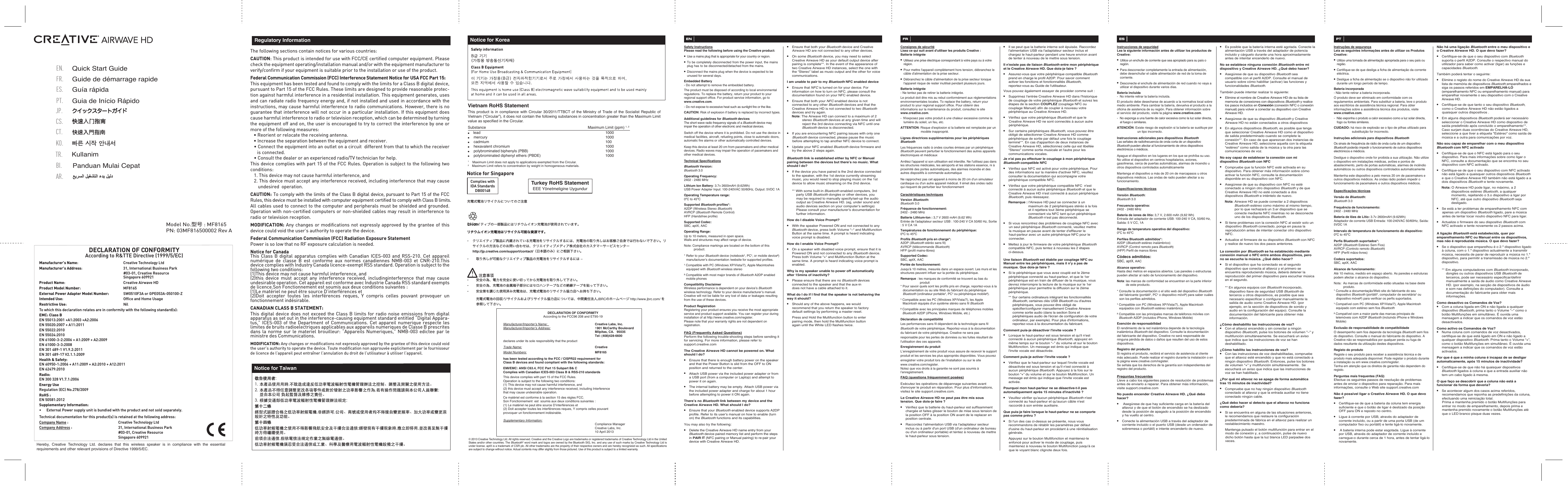 PN: 03MF816500002 Rev AModel No.型号 : MF8165The following sections contain notices for various countries: CAUTION: This product is intended for use with FCC/CE certiﬁed computer equipment. Please check the equipment operating/installation manual and/or with the equipment manufacturer to verify/conﬁrm if your equipment is suitable prior to the installation or use of the product. Federal Communication Commission (FCC) Interference Statement Notice for USA FCC Part 15: This equipment has been tested and found to comply with the limits for a Class B digital device, pursuant to Part 15 of the FCC Rules. These limits are designed to provide reasonable protec-tion against harmful interference in a residential installation. This equipment generates, uses and can radiate radio frequency energy and, if not installed and used in accordance with the instructions, may cause harmful interference to radio communications. However, there is no guarantee that interference will not occur in a particular installation. If this equipment does cause harmful interference to radio or television reception, which can be determined by turning the equipment off and on, the user is encouraged to try to correct the interference by one or more of the following measures:   • Reorient or relocate the receiving antenna.  • Increase the separation between the equipment and receiver.  • Connect the equipment into an outlet on a circuit  different from that to which the receiver is connected.  • Consult the dealer or an experienced radio/TV technician for help.This device complies with part 15 of the FCC Rules. Operation is subject to the following two conditions:   1. This device may not cause harmful interference, and  2. This device must accept any interference received, including interference that may cause undesired  operation.CAUTION: To comply with the limits of the Class B digital device, pursuant to Part 15 of the FCC Rules, this device must be installed with computer equipment certiﬁed to comply with Class B limits.All cables used to connect to the computer and peripherals must be shielded and grounded. Operation with non-certiﬁed computers or non-shielded cables may result in interference to radio or television reception.  MODIFICATION: Any changes or modiﬁcations not expressly approved by the grantee of this device could void the user’s authority to operate the device.Federal Communication Commission (FCC) Radiation Exposure StatementPower is so low that no RF exposure calculation is needed.Notice for CanadaThis Class B digital apparatus complies with Canadian ICES-003 and RSS-210. Cet appareil numérique de classe B est conforme aux normes canadiennes NMB-003 et CNR-210.This device complies with Industry Canada licence-exempt RSS standard. Operation is subject to the following two conditions:(1)This device may not cause harmful interference, and(2)this device must accept any interference received, includinginterference that may cause undesirable operation. Cet appareil est conforme avec Industrie Canada RSS standard exempts de licence.Son Fonctionnement est soumis aux deux conditions suivantes :(1)Le matériel ne peut étre source D’interférences et(2)Doit accepter toutes les interférences reques, Y compris celles pouvant provoquer un   fonctionnement indésirable.CANADIAN CLASS B STATEMENT: This digital device does not exceed the Class B limits for radio noise emissions from digital apparatus as set out in the interference-causing equipment standard entitled “Digital Appara-tus,” ICES-003 of the Department of Communications. Cet appareil numerique respecte les limites de bruits radioelectriques applicables aux appareils numeriques de Classe B prescrites dans la norme sur le materiel brouilleur: “Appareils Numeriques,” NMB-003 edictee par le ministre des Communications.MODIFICATION: Any changes or modiﬁcations not expressly approved by the grantee of this device could void the user’s authority to operate the device. Toute modiﬁcation non approuvée explicitement par le fournisseur de licence de l’appareil peut entraîner l’annulation du droit de l’utilisateur à utiliser l’appareil.      Regulatory InformationTurkey RoHS StatementEEE Yönetmeligine UygundurNotice for KoreaVietnam RoHS Statement This product is in compliance with Circular 30/2011/TTBCT of the Ministry of Trade of the Socialist Republic of Vietnam (“Circular”), it does not contain the following substances in concentration greater than the Maximum Limit value as specified in the Circular.Substance               Maximum Limit (ppm) 1, 2●    lead                                    1000●    mercury                                    1000●    cadmium                                    100●    hexavalent chromium                                  1000●    polybrominated biphenyls (PBB)             1000●    polybrominated diphenyl ethers (PBDE)      10001    Maximum Limit does not apply to applications exempted from the Circular.2    Maximum Limit refers to concentration by weight in homogeneous materials.Notice for TaiwanNotice for SingaporeComplies withIDA StandardsDB00148Panduan Mulai CepatBI.AR.Quick Start GuideEN.FR.Guide de démarrage rapide ES.Guía rápidaPT.Guia de Início RápidoJP.CS.CT.TR.KullanimKO.© 2013 Creative Technology Ltd. All rights reserved. Creative and the Creative Logo are trademarks or registered trademarks of Creative Technology Ltd in the United States and/or other countries. The Bluetooth® word mark and logos are owned by the Bluetooth SIG, Inc. and any use of such marks by Creative Technology Ltd is under license. aptX is a trademark of CSR plc. All other trademarks are the property of their respective owners and are hereby recognized as such. All specifications are subject to change without notice. Actual contents may differ slightly from those pictured. Use of this product is subject to a limited warranty.ENSafety InstructionsPlease read the following before using the Creative product:● Use a mains plug that is appropriate for your country or region.● To be completely disconnected from the power input, the mains plug has to be disconnected/detached from the mains.   ● Disconnect the mains plug when the device is expected to be unused for several days.Embedded Battery- Do not attempt to remove the embedded battery. The product must be disposed of according to local environmental regulations. To replace the battery, return your product to your regional support office. For product service information, go to www.creative.com.- Do not expose to excessive heat such as sunlight fire or the like.CAUTION: Risk of explosion if battery is replaced by incorrect types.Additional guidelines for Bluetooth devicesThe short wave radio frequency signals of a Bluetooth device may impair the operation of other electronic and medical devices.Switch off the device where it is prohibited. Do not use the device in medical facilities, aircraft, refueling points, close to automatic doors, automatic fire alarms or other automatically controlled devices.Keep this device at least 20 cm from pacemakers and other medical devices. Radio waves may impair the operation of pacemakers and other medical devices.Technical SpecificationsBluetooth Version:Bluetooth 3.0Operating Frequency:  2402 - 2480 MHzLithium Ion Battery: 3.7v 2600mAH (9.62Wh)USB Power Adapter Input: 100-240VAC 50/60Hz, Output: 5VDC 1AOperating Temperature range:0ºC to 45ºCSupported Bluetooth profiles*:A2DP (Wireless Stereo Bluetooth)AVRCP (Bluetooth Remote Control)HFP (Handsfree profile)Supported Codec:SBC, aptX, AACOperating Range:Up to 10 meters, measured in open space.Walls and structures may affect range of device.Note: Compliance markings are located on the bottom of this product.* Refer to your Bluetooth device (notebook¹, PC¹, or mobile device²) manufacturer’s documentation /website for supported profiles.¹ Compatible with PC (Windows XP/Vista/7), Apple Macintoshes equipped with Bluetooth wireless stereo² Compatible with most major brands of Bluetooth A2DP enabled mobile phonesCompatibility Disclaimer          Wireless performance is dependent on your device’s Bluetooth wireless technology. Refer to your device manufacturer’s manual. Creative will not be liable for any lost of data or leakages resulting from the use of these devices.Product RegistrationRegistering your product ensures you receive the most appropriate service and product support available. You can register your during installation of at http://www.creative.com/register.Please note that your warranty rights are not dependent on registration.FAQ (Frequently Asked Questions)Perform the following trouble-shooting steps before sending it for servicing. For more information, please refer to support.creative.comThe Creative Airwave HD cannot be powered on. What should I do?●  Ensure that there is enough battery power on the speaker and that the Power Button is slid from the OFF to ON position and returned to the center.●  Attach USB power via the included power adapter or from a USB port (from a computer or Laptop) and attempt to power it on again.●  The internal battery may be empty. Attach USB power via the included power adapter and charge for about 1 hour before attempting to power it ON again.There’s no Bluetooth link between my device and the Creative Airwave HD. What should I do?●  Ensure that your Bluetooth enabled device supports A2DP profile. Refer to its user’s manual on how to enable (turn on) the Bluetooth functions and its capabilities.You may also try the following:●  Delete the Creative Airwave HD name entry from your Bluetooth device paired memory list and perform the steps in PAIR IT (NFC pairing or Manual pairing) to re-pair your device with Creative Airwave HD. ●  Ensure that both your Bluetooth device and Creative Airwave HD are not connected to any other devices.● On some Bluetooth device, you may need to select Creative Airwave HD as your default output device after pairing is complete**. In the event of the appearance of two Creative Airwave HD instances, select the one with the “Stereo” label as music output and the other for voice communications. I am unable to pair to my Bluetooth NFC enabled device● Ensure that NFC is turned on for your device. For information on how to turn on NFC, please consult the documentation found on your NFC enabled device.●  Ensure that both your NFC enabled device is not connected to any other Bluetooth devices and that the Creative Airwave HD is not connected to two Bluetooth devices and try again.Note: The Airwave HD can connect to a maximum of 2 stereo Bluetooth devices at any given time and will reject the 3rd device connecting via NFC until one Bluetooth device is disconnected.● If you are encountering NFC pairing issues with only one Bluetooth device connected, please pause the music before attempting to tap another NFC device to connect.●  Update your NFC enabled Bluetooth device firmware and try the above 2 steps again.Bluetooth link is established either by NFC or Manual pairing between the devices but there’s no music. What should I do?●  If the device you have paired is the 2nd device connected to the speaker, with the 1st device currently streaming music, you would need to stop playing music on the 1st device to allow music streaming on the 2nd device.   ** With some built-in Bluetooth enabled computers, 3rd party USB Bluetooth dongles or other devices, you may be required to manually specify/set-up the audio output as Creative Airwave HD. (eg, under sound and audio devices section on your computer’s settings) Please consult your manufacturer’s documentation for further information.How do I disable Voice Prompt?●  With the speaker Powered ON and not connected to any Bluetooth device, press both Volume “–“ and Multifunction Button at the same time. A prompt is heard indicating voice prompt is disabled.How do I enable Voice Prompt?●  On a speaker with disabled voice prompt, ensure that it is Powered ON and not connected to any Bluetooth device. Press both Volume “+“ and Multifunction Button at the same time. A prompt is heard indicating voice prompt is enabled.Why is my speaker unable to power off automatically after 15mins of inactivity?●  Please ensure that there are no Bluetooth devices    connected to the speaker and that the aux-in    does not have a cable attached to it. What do I do if I find that the speaker is not behaving the way it should?●  Should any of the above happens, we would    recommend that you return the speaker to factory    default settings by performing a master reset.    Press and Hold the Multifunction button to enter    pairing mode, then hold the Multifunction button    again until the White LED flashes twice.ESInstrucciones de seguridadLea la siguiente información antes de utilizar los productos de Creative:● Utilice un enchufe de corriente que sea apropiado para su país o región.● Para desconectar completamente la entrada de alimentación, debe desenchufar el cable alimentación de red de la toma de corriente.● Desconecte el enchufe de alimentación de red cuando no vaya a utilizar el dispositivo durante varios días.Batería incluida-  No intente retirar la batería incluida. El producto debe desecharse de acuerdo a la normativa local sobre medio ambiente. Para cambiar la batería, devuelva el producto a la oficina de asistencia de su región. Para obtener información sobre el servicio del producto, visite la página www.creative.com.-  No exponga a una fuente de calor excesiva como la luz solar directa, el fuego o similares.ATENCIÓN: Existe riesgo de explosión si la batería se sustituye por un tipo incorrecto.Instrucciones adicionales para dispositivos BluetoothLas señales de radiofrecuencia de onda corta de un dispositivo Bluetooth pueden afectar al funcionamiento de otros dispositivos electrónicos o médicos.Apague el dispositivo en los lugares en los que se prohíba su uso. No utilice el dispositivo en centros hospitalarios, aviones, gasolineras, cerca de puertas automáticas, alarmas de incendio u otros dispositivos controlados automáticamenteMantenga el dispositivo a más de 20cm de marcapasos u otros dispositivos médicos. Las ondas de radio pueden afectar a su funcionamiento.Especificaciones técnicasVersión Bluetooth:Bluetooth 3.0Frecuencia operativa:  2402 - 2480 MHzBatería de iones de litio: 3,7 V, 2.600mAh (9,62 Wh)Entrada del adaptador de corriente USB: 100-240 V CA, 50/60 Hz, Salida: 5 V CC, 1ARango de temperatura operativa del dispositivo:0ºC to 45ºCPerfiles Bluetooth admitidos*:A2DP (Bluetooth estéreo inalámbrico)AVRCP (Control remoto para Bluetooth)(HFP) Perfil de manos libresCódecs admitidos:SBC, aptX, AACAlcance operativo:Hasta diez metros en espacios abiertos. Las paredes o estructuras pueden afectar al radio de funcionamiento del dispositivo.Nota: las marcas de conformidad se encuentran en la parte inferior de este producto.* Consulte la documentación o el sitio web del dispositivo Bluetooth del fabricante (portátil¹, PC¹ o dispositivo móvil²) para saber cuáles son los perfiles admitidos.¹ Compatible con PC (Windows XP/Vista/7), Apple Macintosh equipados con Bluetooth estéreo inalámbrico² Compatible con las principales marcas de teléfonos móviles con Bluetooth A2DP (incluidos iPhone, Windows Mobile)Exención de responsabilidad         El rendimiento de la red inalámbrica depende de la tecnología inalámbrica Bluetooth del dispositivo. Consulte la documentación del fabricante del dispositivo. Creative no será responsable de ninguna pérdida de datos o daños que resulten del uso de estos dispositivos.Registro del productoSi registra el producto, recibirá el servicio de asistencia al cliente más adecuado. Puede realizar el registro durante la instalación o en la página www.creative.com/register.Se señala que los derechos de la garantía son independientes del registro del producto.Preguntas frecuentesLleve a cabo los siguientes pasos de resolución de problemas antes de enviarlo a reparar. Para obtener más información, visite support.creative.comNo puedo encender Creative Airwave HD. ¿Qué debo hacer?●   Asegúrese de que hay suficiente carga en la batería del altavoz y de que el botón de encendido se ha deslizado desde la posición de apagado a la posición de encendido y ha vuelto al centro.●  Conecte la alimentación USB a través del adaptador de corriente incluido o el puerto USB (desde un ordenador de sobremesa o portátil) e intente encenderlo de nuevo.●  Es posible que la batería interna esté agotada. Conecte la alimentación USB a través del adaptador de potencia incluido y cárguelo durante una hora aproximadamente antes de intentar encenderlo de nuevo. No se establece ninguna conexión Bluetooth entre mi dispositivo y Creative Airwave HD. ¿Qué debo hacer?●  Asegúrese de que su dispositivo Bluetooth sea compatible con el perfil A2DP. Consulte el manual de usuario sobre cómo habilitar (activar) las funciones y funcionalidades Bluetooth. También puede intentar realizar lo siguiente:●  Elimine el nombre de Creative Airwave HD de su lista de memoria de conexiones con dispositivos Bluetooth y realice los pasos incluidos en Conexión (conexión NFC o conexión manual) para volver a conectar su dispositivo con Creative Airwave HD.●  Asegúrese de que su dispositivo Bluetooth y Creative Airwave HD no están conectados a otros dispositivos ● En algunos dispositivos Bluetooth, es posible que tenga que seleccionar Creative Airwave HD como el dispositivo de salida predeterminado cuando se complete la conexión**. En caso de que aparezcan dos instancias de Creative Airwave HD, seleccione aquella con la etiqueta &quot;estéreo&quot; como salida de la música y la otra para las comunicaciones de voz.No soy capaz de establecer la conexión con mi dispositivo Bluetooth con NFC●  Compruebe que la función NFC esté activada en su dispositivo. Para obtener más información sobre cómo activar la función NFC, consulte la documentación disponible en su dispositivo con NFC.●  Asegúrese de que su dispositivo con NFC no esté conectado a ningún otro dispositivo Bluetooth y de que Creative Airwave HD no esté conectado a dos dispositivos Bluetooth e inténtelo de nuevo.Nota: Airwave HD se puede conectar a 2 dispositivos Bluetooth estéreo como máximo al mismo tiempo, por lo que rechazará un 3.er dispositivo que se conecte mediante NFC mientras no se desconecte uno de los dispositivos Bluetooth.● Si tiene problemas con la conexión NFC al existir solo un dispositivo Bluetooth conectado, ponga en pausa la reproducción antes de intentar conectar otro dispositivo NFC.●  Actualice el firmware de su dispositivo Bluetooth con NFC y realice de nuevo los dos pasos anteriores.La conexión por Bluetooth se ha establecido mediante conexión manual o NFC entre ambos dispositivos, pero no se escucha la música. ¿Qué debo hacer?●  Si el dispositivo que ha conectado es el segundo dispositivo que conecta al altavoz y el primero se encuentra reproduciendo música, deberá detener la reproducción del primer dispositivo para escuchar música en el segundo.  ** En algunos equipos con Bluetooth incorporado, dispositivo llave de seguridad USB Bluetooth de terceros u otros dispositivos, es posible que sea necesario especificar o configurar manualmente la salida de audio como Creative Airwave HD. (por ejemplo, en la sección de dispositivos de sonido y audio en la configuración del equipo). Consulte la documentación del fabricante para obtener más información.¿Cómo deshabilito las instrucciones de voz?●  Con el altavoz encendido y sin conectar a ningún dispositivo Bluetooth, pulse los botones de volumen &quot;–&quot; y multifunción simultáneamente. Se escuchará un aviso que indica que las instrucciones de voz se han deshabilitado.¿Cómo habilito las instrucciones de voz?●  Con las instrucciones de voz deshabilitadas, compruebe que el altavoz esté encendido y que no está conectado a ningún dispositivo Bluetooth. Entonces, pulse los botones de volumen &quot;+&quot; y multifunción simultáneamente.  Se escuchará un aviso que indica que las instrucciones de voz se han habilitado.¿Por qué mi altavoz no se apaga de forma automática tras 15 minutos de inactividad? ●  Compruebe que no hay ningún dispositivo Bluetooth conectado al altavoz y que la entrada auxiliar no tiene conectado ningún cable. ¿Qué debo hacer si detecto que el altavoz no funciona como debería?●  Si se encuentra en alguna de las situaciones anteriores, le recomendamos que restaure la configuración predeterminada de fábrica en el altavoz para realizar un restablecimiento maestro.   Mantenga pulsado el botón multifunción para entrar en el modo de conexión y, a continuación, pulse de nuevo dicho botón hasta que la luz blanca LED parpadee dos veces. PTInstruções de segurançaLeia as seguintes informações antes de utilizar os Produtos Creative: ● Utilize uma tomada de alimentação apropriada para o seu país ou região.● Certifique-se de que desliga a ficha de alimentação da corrente eléctrica.   ● Desligue a ficha de alimentação se o dispositivo não for utilizado durante um longo período de tempo.Bateria incorporada- Não tente retirar a bateria incorporada.O produto deve ser eliminado em conformidade com os regulamentos ambientais. Para substituir a bateria, leve o produto aos escritórios de assistência técnica regional. Para obter informações sobre a assistência técnica dos produtos, visite www.creative.com.-  Não exponha o produto a calor excessivo como a luz solar directa, fogo ou fontes similares.CUIDADO: há risco de explosão se o tipo de pilhas utilizado para substituição for incorrecto.Instruções adicionais para dispositivos BluetoothOs sinais de frequência de rádio de onda curta de um dispositivo Bluetooth poderão impedir o funcionamento de outros dispositivos electrónicos e médicos.Desligue o dispositivo onde for proibida a sua utilização. Não utilize o dispositivo em instalações médicas, aviões e pontos de abastecimento, perto de portas automáticas, alarmes de incêndio automáticos ou outros dispositivos controlados automaticamenteMantenha este dispositivo a pelo menos 20 cm de pacemakers e outros dispositivos médicos. As ondas rádio podem impedir o funcionamento de pacemakers e outros dispositivos médicos.Especificações técnicasVersão de Bluetooth:Bluetooth 3.0Frequência de funcionamento:  2402 - 2480 MHzBateria de Iões de Lítio: 3.7v 2600mAH (9.62Wh) Adaptador de corrente USB Entrada: 100-240VAC 50/60Hz, Saída: 5VDC 1A Intervalo de temperatura de funcionamento do dispositivo:0ºC to 45ºCPerfis Bluetooth suportados*:A2DP (Bluetooth Estéreo Sem Fios)AVRCP (Controlo remoto Bluetooth)HFP (Perfil mãos-livres)Codecs suportados:SBC, aptX, AACAlcance de funcionamento:Até 10 metros, medido em espaço aberto. As paredes e estruturas podem afectar o alcance do dispositivo.Nota:  As marcas de conformidade estão situadas na base deste produto.* Consulte a documentação/Web site do fabricante do seu dispositivo Bluetooth (portátil¹, computador de secretária¹ ou dispositivo móvel²) para verificar os perfis suportados.¹ Compatível com PC (Windows XP/Vista/7), Apple Macintosh equipado com estéreo sem fios Bluetooth² Compatível com a maior parte das marcas principais de telemóveis com A2DP Bluetooth (incluindo iPhone e Windows Mobile)Exclusão de responsabilidade de compatibilidade  O desempenho sem fios depende da tecnologia Bluetooth sem fios do dispositivo. Consulte o manual do fabricante do dispositivo. A Creative não se responsabiliza por qualquer perda ou fuga de dados resultante da utilização destes dispositivos.Registo do produtoRegiste o seu produto para receber a assistência técnica e de produto mais adequada disponível. Pode registar o produto durante a instalação ou em www.creative.com/register.Tenha em atenção que os direitos de garantia não dependem do registo.Perguntas mais frequentes (FAQ)Efectue os seguintes passos de resolução de problemas antes de enviar o dispositivo para reparação. Para mais informações, consulte o Web site support.creative.comNão é possível ligar o Creative Airwave HD. O que devo fazer?●  Certifique-se de que a bateria da coluna tem energia suficiente e que o botão de ligar é deslizado da posição OFF para ON e reposto no centro.●  Ligue à corrente por USB, através do adaptador de corrente incluído, ou a partir de uma porta USB (de um computador fixo ou portátil) e tente ligá-lo novamente.●   A bateria interna pode estar esgotada. Ligue à corrente por USB, através do adaptador de corrente incluído e carregue-o durante cerca de 1 hora, antes de tentar ligá-lo novamente. Não há uma ligação Bluetooth entre o meu dispositivo e o Creative Airwave HD. O que devo fazer?●  Certifique-se de que o seu dispositivo com Bluetooth  suporta o perfil A2DP. Consulte o respectivo manual do utilizador para saber como activar (ligar) as funções e capacidades Bluetooth. Também poderá tentar o seguinte:●  Elimine o registo do nome do Creative Airwave HD da sua lista de memória de dispositivos Bluetooth emparelhados e siga os passos referidos em EMPARELHÁ-LO (emparelhamento NFC ou emparelhamento manual) para emparelhar novamente o seu dispositivo com o Creative Airwave HD.●  Certifique-se de que tanto o seu dispositivo Bluetooth, como o Creative Airwave HD não estão ligados a quaisquer outros dispositivos .● Em alguns dispositivos Bluetooth poderá ser necessário seleccionar o Creative Airwave HD como dispositivo de saída predefinido após concluído o emparelhamento**. Caso surjam duas ocorrências do Creative Airwave HD, seleccione a que tiver a etiqueta &quot;Estéreo&quot; como saída de música e a outra para comunicações por voz.Não sou capaz de emparelhar com o meu dispositivo Bluetooth com NFC activado ●  Certifique-se de que o NFC está ligado para o seu dispositivo. Para mais informações sobre como ligar o NFC, consulte a documentação que se encontra no seu dispositivo com NFC activado.●  Certifique-se de que o seu dispositivo com NFC activado não está ligado a quaisquer outros dispositivos Bluetooth  e que o Creative Airwave HD também não está ligado a a dois dispositivos Bluetooth e tente novamente.Nota: O Airwave HD pode ligar, no máximo, a 2 dispositivos estéreo Bluetooth, a qualquer momento, rejeitando o 3.o dispositivo a ligar por NFC, até que outro dispositivo Bluetooth seja desligado.● Se está a ter problemas de emparelhamento NFC com apenas um dispositivo Bluetooth ligado, pare a música antes de tentar tocar noutro dispositivo NFC para ligar.●  Actualize o firmware do seu dispositivo Bluetooth com NFC activado e tente novamente os 2 passos acima.A ligação Bluetooth está estabelecida, quer por emparelhamento NFC ou Manual entre os dispositivos, mas não é reproduzida música. O que devo fazer?●  Se o dispositivo que emparelhou é o 2.º dispositivo ligado à coluna, com o 1.º dispositivo actualmente a transmitir música, necessita de parar de reproduzir a música no 1.º dispositivo, para permitir a transmissão de música no 2.º dispositivo.   ** Em alguns computadores com Bluetooth incorporado, dongles ou outros dispositivos USB Bluetooth de terceiros, pode ser necessário especificar/definir manualmente a saída de áudio como Creative Airwave HD. (por exemplo, na secção de dispositivos de áudio e som nas definições do computador). Consulte a documentação do fabricante para obter mais informações.Como desactivo os Comandos de Voz?●  Com a coluna ligada em ON e não ligada a qualquer dispositivo Bluetooth, prima tanto o Volume “–” como o botão Multifunções em simultâneo. É ouvida uma mensagem a indicar que os comandos de voz estão desactivados.Como activo os Comandos de Voz?●  Numa coluna com comandos de voz desactivados, certifique-se de que está ligado em ON e não ligado a qualquer dispositivo Bluetooth. Prima tanto o Volume “+”, como o botão Multifunções em simultâneo. É ouvida uma mensagem a indicar que os comandos de voz estão activados.Por que é que a minha coluna é incapaz de se desligar automaticamente, após 15 minutos de inactividade? ●  Certifique-se de que não há quaisquer dispositivos Bluetooth ligados à coluna e que a entrada auxiliar não tem um cabo ligado à mesma.O que faço se descobrir que a coluna não está a funcionar da forma que deveria?●  Se acontecer algum dos casos acima referidos, recomendamos que reponha as predefinições da coluna, efectuando uma reiniciação total.    Prima e mantenha premido o botão Multifunções para entrar no modo de emparelhamento, depois prima e mantenha premido novamente o botão Multifunções até que o LED branco pisque duas vezes. FRConsignes de sécuritéLisez ce qui suit avant d&apos;utiliser les produits Creative: Batterie intégrée● Utilisez une prise électrique correspondant à votre pays ou à votre région.● Pour mettre l&apos;appareil complètement hors tension, débranchez le câble d&apos;alimentation de la prise secteur.● Débranchez le câble d&apos;alimentation de la prise secteur lorsque l&apos;appareil risque de rester inutilisé pendant plusieurs jours.Batterie intégrée- Ne tentez pas de retirer la batterie intégrée. Le produit doit être mis au rebut conformément aux réglementations environnementales locales. To replace the battery, return your product to your regional support office. Pour obtenir des informations sur la maintenance du produit, consultez le site www.creative.com.-  N&apos;exposez pas votre produit à une chaleur excessive comme la lumière du soleil, un feu, etc.ATTENTION: Risque d&apos;explosion si la batterie est remplacée par un modèle inapproprié.Lignes directrices supplémentaires pour les périphériques BluetoothLes fréquences radio à ondes courtes émises par un périphérique Bluetooth peuvent perturber le fonctionnement des autres appareils électroniques et médicauxArrêtez l&apos;appareil si son utilisation est interdite. Ne l&apos;utilisez pas dans les structures médicales, les aéroports et les stations essence, ni à proximité des portes automatiques, des alarmes incendie et des autres dispositifs à commande automatiqueNe rapprochez pas cet appareil à moins de 20cm d&apos;un simulateur cardiaque ou d&apos;un autre appareil médical. Il émet des ondes radio qui risquent de perturber leur fonctionnementCaractéristiques techniquesVersion Bluetooth:Bluetooth 3.0Fréquence de fonctionnement:  2402 - 2480 MHzBatterie Lithium-Ion : 3,7 V 2600 mAH (9,62 Wh)Entrée de l&apos;adaptateur secteur USB : 100-240 V CA 50/60 Hz, Sortie : 5 V CA 1ATempératures de fonctionnement du périphérique:0ºC to 45ºCProfils Bluetooth pris en charge*:A2DP (Bluetooth stéréo sans fil)AVRCP (télécommande Bluetooth)HFP (profil mains-libres)Supported Codec:SBC, aptX, AACPortée de fonctionnement:Jusqu&apos;à 10mètres, mesurés dans un espace ouvert. Les murs et les structures peuvent influer sur la portée du périphérique.Remarque: les marques de conformité se trouvent au bas du produit* Pour savoir quels sont les profils pris en charge, reportez-vous à la documentation ou au site Web du fabricant du périphérique Bluetooth (ordinateur portable¹, PC¹ ou périphérique mobile²).¹ Compatible avec lesPC (WindowsXP/Vista/7), les Apple Macintosh équipés d&apos;un système stéréo sans fil Bluetooth² Compatible avec les principales marques de téléphones mobiles Bluetooth A2DP (iPhone, Windows Mobile, etc.)Déclaration de compatibilité         Les performances sans fil dépendent de la technologie sans fil Bluetooth de votre périphérique. Reportez-vous à la documentation du fabricant de votre périphérique. Creative ne sera pas responsable pour les pertes de données ou les fuites résultant de l&apos;utilisation des ces appareils.Enregistrement du produitL’enregistrement de votre produit vous assure de recevoir le support produit et les services les plus appropriés disponibles. Vous pouvez enregistrer votre produit lors de l’installation ou sur le site www.creative.com/register.Notez que vos droits à la garantie ne sont pas soumis à l’enregistrement.FAQ (questions fréquemment posées)Exécutez les opérations de dépannage suivantes avant d&apos;envoyer le produit en réparation. Pour plus d&apos;informations, visitez le site support.creative.com.Le Creative Airwave HD ne peut pas être mis sous tension. Que dois-je faire?●  Vérifiez que la batterie du haut-parleur est suffisamment chargée et faites glisser le bouton de mise sous tension de la position OFF à la position ON avant de le replacer en position centrale.● Raccordez l&apos;alimentation USB via l&apos;adaptateur secteur inclus ou à partir d&apos;un port USB (d&apos;un ordinateur de bureau ou d&apos;un ordinateur portable) et tentez à nouveau de mettre le haut-parleur sous tension.●  Il se peut que la batterie interne soit épuisée. Raccordez l&apos;alimentation USB via l&apos;adaptateur secteur inclus et chargez le haut-parleur pendant une heure environ avant de tenter à nouveau de le mettre sous tension. Il n&apos;existe pas de liaison Bluetooth entre mon périphérique et le Creative Airwave HD. Que dois-je faire?●  Assurez-vous que votre périphérique compatible Bluetooth prend en charge le profilA2DP. Pour savoir comment activer les fonctions et fonctionnalités Bluetooth, reportez-vous au Guide de l&apos;utilisateur. Vous pouvez également essayer de procéder comme suit:●  Supprimez l&apos;entrée Creative Airwave HD dans l&apos;historique de couplage de votre périphérique Bluetooth et suivez les étapes de la section COUPLEZ (couplage NFC ou couplage Manuel) afin de coupler à nouveau votre périphérique au Creative Airwave HD.● Vérifiez que votre périphérique Bluetooth et que le Creative Airwave HD ne sont connectés à aucun autre périphérique.● Sur certains périphériques Bluetooth, vous pouvez être obligé de sélectionner Creative Airwave HD comme périphérique de sortie par défaut une fois le couplage terminé**. En cas d&apos;apparition de deux instances de Creative Airwave HD, sélectionnez celle qui est libellée “Stereo” comme sortie musicale et l&apos;autre pour les communications vocales.Je n&apos;ai pas pu effectuer le couplage à mon périphérique Bluetooth compatible NFC●  Vérifiez que NFC est activé pour votre périphérique. Pour des informations sur la manière d&apos;activer NFC, veuillez consulter la documentation qui accompagne votre périphérique compatible NFC.●  Vérifiez que votre périphérique compatible NFC  n&apos;est connecté à aucun autre périphérique Bluetooth et que le Creative Airwave HD n&apos;est connecté à aucun périphérique Bluetooth, puis réessayez.Remarque : l&apos;Airwave HD peut se connecter à un maximum de 2 périphériques stéréo à la fois et il rejettera tout 3ème périphérique se connectant via NFC tant qu&apos;un périphérique Bluetooth n&apos;est pas déconnecté.● Si vous rencontrez des problèmes de couplage NFC avec un seul périphérique Bluetooth connecté, veuillez mettre la musique en pause avant de tenter d&apos;effleurer le haut-parleur avec un autre périphérique NFC pour le connecter.●  Mettez à jour le firmware de votre périphérique Bluetooth compatible NFC, puis tentez à nouveau les 2 étapes ci-dessus.Une liaison Bluetooth est établie par couplage NFC ou Manuel entre les périphériques, mais il n&apos;y a pas de musique. Que dois-je faire?●  Si le périphérique que vous avez couplé est le 2ème périphérique connecté au haut-parleur, et que le 1er périphérique est en train de diffuser de la musique, vous devrez interrompre la lecture de la musique sur le 1er périphérique pour permettre la diffusion sur le 2ème périphérique.  ** Sur certains ordinateurs intégrant les fonctionnalités Bluetooth, certaines clés USB Bluetooth ou d&apos;autres périphériques, vous pouvez être obligé de spécifier/configurer manuellement Creative Airwave comme sortie audio (dans la section Sons et périphériques audio de l&apos;écran de configuration de votre ordinateur, par exemple). Pour plus d&apos;informations, reportez-vous à la documentation du fabricant.Comment puis-je désactiver l&apos;invite vocale ?●  Lorsque le haut-parleur est sous tension et qu&apos;il n&apos;est connecté à aucun périphérique Bluetooth, appuyez en même temps sur le bouton “–” du volume et sur le bouton Multifonction. Un message est émis qui indique que l&apos;invite vocale est désactivée.Comment puis-je activer l&apos;invite vocale ?●  Vérifiez que le haut-parleur sur lequel l&apos;invite vocale est désactivée est sous tension et qu&apos;il n&apos;est connecté à aucun périphérique Bluetooth. Appuyez à la fois sur le bouton “+” du volume et sur le bouton Multifonction. Un message est émis qui indique que l&apos;invite vocale est activée.Pourquoi mon haut-parleur ne se désactive-t-il pas automatiquement après 15 minutes d&apos;inactivité? ● Veuillez vérifier qu&apos;aucun périphérique Bluetooth n&apos;est connecté au haut-parleur et qu&apos;aucun câble n&apos;est raccordé à son entrée auxiliaire.Que puis-je faire lorsque le haut-parleur ne se comporte pas comme prévu?●  Si l&apos;un des cas ci-dessus se présente, nous vous recommandons de rétablir les paramètres par défaut d&apos;usine du haut-parleur en procédant à une réinitialisation générale.    Appuyez sur le bouton Multifonction et maintenez-le enfoncé pour activer le mode de couplage, puis maintenez à nouveau le bouton Multifonction jusqu&apos;à ce que le voyant blanc clignote deux fois. 充電式電池リサイクルについてのご注意  クリエイティブの一部製品にはリチウムイオン充電池が使用されています。リチウムイオン充電池はリサイクル可能な資源です。 •  クリエイティブ製品に内蔵されている充電池をリサイクルするには、充電池の取り外しはお客様ご自身では行わないで下さい。リサイクルの方法などのお問い合わせは、クリエイティブメディア株式会社のカスタマーサービスセンター http://jp.creative.com/support/contact/（日本語のみ）にご相談下さい。•  取り外しが可能なクリエイティブ製品の充電池をリサイクルするには – •  安全の為、電力を完全に使い切ってから充電池を取り外して下さい。•  安全の為、充電池の金属端子部分にはセロハンテープなどの絶縁テープを貼って下さい。•  安全策を講じた使用済み充電池は、充電式電池のリサイクル協力店へお持ち下さい。  充電式電池の回収/リサイクルおよびリサイクル協力店については、中間責任法人JBRCのホームページ http://www.jbrc.com/ を参照して下さい。DECLARATION OF CONFORMITYAccording to R&amp;TTE Directive (1999/5/EC)Manufacturer’s Name:  Creative Technology LtdManufacturer’s Address:    31, International Business Park  #03-01, Creative Resource  Singapore 609921Product Name:    Creative Airwave HD Product Model Number:  MF8165External Power Adapter Model Number:    SW0510F3A or GPE053A-050100-ZIntended Use:    Ofﬁce and Home UsageRestrictive Use:  NilTo which this declaration relates are in conformity with the following standard(s):EMC: Class BEN 55013:2001 +A1:2003 +A2:2006EN 55020:2007 + A11:2011EN 55022:2010EN 55024:2010EN 61000-3-2:2006 + A1:2009 + A2:2009EN 61000-3-3:2008EN 301 489-1 V1.9.2:2011EN 301 489-17 V2.1.1:2009Health &amp; Safety: EN 60950-1:2006 + A11:2009 + A2:2010 + A12:2011EN 62479:2010 Radio:EN 300 328 V1.7.1:2006Energy UseRegulation (EC) No.278/2009RoHS :EN 50581:2012Supplementary Information:•   External Power supply unit is bundled with the product and not sold separately.Technical documentation for this product(s) is retained at the following address:Company Name :  Creative Technology LtdCompany Address :  31, International Business Park #03-01, Creative Resource Singapore 609921Hereby, Creative Technology Ltd. declares that this wireless speaker is in compliance with the essential requirements and other relevant provisions of Directive 1999/5/EC.DECLARATION OF CONFORMITYAccording to the FCC96 208 and ET95-19Manufacturer/Importer’s Name:    Creative Labs, Inc.Manufacturer/Importer’s Address:   1901 McCarthy Boulevard    Milpitas, CA.   95035    Tel: (408)428-6600 declares under its sole responsibility that the productTrade Name:     CreativeModel Numbers:   MF8165has been tested according to the FCC / CISPR22 requirement for Class B devices and found compliant with the following standards:EMI/EMC: ANSI C63.4, FCC Part 15 Subpart B&amp; CComplies with Canadian ICES-003 Class B &amp; RSS-210 standardsThis device complies with part 15 of the FCC Rules. Operation is subject to the following two conditions:(1) This device may not cause harmful interference, and(2) this device must accept any interference received, including Interference that may cause undesirable operation.Ce matériel est conforme à la section 15 des régles FCC.Son Fonctionnement  est  soumis aux deux conditions suivantes :(1) Le matériel ne peut étre source D’interférences et(2) Doit accepter toutes les interférences reques, Y compris celles pouvant provoquer un fonctionnement indésirable.Supplementary Information:    Compliance Manager    Creative Labs, Inc.    10 April 2013