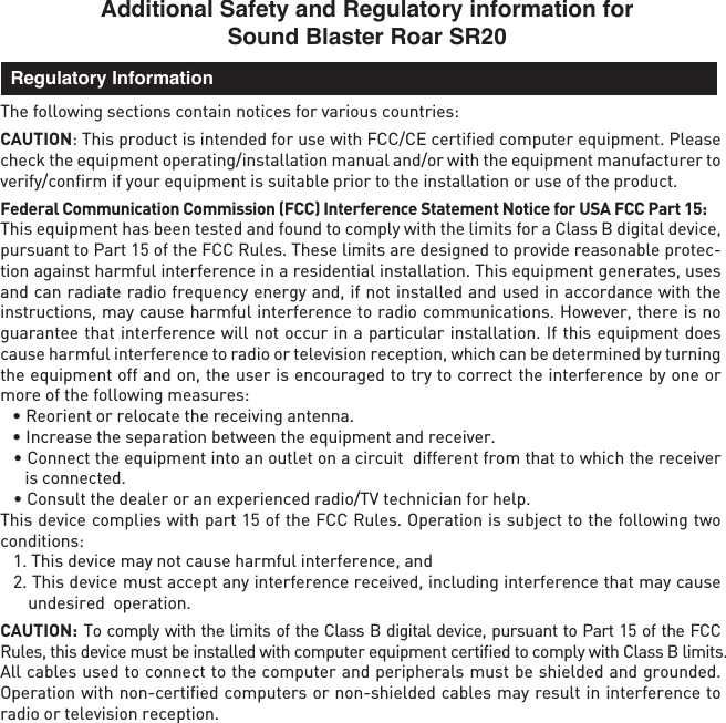 Additional Safety and Regulatory information for Sound Blaster Roar SR20The following sections contain notices for various countries: CAUTION: This product is intended for use with FCC/CE certiﬁed computer equipment. Please check the equipment operating/installation manual and/or with the equipment manufacturer to verify/conﬁrm if your equipment is suitable prior to the installation or use of the product. Federal Communication Commission (FCC) Interference Statement Notice for USA FCC Part 15: This equipment has been tested and found to comply with the limits for a Class B digital device, pursuant to Part 15 of the FCC Rules. These limits are designed to provide reasonable protec-tion against harmful interference in a residential installation. This equipment generates, uses and can radiate radio frequency energy and, if not installed and used in accordance with the instructions, may cause harmful interference to radio communications. However, there is no guarantee that interference will not occur in a particular installation. If this equipment does cause harmful interference to radio or television reception, which can be determined by turning the equipment off and on, the user is encouraged to try to correct the interference by one or more of the following measures:   • Reorient or relocate the receiving antenna.  • Increase the separation between the equipment and receiver.  • Connect the equipment into an outlet on a circuit  different from that to which the receiver is connected.  • Consult the dealer or an experienced radio/TV technician for help.This device complies with part 15 of the FCC Rules. Operation is subject to the following two conditions:   1. This device may not cause harmful interference, and  2. This device must accept any interference received, including interference that may cause undesired  operation.CAUTION: To comply with the limits of the Class B digital device, pursuant to Part 15 of the FCC Rules, this device must be installed with computer equipment certiﬁed to comply with Class B limits.All cables used to connect to the computer and peripherals must be shielded and grounded. Operation with non-certiﬁed computers or non-shielded cables may result in interference to radio or television reception.  Regulatory Information
