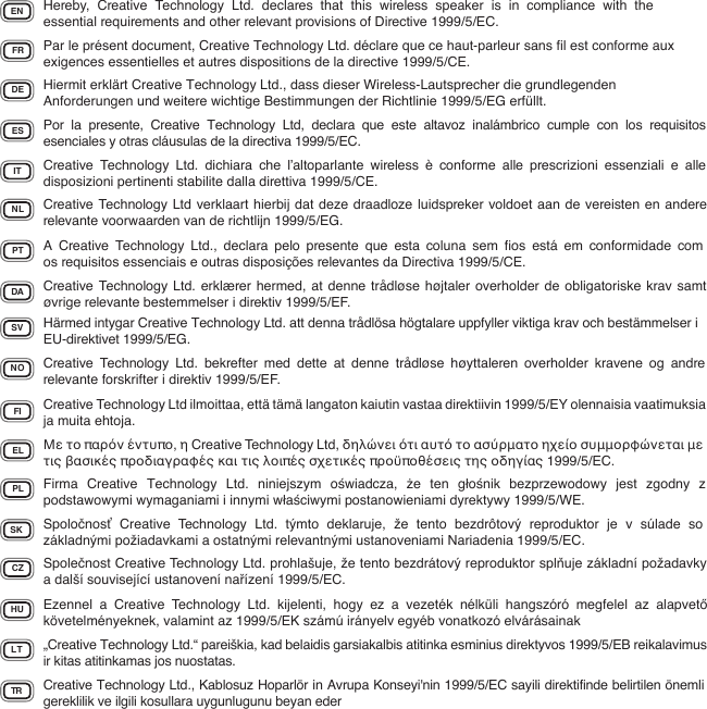 EN Hereby, Creative Technology Ltd. declares that this wireless speaker is in compliance with the essential requirements and other relevant provisions of Directive 1999/5/EC.FR Par le présent document, Creative Technology Ltd. déclare que ce haut-parleur sans ﬁl est conforme aux exigences essentielles et autres dispositions de la directive 1999/5/CE.DE Hiermit erklärt Creative Technology Ltd., dass dieser Wireless-Lautsprecher die grundlegenden Anforderungen und weitere wichtige Bestimmungen der Richtlinie 1999/5/EG erfüllt.IT Creative Technology Ltd. dichiara che l’altoparlante wireless è conforme alle prescrizioni essenziali e alle disposizioni pertinenti stabilite dalla direttiva 1999/5/CE.ES Por la presente, Creative Technology Ltd, declara que este altavoz inalámbrico cumple con los requisitos esenciales y otras cláusulas de la directiva 1999/5/EC.NL Creative Technology Ltd verklaart hierbij dat deze draadloze luidspreker voldoet aan de vereisten en andere relevante voorwaarden van de richtlijn 1999/5/EG.PT A Creative Technology Ltd., declara pelo presente que esta coluna sem ﬁos está em conformidade com os requisitos essenciais e outras disposições relevantes da Directiva 1999/5/CE.DA Creative Technology Ltd. erklærer hermed, at denne trådløse højtaler overholder de obligatoriske krav samt øvrige relevante bestemmelser i direktiv 1999/5/EF.SV Härmed intygar Creative Technology Ltd. att denna trådlösa högtalare uppfyller viktiga krav och bestämmelser i EU-direktivet 1999/5/EG.NO Creative Technology Ltd. bekrefter med dette at denne trådløse høyttaleren overholder kravene og andre relevante forskrifter i direktiv 1999/5/EF.FI Creative Technology Ltd ilmoittaa, että tämä langaton kaiutin vastaa direktiivin 1999/5/EY olennaisia vaatimuksia ja muita ehtoja.EL Με το παρόν έντυπο, η Creative Technology Ltd, δηλώνει ότι αυτό το ασύρματο ηχείο συμμορφώνεται με τις βασικές προδιαγραφές και τις λοιπές σχετικές προϋποθέσεις της οδηγίας 1999/5/EC.PL Firma Creative Technology Ltd. niniejszym oświadcza,  że ten głośnik bezprzewodowy jest zgodny z podstawowymi wymaganiami i innymi właściwymi postanowieniami dyrektywy 1999/5/WE.SK Spoločnosť Creative Technology Ltd. týmto deklaruje, že tento bezdrôtový reproduktor je v súlade so základnými požiadavkami a ostatnými relevantnými ustanoveniami Nariadenia 1999/5/EC.CZ Společnost Creative Technology Ltd. prohlašuje, že tento bezdrátový reproduktor splňuje základní požadavky a další související ustanovení nařízení 1999/5/EC.HU Ezennel a Creative Technology Ltd. kijelenti, hogy ez a vezeték nélküli hangszóró megfelel az alapvető követelményeknek, valamint az 1999/5/EK számú irányelv egyéb vonatkozó elvárásainakLT „Creative Technology Ltd.“ pareiškia, kad belaidis garsiakalbis atitinka esminius direktyvos 1999/5/EB reikalavimus ir kitas atitinkamas jos nuostatas.TR Creative Technology Ltd., Kablosuz Hoparlör in Avrupa Konseyi&apos;nin 1999/5/EC sayili direktifinde belirtilen önemli gereklilik ve ilgili kosullara uygunlugunu beyan eder 