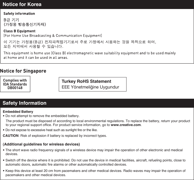 Notice for SingaporeComplies withIDA StandardsDB00148Turkey RoHS StatementEEE Yönetmeliğine UygundurNotice for KoreaSafety InformationEmbedded Battery• Do not attempt to remove the embedded battery.  The product must be disposed of according to local environmental regulations. To replace the battery, return your product    to your regional support office. For product service information, go to www.creative.com.• Do not expose to excessive heat such as sunlight fire or the like.CAUTION: Risk of explosion if battery is replaced by incorrect types.(Additional guidelines for wireless devices)• The short wave radio frequency signals of a wireless device may impair the operation of other electronic and medical  devices.• Switch off the device where it is prohibited. Do not use the device in medical facilities, aircraft, refueling points, close to  automatic doors, automatic fire alarms or other automatically controlled devices.• Keep this device at least 20 cm from pacemakers and other medical devices. Radio waves may impair the operation of   pacemakers and other medical devices. 