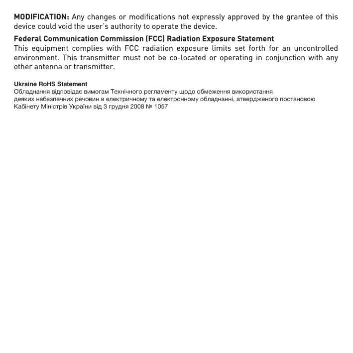 MODIFICATION: Any changes or modiﬁcations not expressly approved by the grantee of this device could void the user’s authority to operate the device.Federal Communication Commission (FCC) Radiation Exposure StatementThis equipment complies with FCC radiation exposure limits set forth for an uncontrolled environment. This transmitter must not be co-located or operating in conjunction with any other antenna or transmitter.     Ukraine RoHS StatementОбладнання відповідає вимогам Технічного регламенту щодо обмеження використаннядеяких небезпечних речовин в електричному та електронному обладнанні, атвердженого постановою Кабінету Міністрів України від 3 грудня 2008 № 1057