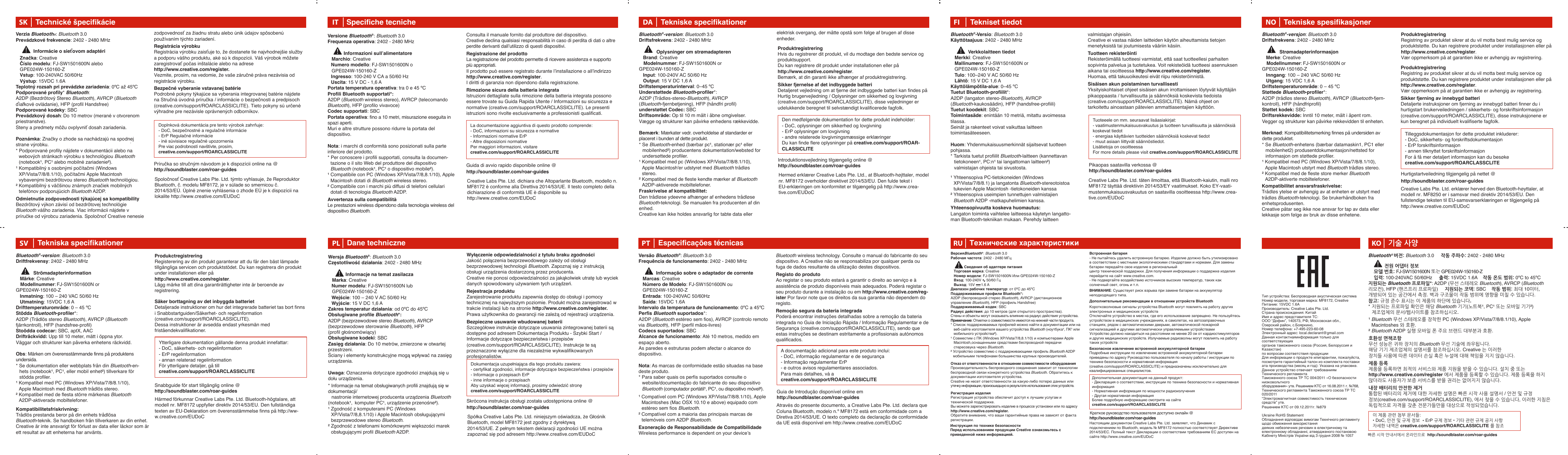 Тип устройства: Беспроводная акустическая системаНомер модели, торговая марка: MF8172, CreativeПитание: 15VDC 1.6AПроизводитель: Creative Labs Pte. Ltd.Страна происхождения: КитайИмя и адрес представителя ТС:ООО “Дофин”, 140573, РФ, Московская обл.,Озерский район, с.Бояркино,Номер телефона: +7-495-223-60-08Электронный адрес: local.declarant@gmail.comДанная контактнаяинформация только для соответствующихорганов таможенного союза (Россия, Белоруссия и Казахстан)по вопросам соответствия продукцииДля информации о продукте илигарантии, пожалуйста,посмотрите гарантийный талон из комплекта поставкиата производства (месяц и год): Указана на упаковке.Данное устройство отвечает требованиям Технического регламента Таможенного союза ТР ТС 004/2011 «О безопасности низковольтного оборудования» утв. Решением КТС от 16.08.2011 г. №768, Технического регламента Таможенного союза ТР ТС 020/2011 “Электромагнитная совместимость технических средств” утв. Решением КТС от 09.12.2011г. №879        Technické špecifikácieSK Specifiche tecnicheITDane technicznePLWersja Bluetooth®: Bluetooth 3.0Częstotliwość działania: 2402 - 2480 MHz             Informacje na temat zasilacza   Marka: Creative  Numer modelu: FJ-SW1501600N lub       GPE024W-150160-Z           Wejście: 100 – 240 V AC 50/60 Hz   Wyjście: 15 V DC 1,6 AZakres temperatur działania: od 0ºC do 45ºCObsługiwane profile Bluetooth*:A2DP (bezprzewodowe stereo Bluetooth), AVRCP (bezprzewodowe sterowanie Bluetooth), HFP (profil głośnomówiący)Obsługiwane kodeki: SBCZasięg działania: Do 10 metrów, zmierzone w otwartej przestrzeni.Ściany i elementy konstrukcyjne mogą wpływać na zasięg urządzenia.Uwaga: Oznaczenia dotyczące zgodności znajdują się u dołu urządzenia.* Informacje na temat obsługiwanych profili znajdują się w dokumentacji/  nastronie internetowej producenta urządzenia Bluetooth (notebook¹,  komputer PC¹, urządzenie przenośne²).¹ Zgodność z komputerami PC (Windows XP/Vista/7/8,8.1/10) i Apple Macintosh obsługującymi bezprzewodowe stereo Bluetooth.² Zgodność z telefonami komórkowymi większości marek obsługującymi profil Bluetooth A2DP.Versione Bluetooth®: Bluetooth 3.0Frequenza operativa: 2402 - 2480 MHz             Informazioni sull’alimentatore   Marchio: Creative  Numero modello: FJ-SW1501600N o        GPE024W-150160-Z  Ingresso: 100-240 V CA a 50/60 Hz  Uscita: 15 V DC - 1,6 APortata temperatura operativa: tra 0 e 45 ºCProfili Bluetooth supportati*:A2DP (Bluetooth wireless stereo), AVRCP (telecomando Bluetooth), HFP (profilo vivavoce)Codec supportati: SBCPortata operativa: fino a 10 metri, misurazione eseguita in spazi aperti.Muri e altre strutture possono ridurre la portata del dispositivo.Nota: i marchi di conformità sono posizionati sulla parte inferiore del prodotto. * Per conoscere i profili supportati, consulta la documen-tazione o il sito Web del produttore del dispositivo Bluetooth (notebook¹, PC¹ o dispositivo mobile²).¹ Compatibile con PC (Windows XP/Vista/7/8,8.1/10), Apple Macintosh dotati di Bluetooth wireless stereo.² Compatibile con i marchi più diffusi di telefoni cellulari dotati di tecnologia Bluetooth A2DP.Avvertenza sulla compatibilitàLe prestazioni wireless dipendono dalla tecnologia wireless del dispositivo Bluetooth.La documentazione aggiuntiva di questo prodotto comprende:- DoC, informazioni su sicurezza e normative- Informazioni normative ErP- Altre disposizioni normativePer maggiori informazioni, visitare creative.com/support/ROARCLASSICLITEDokumentacja uzupełniająca dla tego produktu zawiera:- certyfikat zgodności, informacje dotyczące bezpieczeństwa i przepisów- Informacje o przepisach ErP- inne informacje o przepisachAby uzyskać więcej informacji, prosimy odwiedzić stronę creative.com/support/ROARCLASSICLITEInformácie o sieťovom adaptéri             Verzia Bluetooth®: Bluetooth 3.0Prevádzkové frekvencie: 2402 - 2480 MHz   Značka: Creative   Číslo modelu: FJ-SW1501600N alebo          GPE024W-150160-Z   Vstup: 100-240VAC 50/60Hz    Výstup: 15VDC 1.6ATeplotný rozsah pri prevádzke zariadenia: 0ºC až 45ºCPodporované profily* Bluetooth:A2DP (Bezdrôtový Stereo Bluetooth), AVRCP (Bluetooth ďiaľkové ovládanie), HFP (profil Handsfree)Podporované kodeky: SBCPrevádzkový dosah: Do 10 metrov (merané v otvorenom priestranstve).Steny a predmety môžu ovplyvniť dosah zariadenia.Poznámka: Značky ozhode sa nachádzajú na spodnej strane výrobku.* Podporované profily nájdete v dokumentácii alebo na webových stránkach výrobku s technológiou Bluetooth  (notebook¹, PC¹ alebo mobilné zariadenie²).¹ Kompatibilný sosobnými počítačmi (Windows XP/Vista/7/8/8.1/10), počítačmi Apple Macintosh vybavenými bezdrôtovou stereo Bluetooth technológiou.² Kompatibilný sväčšinou známych značiek mobilných telefónov podporujúcich Bluetooth A2DP.Odmietnutie zodpovednosti týkajúcej sa kompatibilityBezdrôtový výkon závisí od bezdrôtovej technológie Bluetooth vášho zariadenia. Viac informácii nájdete v príručke od výrobcu zariadenia. Spoločnoť Creative nenesie zodpovednosť za žiadnu stratu alebo únik údajov spôsobenú používaním týchto zariadení.Registrácia výrobkuRegistrácia výrobku zaisťuje to, že dostanete tie najvhodnejšie služby a podporu vášho produktu, aké sú k dispozícii. Váš výrobok môžete zaregistrovať počas inštalácie alebo na adrese  http://www.creative.com/register.Vezmite, prosím, na vedomie, že vaše záručné práva nezávisia od registrácie výrobku.Bezpečné vyberanie vstavanej batériePodrobné pokyny týkajúce sa vyberania integrovanej batérie nájdete na Stručná úvodná príručka / informácie o bezpečnosti a predpisoch (creative.com/support/ROARCLASSICLITE). Tieto pokyny sú určené výhradne pre nezávisle oprávnených odborníkov.Doplnková dokumentácia pre tento výrobok zahrňuje: - DoC, bezpečnostné a regulačné informácie- ErP Regulačné informácie- iné súvisiace regulačné upozorneniaPre viac podrobností navštívte, prosím, creative.com/support/ROARCLASSICLITEConsulta il manuale fornito dal produttore del dispositivo.Creative declina qualsiasi responsabilità in caso di perdita di dati o altre perdite derivanti dall’utilizzo di questi dispositivi.Registrazione del prodottoLa registrazione del prodotto permette di ricevere assistenza e supporto più appropriati.Il prodotto può essere registrato durante l’installazione o all’indirizzohttp://www.creative.com/register.I diritti di garanzia non dipendono dalla registrazione.Rimozione sicura della batteria integrataIstruzioni dettagliate sulla rimozione della batteria integrata possono essere trovate su Guida Rapida Utente / Informazioni su sicurezza e normative (creative.com/support/ROARCLASSICLITE). Le presenti istruzioni sono rivolte esclusivamente a professionisti qualificati.Wyłączenie odpowiedzialności z tytułu braku zgodnościJakość połączenia bezprzewodowego zależy od obsługi bezprzewodowej technologii Bluetooth. Zapoznaj się z instrukcją obsługi urządzenia dostarczoną przez producenta.Creative nie ponosi odpowiedzialności za jakąkolwiek utratę lub wyciek danych spowodowany używaniem tych urządzeń.Rejestracja produktuZarejestrowanie produktu zapewnia dostęp do obsługi i pomocy technicznej na najwyższym poziomie. Produkt można zarejestrować w trakcie instalacji lub na stronie http://www.creative.com/register.Prawa użytkownika do gwarancji nie zależą od rejestracji urządzenia.Bezpieczne usuwanie wbudowanej bateriiSzczegółowe instrukcje dotyczące usuwania zintegrowanej baterii są dostępne pod adresem Dokumentacja Produktu - Szybki Start / Informacje dotyczące bezpieczeństwa i przepisów (creative.com/support/ROARCLASSICLITE). Instrukcje te są przeznaczone wyłączne dla niezależnie wykwalifikowanych profesjonalistów.기술 사양Bluetooth® 버전: Bluetooth 3.0     작동 주파수: 2402 - 2480 MHz            전원 어댑터 정보     모델 번호: FJ-SW1501600N 또는 GPE024W-150160-Z            입력: 100-240VAC 50/60Hz     출력: 15VDC 1.6A    작동 온도 범위: 0ºC to 45ºC지원되는 Bluetooth 프로파일*: A2DP (무선 스테레오 Bluetooth), AVRCP (Bluetooth 리모컨), HFP (핸즈프리 프로파일)     지원되는 코덱: SBC    작동 범위: 최대 10미터, 개방되어 있는 공간에서 측정. 벽과 구조물이 작동 범위에 영향을 미칠 수 있습니다.참고: 규정 준수 표시는 이 제품의 하단에 있습니다.* 지원되는 프로파일 확인은 해당 Bluetooth 기기(노트북¹, PC¹ 또는 모바일 기기²) 제조업체의 문서/웹사이트를 참조하십시오.¹ Bluetooth 무선 스테레오를 장착한 PC (Windows XP/Vista/7/8/8.1/10), Apple Macintoshes 와 호환.² Bluetooth A2DP 실행 모바일 폰 주요 브랜드 대부분과 호환.호환성 면책조항무선 성능은 귀하 장치의 Bluetooth 무선 기술에 좌우됩니다. 해당 기기 제조업체의 설명서를 참조하십시오. Creative 는 이러한 장치들 사용에 따른 데이터 손실 혹은 누설에 대해 책임을 지지 않습니다.제품 등록제품을 등록하면 최적의 서비스와 제품 지원을 받을 수 있습니다. 설치 중 또는 http://www.creative.com/register 에서 제품을 등록할 수 있습니다. 제품 등록을 하지 않더라도 사용자가 보증 서비스를 받을 권리는 없어지지 않습니다.내장 배터리의 안전한 제거통합된 배터리의 제거에 대한 자세한 설명은 빠른 시작 사용 설명서 / 안전 및 규정 정보(creative.com/support/ROARCLASSICLITE), 에서 찾을 수 있습니다, 이러한 지침은 독립적으로 자격을 갖춘 전문가들만을 대상으로 작성되었습니다.KO이 제품 관련 첨부 문서들:• DoC, 안전 및 규제 정보 •ErP 규제 정보 • 기타 관련 규제 공지 사항자세한 내역은 creative.com/support/ROARCLASSICLITE 를 참조Tekniske specifikationerBluetooth®-version: Bluetooth 3.0Driftsfrekvens: 2402 - 2480 MHz             Oplysninger om strømadapteren   Brand: Creative       Modelnummer: FJ-SW1501600N or GPE024W-150160-Z    Input: 100-240V AC 50/60 Hz    Output: 15 V DC 1,6 ADriftstemperaturinterval: 0–45 ºCUnderstøttede Bluetooth-profiler*:A2DP (Trådløs-stereo-Bluetooth), AVRCP (Bluetooth-fjernbetjening), HFP (håndfri profil)understøttet Codec: SBCDriftsområde: Op til 10 m målt i åbne omgivelser.Vægge og strukturer kan påvirke enhedens rækkevidde.Bemærk: Mærkater vedr. overholdelse af standarder er placeret i bunden af dette produkt.* Se Bluetooth-enhed (bærbar pc¹, stationær pc¹ eller mobilenhed²) producentens dokumentation/websted for undersøttede profiler. ¹ Kompatibel med pc (Windows XP/Vista/7/8/8.1/10), Apple Macintosh&apos;er udstyret med Bluetooth trådløs stereo.² Kompatibel med de fleste kendte mærker af Bluetooth A2DP-aktiverede mobiltelefoner.ProduktregistreringHvis du registrerer dit produkt, vil du modtage den bedste service og produktsupport. Du kan registrere dit produkt under installationen eller på http://www.creative.com/register. Bemærk, at din garanti ikke afhænger af produktregistrering.Sikker fjernelse af det indbyggede batteriDetaljeret vejledning om at fjerne det indbyggede batteri kan findes på Hurtig brugervejledning / Oplysninger om sikkerhed og lovgivning (creative.com/support/ROARCLASSICLITE), disse vejledninger er udelukkende beregnet til selvstændigt kvalificerede fagfolk.Fraskrivelse af kompatibilitet:Den trådløse ydeevne afhænger af enhedens trådløse Bluetooth-teknologi. Se manualen fra producenten af din enhed.Creative kan ikke holdes ansvarlig for tabte data eller DADen medfølgende dokumentation for dette produkt indeholder:- DoC, oplysninger om sikkerhed og lovgivning- ErP oplysninger om lovgivning- andre relaterede lovgivningsmæssige erklæringerDu kan finde flere oplysninger på creative.com/support/ROAR-CLASSICLITETekniske spesifikasjonerBluetooth®-versjon: Bluetooth 3.0Driftsfrekvens: 2402 - 2480 MHz             Strømadapterinformasjon   Merke: Creative       Modellnummer: FJ-SW1501600N or GPE024W-150160-Z   Inngang: 100 – 240 VAC 50/60 Hz    Utgang: 15 VDC 1,6 ADriftstemperaturområde: 0 – 45 ºCStøttede Bluetooth-profiler*:A2DP (trådløs stereo Bluetooth), AVRCP (Bluetooth-fjern-kontroll), HFP (håndfriprofil)Støttet kodek: SBCDriftsrekkevidde: Inntil 10 meter, målt i åpent rom.Vegger og strukturer kan påvirke rekkevidden til enheten.Merknad: Kompatibilitetsmerking finnes på undersiden av dette produktet.* Se Bluetooth-enhetens (bærbar datamaskin1, PC1 eller mobilenhet2) produsentdokumentasjon/nettsted for informasjon om støttede profiler.¹ Kompatibel med PC (Windows XP/Vista/7/8/8.1/10), Apple Macintosh utstyrt med Bluetooth trådløs stereo.² Kompatibel med de fleste store merker Bluetooth A2DP-aktiverte mobiltelefoner.ProduktregistreringRegistring av produktet sikrer at du vil motta best mulig service og produktstøtte. Du kan registrere produktet under installasjonen eller på  http://www.creative.com/register. Vær oppmerksom på at garantien ikke er avhengig av registrering.Kompatibilitet ansvarsfraskrivelse:Trådløs ytelse er avhengig av at enheten er utstyrt med trådløs Bluetooth-teknologi. Se brukerhåndboken fra enhetsprodusenten.Creative påtar seg ikke noe ansvar for tap av data eller lekkasje som følge av bruk av disse enhetene.NOTilleggsdokumentasjon for dette produktet inkluderer:- DoC, sikkerhets- og forskriftsdokumentasjon- ErP forskriftsinformasjon- annen tilknyttet forskriftsinformasjonFor å få mer detaljert informasjon kan du besøke creative.com/support/ROARCLASSCLITEProduktregistreringRegistring av produktet sikrer at du vil motta best mulig service og produktstøtte. Du kan registrere produktet under installasjonen eller på  http://www.creative.com/register. Vær oppmerksom på at garantien ikke er avhengig av registrering.Sikker fjerning av innebygd batteriDetaljerte instruksjoner om fjerning av innebygd batteri finner du i hurtigstart brukerveiledningen / sikkerhets- og forskriftsinformasjon (creative.com/support/ROARCLASSICLITE), disse instruksjonene er kun beregnet på individuelt kvalifiserte fagfolk.Tekniska specifikationerSVBluetooth®-version: Bluetooth 3.0Driftfrekvensy: 2402 - 2480 MHz             Strömadapterinformation   Märke: Creative       Modellnummer: FJ-SW1501600N or GPE024W-150160-Z   Inmatning: 100 – 240 VAC 50/60 Hz    Utmatning: 15VDC 1,6 ADrifttemperaturområde: 0 – 45 ºCStödda Bluetooth-profiler*:A2DP (Trådlös stereo Bluetooth), AVRCP (Bluetooth fjärrkontroll), HFP (handsfree-profil)Stoödda codecar: SBC, aptX, AACDrifträckvidd: Upp till 10 meter, mätt i öppna ytor.Väggar och strukturer kan påverka enhetens räckvidd.Obs: Märken om överensstämmande finns på produktens undersida.* Se dokumentation eller webbplats från din Bluetooth-en-hets (notebook¹, PC¹, eller mobil enhet²) tillverkare för stödda profiler.¹ Kompatibel med PC (Windows XP/Vista/7/8/8.1/10), Apple Macintosh med Bluetooth trådlös stereo.² Kompatibel med de flesta större märkenas Bluetooth A2DP-aktiverade mobiltelefoner.ProdukctregistreringRegisterering av din produkt garanterar att du får den bäst lämpade tillgängliga servicen och produktstödet. Du kan registrera din produkt under installationen eller på  http://www.creative.com/register. Lägg märke till att dina garantirättigheter inte är beroende av registrering.Kompatibilitetsfriskrivning:Trådlös prestanda beror på din enhets trådlösa Bluetooth-teknik. Se handboken från tillverkaren av din enhet.Creative är inte ansvarigt för förlust av data eller läckor som är ett resultat av att enheterna har använts.Ytterligare dokumentation gällande denna produkt innefattar:- DoC, säkerhets- och regelinformation- ErP regelinformation- annan relaterad regelinformationFör ytterligare detaljer, gå till creative.com/support/ROARCLASSICLITESäker borttagning av det inbyggda batterietDetaljerade instruktioner om hur det integrerade batteriet tas bort finns i Snabbstartguiden/Säkerhet- och regelinformation (creative.com/support/ROARCLASSICLITE). Dessa instruktioner är avsedda endast yrkesmän med friståendekvalifikationer.Tekniset tiedotBluetooth®-Versio: Bluetooth 3.0Käyttötaajuus: 2402 - 2480 MHz             Verkkolaitteen tiedot   Merkki: Creative   Mallinumero: FJ-SW1501600N or      GPE024W-150160-Z       Tulo: 100–240 V AC 50/60 Hz    Lähtö: 15 V DC 1,6 AKäyttölämpötila-alue: 0–45 ºCTuetut Bluetooth-profiilit*:A2DP (langaton stereo-Bluetooth), AVRCP (Bluetooth-kaukosäädin), HFP (handsfree-profiili)Tuetut koodekit: SBCToimintasäde: enintään 10 metriä, mitattu avoimessa tilassa.Seinät ja rakenteet voivat vaikuttaa laitteen toimintasäteeseen.Huom: Yhdenmukaisuusmerkinnät sijaitsevat tuotteen pohjassa.* Tarkista tuetut profiilit Bluetooth-laitteen (kannettavan tietokoneen¹, PC:n¹ tai langattoman laitteen²) valmistajan ohjeista tai sivustosta. ¹ Yhteensopiva PC-tietokoneiden (Windows XP/Vista/7/8/8.1) ja langatonta Bluetooth-stereotoistoa tukevien Apple Macintosh -tietokoneiden kanssa² Yhteensopiva useimpien tunnettujen valmistajien Bluetooth A2DP -matkapuhelimien kanssa.Yhteensopivuutta koskeva huomautus:Langaton toiminta vaihtelee laitteessa käytetyn langatto-man Bluetooth-tekniikan mukaan. Perehdy laitteen FITuoteeele on mm. seuraavat lisäasiakirjat:- vaatimustenmukaisuusvakuutus ja tuotteen turvallisuutta ja säännöksiä koskevat tiedot- energiaa käyttävien tuotteiden säännöksiä koskevat tiedot- muut asiaan liittyvät säännöstiedot.Lisätietoja on osoitteessa For more details please visit creative.com/support/ROARCLASSICLITEvalmistajan ohjeisiin.Creative ei vastaa näiden laitteiden käytön aiheuttamista tietojen menetyksistä tai joutumisesta vääriin käsiin.Tuotteen rekisteröintiRekisteröimällä tuotteesi varmistat, että saat tuotteellesi parhaiten sopivinta palvelua ja tuotetukea. Voit rekisteöidä tuotteesi asennuksen aikana tai osoitteessa http://www.creative.com/register.Huomaa, että takuuoikeutesi eivät riipu rekisteröinnistä.Sisäisen akun poistaminen turvallisestiYksityiskohtaiset ohjeet sisäisen akun irrottamiseen löytyvät käyttäjän pikaoppaasta / turvallisuutta ja säännöksiä koskevista tiedoista (creative.com/support/ROARCLASSICLITE). Nämä ohjeet on tarkoitettu ainoastaan pätevien ammattiasentajien käyttöön.Guida di avvio rapido disponibile online @http://soundblaster.com/roar-guidesSkrócona instrukcja obsługi została udostępniona online @ http://soundblaster.com/roar-guidesТехнические характеристикиRUВерсияBluetooth®: Bluetooth 3.0Рабочая частота: 2402 - 2480 МГц             Сведения об адаптере питания   Торговая марка: Creative   Номер модели: FJ-SW1501600N Или GPE024W-150160-Z   Вход: 100-240V ∿ 50/60 Гц   Выход: 15V      1.6 AДиапазон рабочих температур: от 0ºC до 45ºCПоддерживаемые профили Bluetooth*:A2DP (беспроводной стерео Bluetooth), AVRCP (дистанционное управление Bluetooth), HFP (профиль Handsfree)Поддерживаемый кодек: SBCРадиус действия: до 10 метров (для открытого пространства).Стены и объекты могут оказывать влияние на радиус действия устройства.Примечание: Отметки о совместимости имеются на нижней части продукта.* Список поддерживаемых профилей можно найти в документации или на веб-сайте изготовителя вашего устройства Bluetooth (ноутбука¹, ПК¹ или мобильного устройства²).¹ Совместим с ПК (Windows XP/Vista/7/8,8.1/10) и компьютерами Apple Macintosh,оснащенными средствами беспроводной передачи стереозвука через Bluetooth.² Устройство совместимо с поддерживающими профиль Bluetooth A2DP мобильными телефонами большинства крупных производителей.Отказ от ответственности в отношении совместимости оборудованияПроизводительность беспроводного соединения зависит от технологии беспроводной связи конкретного устройства Bluetooth. Обратитесь к документации изготовителя устройства.Creative не несет ответственности за какую-либо потерю данных или утечку информации, произошедшую в результате использования этих устройств.Регистрация изделияРегистрация устройства обеспечит доступ к лучшим услугам итехнической поддержке.Вы можете зарегистрировать изделие в процессе установки или по адресуhttp://www.creative.com/register.Обратите внимание, что ваши гарантийные права не зависят от факта регистрации. Встроенная батарея- Не пытайтесь удалить встроенную батарею. Изделие должно быть утилизировано в соответствии с местными экологическими стандартами и нормами. Для замены батареи передайте свое изделие в региональныйцентр технической поддержки. Для получения информации о поддержке изделия перейдите на сайт www.creative.com.- Не подвергайте воздействию источников высоких температур, таких как солнечный свет, огонь и т.п.ВНИМАНИЕ: Существует риск взрыва при замене батареи на аккумулятор неподходящего типа.Дополнительные рекомендации в отношении устройств BluetoothКоротковолновые сигналы устройства Bluetooth могут повлиять на работу других электронных и медицинских устройствОтключайте устройство в местах, где его использование запрещено. Не пользуйтесь устройством в медицинских учреждениях, в самолетах, на автозаправочных станциях, рядом с автоматическими дверьми, автоматической пожарнойсигнализацией и другими автоматически управляемыми устройствамиУстройство должно находиться на расстоянии не менее 20 см от кардиостимуляторов и других медицинских устройств. Излучаемые радиоволны могут повлиять на работу таких устройствБезопасное извлечение встроенной аккумуляторной батареиПодробные инструкции по извлечению встроенной аккумуляторной батареи приведены по адресу Руководство пользователя по началу работы / инструкции по технике безопасности и нормативная информация (creative.com/support/ROARCLASSICLITE) и предназначены исключительно для квалифицированных специалистов.Дополнительная документация на данный продукт:- Декларация о соответствии, инструкции по технике безопасности и нормативная информация - Нормативная информация по мощности радиоизлучения- Другая нормативная информацияБолее подробную информацию смотрите на сайте creative.com/support/ROARCLASSICLITEКраткое руководство пользователя доступно онлайн @ http://soundblaster.com/roar-guidesИнструкция по технике безопасностиПеред использованием продукции Creative ознакомьтесь с приведенной ниже информацией.Príručka so stručným návodom je k dispozícii online na @http://soundblaster.com/roar-guides빠른 시작 안내서에서 온라인으로  http://soundblaster.com/roar-guidesEspecificações técnicasVersão Bluetooth®: Bluetooth 3.0Frequência de funcionamento: 2402 - 2480 MHz             Informação sobre o adaptador de corrente   Marcas: Creative   Número de Modelo: FJ-SW1501600N ou       GPE024W-150160-Z   Entrada: 100-240VAC 50/60Hz   Saída: 15VDC 1.6AIntervalo da temperatura de funcionamento: 0ºC a 45ºCPerfis Bluetooth suportados*:A2DP (Bluetooth estéreo sem fios), AVRCP (controlo remoto via Bluetooth), HFP (perfil mãos-livres)Codecs suportados: SBCAlcance de funcionamento: Até 10 metros, medido em espaço aberto.As paredes e estruturas podem afectar o alcance do dispositivo.Nota: As marcas de conformidade estão situadas na base deste produto.* Para saber quais os perfis suportados consulte o website/documentação do fabricante do seu dispositivo Bluetooth (computador portátil¹, PC¹, ou dispositivo móvel²). ¹ Compatível com PC (Windows XP/Vista/7/8/8.1/10), Apple Macintoshes (Mac OSX 10.10 e above) equipado com estéreo sem fios Bluetooth.² Compatível com a maioria das principais marcas de telemóveis com A2DP Bluetooth.Exoneração de Responsabilidade de CompatibilidadeWireless performance is dependent on your device’s PTA documentação adicional para este produto inclui: - DoC, informação regulamentar e de segurança- Informação regulamentar ErP- e outros avisos regulamentares associados.Para mais detalhes, vá a creative.com/support/ROARCLASSICLITEBluetooth wireless technology. Consulte o manual do fabricante do seu dispositivo. A Creative não se responsabiliza por qualquer perda ou fuga de dados resultante da utilização destes dispositivos.Registo do produtoAo registar o seu produto estará a garantir o direito ao serviço e à assistência de produto disponíveis mais adequados. Poderá registar o seu produto durante a instalação ou em http://www.creative.com/reg-ister Por favor note que os direitos da sua garantia não dependem do registo. Remoção segura da bateria integradaPoderá encontrar instruções detalhadas sobre a remoção da bateria integrada no Guia de Iniciação Rápida / Informação Regulamentar e de Segurança (creative.com/support/ROARCLASSICLITE), sendo que estas instruções se destinam estritamente a profissionais autónomos qualificados.Guia de Introdução disponível online em  http://soundblaster.com/roar-guidesIntroduktionsvejledning tilgængelig online @ http://soundblaster.com/roar-guidesHurtigstartveiledning tilgjengelig på nettet @ http://soundblaster.com/roar-guidesSnabbguide för start tillgänglig online @  http://soundblaster.com/roar-guidesPikaopas saatavilla verkossa @ http://soundblaster.com/roar-guideselektrisk overgang, der måtte opstå som følge af brugen af disse enheder.Spoločnosť Creative Labs Pte. Ltd. týmto vyhlasuje, že Reproduktor Bluetooth, č. modelu MF8172, je v súlade so smernicou č. 2014/53/EÚ. Úplné znenie vyhlásenia o zhode EÚ je k dispozícii na lokalite http://www.creative.com/EUDoCCreative Labs Pte. Ltd. dichiara che Altoparlante Bluetooth, modello n. MF8172 è conforme alla Direttiva 2014/53/UE. Il testo completo della dichiarazione di conformità UE è disponibile su http://www.creative.com/EUDoCHermed erklærer Creative Labs Pte. Ltd., at Bluetooth-højttaler, model nr. MF8172 overholder direktivet 2014/53/EU. Den fulde tekst i EU-erklæringen om konformitet er tilgængelig på http://www.crea-tive.com/EUDoCCreative Labs Pte. Ltd. täten ilmoittaa, että Bluetooth-kaiutin, malli nro MF8172 täyttää direktiivin 2014/53/EY vaatimukset. Koko EY-vaati-mustenmukaisuusvakuutus on saatavilla osoitteessa http://www.crea-tive.com/EUDoCCreative Labs Pte. Ltd. erklærer herved den Bluetooth-høyttaler, at modell nr. MF8250 er i samsvar med direktiv 2014/53/EU. Den fullstendige teksten til EU-samsvarserklæringen er tilgjengelig på http://www.creative.com/EUDoCHärmed förkunnar Creative Labs Pte. Ltd. Bluetooth-högtalare, att modell nr. MF8172 uppfyller direktiv 2014/53/EU. Den fullständiga texten av EU-Deklaration om överensstämmelse finns på http://ww-w.creative.com/EUDoC Spółka Creative Labs Pte. Ltd. niniejszym oświadcza, że Głośnik Bluetooth, model MF8172 jest zgodny z dyrektywą2014/53/UE. Z pełnym tekstem deklaracji zgodności UE można zapoznać się pod adresem http://www.creative.com/EUDoCAtravés do presente documento, a Creative Labs Pte. Ltd. declara que Coluna Bluetooth, modelo n.º MF8172 está em conformidade com a Diretiva 2014/53/UE. O texto completo da declaração de conformidade da UE está disponível em http://www.creative.com/EUDoC Настоящим документом Creative Labs Pte. Ltd. заявляет, что Динамик с подключением по Bluetooth, модель № MF8172 полностью соответствует Директиве 2014/53/ЕС. Полный текст Декларации о соответствии требованиям ЕС доступен на сайте http://www.creative.com/EUDoCUkraine RoHS StatementОбладнання відповідає вимогам Технічного регламенту щодо обмеження використаннядеяких небезпечних речовин в електричному та електронному обладнанні, атвердженого постановою Кабінету Міністрів України від 3 грудня 2008 № 1057        