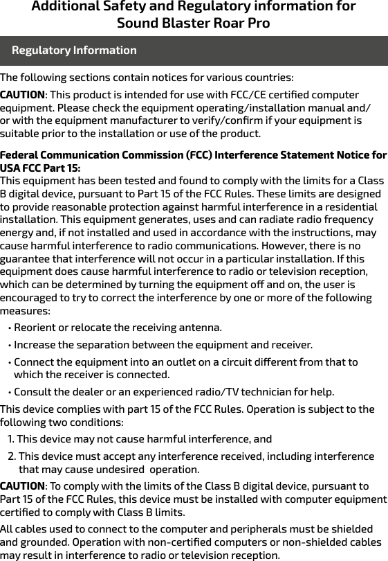 Additional Safety and Regulatory information for Sound Blaster Roar ProThe following sections contain notices for various countries: CAUTION: This product is intended for use with FCC/CE certiﬁed computer equipment. Please check the equipment operating/installation manual and/or with the equipment manufacturer to verify/conﬁrm if your equipment is suitable prior to the installation or use of the product. Federal Communication Commission (FCC) Interference Statement Notice for USA FCC Part 15: This equipment has been tested and found to comply with the limits for a Class B digital device, pursuant to Part 15 of the FCC Rules. These limits are designed to provide reasonable protection against harmful interference in a residential installation. This equipment generates, uses and can radiate radio frequency energy and, if not installed and used in accordance with the instructions, may cause harmful interference to radio communications. However, there is no guarantee that interference will not occur in a particular installation. If this equipment does cause harmful interference to radio or television reception, which can be determined by turning the equipment o and on, the user is encouraged to try to correct the interference by one or more of the following measures: • Reorient or relocate the receiving antenna.• Increase the separation between the equipment and receiver.• Connect the equipment into an outlet on a circuit dierent from that to               which the receiver is connected.• Consult the dealer or an experienced radio/TV technician for help.This device complies with part 15 of the FCC Rules. Operation is subject to the following two conditions: 1. This device may not cause harmful interference, and2. This device must accept any interference received, including interference          that may cause undesired  operation.CAUTION: To comply with the limits of the Class B digital device, pursuant to Part 15 of the FCC Rules, this device must be installed with computer equipment certiﬁed to comply with Class B limits.All cables used to connect to the computer and peripherals must be shielded and grounded. Operation with non-certiﬁed computers or non-shielded cables may result in interference to radio or television reception.  Regulatory Information