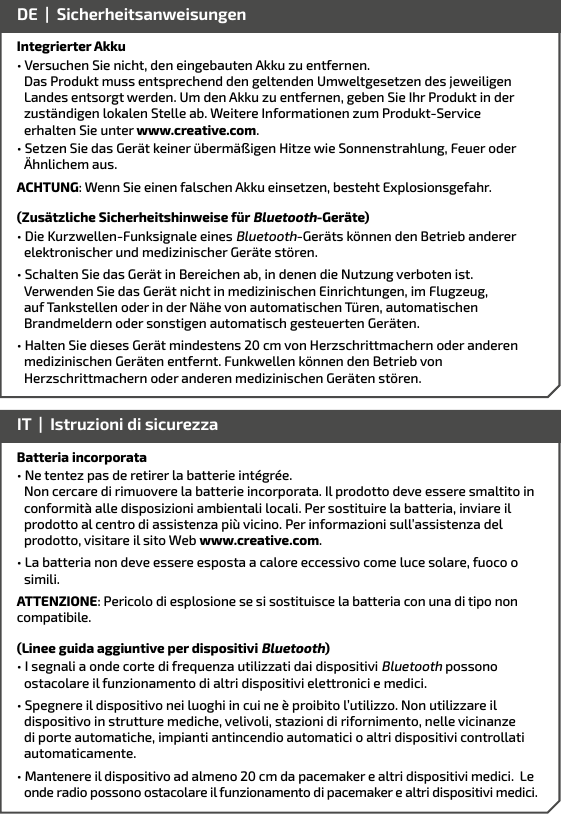 Integrierter Akku• Versuchen Sie nicht, den eingebauten Akku zu entfernen.      Das Produkt muss entsprechend den geltenden Umweltgesetzen des jeweiligen    Landes entsorgt werden. Um den Akku zu entfernen, geben Sie Ihr Produkt in der    zuständigen lokalen Stelle ab. Weitere Informationen zum Produkt-Service    erhalten Sie unter www.creative.com.• Setzen Sie das Gerät keiner übermäßigen Hitze wie Sonnenstrahlung, Feuer oder Ähnlichem aus.ACHTUNG: Wenn Sie einen falschen Akku einsetzen, besteht Explosionsgefahr.(Zusätzliche Sicherheitshinweise für Bluetooth-Geräte)• Die Kurzwellen-Funksignale eines Bluetooth-Geräts können den Betrieb anderer elektronischer und medizinischer Geräte stören.• Schalten Sie das Gerät in Bereichen ab, in denen die Nutzung verboten ist. Verwenden Sie das Gerät nicht in medizinischen Einrichtungen, im Flugzeug, auf Tankstellen oder in der Nähe von automatischen Türen, automatischen Brandmeldern oder sonstigen automatisch gesteuerten Geräten.• Halten Sie dieses Gerät mindestens 20 cm von Herzschrittmachern oder anderen    medizinischen Geräten entfernt. Funkwellen können den Betrieb von      Herzschrittmachern oder anderen medizinischen Geräten stören.  DE  |  SicherheitsanweisungenBatteria incorporata• Ne tentez pas de retirer la batterie intégrée.        Non cercare di rimuovere la batterie incorporata. Il prodotto deve essere smaltito in   conformità alle disposizioni ambientali locali. Per sostituire la batteria, inviare il  prodotto al centro di assistenza più vicino. Per informazioni sull’assistenza del    prodotto, visitare il sito Web www.creative.com.• La batteria non deve essere esposta a calore eccessivo come luce solare, fuoco o simili.ATTENZIONE: Pericolo di esplosione se si sostituisce la batteria con una di tipo non compatibile.(Linee guida aggiuntive per dispositivi Bluetooth)• I segnali a onde corte di frequenza utilizzati dai dispositivi Bluetooth possono ostacolare il funzionamento di altri dispositivi elettronici e medici.• Spegnere il dispositivo nei luoghi in cui ne è proibito l’utilizzo. Non utilizzare il dispositivo in strutture mediche, velivoli, stazioni di rifornimento, nelle vicinanze di porte automatiche, impianti antincendio automatici o altri dispositivi controllati automaticamente.• Mantenere il dispositivo ad almeno 20 cm da pacemaker e altri dispositivi medici.  Le  onde radio possono ostacolare il funzionamento di pacemaker e altri dispositivi medici.IT  |  Istruzioni di sicurezza 