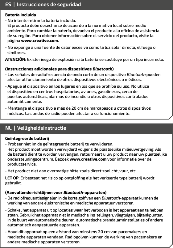 Batería incluida• No intente retirar la batería incluida.        El producto debe desecharse de acuerdo a la normativa local sobre medio  ambiente. Para cambiar la batería, devuelva el producto a la oﬁcina de asistencia    de su región. Para obtener información sobre el servicio del producto, visite la    página www.creative.com.• No exponga a una fuente de calor excesiva como la luz solar directa, el fuego o similares.ATENCIÓN: Existe riesgo de explosión si la batería se sustituye por un tipo incorrecto.(Instrucciones adicionales para dispositivos Bluetooth)• Las señales de radiofrecuencia de onda corta de un dispositivo Bluetooth pueden afectar al funcionamiento de otros dispositivos electrónicos o médicos.• Apague el dispositivo en los lugares en los que se prohíba su uso. No utilice el dispositivo en centros hospitalarios, aviones, gasolineras, cerca de puertas automáticas, alarmas de incendio u otros dispositivos controlados automáticamente.• Mantenga el dispositivo a más de 20 cm de marcapasos u otros dispositivos    médicos. Las ondas de radio pueden afectar a su funcionamiento. ES  |  Instrucciones de seguridadGeïntegreerde batterij• Probeer niet im de geïntegreerde batterij te verwijderen.       Het product moet worden verwijderd volgens de plaatselijke milieuwetgeving. Als    de batterij dient te worden vervangen, retourneert u uw product naar uw plaatselijke  ondersteuningscentrum. Bezoek www.creative.com voor informatie over de    productservice.• Het product niet aan overmatige hitte zoals direct zonlicht, vuur, etc.LET OP: Er bestaat het risico op ontplong als het verkeerde type batterij wordt gebruikt.(Aanvullende richtlijnen voor Bluetooth-apparaten)• De radiofrequentiesignalen in de korte golf van een Bluetooth-apparaat kunnen de werking van andere elektronische en medische apparatuur verstoren.• Schakel het apparaat uit op locaties waar het verboden is het apparaat aan te hebben staan. Gebruik het apparaat niet in medische ins  tellingen, vliegtuigen, bijtankpunten, in de buurt van automatische deuren, automatische brandalarminstallaties of andere automatisch aangestuurde apparaten.• Houd dit apparaat op een afstand van minstens 20 cm van pacemakers en    medische apparaten vandaan. Radiogolven kunnen de werking van pacemakers en    andere medische apparaten verstoren.NL  |  Veiligheidsinstructie 