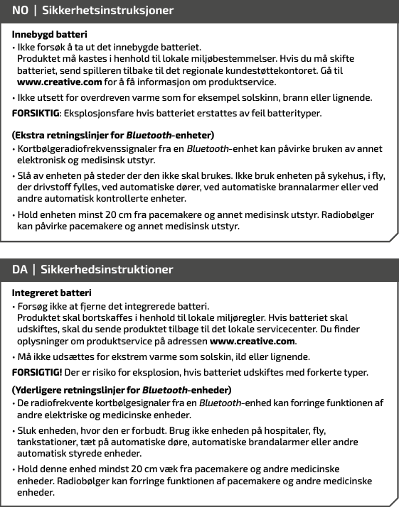 Innebygd batteri• Ikke forsøk å ta ut det innebygde batteriet.        Produktet må kastes i henhold til lokale miljøbestemmelser. Hvis du må skifte    batteriet, send spilleren tilbake til det regionale kundestøttekontoret. Gå til    www.creative.com for å få informasjon om produktservice.• Ikke utsett for overdreven varme som for eksempel solskinn, brann eller lignende.FORSIKTIG: Eksplosjonsfare hvis batteriet erstattes av feil batterityper.(Ekstra retningslinjer for Bluetooth-enheter)• Kortbølgeradiofrekvenssignaler fra en Bluetooth-enhet kan påvirke bruken av annet elektronisk og medisinsk utstyr.• Slå av enheten på steder der den ikke skal brukes. Ikke bruk enheten på sykehus, i y, der drivsto fylles, ved automatiske dører, ved automatiske brannalarmer eller ved andre automatisk kontrollerte enheter.• Hold enheten minst 20 cm fra pacemakere og annet medisinsk utstyr. Radiobølger    kan påvirke pacemakere og annet medisinsk utstyr.NO  |  SikkerhetsinstruksjonerIntegreret batteri• Forsøg ikke at fjerne det integrerede batteri.        Produktet skal bortskaes i henhold til lokale miljøregler. Hvis batteriet skal    udskiftes, skal du sende produktet tilbage til det lokale servicecenter. Du ﬁnder    oplysninger om produktservice på adressen www.creative.com. • Må ikke udsættes for ekstrem varme som solskin, ild eller lignende.FORSIGTIG! Der er risiko for eksplosion, hvis batteriet udskiftes med forkerte typer.(Yderligere retningslinjer for Bluetooth-enheder)• De radiofrekvente kortbølgesignaler fra en Bluetooth-enhed kan forringe funktionen af andre elektriske og medicinske enheder.• Sluk enheden, hvor den er forbudt. Brug ikke enheden på hospitaler, y, tankstationer, tæt på automatiske døre, automatiske brandalarmer eller andre automatisk styrede enheder.• Hold denne enhed mindst 20 cm væk fra pacemakere og andre medicinske  enheder. Radiobølger kan forringe funktionen af pacemakere og andre medicinske enheder.DA  |  Sikkerhedsinstruktioner