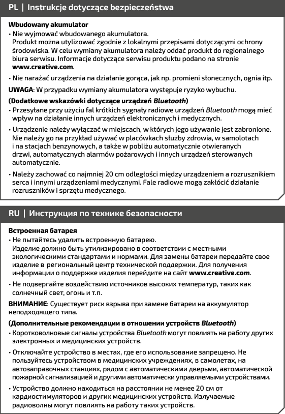 Wbudowany akumulator• Nie wyjmować wbudowanego akumulatora.        Produkt można utylizować zgodnie z lokalnymi przepisami dotyczącymi ochrony    środowiska. W celu wymiany akumulatora należy oddać produkt do regionalnego    biura serwisu. Informacje dotyczące serwisu produktu podano na stronie    www.creative.com.• Nie narażać urządzenia na działanie gorąca, jak np. promieni słonecznych, ognia itp.UWAGA: W przypadku wymiany akumulatora występuje ryzyko wybuchu.(Dodatkowe wskazówki dotyczące urządzeń Bluetooth)• Przesyłane przy użyciu fal krótkich sygnały radiowe urządzeń Bluetooth mogą mieć wpływ na działanie innych urządzeń elektronicznych i medycznych.• Urządzenie należy wyłączać w miejscach, w których jego używanie jest zabronione. Nie należy go na przykład używać w placówkach służby zdrowia, w samolotach i na stacjach benzynowych, a także w pobliżu automatycznie otwieranych drzwi, automatycznych alarmów pożarowych i innych urządzeń sterowanych automatycznie.• Należy zachować co najmniej 20 cm odległości między urządzeniem a rozrusznikiem serca i innymi urządzeniami medycznymi. Fale radiowe mogą zakłócić działanie rozruszników i sprzętu medycznego. PL  |  Instrukcje dotyczące bezpieczeństwaВстроенная батарея• Не пытайтесь удалить встроенную батарею.       Изделие должно быть утилизировано в соответствии с местными экологическими стандартами и нормами. Для замены батареи передайте свое изделие в  региональный центр технической поддержки. Для получения информации о поддержке изделия перейдите на сайт www.creative.com. • Не подвергайте воздействию источников высоких температур, таких как солнечный свет, огонь и т.п.ВНИМАНИЕ: Существует риск взрыва при замене батареи на аккумулятор неподходящего типа.(Дополнительные рекомендации в отношении устройств Bluetooth)• Коротковолновые сигналы устройства Bluetooth могут повлиять на работу других электронных и медицинских устройств.• Отключайте устройство в местах, где его использование запрещено. Не  пользуйтесь устройством в медицинских учреждениях, в самолетах, на  автозаправочных станциях, рядом с автоматическими дверьми, автоматической пожарной сигнализацией и другими автоматически управляемыми устройствами.• Устройство должно находиться на расстоянии не менее 20 см от кардиостимуляторов и других медицинских устройств. Излучаемые радиоволны могут повлиять на работу таких устройств.RU  |  Инструкция по технике безопасности