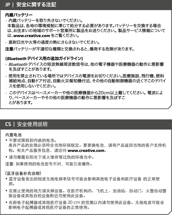 内蔵バッテリー• 内蔵バッテリーを取り外さないでください。       本製品は、各地の環境規制に準じて処分する必要があります。バッテリーを交換する場合は、お住まいの地域のサポート営業所に製品をお送りください。 製品サービス情報については、www.creative.com をご 覧くだ さい 。• 直射日光や火等の過度の熱にさらさないでください。注意バッテリーが不適切な種類と交換されると、爆発する危険があります。(Bluetooth デバ イス 用の 追 加 ガイドライン )• Bluetooth デバイスの短波無線周波数信号は、他の電子機器や医療機器の動作に悪影響 を 及 ぼすことが あります。• 使用を禁止されている場所ではデバイスの電源をお切りください。医療施設、飛行機、燃料 補給地点、自動ドア付近、自動火災報知機付近、その他の自動制御機器の近くでこのデバイスを 使 用し ないでください 。• このデバイスはペースメーカーや他の医療機器から20cm以上離してください。 電波により、ペースメーカーやその他の医療機器の動作に悪影響を及ぼすこ   とがあります。JP  |  安全に関する注記内置电池• 不要试图拆卸内嵌的电池。         废弃产品的处理必须符合当地环保规定。要更换电池，请将产品返回当地的客户支持机构。有关产品服务信息，请访问 www.creative.com。• 请勿暴露在阳光下或火堆旁等过热的环境当中。注意: 如果使用的电池型号不对，可能引发爆炸。(蓝牙设备补充说明)• 蓝牙设备发出的短波无线电频率信号可能会影响其他电子设备和医疗设备  的正常使用。• 在禁止使用的地方请关掉设备。在医疗机构内、飞机上、加油站、自动门、火警自动警报设备或其他自控设备附近勿使用此设备。• 在距电子起搏器或其他医疗设备 20 cm 的范围以内请勿使用此设备。无线电波可能会影响电子起搏器或其他医疗设备的正常使用。CS  |  安全使用说明