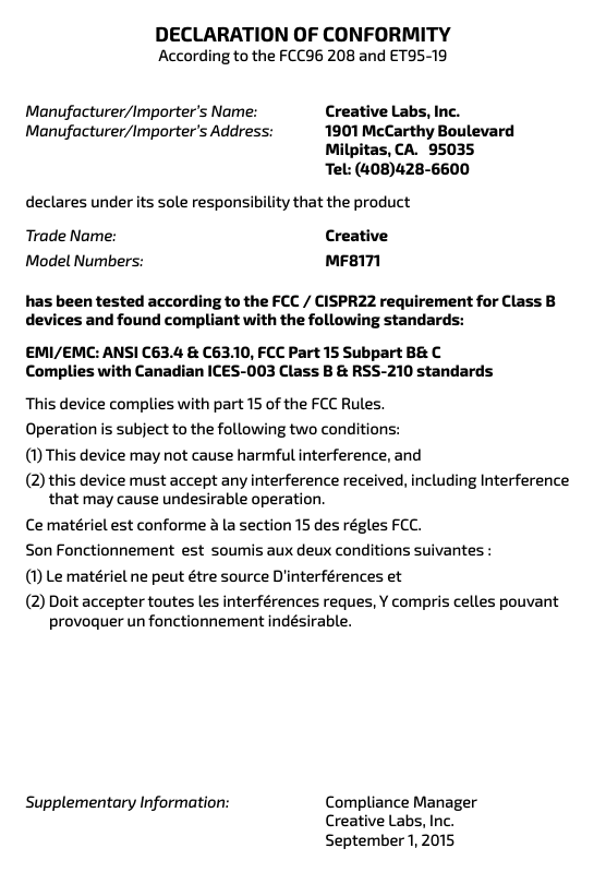 DECLARATION OF CONFORMITYAccording to the FCC96 208 and ET95-19Creative Labs, Inc. 1901 McCarthy Boulevard Milpitas, CA.   95035 Tel: (408)428-6600Manufacturer/Importer’s Name: Manufacturer/Importer’s Address:declares under its sole responsibility that the productCreativeMF8171Trade Name: Model Numbers:has been tested according to the FCC / CISPR22 requirement for Class B devices and found compliant with the following standards:EMI/EMC: ANSI C63.4 &amp; C63.10, FCC Part 15 Subpart B&amp; CComplies with Canadian ICES-003 Class B &amp; RSS-210 standardsThis device complies with part 15 of the FCC Rules. Operation is subject to the following two conditions:(1) This device may not cause harmful interference, and(2) this device must accept any interference received, including Interference        that may cause undesirable operation.Ce matériel est conforme à la section 15 des régles FCC.Son Fonctionnement  est  soumis aux deux conditions suivantes :(1) Le matériel ne peut étre source D’interférences et(2) Doit accepter toutes les interférences reques, Y compris celles pouvant          provoquer un fonctionnement indésirable.Supplementary Information: Compliance ManagerCreative Labs, Inc.September 1, 2015