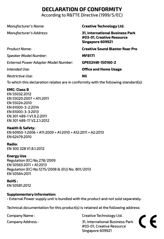 DECLARATION OF CONFORMITYAccording to R&amp;TTE Directive (1999/5/EC)Creative Technology Ltd. 31, International Business Park#03-01, Creative ResourceSingapore 609921Manufacturer’s Name: Manufacturer’s Address:Creative Sound Blaster Roar ProMF8171 GPE024W-150160-Z Oce and Home Usage NilProduct Name: Speaker Model Number: External Power Adapter Model Number: Intended Use: Restrictive Use:To which this declaration relates are in conformity with the following standard(s): EMC: Class BEN 55032:2012EN 55020:2007 + A11:2011EN 55024:2010EN 61000-3-2:2014EN 61000-3-3:2013EN 301 489-1 V1.9.2:2011EN 301 489-17 V2.2.1:2012Health &amp; Safety:  EN 60950-1:2006 + A11:2009 + A1:2010 + A12:2011 + A2:2013EN 62479:2010 Radio: EN 300 328 V1.8.1:2012Energy UseRegulation (EC) No.278/2009EN 50563:2011 + A1:2013Regulation (EC) No.1275/2008 &amp; (EU) No. 801/2013EN 50564:2011RoHS : EN 50581:2012Supplementary Information:      • External Power supply unit is bundled with the product and not sold separately.Technical documentation for this product(s) is retained at the following address:Company Name :Company Address :Creative Technology Ltd. 31, International Business Park #03-01, Creative Resource Singapore 609921