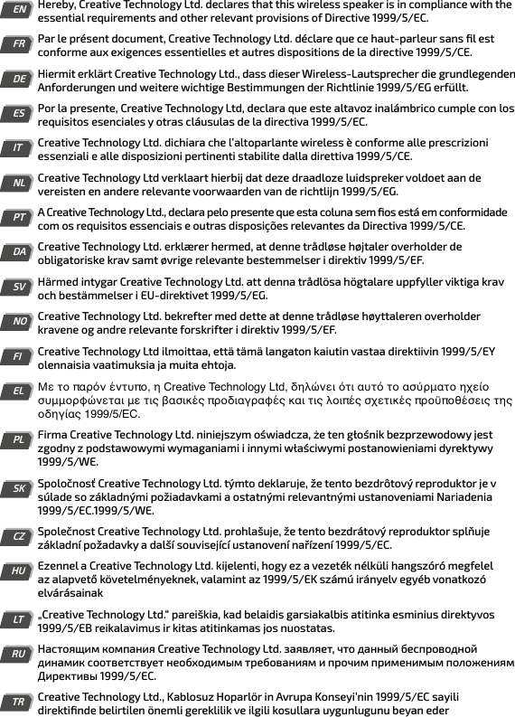 ENHereby, Creative Technology Ltd. declares that this wireless speaker is in compliance with the essential requirements and other relevant provisions of Directive 1999/5/EC.FRPar le présent document, Creative Technology Ltd. déclare que ce haut-parleur sans ﬁl est conforme aux exigences essentielles et autres dispositions de la directive 1999/5/CE.DEHiermit erklärt Creative Technology Ltd., dass dieser Wireless-Lautsprecher die grundlegenden Anforderungen und weitere wichtige Bestimmungen der Richtlinie 1999/5/EG erfüllt.ESPor la presente, Creative Technology Ltd, declara que este altavoz inalámbrico cumple con los requisitos esenciales y otras cláusulas de la directiva 1999/5/EC.ITCreative Technology Ltd. dichiara che l’altoparlante wireless è conforme alle prescrizioni essenziali e alle disposizioni pertinenti stabilite dalla direttiva 1999/5/CE.NLCreative Technology Ltd verklaart hierbij dat deze draadloze luidspreker voldoet aan de vereisten en andere relevante voorwaarden van de richtlijn 1999/5/EG.PTA Creative Technology Ltd., declara pelo presente que esta coluna sem ﬁos está em conformidade com os requisitos essenciais e outras disposições relevantes da Directiva 1999/5/CE.DACreative Technology Ltd. erklærer hermed, at denne trådløse højtaler overholder de obligatoriske krav samt øvrige relevante bestemmelser i direktiv 1999/5/EF.SVHärmed intygar Creative Technology Ltd. att denna trådlösa högtalare uppfyller viktiga krav och bestämmelser i EU-direktivet 1999/5/EG.NOCreative Technology Ltd. bekrefter med dette at denne trådløse høyttaleren overholder kravene og andre relevante forskrifter i direktiv 1999/5/EF.FICreative Technology Ltd ilmoittaa, että tämä langaton kaiutin vastaa direktiivin 1999/5/EY olennaisia vaatimuksia ja muita ehtoja.ELΜε το παρόν έντυπο, η Creative Technology Ltd, δηλώνει ότι αυτό το ασύρματο ηχείο συμμορφώνεται με τις βασικές προδιαγραφές και τις λοιπές σχετικές προϋποθέσεις της οδηγίας 1999/5/EC.PLFirma Creative Technology Ltd. niniejszym oświadcza, że ten głośnik bezprzewodowy jest zgodny z podstawowymi wymaganiami i innymi właściwymi postanowieniami dyrektywy 1999/5/WE.SKSpoločnosť Creative Technology Ltd. týmto deklaruje, že tento bezdrôtový reproduktor je v súlade so základnými požiadavkami a ostatnými relevantnými ustanoveniami Nariadenia 1999/5/EC.1999/5/WE.CZSpolečnost Creative Technology Ltd. prohlašuje, že tento bezdrátový reproduktor splňuje základní požadavky a další související ustanovení nařízení 1999/5/EC.HUEzennel a Creative Technology Ltd. kijelenti, hogy ez a vezeték nélküli hangszóró megfelel az alapvető követelményeknek, valamint az 1999/5/EK számú irányelv egyéb vonatkozó elvárásainakLT„Creative Technology Ltd.“ pareiškia, kad belaidis garsiakalbis atitinka esminius direktyvos 1999/5/EB reikalavimus ir kitas atitinkamas jos nuostatas.RUНастоящим компания Creative Technology Ltd. заявляет, что данный беспроводной динамик соответствует необходимым требованиям и прочим применимым положениям Директивы 1999/5/EC.TRCreative Technology Ltd., Kablosuz Hoparlör in Avrupa Konseyi’nin 1999/5/EC sayili direktiﬁnde belirtilen önemli gereklilik ve ilgili kosullara uygunlugunu beyan eder 