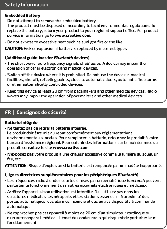 Embedded Battery• Do not attempt to remove the embedded battery.      The product must be disposed of according to local environmental regulations. To    replace the battery, return your product to your regional support oce. For product    service information, go to www.creative.com.• Do not expose to excessive heat such as sunlight ﬁre or the like.CAUTION: Risk of explosion if battery is replaced by incorrect types.(Additional guidelines for Bluetooth devices)• The short wave radio frequency signals of aBluetooth device may impair the operation of other electronic and medical devices.• Switch o the device where it is prohibited. Do not use the device in medical facilities, aircraft, refueling points, close to automatic doors, automatic ﬁre alarms or other automatically controlled devices.• Keep this device at least 20 cm from pacemakers and other medical devices. Radio    waves may impair the operation of pacemakers and other medical devices. Safety InformationBatterie intégrée• Ne tentez pas de retirer la batterie intégrée.          Le produit doit être mis au rebut conformément aux réglementations      environnementales locales. Pour remplacer la batterie, retournez le produit à votre    bureau dfassistance régional. Pour obtenir des informations sur la maintenance du    produit, consultez le site www.creative.com.• N’exposez pas votre produit à une chaleur excessive comme la lumière du soleil, un feu, etc.ATTENTION: Risque d’explosion si la batterie est remplacée par un modèle inapproprié.(Lignes directrices supplémentaires pour les périphériques Bluetooth)• Les fréquences radio à ondes courtes émises par un périphérique Bluetooth peuvent perturber le fonctionnement des autres appareils électroniques et médicaux.• Arrêtez l’appareil si son utilisation est interdite. Ne l’utilisez pas dans les structures médicales, les aéroports et les stations essence, ni à proximité des portes automatiques, des alarmes incendie et des autres dispositifs à commande automatique.• Ne rapprochez pas cet appareil à moins de 20 cm d’un simulateur cardiaque ou    d’un autre appareil médical. Il émet des ondes radio qui risquent de perturber leur    fonctionnement. FR  |  Consignes de sécurité