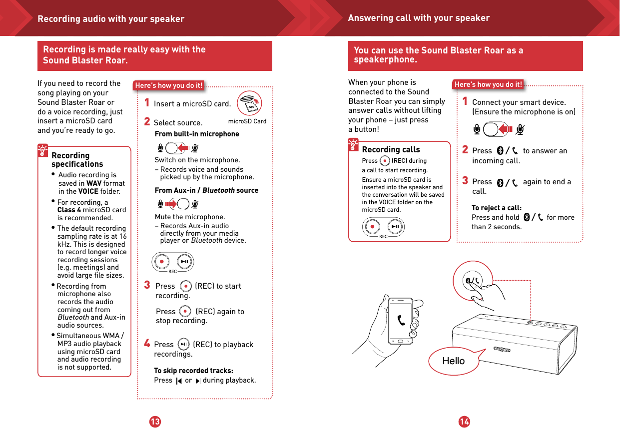13 14microSD CardRecording is made really easy with the Sound Blaster Roar.If you need to record the song playing on your Sound Blaster Roar or do a voice recording, just insert a microSD card and you’re ready to go.Here’s how you do it!1   Insert a microSD card. 2   Select source.From built-in microphone Switch on the microphone.  – Records voice and sounds     picked up by the microphone.From Aux-in / Bluetooth source Mute the microphone.  – Records Aux-in audio     directly from your media     player or Bluetooth device.Recording speciﬁcations l Audio recording is     saved in WAV format    in the VOICE folder.l For recording, a Class 4 microSD card is recommended.l The default recording sampling rate is at 16 kHz. This is designed to record longer voice recording sessions (e.g. meetings) and avoid large ﬁle sizes.l Recording from microphone also records the audio coming out from Bluetooth and Aux-in audio sources.l Simultaneous WMA / MP3 audio playback using microSD card and audio recording is not supported. 3 Press           (REC) to start     recording. Press           (REC) again to  stop recording.4   Press          (REC) to playback   recordings.  To skip recorded tracks: Press       or      during playback.Recording audio with your speakerWhen your phone is connected to the Sound Blaster Roar you can simply answer calls without lifting your phone – just press  a button!Here’s how you do it!1 Connect your smart device.  (Ensure the microphone is on)2 Press                to answer an   incoming call.3 Press                again to end a call.To reject a call: Press and hold              for more than 2 seconds. Recording calls  Press         (REC) during  a call to start recording.Ensure a microSD card is inserted into the speaker and the conversation will be saved in the VOICE folder on the microSD card.You can use the Sound Blaster Roar as a speakerphone.Answering call with your speaker