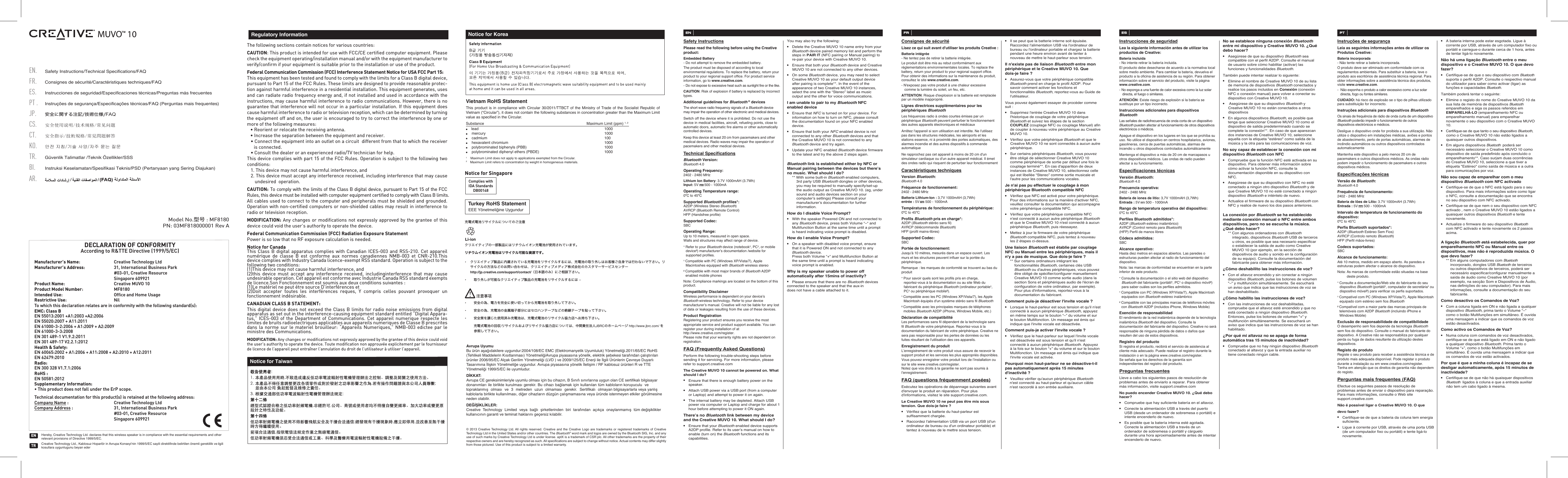 PN: 03MF818000001 Rev AModel No.型号 : MF8180The following sections contain notices for various countries: CAUTION: This product is intended for use with FCC/CE certiﬁed computer equipment. Please check the equipment operating/installation manual and/or with the equipment manufacturer to verify/conﬁrm if your equipment is suitable prior to the installation or use of the product. Federal Communication Commission (FCC) Interference Statement Notice for USA FCC Part 15: This equipment has been tested and found to comply with the limits for a Class B digital device, pursuant to Part 15 of the FCC Rules. These limits are designed to provide reasonable protec-tion against harmful interference in a residential installation. This equipment generates, uses and can radiate radio frequency energy and, if not installed and used in accordance with the instructions, may cause harmful interference to radio communications. However, there is no guarantee that interference will not occur in a particular installation. If this equipment does cause harmful interference to radio or television reception, which can be determined by turning the equipment off and on, the user is encouraged to try to correct the interference by one or more of the following measures:   • Reorient or relocate the receiving antenna.  • Increase the separation between the equipment and receiver.  • Connect the equipment into an outlet on a circuit  different from that to which the receiver is connected.  • Consult the dealer or an experienced radio/TV technician for help.This device complies with part 15 of the FCC Rules. Operation is subject to the following two conditions:   1. This device may not cause harmful interference, and  2. This device must accept any interference received, including interference that may cause undesired  operation.CAUTION: To comply with the limits of the Class B digital device, pursuant to Part 15 of the FCC Rules, this device must be installed with computer equipment certiﬁed to comply with Class B limits.All cables used to connect to the computer and peripherals must be shielded and grounded. Operation with non-certiﬁed computers or non-shielded cables may result in interference to radio or television reception.  MODIFICATION: Any changes or modiﬁcations not expressly approved by the grantee of this device could void the user’s authority to operate the device.Federal Communication Commission (FCC) Radiation Exposure StatementPower is so low that no RF exposure calculation is needed.Notice for CanadaThis Class B digital apparatus complies with Canadian ICES-003 and RSS-210. Cet appareil numérique de classe B est conforme aux normes canadiennes NMB-003 et CNR-210.This device complies with Industry Canada licence-exempt RSS standard. Operation is subject to the following two conditions:(1)This device may not cause harmful interference, and(2)this device must accept any interference received, includinginterference that may cause undesirable operation. Cet appareil est conforme avec Industrie Canada RSS standard exempts de licence.Son Fonctionnement est soumis aux deux conditions suivantes :(1)Le matériel ne peut étre source D’interférences et(2)Doit accepter toutes les interférences reques, Y compris celles pouvant provoquer un   fonctionnement indésirable.CANADIAN CLASS B STATEMENT: This digital device does not exceed the Class B limits for radio noise emissions from digital apparatus as set out in the interference-causing equipment standard entitled “Digital Appara-tus,” ICES-003 of the Department of Communications. Cet appareil numerique respecte les limites de bruits radioelectriques applicables aux appareils numeriques de Classe B prescrites dans la norme sur le materiel brouilleur: “Appareils Numeriques,” NMB-003 edictee par le ministre des Communications.MODIFICATION: Any changes or modiﬁcations not expressly approved by the grantee of this device could void the user’s authority to operate the device. Toute modiﬁcation non approuvée explicitement par le fournisseur de licence de l’appareil peut entraîner l’annulation du droit de l’utilisateur à utiliser l’appareil.      Regulatory InformationTurkey RoHS StatementEEE Yönetmeliğine UygundurNotice for KoreaVietnam RoHS Statement This product is in compliance with Circular 30/2011/TTBCT of the Ministry of Trade of the Socialist Republic of Vietnam (“Circular”), it does not contain the following substances in concentration greater than the Maximum Limit value as specified in the Circular.Substance               Maximum Limit (ppm) 1, 2●    lead                                    1000●    mercury                                    1000●    cadmium                                    100●    hexavalent chromium                                  1000●    polybrominated biphenyls (PBB)             1000●    polybrominated diphenyl ethers (PBDE)      10001    Maximum Limit does not apply to applications exempted from the Circular.2    Maximum Limit refers to concentration by weight in homogeneous materials.Notice for TaiwanNotice for SingaporeComplies withIDA StandardsDB00148PT● A bateria interna pode estar esgotada. Ligue à corrente por USB, através de um computador fixo ou portátil e carregue-o durante cerca de 1 hora, antes de tentar ligá-lo novamente. Não há uma ligação Bluetooth entre o meu dispositivo e o Creative MUVO 10. O que devo fazer?● Certifique-se de que o seu dispositivo com Bluetooth suporta o perfil A2DP. Consulte o respectivo manual do utilizador para saber como activar (ligar) as funções e capacidades Bluetooth. Também poderá tentar o seguinte:● Elimine o registo do nome do Creative MUVO 10 da sua lista de memória de dispositivos Bluetooth emparelhados e siga os passos referidos em EMPARELHÁ-LO (emparelhamento NFC ou emparelhamento manual) para emparelhar novamente o seu dispositivo com o Creative MUVO 10.● Certifique-se de que tanto o seu dispositivo Bluetooth, como o Creative MUVO 10 não estão ligados a quaisquer outros dispositivos.● Em alguns dispositivos Bluetooth  poderá ser necessário seleccionar o Creative MUVO 10 como dispositivo de saída predefinido após concluído o emparelhamento**. Caso surjam duas ocorrências do Creative MUVO 10, seleccione a que tiver a etiqueta &quot;Estéreo&quot; como saída de música e a outra para comunicações por voz.Não sou capaz de emparelhar com o meu dispositivo Bluetooth com NFC activado ● Certifique-se de que o NFC está ligado para o seu dispositivo. Para mais informações sobre como ligar o NFC, consulte a documentação que se encontra no seu dispositivo com NFC activado.● Certifique-se de que nem o seu dispositivo com NFC activado , nem o Creative MUVO 10 estão ligados a quaisquer outros dispositivos Bluetooth e tente novamente. ● Actualize o firmware do seu dispositivo Bluetooth  com NFC activado e tente novamente os 2 passos acima.A ligação Bluetooth está estabelecida, quer por emparelhamento NFC ou Manual entre os dispositivos, mas não é reproduzida música. O que devo fazer?  ** Em alguns computadores com Bluetooth incorporado, dongles USB Bluetooth de terceiros ou outros dispositivos de terceiros, poderá ser necessário especificar/configurar manualmente a saída de áudio como Creative MUVO 10 (por exemplo, na secção Som e Dispositivos de Áudio, nas definições do seu computador). Para mais informações, consulte a documentação do seu fabricante.Como desactivo os Comandos de Voz?● Com a coluna ligada em ON e não ligada a qualquer dispositivo Bluetooth, prima tanto o Volume “–” como o botão Multifunções em simultâneo. É ouvida uma mensagem a indicar que os comandos de voz estão desactivados.Como activo os Comandos de Voz?● Numa coluna com comandos de voz desactivados, certifique-se de que está ligado em ON e não ligado a qualquer dispositivo Bluetooth. Prima tanto o Volume “+”, como o botão Multifunções em simultâneo. É ouvida uma mensagem a indicar que os comandos de voz estão activados.Por que é que a minha coluna é incapaz de se desligar automaticamente, após 15 minutos de inactividade? ● Certifique-se de que não há quaisquer dispositivos Bluetooth  ligados à coluna e que a entrada auxiliar não tem um cabo ligado à mesma.© 2013 Creative Technology Ltd. All rights reserved. Creative and the Creative Logo are trademarks or registered trademarks of Creative Technology Ltd in the United States and/or other countries. The Bluetooth® word mark and logos are owned by the Bluetooth SIG, Inc. and any use of such marks by Creative Technology Ltd is under license. aptX is a trademark of CSR plc. All other trademarks are the property of their respective owners and are hereby recognized as such. All specifications are subject to change without notice. Actual contents may differ slightly from those pictured. Use of this product is subject to a limited warranty.Avrupa Uyumu Bu ürün aşağıdakilere uygundur:2004/108/EC EMC (Elektromanyetik Uyumluluk) Yönetmeliği.2011/65/EC RoHS (Tehlikeli Maddelerin Kısıtlanması) YönetmeliğiAvrupa piyasasına yönelik, elektrik şebekesi tarafından çalıştırılan ürünler 2006/95/EC Alçak Gerilim Yönetmeliği (LVD ) ve 2009/125/EC Enerji ile İlgili Ürünlerin Çevreye Duyarlı Tasarımına İlişkin Yönetmeliğe uygundur. Avrupa piyasasına yönelik İletişim / RF kablosuz ürünleri R ve TTE Yönetmeliği 1999/5/EC ile uyumludur.DİKKAT:Avrupa CE gereksinimleriyle uyumlu olması için bu cihazın, B Sınıfı sınırlarına uygun olan CE sertifikalı bilgisayar donanımları ile birlikte kurulması gerekir. Bu cihazı bağlamak için kullanılan tüm kabloların koruyuculu  ve topraklanmış olması ve 3 metreden uzun olmaması gerekir. Sertifikalı olmayan bilgisayarlarla veya yanlış kablolarla birlikte kullanılması, diğer cihazların düzgün çalışmamasına veya üründe istenmeyen etkiler görülmesine neden olabilir.DEĞİŞİKLİKLER:Creative Technology Limited veya bağlı şirketlerinden biri tarafından açıkça onaylanmamış tüm değişiklikler kullanıcının garanti ve teminat haklarını geçersiz kılabilir.充電式電池リサイクルについてのご注意  クリエイティブの一部製品にはリチウムイオン充電池が使用されています。リチウムイオン充電池はリサイクル可能な資源です。 •  クリエイティブ製品に内蔵されている充電池をリサイクルするには、充電池の取り外しはお客様ご自身では行わないで下さい。リサイクルの方法などのお問い合わせは、クリエイティブメディア株式会社のカスタマーサービスセンター http://jp.creative.com/support/contact/（日本語のみ）にご相談下さい。•  取り外しが可能なクリエイティブ製品の充電池をリサイクルするには – •  安全の為、電力を完全に使い切ってから充電池を取り外して下さい。•  安全の為、充電池の金属端子部分にはセロハンテープなどの絶縁テープを貼って下さい。•  安全策を講じた使用済み充電池は、充電式電池のリサイクル協力店へお持ち下さい。  充電式電池の回収/リサイクルおよびリサイクル協力店については、中間責任法人JBRCのホームページ http://www.jbrc.com/ を参照して下さい。ENSafety InstructionsPlease read the following before using the Creative product:Embedded Battery- Do not attempt to remove the embedded battery. The product must be disposed of according to local environmental regulations. To replace the battery, return your product to your regional support office. For product service information, go to www.creative.com.- Do not expose to excessive heat such as sunlight fire or the like.CAUTION: Risk of explosion if battery is replaced by incorrect types.Additional guidelines for Bluetooth ® devicesThe short wave radio frequency signals of a Bluetooth device may impair the operation of other electronic and medical devices.Switch off the device where it is prohibited. Do not use the device in medical facilities, aircraft, refueling points, close to automatic doors, automatic fire alarms or other automatically controlled devices.Keep this device at least 20 cm from pacemakers and other medical devices. Radio waves may impair the operation of pacemakers and other medical devices.Technical SpecificationsBluetooth Version:Bluetooth 4.0Operating Frequency:  2402 - 2480 MHzLithium Ion Battery: 3.7V 1000mAH (3.7Wh)Input: 5V      500 - 1000mAOperating Temperature range:0ºC to 45ºCSupported Bluetooth profiles*:A2DP (Wireless Stereo Bluetooth)AVRCP (Bluetooth Remote Control)HFP (Handsfree profile)Supported Codec:SBCOperating Range:Up to 10 meters, measured in open space.Walls and structures may affect range of device.* Refer to your Bluetooth device (notebook¹, PC¹, or mobile device²) manufacturer’s documentation /website for supported profiles.¹ Compatible with PC (Windows XP/Vista/7), Apple Macintoshes equipped with Bluetooth wireless stereo² Compatible with most major brands of Bluetooth A2DP enabled mobile phonesNote: Compliance markings are located on the bottom of this product.Compatibility Disclaimer          Wireless performance is dependent on your device’s Bluetooth wireless technology. Refer to your device manufacturer’s manual. Creative will not be liable for any lost of data or leakages resulting from the use of these devices.Product RegistrationRegistering your product ensures you receive the most appropriate service and product support available. You can register your during installation of at http://www.creative.com/register.Please note that your warranty rights are not dependent on registration.FAQ (Frequently Asked Questions)Perform the following trouble-shooting steps before sending it for servicing. For more information, please refer to support.creative.comThe Creative MUVO 10 cannot be powered on. What should I do?● Ensure that there is enough battery power on the speaker. ● Attach USB power via a USB port (from a computer or Laptop) and attempt to power it on again.● The internal battery may be depleted. Attach USB power via computer or Laptop and charge for about 1 hour before attempting to power it ON again. There’s no Bluetooth link between my device and the Creative MUVO 10. What should I do?● Ensure that your Bluetooth enabled device supports A2DP profile. Refer to its user’s manual on how to enable (turn on) the Bluetooth functions and its capabilities.You may also try the following:● Delete the Creative MUVO 10 name entry from your Bluetooth device paired memory list and perform the steps in PAIR IT (NFC pairing or Manual pairing) to re-pair your device with Creative MUVO 10.● Ensure that both your Bluetooth device and Creative MUVO 10 are not connected to any other devices.● On some Bluetooth device, you may need to select Creative MUVO 10 as your default output device after pairing is complete**. In the event of the appearance of two Creative MUVO 10 instances, select the one with the “Stereo” label as music output and the other for voice communications. I am unable to pair to my Bluetooth NFC enabled device● Ensure that NFC is turned on for your device. For information on how to turn on NFC, please consult the documentation found on your NFC enabled device.● Ensure that both your NFC enabled device is not connected to any other Bluetooth devices and that the Creative MUVO 10 is not connected to any Bluetooth device and try again.● Update your NFC enabled Bluetooth device firmware to the latest and try the above 2 steps again.Bluetooth link is established either by NFC or Manual pairing between the devices but there’s no music. What should I do?  ** With some built-in Bluetooth enabled computers, 3rd party USB Bluetooth dongles or other devices, you may be required to manually specify/set-up the audio output as Creative MUVO 10. (eg, under sound and audio devices section on your computer’s settings) Please consult your manufacturer’s documentation for further information.How do I disable Voice Prompt?● With the speaker Powered ON and not connected to any Bluetooth device, press both Volume “–“ and Multifunction Button at the same time until a prompt is heard indicating voice prompt is disabled.How do I enable Voice Prompt?● On a speaker with disabled voice prompt, ensure that it is Powered ON and not connected to any Bluetooth device.  Press both Volume “+“ and Multifunction Button at the same time until a prompt is heard indicating voice prompt is enabled.Why is my speaker unable to power off automatically after 15mins of inactivity?● Please ensure that there are no Bluetooth devices   connected to the speaker and that the aux-in    does not have a cable attached to it.FRConsignes de sécuritéLisez ce qui suit avant d&apos;utiliser les produits Creative: Batterie intégrée- Ne tentez pas de retirer la batterie intégrée. Le produit doit être mis au rebut conformément aux réglementations environnementales locales. To replace the battery, return your product to your regional support office. Pour obtenir des informations sur la maintenance du produit, consultez le site www.creative.com.- N&apos;exposez pas votre produit à une chaleur excessive comme la lumière du soleil, un feu, etc.ATTENTION: Risque d&apos;explosion si la batterie est remplacée par un modèle inapproprié.Lignes directrices supplémentaires pour les périphériques BluetoothLes fréquences radio à ondes courtes émises par un périphérique Bluetooth peuvent perturber le fonctionnement des autres appareils électroniques et médicauxArrêtez l&apos;appareil si son utilisation est interdite. Ne l&apos;utilisez pas dans les structures médicales, les aéroports et les stations essence, ni à proximité des portes automatiques, des alarmes incendie et des autres dispositifs à commande automatiqueNe rapprochez pas cet appareil à moins de 20cm d&apos;un simulateur cardiaque ou d&apos;un autre appareil médical. Il émet des ondes radio qui risquent de perturber leur fonctionnementCaractéristiques techniquesVersion Bluetooth:Bluetooth 4.0Fréquence de fonctionnement:  2402 - 2480 MHzBatterie Lithium-Ion : 3,7V 1000mAH (3,7Wh)entrée : 5V      500 - 1000mATempératures de fonctionnement du périphérique:0ºC to 45ºCProfils Bluetooth pris en charge*:A2DP (Bluetooth stéréo sans fil)AVRCP (télécommande Bluetooth)HFP (profil mains-libres)Supported Codec:SBCPortée de fonctionnement:Jusqu&apos;à 10mètres, mesurés dans un espace ouvert. Les murs et les structures peuvent influer sur la portée du périphérique.Remarque: les marques de conformité se trouvent au bas du produit* Pour savoir quels sont les profils pris en charge, reportez-vous à la documentation ou au site Web du fabricant du périphérique Bluetooth (ordinateur portable¹, PC¹ ou périphérique mobile²).¹ Compatible avec lesPC (WindowsXP/Vista/7), les Apple Macintosh équipés d&apos;un système stéréo sans fil Bluetooth² Compatible avec les principales marques de téléphones mobiles Bluetooth A2DP (iPhone, Windows Mobile, etc.)Déclaration de compatibilité         Les performances sans fil dépendent de la technologie sans fil Bluetooth de votre périphérique. Reportez-vous à la documentation du fabricant de votre périphérique. Creative ne sera pas responsable pour les pertes de données ou les fuites résultant de l&apos;utilisation des ces appareils.Enregistrement du produitL’enregistrement de votre produit vous assure de recevoir le support produit et les services les plus appropriés disponibles. Vous pouvez enregistrer votre produit lors de l’installation ou sur le site www.creative.com/register.Notez que vos droits à la garantie ne sont pas soumis à l’enregistrement.FAQ (questions fréquemment posées)Exécutez les opérations de dépannage suivantes avant d&apos;envoyer le produit en réparation. Pour plus d&apos;informations, visitez le site support.creative.com.Le Creative MUVO 10 ne peut pas être mis sous tension. Que dois-je faire?● Vérifiez que la batterie du haut-parleur est suffisamment chargée. ● Raccordez l&apos;alimentation USB via un port USB (d&apos;un ordinateur de bureau ou d&apos;un ordinateur portable) et tentez à nouveau de le mettre sous tension.● Il se peut que la batterie interne soit épuisée. Raccordez l&apos;alimentation USB via l&apos;ordinateur de bureau ou l&apos;ordinateur portable et chargez la batterie pendant une heure environ avant de tenter à nouveau de mettre le haut-parleur sous tension. Il n&apos;existe pas de liaison Bluetooth entre mon périphérique et le Creative MUVO 10. Que dois-je faire?● Assurez-vous que votre périphérique compatible Bluetooth prend en charge le profilA2DP. Pour savoir comment activer les fonctions et fonctionnalités Bluetooth, reportez-vous au Guide de l&apos;utilisateur.Vous pouvez également essayer de procéder comme suit:● Supprimez l&apos;entrée Creative MUVO 10 dans l&apos;historique de couplage de votre périphérique Bluetooth et suivez les étapes de la section COUPLEZ (couplage NFC ou couplage Manuel) afin de coupler à nouveau votre périphérique au Creative MUVO 10.● Vérifiez que votre périphérique Bluetooth et que le Creative MUVO 10 ne sont connectés à aucun autre périphérique.● Sur certains périphériques Bluetooth, vous pouvez être obligé de sélectionner Creative MUVO 10 comme périphérique de sortie par défaut une fois le couplage terminé**. En cas d&apos;apparition de deux instances de Creative MUVO 10, sélectionnez celle qui est libellée “Stereo” comme sortie musicale et l&apos;autre pour les communications vocales.Je n&apos;ai pas pu effectuer le couplage à mon périphérique Bluetooth compatible NFC● Vérifiez que NFC est activé pour votre périphérique. Pour des informations sur la manière d&apos;activer NFC, veuillez consulter la documentation qui accompagne votre périphérique compatible NFC.● Vérifiez que votre périphérique compatible NFC  n&apos;est connecté à aucun autre périphérique Bluetooth et que le Creative MUVO 10 n&apos;est connecté à aucun périphérique Bluetooth, puis réessayez.● Mettez à jour le firmware de votre périphérique Bluetooth compatible NFC, puis tentez à nouveau les 2 étapes ci-dessus.Une liaison Bluetooth est établie par couplage NFC ou Manuel entre les périphériques, mais il n&apos;y a pas de musique. Que dois-je faire?  ** Sur certains ordinateurs intégrant les fonctionnalités Bluetooth, certaines clés USB Bluetooth ou d&apos;autres périphériques, vous pouvez être obligé de spécifier/configurer manuellement Creative MUVO 10 comme sortie audio (dans la section Sons et périphériques audio de l&apos;écran de configuration de votre ordinateur, par exemple). Pour plus d&apos;informations, reportez-vous à la documentation du fabricant.Comment puis-je désactiver l&apos;invite vocale ?● Lorsque le haut-parleur est sous tension et qu&apos;il n&apos;est connecté à aucun périphérique Bluetooth, appuyez en même temps sur le bouton “–” du volume et sur le bouton Multifonction. Un message est émis qui indique que l&apos;invite vocale est désactivée.Comment puis-je activer l&apos;invite vocale ?● Vérifiez que le haut-parleur sur lequel l&apos;invite vocale est désactivée est sous tension et qu&apos;il n&apos;est connecté à aucun périphérique Bluetooth. Appuyez à la fois sur le bouton “+” du volume et sur le bouton Multifonction. Un message est émis qui indique que l&apos;invite vocale est activée.Pourquoi mon haut-parleur ne se désactive-t-il pas automatiquement après 15 minutes d&apos;inactivité? ● Veuillez vérifier qu&apos;aucun périphérique Bluetooth n&apos;est connecté au haut-parleur et qu&apos;aucun câble n&apos;est raccordé à son entrée auxiliaire.ESInstrucciones de seguridadLea la siguiente información antes de utilizar los productos de Creative:Batería incluida- No intente retirar la batería incluida. El producto debe desecharse de acuerdo a la normativa local sobre medio ambiente. Para cambiar la batería, devuelva el producto a la oficina de asistencia de su región. Para obtener información sobre el servicio del producto, visite la página www.creative.com.- No exponga a una fuente de calor excesiva como la luz solar directa, el fuego o similares.ATENCIÓN: Existe riesgo de explosión si la batería se sustituye por un tipo incorrecto.Instrucciones adicionales para dispositivos BluetoothLas señales de radiofrecuencia de onda corta de un dispositivo Bluetooth pueden afectar al funcionamiento de otros dispositivos electrónicos o médicos.Apague el dispositivo en los lugares en los que se prohíba su uso. No utilice el dispositivo en centros hospitalarios, aviones, gasolineras, cerca de puertas automáticas, alarmas de incendio u otros dispositivos controlados automáticamenteMantenga el dispositivo a más de 20cm de marcapasos u otros dispositivos médicos. Las ondas de radio pueden afectar a su funcionamiento.Especificaciones técnicasVersión Bluetooth:Bluetooth 4.0Frecuencia operativa:  2402 - 2480 MHzBatería de iones de litio: 3,7V 1000mAH (3,7Wh)Entrada : 5V      500 - 1000mARango de temperatura operativa del dispositivo:0ºC to 45ºCPerfiles Bluetooth admitidos*:A2DP (Bluetooth estéreo inalámbrico)AVRCP (Control remoto para Bluetooth)(HFP) Perfil de manos libresCódecs admitidos:SBCAlcance operativo:Hasta diez metros en espacios abiertos. Las paredes o estructuras pueden afectar al radio de funcionamiento del dispositivo.Nota: las marcas de conformidad se encuentran en la parte inferior de este producto.* Consulte la documentación o el sitio web del dispositivo Bluetooth del fabricante (portátil¹, PC¹ o dispositivo móvil²) para saber cuáles son los perfiles admitidos.¹ Compatible con PC (Windows XP/Vista/7), Apple Macintosh equipados con Bluetooth estéreo inalámbrico² Compatible con las principales marcas de teléfonos móviles con Bluetooth A2DP (incluidos iPhone, Windows Mobile)Exención de responsabilidad         El rendimiento de la red inalámbrica depende de la tecnología inalámbrica Bluetooth del dispositivo. Consulte la documentación del fabricante del dispositivo. Creative no será responsable de ninguna pérdida de datos o daños que resulten del uso de estos dispositivos.Registro del productoSi registra el producto, recibirá el servicio de asistencia al cliente más adecuado. Puede realizar el registro durante la instalación o en la página www.creative.com/register.Se señala que los derechos de la garantía son independientes del registro del producto.Preguntas frecuentesLleve a cabo los siguientes pasos de resolución de problemas antes de enviarlo a reparar. Para obtener más información, visite support.creative.comNo puedo encender Creative MUVO 10. ¿Qué debo hacer?● Compruebe que hay suficiente batería en el altavoz. ● Conecte la alimentación USB a través del puerto USB (desde un ordenador de sobremesa o portátil) e intente encenderlo de nuevo.● Es posible que la batería interna esté agotada. Conecte la alimentación USB a través de un ordenador de sobremesa o portátil y cárguelo durante una hora aproximadamente antes de intentar encenderlo de nuevo.No se establece ninguna conexión Bluetooth entre mi dispositivo y Creative MUVO 10. ¿Qué debo hacer?● Asegúrese de que su dispositivo Bluetooth sea compatible con el perfil A2DP. Consulte el manual de usuario sobre cómo habilitar (activar) las funciones y funcionalidades Bluetooth.También puede intentar realizar lo siguiente:● Elimine el nombre de Creative MUVO 10 de su lista de memoria de dispositivos Bluetooth conectados y realice los pasos incluidos en Conexión (conexión NFC o conexión manual) para volver a conectar su dispositivo con Creative MUVO 10.●  Asegúrese de que su dispositivo Bluetooth y Creative MUVO 10 no están conectados a otros dispositivos● En algunos dispositivos Bluetooth, es posible que tenga que seleccionar Creative MUVO 10 como el dispositivo de salida predeterminado cuando se complete la conexión**. En caso de que aparezcan dos instancias de Creative MUVO 10, seleccione aquella con la etiqueta &quot;estéreo&quot; como salida de la música y la otra para las comunicaciones de voz.No soy capaz de establecer la conexión con mi dispositivo Bluetooth con NFC● Compruebe que la función NFC esté activada en su dispositivo. Para obtener más información sobre cómo activar la función NFC, consulte la documentación disponible en su dispositivo con NFC.● Asegúrese de que su dispositivo con NFC no esté conectado a ningún otro dispositivo Bluetooth y de que Creative MUVO 10 no esté conectado a ningún dispositivo Bluetooth e inténtelo de nuevo.● Actualice el firmware de su dispositivo Bluetooth con NFC y realice de nuevo los dos pasos anteriores.La conexión por Bluetooth se ha establecido mediante conexión manual o NFC entre ambos dispositivos, pero no se escucha la música. ¿Qué debo hacer?  ** Con algunos ordenadores con Bluetooth integrado, dispositivos Bluetooth USB de terceros u otros, es posible que sea necesario especificar o establecer la salida de audio como Creative MUVO 10 (por ejemplo, en la sección de dispositivos de audio y sonido en la configuración de su equipo). Consulte la documentación del fabricante para obtener más información.¿Cómo deshabilito las instrucciones de voz?● Con el altavoz encendido y sin conectar a ningún dispositivo Bluetooth, pulse los botones de volumen &quot;–&quot; y multifunción simultáneamente. Se escuchará un aviso que indica que las instrucciones de voz se han deshabilitado.¿Cómo habilito las instrucciones de voz?● Con las instrucciones de voz deshabilitadas, compruebe que el altavoz esté encendido y que no está conectado a ningún dispositivo Bluetooth. Entonces, pulse los botones de volumen &quot;+&quot; y multifunción simultáneamente. Se escuchará un aviso que indica que las instrucciones de voz se han habilitado.¿Por qué mi altavoz no se apaga de forma automática tras 15 minutos de inactividad? ● Compruebe que no hay ningún dispositivo Bluetooth conectado al altavoz y que la entrada auxiliar no tiene conectado ningún cable.Instruções de segurançaLeia as seguintes informações antes de utilizar os Produtos Creative: Bateria incorporada- Não tente retirar a bateria incorporada.O produto deve ser eliminado em conformidade com os regulamentos ambientais. Para substituir a bateria, leve o produto aos escritórios de assistência técnica regional. Para obter informações sobre a assistência técnica dos produtos, visite www.creative.com.-  Não exponha o produto a calor excessivo como a luz solar directa, fogo ou fontes similares.CUIDADO: há risco de explosão se o tipo de pilhas utilizado para substituição for incorrecto.Instruções adicionais para dispositivos BluetoothOs sinais de frequência de rádio de onda curta de um dispositivo Bluetooth poderão impedir o funcionamento de outros dispositivos electrónicos e médicos.Desligue o dispositivo onde for proibida a sua utilização. Não utilize o dispositivo em instalações médicas, aviões e pontos de abastecimento, perto de portas automáticas, alarmes de incêndio automáticos ou outros dispositivos controlados automaticamenteMantenha este dispositivo a pelo menos 20 cm de pacemakers e outros dispositivos médicos. As ondas rádio podem impedir o funcionamento de pacemakers e outros dispositivos médicos.Especificações técnicasVersão de Bluetooth:Bluetooth 4.0Frequência de funcionamento:  2402 - 2480 MHzBateria de Iões de Lítio: 3.7V 1000mAH (3.7Wh) Entrada : 5V      500 - 1000mAIntervalo de temperatura de funcionamento do dispositivo:0ºC to 45ºCPerfis Bluetooth suportados*:A2DP (Bluetooth Estéreo Sem Fios)AVRCP (Controlo remoto Bluetooth)HFP (Perfil mãos-livres)Codecs suportados:SBCAlcance de funcionamento:Até 10 metros, medido em espaço aberto. As paredes e estruturas podem afectar o alcance do dispositivo.Nota: As marcas de conformidade estão situadas na base deste produto.* Consulte a documentação/Web site do fabricante do seu dispositivo Bluetooth (portátil¹, computador de secretária¹ ou dispositivo móvel²) para verificar os perfis suportados.¹ Compatível com PC (Windows XP/Vista/7), Apple Macintosh equipado com estéreo sem fios Bluetooth² Compatível com a maior parte das marcas principais de telemóveis com A2DP Bluetooth (incluindo iPhone e Windows Mobile)Exclusão de responsabilidade de compatibilidade  O desempenho sem fios depende da tecnologia Bluetooth sem fios do dispositivo. Consulte o manual do fabricante do dispositivo. A Creative não se responsabiliza por qualquer perda ou fuga de dados resultante da utilização destes dispositivos.Registo do produtoRegiste o seu produto para receber a assistência técnica e de produto mais adequada disponível. Pode registar o produto durante a instalação ou em www.creative.com/register.Tenha em atenção que os direitos de garantia não dependem do registo.Perguntas mais frequentes (FAQ)Efectue os seguintes passos de resolução de problemas antes de enviar o dispositivo para reparação. Para mais informações, consulte o Web site support.creative.comNão é possível ligar o Creative MUVO 10. O que devo fazer?● Certifique-se de que a bateria da coluna tem energia suficiente. ● Ligue à corrente por USB, através de uma porta USB (de um computador fixo ou portátil) e tente ligá-lo novamente.DECLARATION OF CONFORMITYAccording to R&amp;TTE Directive (1999/5/EC)Manufacturer’s Name: Creative Technology LtdManufacturer’s Address:  31, International Business Park  #03-01, Creative Resource Singapore 609921Product Name:  Creative MUVO 10 Product Model Number: MF8180Intended Use:  Ofﬁce and Home UsageRestrictive Use: NilTo which this declaration relates are in conformity with the following standard(s):EMC: Class BEN 55013:2001 +A1:2003 +A2:2006EN 55020:2007 + A11:2011EN 61000-3-2:2006 + A1:2009 + A2:2009EN 61000-3-3:2008EN 301 489-1 V1.9.2:2011EN 301 489-17 V2.2.1:2012Health &amp; Safety: EN 60065:2002 + A1:2006 + A11:2008 + A2:2010 + A12:2011EN 62479:2010 Radio:EN 300 328 V1.7.1:2006RoHS :EN 50581:2012Supplementary Information:• This product does not fall under the ErP scope.Technical documentation for this product(s) is retained at the following address:Company Name :  Creative Technology LtdCompany Address :  31, International Business Park #03-01, Creative Resource Singapore 609921TM ilgili Safety Instructions/Technical Specifications/FAQCS.ES.PT . FR.EN.JP.Consignes de sécurité/Caractéristiques techniques/FAQInstrucciones de seguridad/Especificaciones técnicas/Preguntas más frecuentes安全使用说明/技术规格/常见问题安全に関する注記/技術仕様/FAQInstruções de segurança/Especificações técnicas/FAQ (Perguntas mais frequentes)TR.CT.KO.Güvenlik Talimatlar/Teknik Özellikler/SSSBI.Instruksi Keselamatan/Spesifikasi Teknis/PSD (Pertanyaan yang Sering Diajukan)AR.안전 지침/기술 사양/자주 묻는 질문安全指示/技術規格/常見問題解答Hereby, Creative Technology Ltd. declares that this wireless speaker is in compliance with the essential requirements and otherrelevant provisions of Directive 1999/5/EC.Creative Technology Ltd., Kablosuz Hoparlör in Avrupa Konseyi&apos;nin 1999/5/EC sayili direktifinde belirtilen önemli gereklilik vekosullara uygunlugunu beyan ederTREN