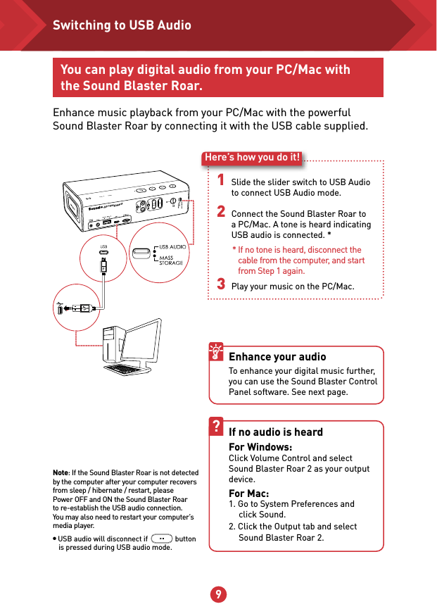 9 10You can play digital audio from your PC/Mac with the Sound Blaster Roar.Enhance music playback from your PC/Mac with the powerful Sound Blaster Roar by connecting it with the USB cable supplied.1 Slide the slider switch to USB Audio to connect USB Audio mode.2 Connect the Sound Blaster Roar to a PC/Mac. A tone is heard indicating USB audio is connected. *                        3 Play your music on the PC/Mac.Here’s how you do it!If no audio is heard For Windows: Click Volume Control and select Sound Blaster Roar 2 as your output device. For Mac: 1. Go to System Preferences and    click Sound. 2. Click the Output tab and select    Sound Blaster Roar 2.?Enhance your audio To enhance your digital music further, you can use the Sound Blaster Control Panel software. See next page.* If no tone is heard, disconnect the cable from the computer, and start from Step 1 again.Switching to USB AudioNote: If the Sound Blaster Roar is not detected by the computer after your computer recovers from sleep / hibernate / restart, please Power OFF and ON the Sound Blaster Roar to re-establish the USB audio connection. You may also need to restart your computer’s media player.● USB audio will disconnect if               button is pressed during USB audio mode.