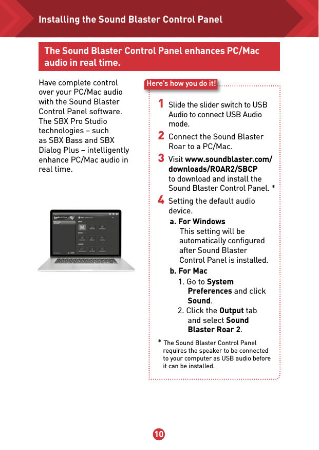 9 10Here’s how you do it!The Sound Blaster Control Panel enhances PC/Mac audio in real time.Have complete control over your PC/Mac audio with the Sound Blaster Control Panel software. The SBX Pro Studio technologies – such as SBX Bass and SBX Dialog Plus – intelligently enhance PC/Mac audio in real time. 1 Slide the slider switch to USB Audio to connect USB Audio mode.2 Connect the Sound Blaster Roar to a PC/Mac.3 Visit www.soundblaster.com/downloads/ROAR2/SBCP to download and install the Sound Blaster Control Panel. *4  Setting the default audio device.      a. For Windows           This setting will be automatically conﬁgured after Sound Blaster  Control Panel is installed.      b. For Mac           1. Go to System Preferences and click Sound.           2. Click the Output tab    and select Sound Blaster Roar 2.* The Sound Blaster Control Panel requires the speaker to be connected  to your computer as USB audio before it can be installed. Installing the Sound Blaster Control Panel