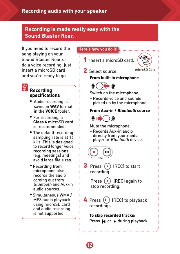 11 12microSD CardRecording is made really easy with the Sound Blaster Roar.If you need to record the song playing on your Sound Blaster Roar or do a voice recording, just insert a microSD card and you’re ready to go.Here’s how you do it!1   Insert a microSD card. 2   Select source.From built-in microphone Switch on the microphone.  – Records voice and sounds     picked up by the microphone.From Aux-in / Bluetooth source Mute the microphone.  – Records Aux-in audio     directly from your media     player or Bluetooth device.Recording speciﬁcations ● Audio recording is     saved in WAV format    in the VOICE folder.● For recording, a Class 4 microSD card is recommended.● The default recording sampling rate is at 16 kHz. This is designed to record longer voice recording sessions (e.g. meetings) and avoid large ﬁle sizes.● Recording from microphone also records the audio coming out from Bluetooth and Aux-in audio sources.● Simultaneous WMA / MP3 audio playback using microSD card and audio recording is not supported. 3 Press           (REC) to start     recording. Press           (REC) again to  stop recording.4   Press          (REC) to playback   recordings.  To skip recorded tracks: Press       or      during playback.Recording audio with your speaker