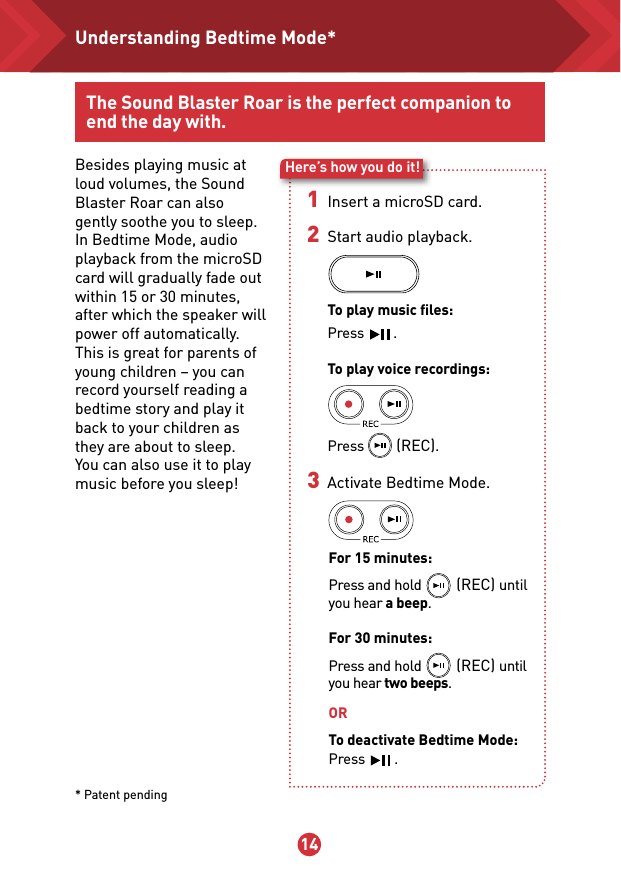 13 14The Sound Blaster Roar is the perfect companion to end the day with.Besides playing music at loud volumes, the Sound Blaster Roar can also gently soothe you to sleep. In Bedtime Mode, audio playback from the microSD card will gradually fade out within 15 or 30 minutes, after which the speaker will power off automatically.This is great for parents of young children – you can record yourself reading a bedtime story and play it back to your children as they are about to sleep. You can also use it to play music before you sleep!Here’s how you do it!1 Insert a microSD card. 2  Start audio playback.  To play music ﬁles:  Press        .  To play voice recordings:  Press       (REC). 3   Activate Bedtime Mode. For 15 minutes:Press and hold           (REC) until you hear a beep.For 30 minutes:Press and hold           (REC) until you hear two beeps.ORTo deactivate Bedtime Mode: Press        .* Patent pendingUnderstanding Bedtime Mode*